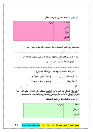 29
‫تجميع‬/‫ت‬ ‫سمير‬ ‫بيومى‬ / ‫وتنسيق‬46410506010‫جارية‬ ‫صدقة‬ ‫مجانية‬ ‫هدية‬66
.‫السابقة‬ ‫العبارة‬ ‫في‬ ‫خط‬ ‫تحته‬ ‫ما‬ ‫أعرب‬ ) ‫أ‬ (
‫الكلمة‬‫إعرابها‬
‫مصر‬
‫ا‬ً‫كبير‬
‫اللحاق‬
(‫ًا‬‫ت‬‫نع‬ ( :‫السابقة‬ ‫العبارة‬ ‫من‬ ‫استخرج‬ )‫ب‬–‫مفرده‬ ‫واذكر‬ ، ‫ا‬ً‫ع‬‫جم‬–.) ‫ا‬ً‫ومجرور‬ ‫ا‬ً‫جار‬
........................................................................................................
." ‫واإليمان‬ ‫بالعلم‬ ‫المستقبل‬ ‫تحديات‬ ‫مواجهة‬ ‫على‬ ‫قادر‬ ‫المصري‬ " )‫(جـ‬
-.‫المذكر‬ ‫للمثنى‬ ‫السابقة‬ ‫الجملة‬ ‫اجعل‬
........................................................................................................
:‫يلي‬ ‫فيما‬ ‫النقط‬ ‫مكان‬ ‫وضعه‬ ،‫المناسب‬ ‫النعت‬ ‫اختر‬ ) ‫د‬ (
1-.......... ‫ا‬ً‫ب‬‫كتا‬ ‫قرأت‬ٌ‫د‬‫مفي‬ (–ٍ‫د‬‫مفي‬–) ‫ًا‬‫د‬‫مفي‬
2-........... ٌ‫ل‬‫رج‬ ‫هذا‬ٍ‫كريم‬ (–ٌ‫م‬‫كري‬–) ‫ا‬ً‫م‬‫كري‬
(11)
"‫المواطن‬‫ا‬ ‫يؤدي‬ ‫الذي‬ ‫هو‬ ‫الصالح‬‫لواجب‬‫وحين‬ ،‫هللا‬ ‫ويطيع‬ ،‫العمل‬ ‫في‬ ‫ويخلص‬ ،
‫يتعرض‬‫الوطن‬." ‫األعداء‬ ‫عنه‬ ‫ويصد‬ ‫سبيله‬ ‫في‬ ‫بنفسه‬ ‫يضحى‬ ‫عليه‬ ‫لالعتداء‬
.‫السابقة‬ ‫العبارة‬ ‫في‬ ‫خط‬ ‫تحته‬ ‫ما‬ ‫أعرب‬ ) ‫أ‬ (
‫الكلمة‬‫إعرابها‬
‫المواطن‬
‫الواجب‬
 