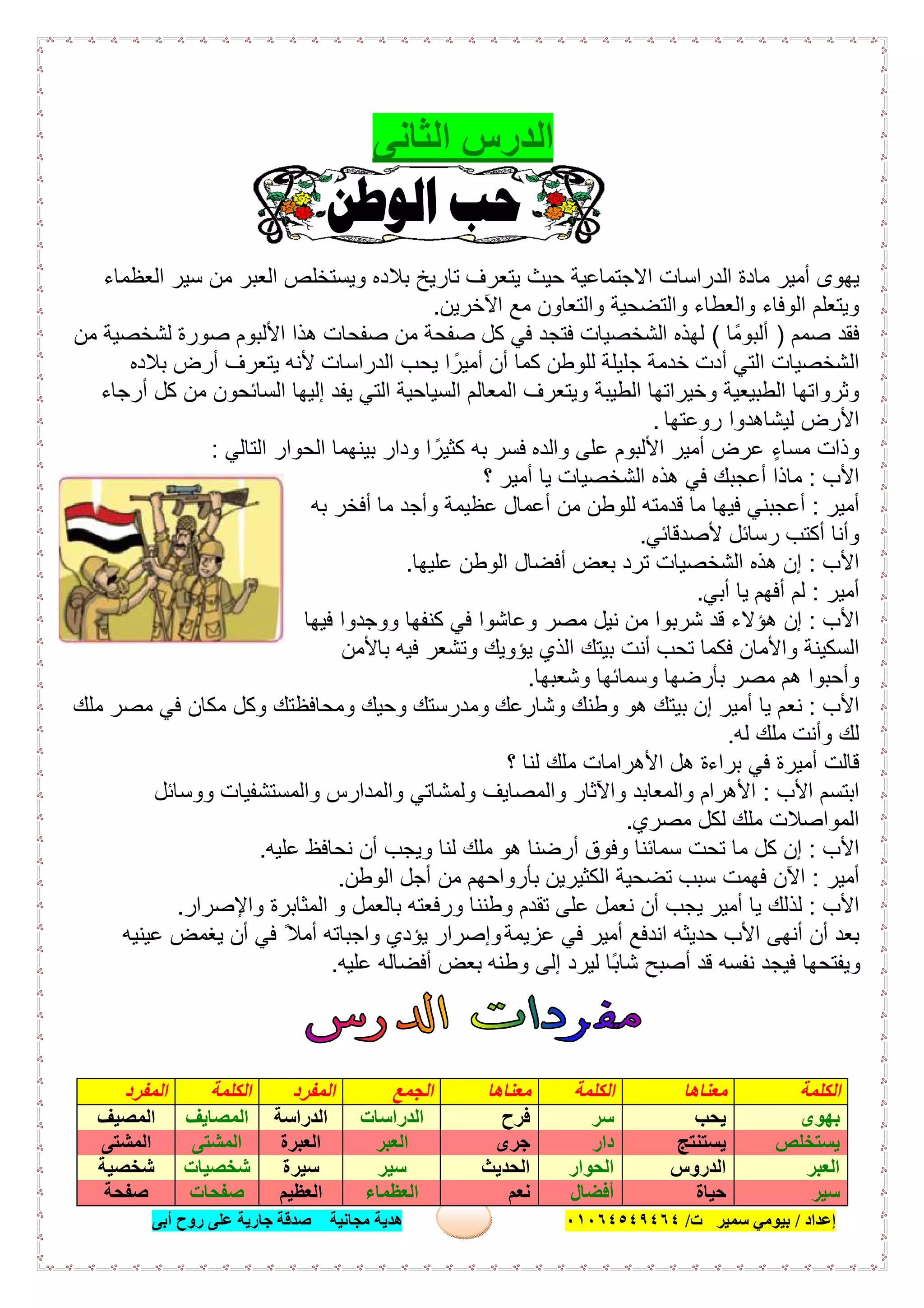 ‫إﻋﺪاد‬/‫ﺑﯿﻮﻣﻲ‬‫ت‬ ‫ﺳﻤﯿﺮ‬/٠١٠٦٤٥٤٩٤٦٤‫أﺑﻰ‬ ‫روح‬ ‫ﻋﻠﻰ‬ ‫ﺟﺎرﯾﺔ‬ ‫ﺻﺪﻗﺔ‬ ‫ﻣﺠﺎﻧﯿﺔ‬ ‫ھﺪﯾﺔ‬ ١٠
‫اﻟ‬ ‫اﻟﺪرس‬‫ﺜﺎﻧﻰ‬
‫ﯾﺗﻌرف‬ ‫ﺣﯾث‬ ‫اﻻﺟﺗﻣﺎﻋﯾﺔ‬ ‫اﻟدراﺳﺎت‬ ‫ﻣﺎدة‬ ‫أﻣﯾر‬ ‫ﯾﮭوى‬‫اﻟﻌظﻣﺎء‬ ‫ﺳﯾر‬ ‫ﻣن‬ ‫اﻟﻌﺑر‬ ‫وﯾﺳﺗﺧﻠص‬ ‫ﺑﻼده‬ ‫ﺗﺎرﯾﺦ‬
‫واﻟﺗﺿﺣﯾﺔ‬ ‫واﻟﻌطﺎء‬ ‫اﻟوﻓﺎء‬ ‫وﯾﺗﻌﻠم‬‫اﻵﺧرﯾن‬ ‫ﻣﻊ‬ ‫واﻟﺗﻌﺎون‬.
‫ﺻﻣم‬ ‫ﻓﻘد‬)‫أﻟﺑوﻣًﺎ‬(‫اﻷﻟﺑوم‬ ‫ھذا‬ ‫ﺻﻔﺣﺎت‬ ‫ﻣن‬ ‫ﺻﻔﺣﺔ‬ ‫ﻛل‬ ‫ﻓﻲ‬ ‫ﻓﺗﺟد‬ ‫اﻟﺷﺧﺻﯾﺎت‬ ‫ﻟﮭذه‬‫ﻣن‬ ‫ﻟﺷﺧﺻﯾﺔ‬ ‫ﺻورة‬
‫اﻟ‬‫اﻟدراﺳﺎت‬ ‫ﯾﺣب‬ ‫ا‬ ً‫أﻣﯾر‬ ‫أن‬ ‫ﻛﻣﺎ‬ ‫ﻟﻠوطن‬ ‫ﺟﻠﯾﻠﺔ‬ ‫ﺧدﻣﺔ‬ ‫أدت‬ ‫اﻟﺗﻲ‬ ‫ﺷﺧﺻﯾﺎت‬‫ﺑﻼده‬ ‫أرض‬ ‫ﯾﺗﻌرف‬ ‫ﻷﻧﮫ‬
‫اﻟﺳﯾﺎﺣﯾﺔ‬ ‫اﻟﻣﻌﺎﻟم‬ ‫وﯾﺗﻌرف‬ ‫اﻟطﯾﺑﺔ‬ ‫وﺧﯾراﺗﮭﺎ‬ ‫اﻟطﺑﯾﻌﯾﺔ‬ ‫وﺛرواﺗﮭﺎ‬‫أرﺟﺎء‬ ‫ﻛل‬ ‫ﻣن‬ ‫اﻟﺳﺎﺋﺣون‬ ‫إﻟﯾﮭﺎ‬ ‫ﯾﻔد‬ ‫اﻟﺗﻲ‬
‫ﻟﯾﺷﺎھدوا‬ ‫اﻷرض‬‫روﻋﺗﮭﺎ‬.
ٍ‫ﻣﺳﺎء‬ ‫وذات‬‫ﺑ‬ ‫ودار‬ ‫ا‬ ً‫ﻛﺛﯾر‬ ‫ﺑﮫ‬ ‫ﻓﺳر‬ ‫واﻟده‬ ‫ﻋﻠﻰ‬ ‫اﻷﻟﺑوم‬ ‫أﻣﯾر‬ ‫ﻋرض‬‫اﻟﺗﺎﻟﻲ‬ ‫اﻟﺣوار‬ ‫ﯾﻧﮭﻣﺎ‬:
‫اﻷب‬:‫أﻋﺟﺑك‬ ‫ﻣﺎذا‬‫؟‬ ‫أﻣﯾر‬ ‫ﯾﺎ‬ ‫اﻟﺷﺧﺻﯾﺎت‬ ‫ھذه‬ ‫ﻓﻲ‬
‫أﻣﯾر‬:‫ﺑﮫ‬ ‫أﻓﺧر‬ ‫ﻣﺎ‬ ‫وأﺟد‬ ‫ﻋظﯾﻣﺔ‬ ‫أﻋﻣﺎل‬ ‫ﻣن‬ ‫ﻟﻠوطن‬ ‫ﻗدﻣﺗﮫ‬ ‫ﻣﺎ‬ ‫ﻓﯾﮭﺎ‬ ‫أﻋﺟﺑﻧﻲ‬
‫وأﻧﺎ‬‫ﻷﺻدﻗﺎﺋﻲ‬ ‫رﺳﺎﺋل‬ ‫أﻛﺗب‬.
‫اﻷب‬:‫ﻋﻠﯾﮭﺎ‬ ‫اﻟوطن‬ ‫أﻓﺿﺎل‬ ‫ﺑﻌض‬ ‫ﺗرد‬ ‫اﻟﺷﺧﺻﯾﺎت‬ ‫ھذه‬ ‫إن‬.
‫أﻣﯾر‬:‫أﻓﮭم‬ ‫ﻟم‬‫أﺑﻲ‬ ‫ﯾﺎ‬.
‫اﻷب‬:‫إن‬‫ﺷرﺑ‬ ‫ﻗد‬ ‫ھؤﻻء‬‫ﻓﯾﮭﺎ‬ ‫ووﺟدوا‬ ‫ﻛﻧﻔﮭﺎ‬ ‫ﻓﻲ‬ ‫وﻋﺎﺷوا‬ ‫ﻣﺻر‬ ‫ﻧﯾل‬ ‫ﻣن‬ ‫وا‬
‫ﺗﺣب‬ ‫ﻓﻛﻣﺎ‬ ‫واﻷﻣﺎن‬ ‫اﻟﺳﻛﯾﻧﺔ‬‫ﺑﺎﻷﻣن‬ ‫ﻓﯾﮫ‬ ‫وﺗﺷﻌر‬ ‫ﯾؤوﯾك‬ ‫اﻟذي‬ ‫ﺑﯾﺗك‬ ‫أﻧت‬
‫وﺷﻌﺑﮭﺎ‬ ‫وﺳﻣﺎﺋﮭﺎ‬ ‫ﺑﺄرﺿﮭﺎ‬ ‫ﻣﺻر‬ ‫ھم‬ ‫وأﺣﺑوا‬.
‫اﻷب‬:‫ﯾﺎ‬ ‫ﻧﻌم‬‫ﻣﻠك‬ ‫ﻣﺻر‬ ‫ﻓﻲ‬ ‫ﻣﻛﺎن‬ ‫وﻛل‬ ‫وﻣﺣﺎﻓظﺗك‬ ‫وﺣﯾك‬ ‫وﻣدرﺳﺗك‬ ‫وﺷﺎرﻋك‬ ‫وطﻧك‬ ‫ھو‬ ‫ﺑﯾﺗك‬ ‫إن‬ ‫أﻣﯾر‬
‫وأﻧت‬ ‫ﻟك‬‫ﻟﮫ‬ ‫ﻣﻠك‬.
‫ﻗﺎﻟت‬‫ﻓﻲ‬ ‫أﻣﯾرة‬‫؟‬ ‫ﻟﻧﺎ‬ ‫ﻣﻠك‬ ‫اﻷھراﻣﺎت‬ ‫ھل‬ ‫ﺑراءة‬
‫اﻷب‬ ‫اﺑﺗﺳم‬:‫واﻟﻣﺻﺎﯾف‬ ‫واﻵﺛﺎر‬ ‫واﻟﻣﻌﺎﺑد‬ ‫اﻷھرام‬‫ووﺳﺎﺋل‬ ‫واﻟﻣﺳﺗﺷﻔﯾﺎت‬ ‫واﻟﻣدارس‬ ‫وﻟﻣﺷﺎﺗﻲ‬
‫ﻣﺻري‬ ‫ﻟﻛل‬ ‫ﻣﻠك‬ ‫اﻟﻣواﺻﻼت‬.
‫اﻷب‬:‫ﻣﺎ‬ ‫ﻛل‬ ‫إن‬‫ﻋﻠﯾﮫ‬ ‫ﻧﺣﺎﻓظ‬ ‫أن‬ ‫وﯾﺟب‬ ‫ﻟﻧﺎ‬ ‫ﻣﻠك‬ ‫ھو‬ ‫أرﺿﻧﺎ‬ ‫وﻓوق‬ ‫ﺳﻣﺎﺋﻧﺎ‬ ‫ﺗﺣت‬.
‫أﻣﯾر‬:‫ﻓﮭﻣت‬ ‫اﻵن‬‫ﻣن‬ ‫ﺑﺄرواﺣﮭم‬ ‫اﻟﻛﺛﯾرﯾن‬ ‫ﺗﺿﺣﯾﺔ‬ ‫ﺳﺑب‬‫اﻟوطن‬ ‫أﺟل‬.
‫اﻷب‬:‫وطﻧﻧﺎ‬ ‫ﺗﻘدم‬ ‫ﻋﻠﻰ‬ ‫ﻧﻌﻣل‬ ‫أن‬ ‫ﯾﺟب‬ ‫أﻣﯾر‬ ‫ﯾﺎ‬ ‫ﻟذﻟك‬‫واﻹﺻرار‬ ‫اﻟﻣﺛﺎﺑرة‬ ‫و‬ ‫ﺑﺎﻟﻌﻣل‬ ‫ورﻓﻌﺗﮫ‬.
‫ﻋزﯾﻣﺔ‬ ‫ﻓﻲ‬ ‫أﻣﯾر‬ ‫اﻧدﻓﻊ‬ ‫ﺣدﯾﺛﮫ‬ ‫اﻷب‬ ‫أﻧﮭﻰ‬ ‫أن‬ ‫ﺑﻌد‬‫ﻋﯾﻧﯾﮫ‬ ‫ﯾﻐﻣض‬ ‫أن‬ ‫ﻓﻲ‬ ً‫أﻣﻼ‬ ‫واﺟﺑﺎﺗﮫ‬ ‫ﯾؤدي‬ ‫وإﺻرار‬
‫ﻟﯾرد‬ ‫ًﺎ‬‫ﺑ‬‫ﺷﺎ‬ ‫أﺻﺑﺢ‬ ‫ﻗد‬ ‫ﻧﻔﺳﮫ‬ ‫ﻓﯾﺟد‬ ‫وﯾﻔﺗﺣﮭﺎ‬‫ﻋﻠﯾﮫ‬ ‫أﻓﺿﺎﻟﮫ‬ ‫ﺑﻌض‬ ‫وطﻧﮫ‬ ‫إﻟﻰ‬.
‫اﻟﻜﻠﻤﺔ‬‫ﻣﻌﻨﺎھﺎ‬‫اﻟﻜﻠﻤﺔ‬‫ﻣﻌﻨﺎھﺎ‬‫اﻟﺠﻤﻊ‬‫اﻟﻤﻔﺮد‬‫اﻟﻜﻠﻤﺔ‬‫اﻟﻤﻔﺮد‬
‫ﺑﮭﻮى‬‫ﯾﺤﺐ‬‫ﺳﺮ‬‫ﻓﺮح‬‫اﻟﺪراﺳﺎت‬‫اﻟﺪراﺳﺔ‬‫اﻟﻤﺼﺎﯾﻒ‬‫اﻟﻤﺼﯿﻒ‬
‫ﯾﺴﺘﺨﻠﺺ‬‫ﯾﺴﺘﻨﺘﺞ‬‫دار‬‫ﺟﺮى‬‫اﻟﻌﺒﺮ‬‫اﻟﻌﺒﺮة‬‫اﻟﻤﺸﺘﻰ‬‫اﻟﻤﺸﺘﻰ‬
‫اﻟﻌﺒﺮ‬‫اﻟﺪروس‬‫اﻟﺤﻮار‬‫اﻟﺤﺪﯾﺚ‬‫ﺳﯿﺮ‬‫ﺳﯿﺮة‬‫ﺷﺨﺼﯿﺎت‬‫ﺷﺨﺼﯿﺔ‬
‫ﺳﯿﺮ‬‫ﺣﯿﺎة‬‫أﻓﻀﺎل‬‫ﻧﻌﻢ‬‫اﻟﻌﻈﻤﺎء‬‫اﻟﻌﻈﯿﻢ‬‫ﺻﻔﺤﺎت‬‫ﺻ‬‫ﻔﺤﺔ‬
 