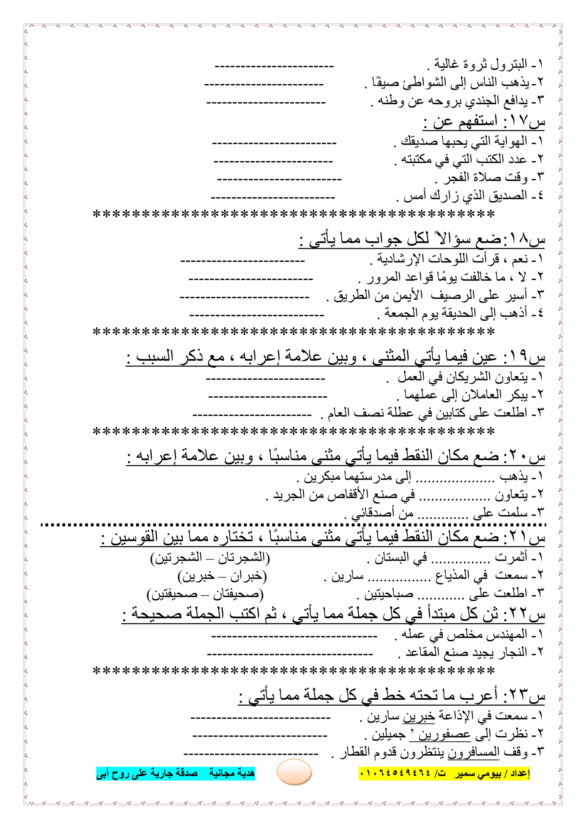 ‫إﻋﺪاد‬/‫ﺑﯿﻮﻣﻲ‬‫ت‬ ‫ﺳﻤﯿﺮ‬/٠١٠٦٤٥٤٩٤٦٤‫أﺑﻰ‬ ‫روح‬ ‫ﻋﻠﻰ‬ ‫ﺟﺎرﯾﺔ‬ ‫ﺻﺪﻗﺔ‬ ‫ﻣﺠﺎﻧﯿﺔ‬ ‫ھﺪﯾﺔ‬ ١٦
١-‫ﻏﺎﻟﯿﺔ‬ ‫ﺛﺮوة‬ ‫اﻟﺒﺘﺮول‬.-----------------------
٢-‫ًﺎ‬‫ﻔ‬‫ﺻﯿ‬ ‫اﻟﺸﻮاطﺊ‬ ‫إﻟﻰ‬ ‫اﻟﻨﺎس‬ ‫ﯾﺬھﺐ‬.-----------------------
٣-‫وطﻨﮫ‬ ‫ﻋﻦ‬ ‫ﺑﺮوﺣﮫ‬ ‫اﻟﺠﻨﺪي‬ ‫ﯾﺪاﻓﻊ‬.-----------------------
‫س‬١٧:‫ﻋﻦ‬ ‫اﺳﺘﻔﮭﻢ‬:
١-‫ﺻﺪﯾﻘﻚ‬ ‫ﯾﺤﺒﮭﺎ‬ ‫اﻟﺘﻲ‬ ‫اﻟﮭﻮاﯾﺔ‬.------------------------
٢-‫ﻣﻜﺘﺒﺘﮫ‬ ‫ﻓﻲ‬ ‫اﻟﺘﻲ‬ ‫اﻟﻜﺘﺐ‬ ‫ﻋﺪد‬.-----------------------
٣-‫اﻟﻔﺠﺮ‬ ‫ﺻﻼة‬ ‫وﻗﺖ‬.------------------------
٤-‫أﻣﺲ‬ ‫زارك‬ ‫اﻟﺬي‬ ‫اﻟﺼﺪﯾﻖ‬.------------------------
*****************************************
‫س‬١٨:‫ﯾﺄﺗﻰ‬ ‫ﻣﻤﺎ‬ ‫ﺟﻮاب‬ ‫ﻟﻜﻞ‬ ً‫ﺳﺆاﻻ‬ ‫ﺿﻊ‬:
١-‫ﻧﻌﻢ‬‫اﻹرﺷﺎدﯾﺔ‬ ‫اﻟﻠﻮﺣﺎت‬ ‫ﻗﺮأت‬ ،.------------------------
٢-‫اﻟﻤﺮور‬ ‫ﻗﻮاﻋﺪ‬ ‫ﯾﻮﻣًﺎ‬ ‫ﺧﺎﻟﻔﺖ‬ ‫ﻣﺎ‬ ، ‫ﻻ‬.------------------------
٣-‫اﻟﻄﺮﯾﻖ‬ ‫ﻣﻦ‬ ‫اﻷﯾﻤﻦ‬ ‫اﻟﺮﺻﯿﻒ‬ ‫ﻋﻠﻰ‬ ‫أﺳﯿﺮ‬.-------------------------
٤-‫اﻟﺠﻤﻌﺔ‬ ‫ﯾﻮم‬ ‫اﻟﺤﺪﯾﻘﺔ‬ ‫إﻟﻰ‬ ‫أذھﺐ‬.--------------------------
*****************************************
‫س‬١٩:‫اﻟﺴﺒﺐ‬ ‫ذﻛﺮ‬ ‫ﻣﻊ‬ ، ‫إﻋﺮاﺑﮫ‬ ‫ﻋﻼﻣﺔ‬ ‫وﺑﯿﻦ‬ ، ‫اﻟﻤﺜﻨﻰ‬ ‫ﯾﺄﺗﻲ‬ ‫ﻓﯿﻤﺎ‬ ‫ﻋﯿﻦ‬:
١-‫اﻟﻌﻤﻞ‬ ‫ﻓﻲ‬ ‫اﻟﺸﺮﯾﻜﺎن‬ ‫ﯾﺘﻌﺎون‬.-----------------------
٢-‫ﻋﻤﻠﮭﻤﺎ‬ ‫إﻟﻰ‬ ‫اﻟﻌﺎﻣﻼن‬ ‫ﯾﺒﻜﺮ‬.-----------------------
٣-‫اﻟﻌﺎم‬ ‫ﻧﺼﻒ‬ ‫ﻋﻄﻠﺔ‬ ‫ﻓﻲ‬ ‫ﻛﺘﺎﺑﯿﻦ‬ ‫ﻋﻠﻰ‬ ‫اطﻠﻌﺖ‬.-----------------------
*****************************************
‫س‬٢٠:‫إﻋﺮاﺑﮫ‬ ‫ﻋﻼﻣﺔ‬ ‫وﺑﯿﻦ‬ ، ‫ًﺎ‬‫ﺒ‬‫ﻣﻨﺎﺳ‬ ‫ﻣﺜﻨﻰ‬ ‫ﯾﺄﺗﻲ‬ ‫ﻓﯿﻤﺎ‬ ‫اﻟﻨﻘﻂ‬ ‫ﻣﻜﺎن‬ ‫ﺿﻊ‬:
١-‫ﯾﺬھﺐ‬....................‫ﻣﺒﻜﺮﯾﻦ‬ ‫ﻣﺪرﺳﺘﮭﻤﺎ‬ ‫إﻟﻰ‬.
٢-‫ﯾﺘﻌﺎون‬..................‫اﻟﺠﺮﯾﺪ‬ ‫ﻣﻦ‬ ‫اﻷﻗﻔﺎص‬ ‫ﺻﻨﻊ‬ ‫ﻓﻲ‬.
٣-‫ﻋﻠﻰ‬ ‫ﺳﻠﻤﺖ‬.............‫أﺻﺪﻗﺎﺋﻲ‬ ‫ﻣﻦ‬.
‫س‬٢١:‫اﻟﻘﻮﺳﯿﻦ‬ ‫ﺑﯿﻦ‬ ‫ﻣﻤﺎ‬ ‫ﺗﺨﺘﺎره‬ ، ‫ًﺎ‬‫ﺒ‬‫ﻣﻨﺎﺳ‬ ‫ﻣﺜﻨﻰ‬ ‫ﯾﺄﺗﻰ‬ ‫ﻓﯿﻤﺎ‬ ‫اﻟﻨﻘﻂ‬ ‫ﻣﻜﺎن‬ ‫ﺿﻊ‬:
١-‫أﺛﻤﺮت‬...............‫اﻟﺒﺴﺘﺎن‬ ‫ﻓﻲ‬) .‫اﻟﺸﺠﺮﺗﺎن‬–‫اﻟﺸﺠﺮﺗﯿﻦ‬(
٢-‫اﻟﻤﺬﯾﺎع‬ ‫ﻓﻲ‬ ‫ﺳﻤﻌﺖ‬................‫ﺳﺎرﯾﻦ‬) .‫ﺧﺒﺮان‬–‫ﺧﺒﺮﯾﻦ‬(
٣-‫ﻋﻠﻰ‬ ‫اطﻠﻌﺖ‬............‫ﺻﺒﺎﺣﯿﺘﯿﻦ‬) .‫ﺻﺤﯿﻔﺘﺎن‬–‫ﺻﺤﯿﻔﺘﯿﻦ‬(
‫س‬٢٢:‫ﺻﺤﯿﺤﺔ‬ ‫اﻟﺠﻤﻠﺔ‬ ‫اﻛﺘﺐ‬ ‫ﺛﻢ‬ ، ‫ﯾﺄﺗﻲ‬ ‫ﻣﻤﺎ‬ ‫ﺟﻤﻠﺔ‬ ‫ﻛﻞ‬ ‫ﻓﻲ‬ ‫ﻣﺒﺘﺪأ‬ ‫ﻛﻞ‬ ‫ﺛﻦ‬:
١-‫ﻋﻤﻠﮫ‬ ‫ﻓﻲ‬ ‫ﻣﺨﻠﺺ‬ ‫اﻟﻤﮭﻨﺪس‬.--------------------------------
٢-‫اﻟﻤﻘﺎﻋﺪ‬ ‫ﺻﻨﻊ‬ ‫ﯾﺠﯿﺪ‬ ‫اﻟﻨﺠﺎر‬.--------------------------------
*****************************************
‫س‬٢٣:‫ﯾﺄﺗﻲ‬ ‫ﻣﻤﺎ‬ ‫ﺟﻤﻠﺔ‬ ‫ﻛﻞ‬ ‫ﻓﻲ‬ ‫ﺧﻂ‬ ‫ﺗﺤﺘﮫ‬ ‫ﻣﺎ‬ ‫أﻋﺮب‬:
١-‫اﻹذاﻋﺔ‬ ‫ﻓﻲ‬ ‫ﺳﻤﻌﺖ‬‫ﺧﺒﺮﯾﻦ‬‫ﺳﺎرﯾﻦ‬.---------------------------
٢-‫إﻟﻰ‬ ‫ﻧﻈﺮت‬‫ﻋﺼﻔﻮرﯾﻦ‬’‫ﺟﻤﯿﻠﯿﻦ‬.--------------------------
٣-‫وﻗﻒ‬‫اﻟﻤﺴﺎﻓﺮون‬‫اﻟﻘﻄﺎر‬ ‫ﻗﺪوم‬ ‫ﯾﻨﺘﻈﺮون‬.--------------------------
 