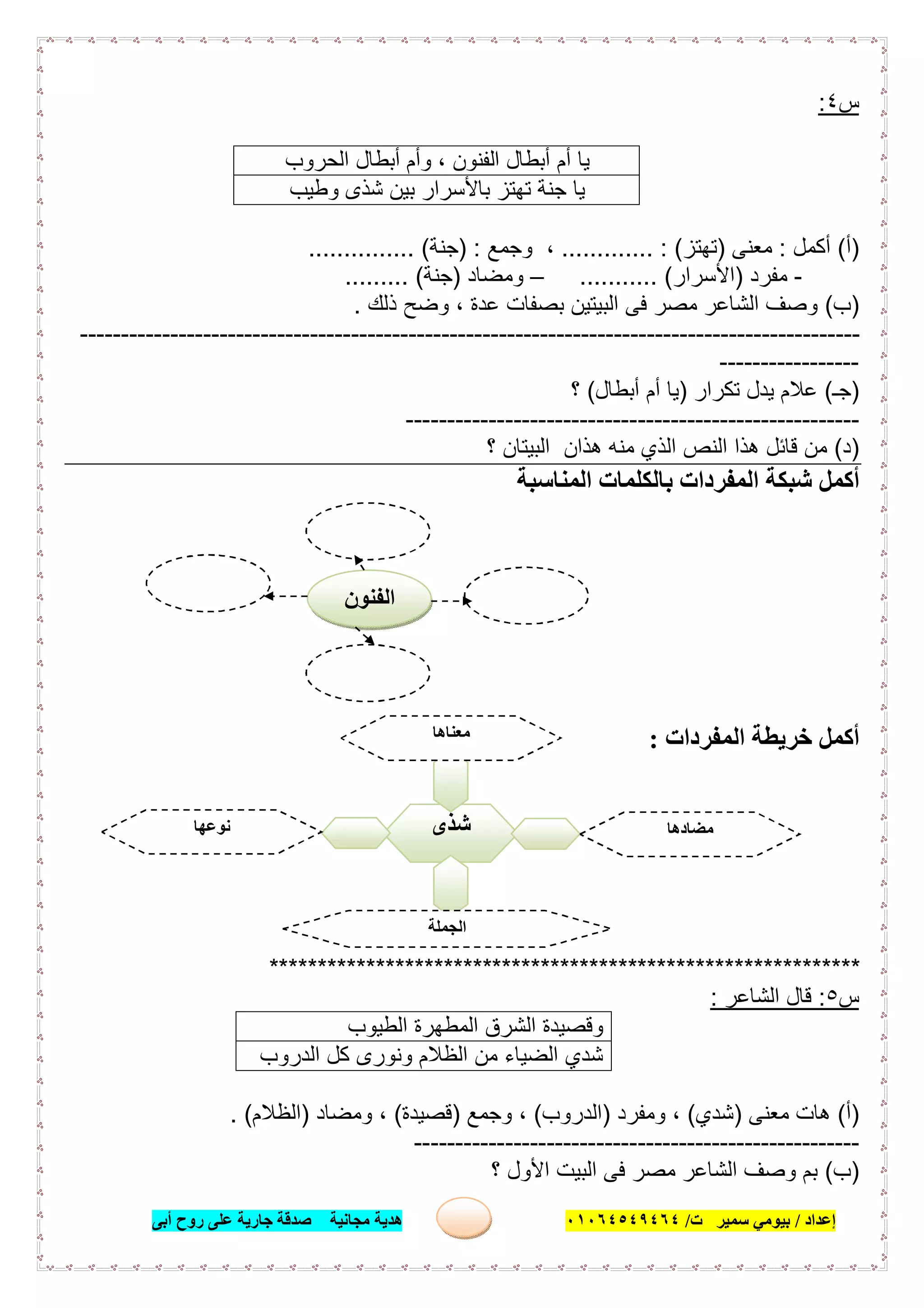 ‫إﻋﺪاد‬/‫ﺑﯿﻮﻣﻲ‬‫ت‬ ‫ﺳﻤﯿﺮ‬/٠١٠٦٤٥٤٩٤٦٤‫أﺑﻰ‬ ‫روح‬ ‫ﻋﻠﻰ‬ ‫ﺟﺎرﯾﺔ‬ ‫ﺻﺪﻗﺔ‬ ‫ﻣﺠﺎﻧﯿﺔ‬ ‫ھﺪﯾﺔ‬ ٢١
‫س‬٤:
‫اﻟﺣروب‬ ‫أﺑطﺎل‬ ‫وأم‬ ، ‫اﻟﻔﻧون‬ ‫أﺑطﺎل‬ ‫أم‬ ‫ﯾﺎ‬
‫وطﯾب‬ ‫ﺷذى‬ ‫ﺑﯾن‬ ‫ﺑﺎﻷﺳرار‬ ‫ﺗﮭﺗز‬ ‫ﺟﻧﺔ‬ ‫ﯾﺎ‬
)‫أ‬(‫أﻛﻣل‬:‫ﻣﻌﻧﻰ‬)‫ﺗﮭﺗز‬............. : (‫وﺟﻣﻊ‬ ،) :‫ﺟﻧﺔ‬............... (
-‫ﻣﻔرد‬)‫اﻷﺳرار‬........... (–‫وﻣﺿﺎد‬)‫ﺟﻧﺔ‬......... (
)‫ب‬(‫اﻟﺑ‬ ‫ﻓﻰ‬ ‫ﻣﺻر‬ ‫اﻟﺷﺎﻋر‬ ‫وﺻف‬‫ذﻟك‬ ‫وﺿﺢ‬ ، ‫ﻋدة‬ ‫ﺑﺻﻔﺎت‬ ‫ﯾﺗﯾن‬.
-----------------------------------------------------------------------------------------------
-----------------
)‫ﺟـ‬(‫ﺗﻛرار‬ ‫ﯾدل‬ ‫ﻋﻼم‬)‫أﺑطﺎل‬ ‫أم‬ ‫ﯾﺎ‬(‫؟‬
-------------------------------------------------------
)‫د‬(‫اﻟﻧص‬ ‫ھذا‬ ‫ﻗﺎﺋل‬ ‫ﻣن‬‫؟‬ ‫اﻟﺑﯾﺗﺎن‬ ‫ھذان‬ ‫ﻣﻧﮫ‬ ‫اﻟذي‬
‫اﻟﻤﻨﺎﺳﺒﺔ‬ ‫ﺑﺎﻟﻜﻠﻤﺎت‬ ‫اﻟﻤﻔﺮدات‬ ‫ﺷﺒﻜﺔ‬ ‫أﻛﻤﻞ‬
‫اﻟﻤﻔﺮدات‬ ‫ﺧﺮﯾﻄﺔ‬ ‫أﻛﻤﻞ‬:
*************************************************************
‫س‬٥:‫اﻟﺷﺎﻋر‬ ‫ﻗﺎل‬:
‫اﻟطﯾوب‬ ‫اﻟﻣطﮭرة‬ ‫اﻟﺷرق‬ ‫وﻗﺻﯾدة‬
‫اﻟدروب‬ ‫ﻛل‬ ‫وﻧورى‬ ‫اﻟظﻼم‬ ‫ﻣن‬ ‫اﻟﺿﯾﺎء‬ ‫ﺷدي‬
)‫أ‬(‫ھ‬‫ﻣﻌﻧﻰ‬ ‫ﺎت‬)‫ﺷدي‬(‫وﻣﻔرد‬ ،)‫اﻟدروب‬(‫وﺟﻣﻊ‬ ،)‫ﻗﺻﯾدة‬(‫وﻣﺿﺎد‬ ،)‫اﻟظﻼم‬. (
------------------------------------------------------
)‫ب‬(‫؟‬ ‫اﻷول‬ ‫اﻟﺑﯾت‬ ‫ﻓﻰ‬ ‫ﻣﺻر‬ ‫اﻟﺷﺎﻋر‬ ‫وﺻف‬ ‫ﺑم‬
‫ﺷﺬى‬
‫ﻣﻌﻨﺎھﺎ‬
.........................
‫ﻣﻀﺎدھﺎ‬
.........................
‫ﻧﻮﻋﮭﺎ‬
.........................
‫اﻟﺠﻤﻠﺔ‬
......................................
‫اﻟﻔﻨﻮن‬
 
