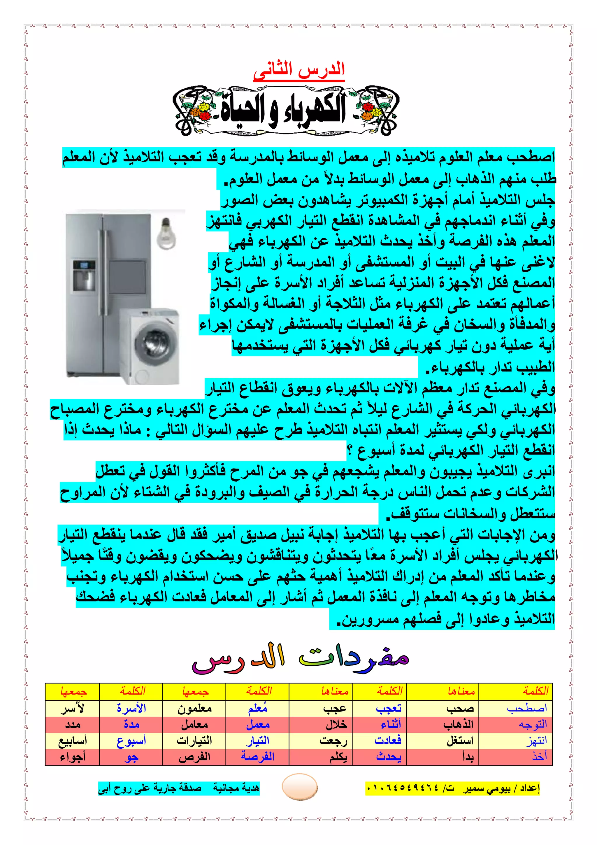 ‫إﻋﺪاد‬/‫ﺑﯿﻮﻣﻲ‬‫ت‬ ‫ﺳﻤﯿﺮ‬/٠١٠٦٤٥٤٩٤٦٤‫أﺑﻰ‬ ‫روح‬ ‫ﻋﻠﻰ‬ ‫ﺟﺎرﯾﺔ‬ ‫ﺻﺪﻗﺔ‬ ‫ﻣﺠﺎﻧﯿﺔ‬ ‫ھﺪﯾﺔ‬ ٣٠
‫اﻟﺜﺎ‬ ‫اﻟﺪرس‬‫ﻧﻰ‬
‫ا‬‫ﺻ‬‫اﻟﻤﻌﻠﻢ‬ ‫ﻷن‬ ‫اﻟﺘﻼﻣﯿﺬ‬ ‫ﺗﻌﺠﺐ‬ ‫وﻗﺪ‬ ‫ﺑﺎﻟﻤﺪرﺳﺔ‬ ‫اﻟﻮﺳﺎﺋﻂ‬ ‫ﻣﻌﻤﻞ‬ ‫إﻟﻰ‬ ‫ﺗﻼﻣﯿﺬه‬ ‫اﻟﻌﻠﻮم‬ ‫ﻣﻌﻠﻢ‬ ‫ﻄﺤﺐ‬
‫اﻟﻌﻠﻮم‬ ‫ﻣﻌﻤﻞ‬ ‫ﻣﻦ‬ ً‫ﻻ‬‫ﺑﺪ‬ ‫اﻟﻮﺳﺎﺋﻂ‬ ‫ﻣﻌﻤﻞ‬ ‫إﻟﻰ‬ ‫اﻟﺬھﺎب‬ ‫ﻣﻨﮭﻢ‬ ‫طﻠﺐ‬.
‫اﻟﺼﻮر‬ ‫ﺑﻌﺾ‬ ‫ﯾﺸﺎھﺪون‬ ‫اﻟﻜﻤﺒﯿﻮﺗﺮ‬ ‫أﺟﮭﺰة‬ ‫أﻣﺎم‬ ‫اﻟﺘﻼﻣﯿﺬ‬ ‫ﺟﻠﺲ‬
‫وﻓ‬‫ﻓﺎﻧﺘﮭﺰ‬ ‫اﻟﻜﮭﺮﺑﻲ‬ ‫اﻟﺘﯿﺎر‬ ‫اﻧﻘﻄﻊ‬ ‫اﻟﻤﺸﺎھﺪة‬ ‫ﻓﻲ‬ ‫اﻧﺪﻣﺎﺟﮭﻢ‬ ‫أﺛﻨﺎء‬ ‫ﻲ‬
‫ﻓﮭﻲ‬ ‫اﻟﻜﮭﺮﺑﺎء‬ ‫ﻋﻦ‬ ‫اﻟﺘﻼﻣﯿﺬ‬ ‫ﯾﺤﺪث‬ ‫وأﺧﺬ‬ ‫اﻟﻔﺮﺻﺔ‬ ‫ھﺬه‬ ‫اﻟﻤﻌﻠﻢ‬
‫أو‬ ‫اﻟﺸﺎرع‬ ‫أو‬ ‫اﻟﻤﺪرﺳﺔ‬ ‫أو‬ ‫اﻟﻤﺴﺘﺸﻔﻰ‬ ‫أو‬ ‫اﻟﺒﯿﺖ‬ ‫ﻓﻲ‬ ‫ﻋﻨﮭﺎ‬ ‫ﻻﻏﻨﻰ‬
‫إﻧﺠﺎز‬ ‫ﻋﻠﻰ‬ ‫اﻷﺳﺮة‬ ‫أﻓﺮاد‬ ‫ﺗﺴﺎﻋﺪ‬ ‫اﻟﻤﻨﺰﻟﯿﺔ‬ ‫اﻷﺟﮭﺰة‬ ‫ﻓﻜﻞ‬ ‫اﻟﻤﺼﻨﻊ‬
‫اﻟ‬ ‫ﻣﺜﻞ‬ ‫اﻟﻜﮭﺮﺑﺎء‬ ‫ﻋﻠﻰ‬ ‫ﺗﻌﺘﻤﺪ‬ ‫أﻋﻤﺎﻟﮭﻢ‬‫واﻟﻤﻜﻮاة‬ ‫اﻟﻐﺴﺎﻟﺔ‬ ‫أو‬ ‫ﺜﻼﺟﺔ‬
‫إﺟﺮاء‬ ‫ﻻﯾﻤﻜﻦ‬ ‫ﺑﺎﻟﻤﺴﺘﺸﻔﻰ‬ ‫اﻟﻌﻤﻠﯿﺎت‬ ‫ﻏﺮﻓﺔ‬ ‫ﻓﻲ‬ ‫واﻟﺴﺨﺎن‬ ‫واﻟﻤﺪﻓﺄة‬
‫ﯾﺴﺘﺨﺪﻣﮭﺎ‬ ‫اﻟﺘﻲ‬ ‫اﻷﺟﮭﺰة‬ ‫ﻓﻜﻞ‬ ‫ﻛﮭﺮﺑﺎﺋﻲ‬ ‫ﺗﯿﺎر‬ ‫دون‬ ‫ﻋﻤﻠﯿﺔ‬ ‫أﯾﺔ‬
‫ﺑﺎﻟﻜﮭﺮﺑﺎء‬ ‫ﺗﺪار‬ ‫اﻟﻄﺒﯿﺐ‬.
‫اﻟﺘﯿﺎر‬ ‫اﻧﻘﻄﺎع‬ ‫وﯾﻌﻮق‬ ‫ﺑﺎﻟﻜﮭﺮﺑﺎء‬ ‫اﻵﻻت‬ ‫ﻣﻌﻈﻢ‬ ‫ﺗﺪار‬ ‫اﻟﻤﺼﻨﻊ‬ ‫وﻓﻲ‬
‫ﺗﺤ‬ ‫ﺛﻢ‬ ً‫ﻼ‬‫ﻟﯿ‬ ‫اﻟﺸﺎرع‬ ‫ﻓﻲ‬ ‫اﻟﺤﺮﻛﺔ‬ ‫اﻟﻜﮭﺮﺑﺎﺋﻲ‬‫اﻟﻤﺼﺒﺎح‬ ‫وﻣﺨﺘﺮع‬ ‫اﻟﻜﮭﺮﺑﺎء‬ ‫ﻣﺨﺘﺮع‬ ‫ﻋﻦ‬ ‫اﻟﻤﻌﻠﻢ‬ ‫ﺪث‬
‫اﻟﺘﺎﻟﻲ‬ ‫اﻟﺴﺆال‬ ‫ﻋﻠﯿﮭﻢ‬ ‫طﺮح‬ ‫اﻟﺘﻼﻣﯿﺬ‬ ‫اﻧﺘﺒﺎه‬ ‫اﻟﻤﻌﻠﻢ‬ ‫ﯾﺴﺘﺜﯿﺮ‬ ‫وﻟﻜﻲ‬ ‫اﻟﻜﮭﺮﺑﺎﺋﻲ‬:‫إذا‬ ‫ﯾﺤﺪث‬ ‫ﻣﺎذا‬
‫؟‬ ‫أﺳﺒﻮع‬ ‫ﻟﻤﺪة‬ ‫اﻟﻜﮭﺮﺑﺎﺋﻲ‬ ‫اﻟﺘﯿﺎر‬ ‫اﻧﻘﻄﻊ‬
‫ﺗﻌﻄﻞ‬ ‫ﻓﻲ‬ ‫اﻟﻘﻮل‬ ‫ﻓﺄﻛﺜﺮوا‬ ‫اﻟﻤﺮح‬ ‫ﻣﻦ‬ ‫ﺟﻮ‬ ‫ﻓﻲ‬ ‫ﯾﺸﺠﻌﮭﻢ‬ ‫واﻟﻤﻌﻠﻢ‬ ‫ﯾﺠﯿﺒﻮن‬ ‫اﻟﺘﻼﻣﯿﺬ‬ ‫اﻧﺒﺮى‬
‫ﺗﺤﻤﻞ‬ ‫وﻋﺪم‬ ‫اﻟﺸﺮﻛﺎت‬‫اﻟﻤﺮاوح‬ ‫ﻷن‬ ‫اﻟﺸﺘﺎء‬ ‫ﻓﻲ‬ ‫واﻟﺒﺮودة‬ ‫اﻟﺼﯿﻒ‬ ‫ﻓﻲ‬ ‫اﻟﺤﺮارة‬ ‫درﺟﺔ‬ ‫اﻟﻨﺎس‬
‫ﺳﺘﺘﻮﻗﻒ‬ ‫واﻟﺴﺨﺎﻧﺎت‬ ‫ﺳﺘﺘﻌﻄﻞ‬.
‫اﻟﺘﯿﺎر‬ ‫ﯾﻨﻘﻄﻊ‬ ‫ﻋﻨﺪﻣﺎ‬ ‫ﻗﺎل‬ ‫ﻓﻘﺪ‬ ‫أﻣﯿﺮ‬ ‫ﺻﺪﯾﻖ‬ ‫ﻧﺒﯿﻞ‬ ‫إﺟﺎﺑﺔ‬ ‫اﻟﺘﻼﻣﯿﺬ‬ ‫ﺑﮭﺎ‬ ‫أﻋﺠﺐ‬ ‫اﻟﺘﻲ‬ ‫اﻹﺟﺎﺑﺎت‬ ‫وﻣﻦ‬
ً‫ﻼ‬‫ﺟﻤﯿ‬ ‫ًﺎ‬‫ﺘ‬‫وﻗ‬ ‫وﯾﻘﻀﻮن‬ ‫وﯾﻀﺤﻜﻮن‬ ‫وﯾﺘﻨﺎﻗﺸﻮن‬ ‫ﯾﺘﺤﺪﺛﻮن‬ ‫ًﺎ‬‫ﻌ‬‫ﻣ‬ ‫اﻷﺳﺮة‬ ‫أﻓﺮاد‬ ‫ﯾﺠﻠﺲ‬ ‫اﻟﻜﮭﺮﺑﺎﺋﻲ‬
‫ﺗ‬ ‫وﻋﻨﺪﻣﺎ‬‫وﺗﺠﻨﺐ‬ ‫اﻟﻜﮭﺮﺑﺎء‬ ‫اﺳﺘﺨﺪام‬ ‫ﺣﺴﻦ‬ ‫ﻋﻠﻰ‬ ‫ﺣﺜﮭﻢ‬ ‫أھﻤﯿﺔ‬ ‫اﻟﺘﻼﻣﯿﺬ‬ ‫إدراك‬ ‫ﻣﻦ‬ ‫اﻟﻤﻌﻠﻢ‬ ‫ﺄﻛﺪ‬
‫ﻓﻀﺤﻚ‬ ‫اﻟﻜﮭﺮﺑﺎء‬ ‫ﻓﻌﺎدت‬ ‫اﻟﻤﻌﺎﻣﻞ‬ ‫إﻟﻰ‬ ‫أﺷﺎر‬ ‫ﺛﻢ‬ ‫اﻟﻤﻌﻤﻞ‬ ‫ﻧﺎﻓﺬة‬ ‫إﻟﻰ‬ ‫اﻟﻤﻌﻠﻢ‬ ‫وﺗﻮﺟﮫ‬ ‫ﻣﺨﺎطﺮھﺎ‬
‫ﻣﺴﺮورﯾﻦ‬ ‫ﻓﺼﻠﮭﻢ‬ ‫إﻟﻰ‬ ‫وﻋﺎدوا‬ ‫اﻟﺘﻼﻣﯿﺬ‬.
‫اﻟﻜﻠﻤﺔ‬‫ﻣﻌﻨﺎھﺎ‬‫اﻟﻜﻠﻤﺔ‬‫ﻣﻌﻨﺎھﺎ‬‫اﻟﻜﻠﻤﺔ‬‫ﺟﻤﻌﮭﺎ‬‫اﻟﻜﻠﻤﺔ‬‫ﺟﻤﻌﮭﺎ‬
‫اﺻﻄﺤﺐ‬‫ﺻﺤﺐ‬‫ﺗﻌ‬‫ﺠﺐ‬‫ﻋﺠﺐ‬‫ﻣُﻌﻠﻢ‬‫ﻣﻌﻠﻤﻮن‬‫اﻷﺳﺮة‬‫ُﺳﺮ‬ ‫اﻷ‬
‫اﻟﺘﻮﺟﮫ‬‫اﻟﺬھﺎب‬‫أﺛﻨﺎء‬‫ﺧﻼل‬‫ﻣﻌﻤﻞ‬‫ﻣﻌﺎﻣﻞ‬‫ﻣﺪة‬‫ﻣﺪد‬
‫اﻧﺘﮭﺰ‬‫اﺳﺘﻐﻞ‬‫ﻓﻌﺎدت‬‫رﺟﻌﺖ‬‫اﻟﺘﯿﺎر‬‫اﻟﺘﯿﺎرات‬‫أﺳﺒﻮع‬‫أﺳﺎﺑﯿﻊ‬
‫أﺧﺬ‬‫ﺑﺪأ‬‫ﯾﺤﺪث‬‫ﯾﻜﻠﻢ‬‫اﻟﻔﺮﺻﺔ‬‫اﻟﻔﺮص‬‫ﺟﻮ‬‫أﺟﻮاء‬
 
