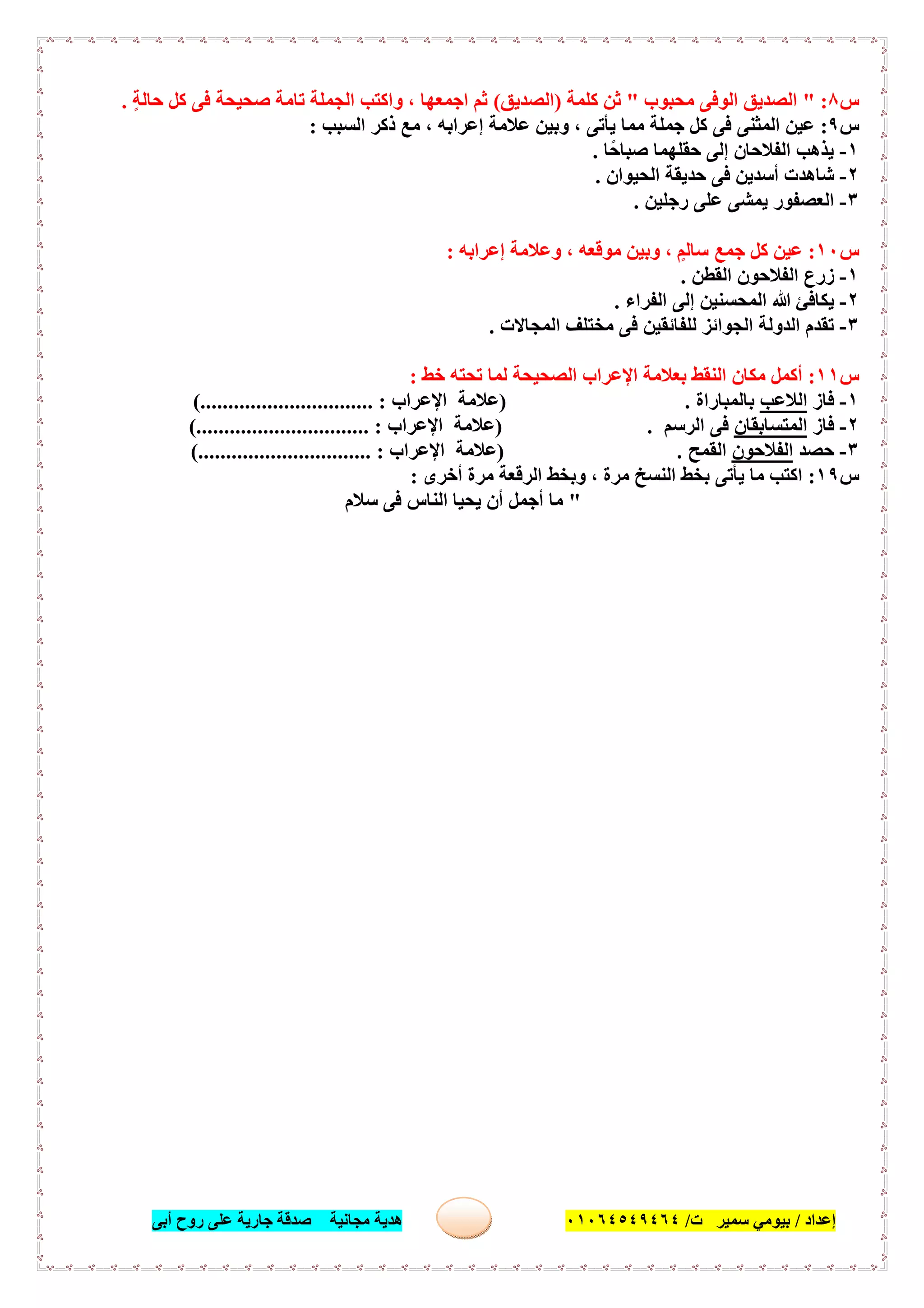 ‫إﻋﺪاد‬/‫ﺑﯿﻮﻣﻲ‬‫ت‬ ‫ﺳﻤﯿﺮ‬/٠١٠٦٤٥٤٩٤٦٤‫أﺑﻰ‬ ‫روح‬ ‫ﻋﻠﻰ‬ ‫ﺟﺎرﯾﺔ‬ ‫ﺻﺪﻗﺔ‬ ‫ﻣﺠﺎﻧﯿﺔ‬ ‫ھﺪﯾﺔ‬ ٤٧
‫س‬٨" :‫ﻣﺤﺒﻮب‬ ‫اﻟﻮﻓﻰ‬ ‫اﻟﺼﺪﯾﻖ‬"‫ﻛﻠﻤﺔ‬ ‫ﺛﻦ‬)‫اﻟﺼﺪﯾﻖ‬(ٍ‫ﺔ‬‫ﺣﺎﻟ‬ ‫ﻛﻞ‬ ‫ﻓﻰ‬ ‫ﺻﺤﯿﺤﺔ‬ ‫ﺗﺎﻣﺔ‬ ‫اﻟﺠﻤﻠﺔ‬ ‫واﻛﺘﺐ‬ ، ‫اﺟﻤﻌﮭﺎ‬ ‫ﺛﻢ‬.
‫س‬٩:‫اﻟﺴﺒﺐ‬ ‫ذﻛﺮ‬ ‫ﻣﻊ‬ ، ‫إﻋﺮاﺑﮫ‬ ‫ﻋﻼﻣﺔ‬ ‫وﺑﯿﻦ‬ ، ‫ﯾﺄﺗﻰ‬ ‫ﻣﻤﺎ‬ ‫ﺟﻤﻠﺔ‬ ‫ﻛﻞ‬ ‫ﻓﻰ‬ ‫اﻟﻤﺜﻨﻰ‬ ‫ﻋﯿﻦ‬:
١-‫ًﺎ‬‫ﺣ‬‫ﺻﺒﺎ‬ ‫ﺣﻘﻠﮭﻤﺎ‬ ‫إﻟﻰ‬ ‫اﻟﻔﻼﺣﺎن‬ ‫ﯾﺬھﺐ‬.
٢-‫اﻟﺤﯿﻮان‬ ‫ﺣﺪﯾﻘﺔ‬ ‫ﻓﻰ‬ ‫أﺳﺪﯾﻦ‬ ‫ﺷﺎھﺪت‬.
٣-‫رﺟﻠﯿﻦ‬ ‫ﻋﻠﻰ‬ ‫ﯾﻤﺸﻰ‬ ‫اﻟﻌﺼﻔﻮر‬.
‫س‬١٠:‫ﺟﻤﻊ‬ ‫ﻛﻞ‬ ‫ﻋﯿﻦ‬‫إﻋﺮاﺑﮫ‬ ‫وﻋﻼﻣﺔ‬ ، ‫ﻣﻮﻗﻌﮫ‬ ‫وﺑﯿﻦ‬ ، ٍ‫ﺳﺎﻟﻢ‬:
١-‫اﻟﻘﻄﻦ‬ ‫اﻟﻔﻼﺣﻮن‬ ‫زرع‬.
٢-‫اﻟﻔﺮاء‬ ‫إﻟﻰ‬ ‫اﻟﻤﺤﺴﻨﯿﻦ‬ ‫ﷲ‬ ‫ﯾﻜﺎﻓﺊ‬.
٣-‫اﻟﻤﺠﺎﻻت‬ ‫ﻣﺨﺘﻠﻒ‬ ‫ﻓﻰ‬ ‫ﻟﻠﻔﺎﺋﻘﯿﻦ‬ ‫اﻟﺠﻮاﺋﺰ‬ ‫اﻟﺪوﻟﺔ‬ ‫ﺗﻘﺪم‬.
‫س‬١١:‫ﺧﻂ‬ ‫ﺗﺤﺘﮫ‬ ‫ﻟﻤﺎ‬ ‫اﻟﺼﺤﯿﺤﺔ‬ ‫اﻹﻋﺮاب‬ ‫ﺑﻌﻼﻣﺔ‬ ‫اﻟﻨﻘﻂ‬ ‫ﻣﻜﺎن‬ ‫أﻛﻤﻞ‬:
١-‫ﻓﺎز‬‫اﻟﻼﻋﺐ‬‫ﺑﺎﻟﻤﺒﺎراة‬.)‫اﻹﻋﺮاب‬ ‫ﻋﻼﻣﺔ‬(............................... :
٢-‫ﻓﺎز‬‫اﻟﻤﺘﺴﺎﺑﻘﺎن‬‫اﻟﺮﺳﻢ‬ ‫ﻓﻰ‬) .‫اﻹﻋﺮاب‬ ‫ﻋﻼﻣﺔ‬(............................... :
٣-‫ﺣﺼﺪ‬‫اﻟﻔﻼﺣﻮن‬‫اﻟﻘﻤﺢ‬) .‫اﻹﻋﺮاب‬ ‫ﻋﻼﻣﺔ‬................. :(..............
‫س‬١٩:‫أﺧﺮى‬ ‫ﻣﺮة‬ ‫اﻟﺮﻗﻌﺔ‬ ‫وﺑﺨﻂ‬ ، ‫ﻣﺮة‬ ‫اﻟﻨﺴﺦ‬ ‫ﺑﺨﻂ‬ ‫ﯾﺄﺗﻰ‬ ‫ﻣﺎ‬ ‫اﻛﺘﺐ‬:
"‫ﺳﻼم‬ ‫ﻓﻰ‬ ‫اﻟﻨﺎس‬ ‫ﯾﺤﯿﺎ‬ ‫أن‬ ‫أﺟﻤﻞ‬ ‫ﻣﺎ‬
 