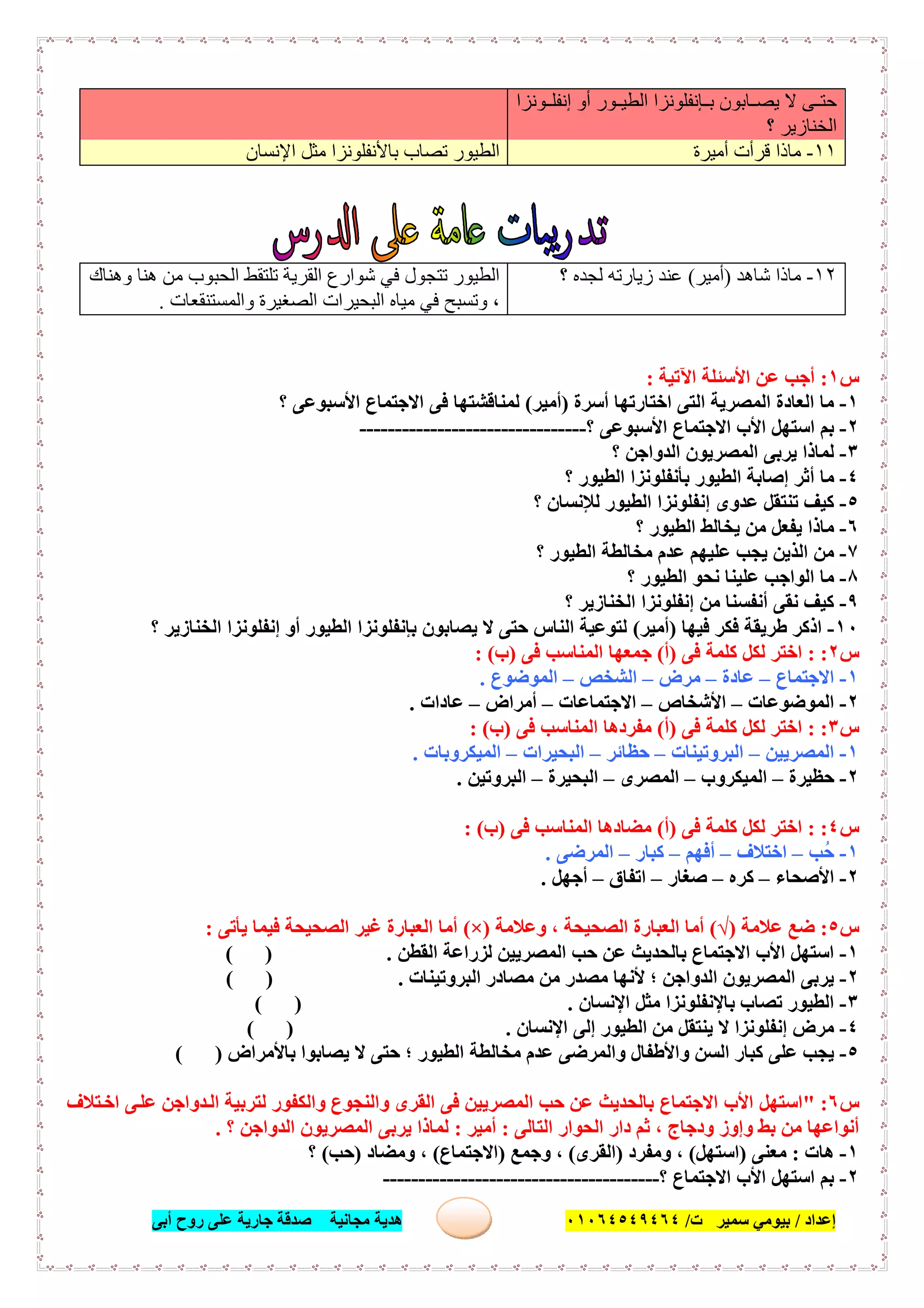 ‫إﻋﺪاد‬/‫ﺑﯿﻮﻣﻲ‬‫ت‬ ‫ﺳﻤﯿﺮ‬/٠١٠٦٤٥٤٩٤٦٤‫أﺑﻰ‬ ‫روح‬ ‫ﻋﻠﻰ‬ ‫ﺟﺎرﯾﺔ‬ ‫ﺻﺪﻗﺔ‬ ‫ﻣﺠﺎﻧﯿﺔ‬ ‫ھﺪﯾﺔ‬ ٥٠
‫ﺈﻧﻔﻠ‬ ‫ﺑ‬ ‫ﺎﺑﻮن‬ ‫ﯾﺼ‬ ‫ﻻ‬ ‫ﻰ‬ ‫ﺣﺘ‬‫ﻮﻧﺰا‬ ‫إﻧﻔﻠ‬ ‫أو‬ ‫ﻮر‬ ‫اﻟﻄﯿ‬ ‫ﻮﻧﺰا‬
‫؟‬ ‫اﻟﺨﻨﺎزﯾﺮ‬
١١-‫أﻣﯿﺮة‬ ‫ﻗﺮأت‬ ‫ﻣﺎذا‬‫اﻹﻧﺴﺎن‬ ‫ﻣﺜﻞ‬ ‫ﺑﺎﻷﻧﻔﻠﻮﻧﺰا‬ ‫ﺗﺼﺎب‬ ‫اﻟﻄﯿﻮر‬
١٢-‫ﺷﺎھﺪ‬ ‫ﻣﺎذا‬)‫أﻣﯿﺮ‬(‫؟‬ ‫ﻟﺠﺪه‬ ‫زﯾﺎرﺗﮫ‬ ‫ﻋﻨﺪ‬‫وھﻨﺎك‬ ‫ھﻨﺎ‬ ‫ﻣﻦ‬ ‫اﻟﺤﺒﻮب‬ ‫ﺗﻠﺘﻘﻂ‬ ‫اﻟﻘﺮﯾﺔ‬ ‫ﺷﻮارع‬ ‫ﻓﻲ‬ ‫ﺗﺘﺠﻮل‬ ‫اﻟﻄﯿﻮر‬
‫اﻟﺒﺤﯿ‬ ‫ﻣﯿﺎه‬ ‫ﻓﻲ‬ ‫وﺗﺴﺒﺢ‬ ،‫واﻟﻤﺴﺘﻨﻘﻌﺎت‬ ‫اﻟﺼﻐﯿﺮة‬ ‫ﺮات‬.
‫س‬١:‫اﻵﺗﯿﺔ‬ ‫اﻷﺳﺌﻠﺔ‬ ‫ﻋﻦ‬ ‫أﺟﺐ‬:
١-‫أﺳﺮة‬ ‫اﺧﺘﺎرﺗﮭﺎ‬ ‫اﻟﺘﻰ‬ ‫اﻟﻤﺼﺮﯾﺔ‬ ‫اﻟﻌﺎدة‬ ‫ﻣﺎ‬)‫أﻣﯿﺮ‬(‫؟‬ ‫اﻷﺳﺒﻮﻋﻰ‬ ‫اﻻﺟﺘﻤﺎع‬ ‫ﻓﻰ‬ ‫ﻟﻤﻨﺎﻗﺸﺘﮭﺎ‬
٢-‫؟‬ ‫اﻷﺳﺒﻮﻋﻰ‬ ‫اﻻﺟﺘﻤﺎع‬ ‫اﻷب‬ ‫اﺳﺘﮭﻞ‬ ‫ﺑﻢ‬--------------------------------
٣-‫؟‬ ‫اﻟﺪواﺟﻦ‬ ‫اﻟﻤﺼﺮﯾﻮن‬ ‫ﯾﺮﺑﻰ‬ ‫ﻟﻤﺎذا‬
٤-‫أ‬ ‫ﻣﺎ‬‫؟‬ ‫اﻟﻄﯿﻮر‬ ‫ﺑﺄﻧﻔﻠﻮﻧﺰا‬ ‫اﻟﻄﯿﻮر‬ ‫إﺻﺎﺑﺔ‬ ‫ﺛﺮ‬
٥-‫؟‬ ‫ﻟﻺﻧﺴﺎن‬ ‫اﻟﻄﯿﻮر‬ ‫إﻧﻔﻠﻮﻧﺰا‬ ‫ﻋﺪوى‬ ‫ﺗﻨﺘﻘﻞ‬ ‫ﻛﯿﻒ‬
٦-‫؟‬ ‫اﻟﻄﯿﻮر‬ ‫ﯾﺨﺎﻟﻂ‬ ‫ﻣﻦ‬ ‫ﯾﻔﻌﻞ‬ ‫ﻣﺎذا‬
٧-‫؟‬ ‫اﻟﻄﯿﻮر‬ ‫ﻣﺨﺎﻟﻄﺔ‬ ‫ﻋﺪم‬ ‫ﻋﻠﯿﮭﻢ‬ ‫ﯾﺠﺐ‬ ‫اﻟﺬﯾﻦ‬ ‫ﻣﻦ‬
٨-‫؟‬ ‫اﻟﻄﯿﻮر‬ ‫ﻧﺤﻮ‬ ‫ﻋﻠﯿﻨﺎ‬ ‫اﻟﻮاﺟﺐ‬ ‫ﻣﺎ‬
٩-‫؟‬ ‫اﻟﺨﻨﺎزﯾﺮ‬ ‫إﻧﻔﻠﻮﻧﺰا‬ ‫ﻣﻦ‬ ‫أﻧﻔﺴﻨﺎ‬ ‫ﻧﻘﻰ‬ ‫ﻛﯿﻒ‬
١٠-‫ﻓﯿﮭﺎ‬ ‫ﻓﻜﺮ‬ ‫طﺮﯾﻘﺔ‬ ‫اذﻛﺮ‬)‫أﻣﯿﺮ‬(‫؟‬ ‫اﻟﺨﻨﺎزﯾﺮ‬ ‫إﻧﻔﻠﻮﻧﺰا‬ ‫أو‬ ‫اﻟﻄﯿﻮر‬ ‫ﺑﺈﻧﻔﻠﻮﻧﺰا‬ ‫ﯾﺼﺎﺑﻮن‬ ‫ﻻ‬ ‫ﺣﺘﻰ‬ ‫اﻟﻨﺎس‬ ‫ﻟﺘﻮﻋﯿﺔ‬
‫س‬٢: :‫ﻓﻰ‬ ‫ﻛﻠﻤﺔ‬ ‫ﻟﻜﻞ‬ ‫اﺧﺘﺮ‬)‫أ‬(‫ﻓﻰ‬ ‫اﻟﻤﻨﺎﺳﺐ‬ ‫ﺟﻤﻌﮭﺎ‬)‫ب‬: (
١-‫اﻻﺟﺘﻤﺎع‬–‫ﻋﺎدة‬–‫ﻣﺮض‬–‫اﻟﺸﺨﺺ‬–‫اﻟﻤﻮﺿﻮع‬.
٢-‫اﻟﻤﻮﺿﻮﻋﺎت‬–‫اﻷﺷﺨﺎص‬–‫اﻻﺟﺘﻤﺎﻋﺎت‬–‫أﻣﺮاض‬–‫ﻋﺎدات‬.
‫س‬٣: :‫ﻓﻰ‬ ‫ﻛﻠﻤﺔ‬ ‫ﻟﻜﻞ‬ ‫اﺧﺘﺮ‬)‫أ‬(‫اﻟﻤﻨ‬ ‫ﻣﻔﺮدھﺎ‬‫ﻓﻰ‬ ‫ﺎﺳﺐ‬)‫ب‬: (
١-‫اﻟﻤﺼﺮﯾﯿﻦ‬–‫اﻟﺒﺮوﺗﯿﻨﺎت‬–‫ﺣﻈﺎﺋﺮ‬–‫اﻟﺒﺤﯿﺮات‬–‫اﻟﻤﯿﻜﺮوﺑﺎت‬.
٢-‫ﺣﻈﯿﺮة‬–‫اﻟﻤﯿﻜﺮوب‬–‫اﻟﻤﺼﺮى‬–‫اﻟﺒﺤﯿﺮة‬–‫اﻟﺒﺮوﺗﯿﻦ‬.
‫س‬٤: :‫ﻓﻰ‬ ‫ﻛﻠﻤﺔ‬ ‫ﻟﻜﻞ‬ ‫اﺧﺘﺮ‬)‫أ‬(‫ﻓﻰ‬ ‫اﻟﻤﻨﺎﺳﺐ‬ ‫ﻣﻀﺎدھﺎ‬)‫ب‬: (
١-‫ُﺐ‬‫ﺣ‬–‫اﺧﺘﻼف‬–‫أﻓﮭﻢ‬–‫ﻛﺒﺎر‬–‫اﻟﻤﺮﺿﻰ‬.
٢-‫اﻷﺻﺤﺎء‬–‫ﻛﺮه‬–‫ﺻﻐﺎر‬–‫اﺗﻔﺎق‬–‫أﺟﮭﻞ‬.
‫س‬٥:‫ﻋﻼﻣﺔ‬ ‫ﺿﻊ‬)√(‫وﻋﻼﻣﺔ‬ ، ‫اﻟﺼﺤﯿﺤﺔ‬ ‫اﻟﻌﺒﺎرة‬ ‫أﻣﺎ‬)×(‫ﯾﺄﺗﻰ‬ ‫ﻓﯿﻤﺎ‬ ‫اﻟﺼﺤﯿﺤﺔ‬ ‫ﻏﯿﺮ‬ ‫اﻟﻌﺒﺎرة‬ ‫أﻣﺎ‬:
١-‫اﻟﻘﻄﻦ‬ ‫ﻟﺰراﻋﺔ‬ ‫اﻟﻤﺼﺮﯾﯿﻦ‬ ‫ﺣﺐ‬ ‫ﻋﻦ‬ ‫ﺑﺎﻟﺤﺪﯾﺚ‬ ‫اﻻﺟﺘﻤﺎع‬ ‫اﻷب‬ ‫اﺳﺘﮭﻞ‬( ) .
٢-‫اﻟﺒﺮوﺗﯿﻨﺎت‬ ‫ﻣﺼﺎدر‬ ‫ﻣﻦ‬ ‫ﻣﺼﺪر‬ ‫ﻷﻧﮭﺎ‬ ‫؛‬ ‫اﻟﺪواﺟﻦ‬ ‫اﻟﻤﺼﺮﯾﻮن‬ ‫ﯾﺮﺑﻰ‬.( )
٣-‫اﻹﻧﺴﺎن‬ ‫ﻣﺜﻞ‬ ‫ﺑﺎﻹﻧﻔﻠﻮﻧﺰا‬ ‫ﺗﺼﺎب‬ ‫اﻟﻄﯿﻮر‬( ) .
٤-‫اﻹﻧﺴﺎن‬ ‫إﻟﻰ‬ ‫اﻟﻄﯿﻮر‬ ‫ﻣﻦ‬ ‫ﯾﻨﺘﻘﻞ‬ ‫ﻻ‬ ‫إﻧﻔﻠﻮﻧﺰا‬ ‫ﻣﺮض‬( ) .
٥-‫ﻣﺨﺎﻟﻄﺔ‬ ‫ﻋﺪم‬ ‫واﻟﻤﺮﺿﻰ‬ ‫واﻷطﻔﺎل‬ ‫اﻟﺴﻦ‬ ‫ﻛﺒﺎر‬ ‫ﻋﻠﻰ‬ ‫ﯾﺠﺐ‬‫ﺑﺎﻷﻣﺮاض‬ ‫ﯾﺼﺎﺑﻮا‬ ‫ﻻ‬ ‫ﺣﺘﻰ‬ ‫؛‬ ‫اﻟﻄﯿﻮر‬( )
‫س‬٦" :‫ﺘﻼف‬‫اﺧ‬ ‫ﻰ‬‫ﻋﻠ‬ ‫ﺪواﺟﻦ‬‫اﻟ‬ ‫ﻟﺘﺮﺑﯿﺔ‬ ‫واﻟﻜﻔﻮر‬ ‫واﻟﻨﺠﻮع‬ ‫اﻟﻘﺮى‬ ‫ﻓﻰ‬ ‫اﻟﻤﺼﺮﯾﯿﻦ‬ ‫ﺣﺐ‬ ‫ﻋﻦ‬ ‫ﺑﺎﻟﺤﺪﯾﺚ‬ ‫اﻻﺟﺘﻤﺎع‬ ‫اﻷب‬ ‫اﺳﺘﮭﻞ‬
‫اﻟﺘﺎﻟﻰ‬ ‫اﻟﺤﻮار‬ ‫دار‬ ‫ﺛﻢ‬ ، ‫ودﺟﺎج‬ ‫وإوز‬ ‫ﺑﻂ‬ ‫ﻣﻦ‬ ‫أﻧﻮاﻋﮭﺎ‬:‫أﻣﯿﺮ‬:‫؟‬ ‫اﻟﺪواﺟﻦ‬ ‫اﻟﻤﺼﺮﯾﻮن‬ ‫ﯾﺮﺑﻰ‬ ‫ﻟﻤﺎذا‬.
١-‫ھﺎت‬:‫ﻣﻌﻨﻰ‬)‫اﺳﺘﮭﻞ‬(‫و‬ ،‫ﻣﻔﺮد‬)‫اﻟﻘﺮى‬(‫وﺟﻤﻊ‬ ،)‫اﻻﺟﺘﻤﺎع‬(‫وﻣﻀﺎد‬ ،)‫ﺣﺐ‬(‫؟‬
٢-‫؟‬ ‫اﻻﺟﺘﻤﺎع‬ ‫اﻷب‬ ‫اﺳﺘﮭﻞ‬ ‫ﺑﻢ‬---------------------------------------
 