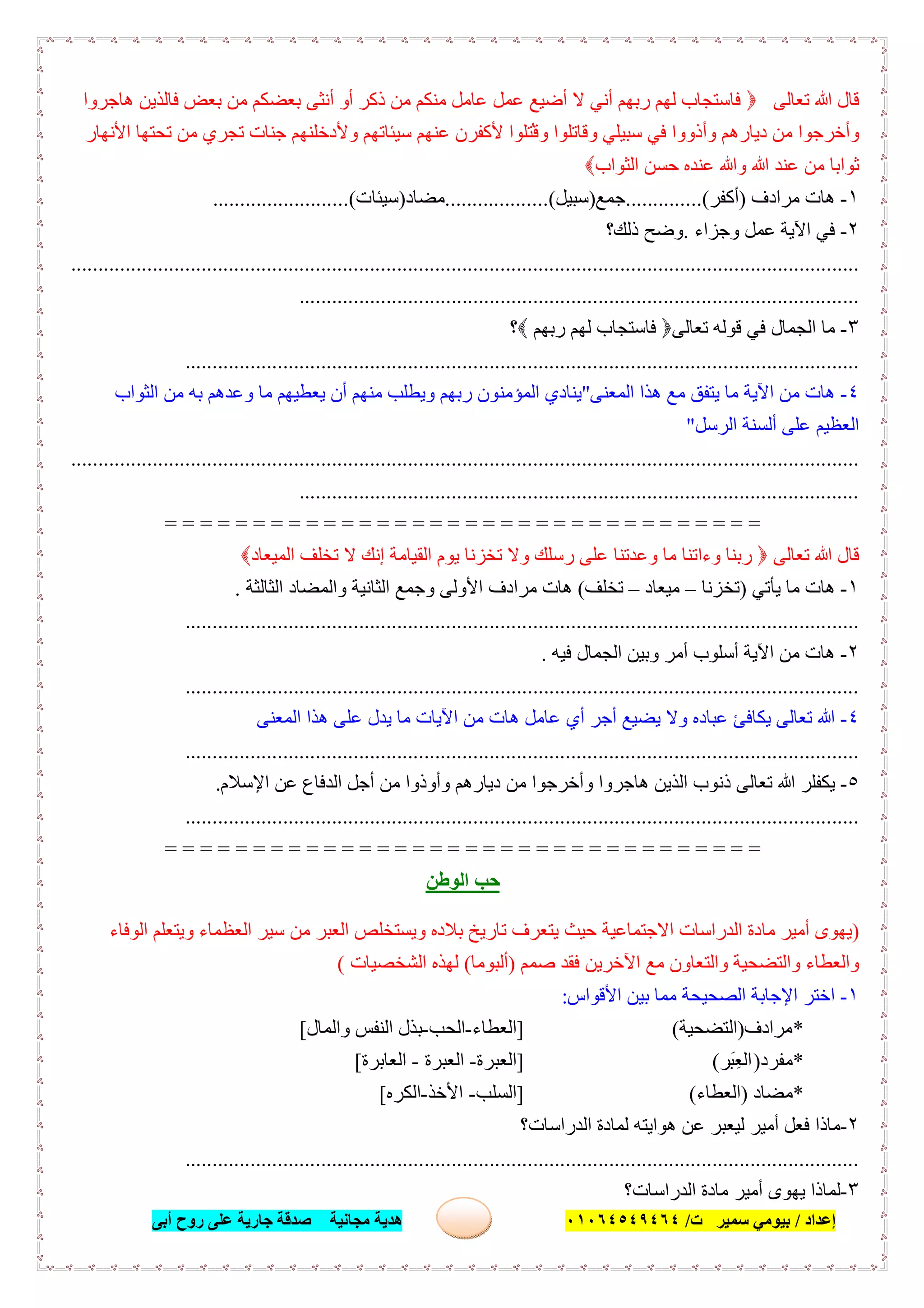 ‫إﻋﺪاد‬/‫ﺑﯿﻮﻣﻲ‬‫ت‬ ‫ﺳﻤﯿﺮ‬/٠١٠٦٤٥٤٩٤٦٤‫أﺑﻰ‬ ‫روح‬ ‫ﻋﻠﻰ‬ ‫ﺟﺎرﯾﺔ‬ ‫ﺻﺪﻗﺔ‬ ‫ﻣﺠﺎﻧﯿﺔ‬ ‫ھﺪﯾﺔ‬ ٦٠
‫ﺗﻌﺎﻟﻰ‬ ‫ﷲ‬ ‫ﻗﺎل‬‫ھﺎﺟﺮوا‬ ‫ﻓﺎﻟﺬﯾﻦ‬ ‫ﺑﻌﺾ‬ ‫ﻣﻦ‬ ‫ﺑﻌﻀﻜﻢ‬ ‫أﻧﺜﻰ‬ ‫أو‬ ‫ذﻛﺮ‬ ‫ﻣﻦ‬ ‫ﻣﻨﻜﻢ‬ ‫ﻋﺎﻣﻞ‬ ‫ﻋﻤﻞ‬ ‫أﺿﯿﻊ‬ ‫ﻻ‬ ‫أﻧﻲ‬ ‫رﺑﮭﻢ‬ ‫ﻟﮭﻢ‬ ‫ﻓﺎﺳﺘﺠﺎب‬
‫وأذوو‬ ‫دﯾﺎرھﻢ‬ ‫ﻣﻦ‬ ‫وأﺧﺮﺟﻮا‬‫ا‬ُ‫وﻗ‬ ‫وﻗﺎﺗﻠﻮا‬ ‫ﺳﺒﯿﻠﻲ‬ ‫ﻓﻲ‬‫اﻷﻧﮭﺎر‬ ‫ﺗﺤﺘﮭﺎ‬ ‫ﻣﻦ‬ ‫ﺗﺠﺮي‬ ‫ﺟﻨﺎت‬ ‫وﻷدﺧﻠﻨﮭﻢ‬ ‫ﺳﯿﺌﺎﺗﮭﻢ‬ ‫ﻋﻨﮭﻢ‬ ‫ﻷﻛﻔﺮن‬ ‫ﺘﻠﻮا‬
‫اﻟﺜﻮاب‬ ‫ﺣﺴﻦ‬ ‫ﻋﻨﺪه‬ ‫وﷲ‬ ‫ﷲ‬ ‫ﻋﻨﺪ‬ ‫ﻣﻦ‬ ‫ﺛﻮاﺑﺎ‬
١-‫ﻣﺮادف‬ ‫ھﺎت‬)‫أﻛﻔﺮ‬..............(‫ﺟﻤﻊ‬)‫ﺳﺒﯿﻞ‬...................(‫ﻣﻀﺎد‬)‫ﺳﯿﺌﺎت‬.........................(
٢-‫وﺟﺰاء‬ ‫ﻋﻤﻞ‬ ‫اﻵﯾﺔ‬ ‫ﻓﻲ‬.‫ذﻟﻚ؟‬ ‫وﺿﺢ‬
.................................................................................................................................................
.......................................................................................................
٣-‫ﺗﻌﺎﻟﻰ‬ ‫ﻗﻮﻟﮫ‬ ‫ﻓﻲ‬ ‫اﻟﺠﻤﺎل‬ ‫ﻣﺎ‬‫ﻓ‬‫رﺑﮭﻢ‬ ‫ﻟﮭﻢ‬ ‫ﺎﺳﺘﺠﺎب‬‫؟‬
............................................................................................................................
٤-‫اﻟﻤﻌﻨﻰ‬ ‫ھﺬا‬ ‫ﻣﻊ‬ ‫ﯾﺘﻔﻖ‬ ‫ﻣﺎ‬ ‫اﻵﯾﺔ‬ ‫ﻣﻦ‬ ‫ھﺎت‬"‫اﻟﻤﺆﻣﻨﻮ‬ ‫ﯾﻨﺎدي‬‫ن‬‫اﻟﺜﻮاب‬ ‫ﻣﻦ‬ ‫ﺑﮫ‬ ‫وﻋﺪھﻢ‬ ‫ﻣﺎ‬ ‫ﯾﻌﻄﯿﮭﻢ‬ ‫أن‬ ‫ﻣﻨﮭﻢ‬ ‫وﯾﻄﻠﺐ‬ ‫رﺑﮭﻢ‬
‫ﻋﻠﻰ‬ ‫اﻟﻌﻈﯿﻢ‬‫اﻟﺮﺳﻞ‬ ‫أﻟﺴﻨﺔ‬"
.................................................................................................................................................
.......................................................................................................
= = = = = = = = = = = = = = = = = = = = = = = = = = = = = = = = = =
‫ﺗﻌﺎﻟﻰ‬ ‫ﷲ‬ ‫ﻗﺎل‬‫اﻟﻤﯿﻌﺎد‬ ‫ﺗﺨﻠﻒ‬ ‫ﻻ‬ ‫إﻧﻚ‬ ‫اﻟﻘﯿﺎﻣﺔ‬ ‫ﯾﻮم‬ ‫ﺗﺨﺰﻧﺎ‬ ‫وﻻ‬ ‫رﺳﻠﻚ‬ ‫ﻋﻠﻰ‬ ‫وﻋﺪﺗﻨﺎ‬ ‫ﻣﺎ‬ ‫وءاﺗﻨﺎ‬ ‫رﺑﻨﺎ‬
١-‫ﯾﺄﺗﻲ‬ ‫ﻣﺎ‬ ‫ھﺎت‬)‫ﺗﺨﺰﻧﺎ‬–‫ﻣﯿﻌﺎد‬–‫ﺗﺨﻠﻒ‬(‫اﻟﺜﺎﻟﺜﺔ‬ ‫واﻟﻤﻀﺎد‬ ‫اﻟﺜﺎﻧﯿﺔ‬ ‫وﺟﻤﻊ‬ ‫اﻷوﻟﻰ‬ ‫ﻣﺮادف‬ ‫ھﺎت‬.
............................................................................................................................
٢-‫ﻓﯿﮫ‬ ‫اﻟﺠﻤﺎل‬ ‫وﺑﯿﻦ‬ ‫أﻣﺮ‬ ‫أﺳﻠﻮب‬ ‫اﻵﯾﺔ‬ ‫ﻣﻦ‬ ‫ھﺎت‬.
............................................................................................................................
٤-‫اﻟﻤﻌﻨﻰ‬ ‫ھﺬا‬ ‫ﻋﻠﻰ‬ ‫ﯾﺪل‬ ‫ﻣﺎ‬ ‫اﻵﯾﺎت‬ ‫ﻣﻦ‬ ‫ھﺎت‬ ‫ﻋﺎﻣﻞ‬ ‫أي‬ ‫أﺟﺮ‬ ‫ﯾﻀﯿﻊ‬ ‫وﻻ‬ ‫ﻋﺒﺎده‬ ‫ﯾﻜﺎﻓﺊ‬ ‫ﺗﻌﺎﻟﻰ‬ ‫ﷲ‬
............................................................................................................................
٥-‫ﺗ‬ ‫ﷲ‬ ‫ﯾﻜﻔﻠﺮ‬‫اﻹﺳﻼم‬ ‫ﻋﻦ‬ ‫اﻟﺪﻓﺎع‬ ‫أﺟﻞ‬ ‫ﻣﻦ‬ ‫وأوذوا‬ ‫دﯾﺎرھﻢ‬ ‫ﻣﻦ‬ ‫وأﺧﺮﺟﻮا‬ ‫ھﺎﺟﺮوا‬ ‫اﻟﺬﯾﻦ‬ ‫ذﻧﻮب‬ ‫ﻌﺎﻟﻰ‬.
............................................................................................................................
= = = = = = = = = = = = = = = = = = = = = = = = = = = = == = = = =
‫اﻟﻮطﻦ‬ ‫ﺣﺐ‬
)‫اﻟﻮﻓﺎء‬ ‫وﯾﺘﻌﻠﻢ‬ ‫اﻟﻌﻈﻤﺎء‬ ‫ﺳﯿﺮ‬ ‫ﻣﻦ‬ ‫اﻟﻌﺒﺮ‬ ‫وﯾﺴﺘﺨﻠﺺ‬ ‫ﺑﻼده‬ ‫ﺗﺎرﯾﺦ‬ ‫ﯾﺘﻌﺮف‬ ‫ﺣﯿﺚ‬ ‫اﻻﺟﺘﻤﺎﻋﯿﺔ‬ ‫اﻟﺪراﺳﺎت‬ ‫ﻣﺎدة‬ ‫أﻣﯿﺮ‬ ‫ﯾﮭﻮى‬
‫ﺻﻤﻢ‬ ‫ﻓﻘﺪ‬ ‫اﻵﺧﺮﯾﻦ‬ ‫ﻣﻊ‬ ‫واﻟﺘﻌﺎون‬ ‫واﻟﺘﻀﺤﯿﺔ‬ ‫واﻟﻌﻄﺎء‬)‫أﻟﺒﻮﻣﺎ‬(‫اﻟﺸﺨﺼﯿﺎت‬ ‫ﻟﮭﺬه‬(
١-‫اﻷﻗﻮاس‬ ‫ﺑﯿﻦ‬ ‫ﻣﻤﺎ‬ ‫اﻟﺼﺤﯿﺤﺔ‬ ‫اﻹﺟﺎﺑﺔ‬ ‫اﺧﺘﺮ‬:
*‫ﻣﺮادف‬)‫اﻟﺘﻀﺤﯿﺔ‬(]‫اﻟﻌﻄﺎء‬-‫اﻟﺤﺐ‬-‫واﻟﻤﺎل‬ ‫اﻟﻨﻔﺲ‬ ‫ﺑﺬل‬[
*‫ﻣﻔﺮد‬)‫َﺮ‬‫ﺒ‬ِ‫ﻌ‬‫اﻟ‬(]‫اﻟﻌﺒﺮة‬-‫اﻟﻌﺒﺮة‬-‫اﻟﻌﺎﺑﺮة‬[
*‫ﻣﻀﺎد‬)‫اﻟﻌﻄﺎء‬(]‫اﻟﺴﻠﺐ‬-‫اﻷﺧﺬ‬-‫اﻟﻜﺮه‬[
٢-‫اﻟﺪراﺳﺎت؟‬ ‫ﻟﻤﺎدة‬ ‫ھﻮاﯾﺘﮫ‬ ‫ﻋﻦ‬ ‫ﻟﯿﻌﺒﺮ‬ ‫أﻣﯿﺮ‬ ‫ﻓﻌﻞ‬ ‫ﻣﺎذا‬
............................................................................................................................
٣-‫اﻟﺪراﺳﺎت؟‬ ‫ﻣﺎدة‬ ‫أﻣﯿﺮ‬ ‫ﯾﮭﻮى‬ ‫ﻟﻤﺎذا‬
 