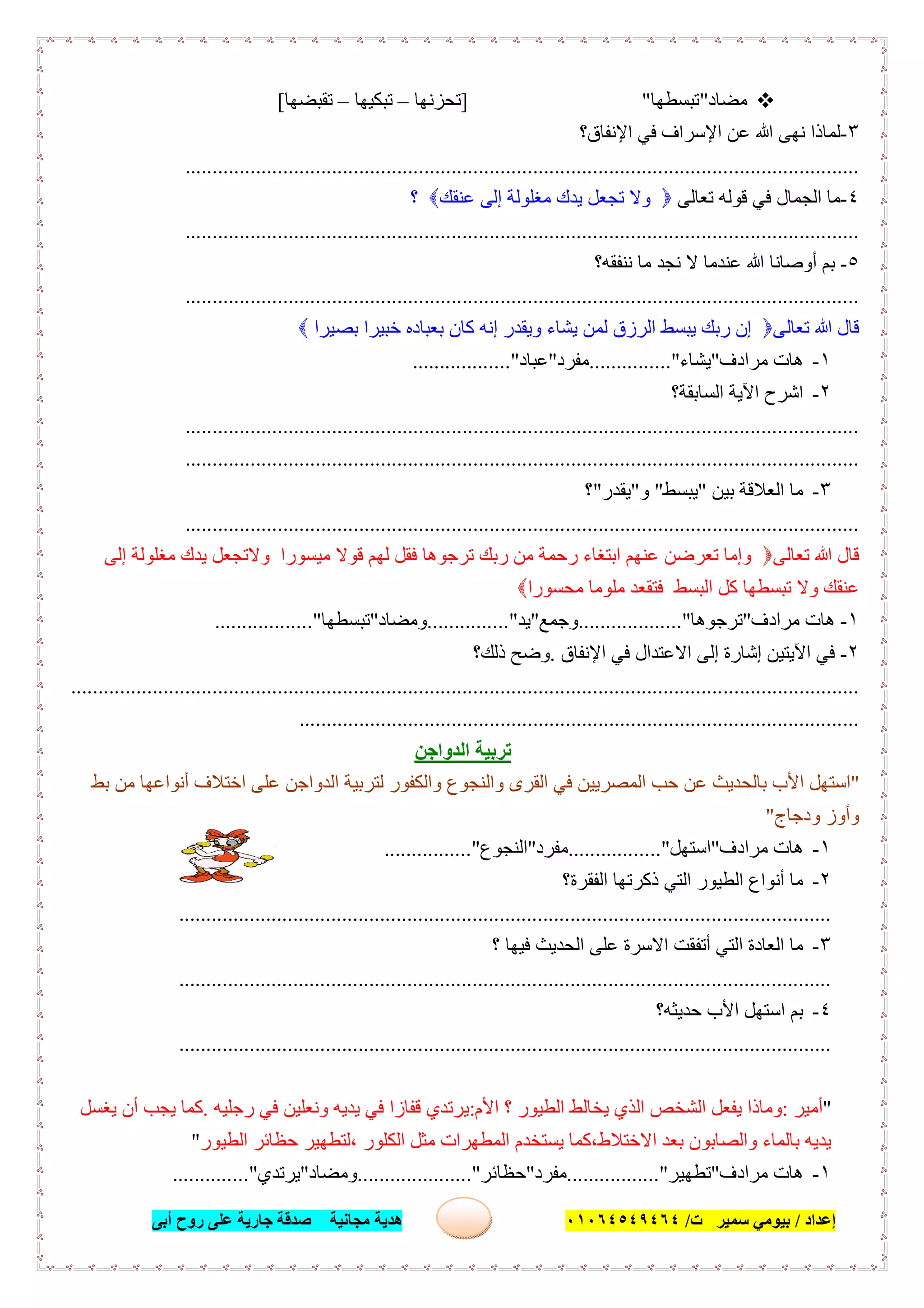 ‫إﻋﺪاد‬/‫ﺑﯿﻮﻣﻲ‬‫ت‬ ‫ﺳﻤﯿﺮ‬/٠١٠٦٤٥٤٩٤٦٤‫أﺑﻰ‬ ‫روح‬ ‫ﻋﻠﻰ‬ ‫ﺟﺎرﯾﺔ‬ ‫ﺻﺪﻗﺔ‬ ‫ﻣﺠﺎﻧﯿﺔ‬ ‫ھﺪﯾﺔ‬ ٦٤
‫ﻣﻀﺎد‬"‫ﺗﺒﺴﻄﮭﺎ‬"]‫ﺗﺤﺰﻧﮭﺎ‬–‫ﺗﺒﻜﯿﮭﺎ‬–‫ﺗﻘﺒﻀﮭﺎ‬[
٣-‫اﻹﻧﻔﺎق؟‬ ‫ﻓﻲ‬ ‫اﻹﺳﺮاف‬ ‫ﻋﻦ‬ ‫ﷲ‬ ‫ﻧﮭﻰ‬ ‫ﻟﻤﺎذا‬
............................................................................................................................
٤-‫ﺗﻌﺎﻟﻰ‬ ‫ﻗﻮﻟﮫ‬ ‫ﻓﻲ‬ ‫اﻟﺠﻤﺎل‬ ‫ﻣﺎ‬‫ﺗﺠﻌ‬ ‫وﻻ‬‫ﻞ‬‫ﻋﻨﻘﻚ‬ ‫إﻟﻰ‬ ‫ﻣﻐﻠﻮﻟﺔ‬ ‫ﯾﺪك‬‫؟‬
............................................................................................................................
٥-‫ﻧﻨﻔﻘﮫ؟‬ ‫ﻣﺎ‬ ‫ﻧﺠﺪ‬ ‫ﻻ‬ ‫ﻋﻨﺪﻣﺎ‬ ‫ﷲ‬ ‫أوﺻﺎﻧﺎ‬ ‫ﺑﻢ‬
............................................................................................................................
‫ﺗﻌﺎﻟﻰ‬ ‫ﷲ‬ ‫ﻗﺎل‬‫ﺑﺼﯿﺮا‬ ‫ﺧﺒﯿﺮا‬ ‫ﺑﻌﺒﺎده‬ ‫ﻛﺎن‬ ‫إﻧﮫ‬ ‫وﯾﻘﺪر‬ ‫ﯾﺸﺎء‬ ‫ﻟﻤﻦ‬ ‫اﻟﺮزق‬ ‫ﯾﺒﺴﻂ‬ ‫رﺑﻚ‬ ‫إن‬
١-‫ﻣﺮادف‬ ‫ھﺎت‬"‫ﯾﺸﺎء‬..............."‫ﻣﻔﺮد‬"‫ﻋﺒﺎد‬.................."
٢-‫اﻟﺴﺎﺑﻘﺔ؟‬ ‫اﻵﯾﺔ‬ ‫اﺷﺮح‬
............................................................................................................................
............................................................................................................................
٣-‫ﺑﯿﻦ‬ ‫اﻟﻌﻼﻗﺔ‬ ‫ﻣﺎ‬"‫ﯾﺒﺴﻂ‬"‫و‬"‫ﯾﻘﺪر‬"‫؟‬
............................................................................................................................
‫ﺗﻌﺎﻟﻰ‬ ‫ﷲ‬ ‫ﻗﺎل‬‫إﻟﻰ‬ ‫ﻣﻐﻠﻮﻟﺔ‬ ‫ﯾﺪك‬ ‫وﻻﺗﺠﻌﻞ‬ ‫ﻣﯿﺴﻮرا‬ ‫ﻗﻮﻻ‬ ‫ﻟﮭﻢ‬ ‫ﻓﻘﻞ‬ ‫ﺗﺮﺟﻮھﺎ‬ ‫رﺑﻚ‬ ‫ﻣﻦ‬ ‫رﺣﻤﺔ‬ ‫اﺑﺘﻐﺎء‬ ‫ﻋﻨﮭﻢ‬ ‫ﺗﻌﺮﺿﻦ‬ ‫وإﻣﺎ‬
‫ﻣﺤﺴﻮرا‬ ‫ﻣﻠﻮﻣﺎ‬ ‫ﻓﺘﻘﻌﺪ‬ ‫اﻟﺒﺴﻂ‬ ‫ﻛﻞ‬ ‫ﺗﺒﺴﻄﮭﺎ‬ ‫وﻻ‬ ‫ﻋﻨﻘﻚ‬
١-‫ﻣﺮادف‬ ‫ھﺎت‬"‫ﺗﺮﺟﻮھﺎ‬............".......‫وﺟﻤﻊ‬"‫ﯾﺪ‬..............."‫وﻣﻀﺎد‬"‫ﺗﺒﺴﻄﮭﺎ‬.................."
٢-‫اﻹﻧﻔﺎق‬ ‫ﻓﻲ‬ ‫اﻻﻋﺘﺪال‬ ‫إﻟﻰ‬ ‫إﺷﺎرة‬ ‫اﻵﯾﺘﯿﻦ‬ ‫ﻓﻲ‬.‫ذﻟﻚ؟‬ ‫وﺿﺢ‬
.................................................................................................................................................
.......................................................................................................
‫اﻟﺪواﺟﻦ‬ ‫ﺗﺮﺑﯿﺔ‬
"‫ﺑﻂ‬ ‫ﻣﻦ‬ ‫أﻧﻮاﻋﮭﺎ‬ ‫اﺧﺘﻼف‬ ‫ﻋﻠﻰ‬ ‫اﻟﺪواﺟﻦ‬ ‫ﻟﺘﺮﺑﯿﺔ‬ ‫واﻟﻜﻔﻮر‬ ‫واﻟﻨﺠﻮع‬ ‫اﻟﻘﺮى‬ ‫ﻓﻲ‬ ‫اﻟﻤﺼﺮﯾﯿﻦ‬ ‫ﺣﺐ‬ ‫ﻋﻦ‬ ‫ﺑﺎﻟﺤﺪﯾﺚ‬ ‫اﻷب‬ ‫اﺳﺘﮭﻞ‬
‫ودﺟﺎج‬ ‫وأوز‬"
١-‫ﻣﺮادف‬ ‫ھﺎت‬"‫اﺳﺘﮭﻞ‬....".............‫ﻣﻔﺮد‬"‫اﻟﻨﺠﻮع‬................"
٢-‫اﻟﻔﻘﺮة؟‬ ‫ذﻛﺮﺗﮭﺎ‬ ‫اﻟﺘﻲ‬ ‫اﻟﻄﯿﻮر‬ ‫أﻧﻮاع‬ ‫ﻣﺎ‬
........................................................................................................................
٣-‫؟‬ ‫ﻓﯿﮭﺎ‬ ‫اﻟﺤﺪﯾﺚ‬ ‫ﻋﻠﻰ‬ ‫اﻻﺳﺮة‬ ‫أﺗﻔﻘﺖ‬ ‫اﻟﺘﻲ‬ ‫اﻟﻌﺎدة‬ ‫ﻣﺎ‬
........................................................................................................................
٤-‫ﺣﺪﯾﺜﮫ؟‬ ‫اﻷب‬ ‫اﺳﺘﮭﻞ‬ ‫ﺑﻢ‬
........................................................................................................................
"‫أﻣ‬‫ﯿﺮ‬:‫اﻷم‬ ‫؟‬ ‫اﻟﻄﯿﻮر‬ ‫ﯾﺨﺎﻟﻂ‬ ‫اﻟﺬي‬ ‫اﻟﺸﺨﺺ‬ ‫ﯾﻔﻌﻞ‬ ‫وﻣﺎذا‬:‫رﺟﻠﯿﮫ‬ ‫ﻓﻲ‬ ‫وﻧﻌﻠﯿﻦ‬ ‫ﯾﺪﯾﮫ‬ ‫ﻓﻲ‬ ‫ﻗﻔﺎزا‬ ‫ﯾﺮﺗﺪي‬.‫ﯾﻐﺴﻞ‬ ‫أن‬ ‫ﯾﺠﺐ‬ ‫ﻛﻤﺎ‬
‫اﻟﻄﯿﻮر‬ ‫ﺣﻈﺎﺋﺮ‬ ‫،ﻟﺘﻄﮭﯿﺮ‬ ‫اﻟﻜﻠﻮر‬ ‫ﻣﺜﻞ‬ ‫اﻟﻤﻄﮭﺮات‬ ‫ﯾﺴﺘﺨﺪم‬ ‫اﻻﺧﺘﻼط،ﻛﻤﺎ‬ ‫ﺑﻌﺪ‬ ‫واﻟﺼﺎﺑﻮن‬ ‫ﺑﺎﻟﻤﺎء‬ ‫ﯾﺪﯾﮫ‬"
١-‫ﻣﺮادف‬ ‫ھﺎت‬"‫ﺗﻄﮭﯿﺮ‬................."‫ﻣﻔﺮد‬"‫ﺣﻈﺎﺋﺮ‬....................."‫وﻣﻀﺎد‬"‫ﯾﺮﺗﺪي‬.............."
 