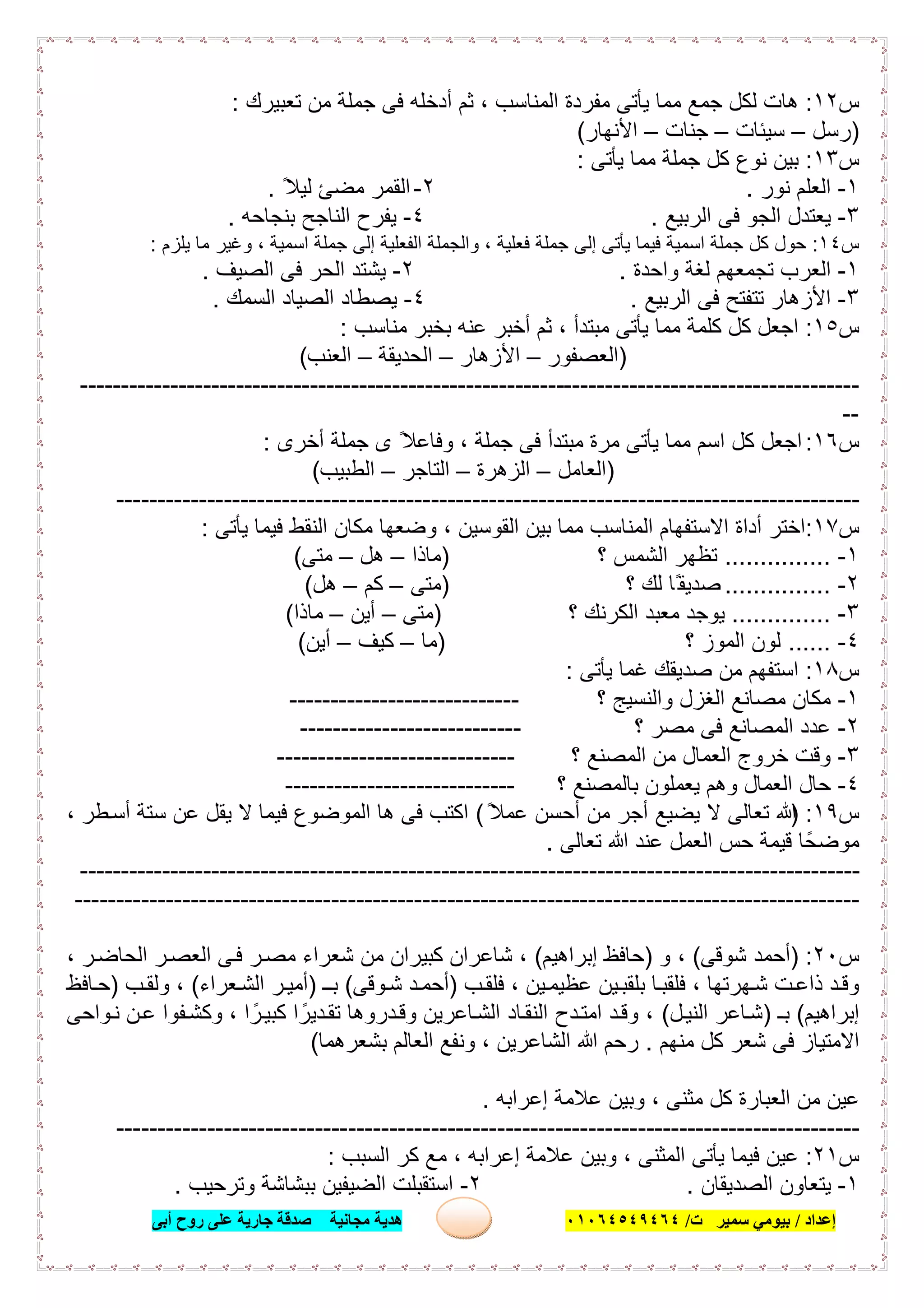 ‫إﻋﺪاد‬/‫ﺑﯿﻮﻣﻲ‬‫ت‬ ‫ﺳﻤﯿﺮ‬/٠١٠٦٤٥٤٩٤٦٤‫أﺑﻰ‬ ‫روح‬ ‫ﻋﻠﻰ‬ ‫ﺟﺎرﯾﺔ‬ ‫ﺻﺪﻗﺔ‬ ‫ﻣﺠﺎﻧﯿﺔ‬ ‫ھﺪﯾﺔ‬ ٨
‫س‬١٢:‫ﺗﻌﺑﯾرك‬ ‫ﻣن‬ ‫ﺟﻣﻠﺔ‬ ‫ﻓﻰ‬ ‫أدﺧﻠﮫ‬ ‫ﺛم‬ ، ‫اﻟﻣﻧﺎﺳب‬ ‫ﻣﻔردة‬ ‫ﯾﺄﺗﻰ‬ ‫ﻣﻣﺎ‬ ‫ﺟﻣﻊ‬ ‫ﻟﻛل‬ ‫ھﺎت‬:
)‫رﺳل‬–‫ﺳﯾﺋﺎت‬–‫ﺟﻧﺎت‬–‫اﻷﻧﮭﺎر‬(
‫س‬١٣:‫ﯾﺄﺗﻰ‬ ‫ﻣﻣﺎ‬ ‫ﺟﻣﻠﺔ‬ ‫ﻛل‬ ‫ﻧوع‬ ‫ﺑﯾن‬:
١-‫ﻧور‬ ‫اﻟﻌﻠم‬.٢-ً‫ﻟﯾﻼ‬ ‫ﻣﺿﺊ‬ ‫اﻟﻘﻣر‬.
٣-‫اﻟرﺑﯾﻊ‬ ‫ﻓﻰ‬ ‫اﻟﺟو‬ ‫ﯾﻌﺗدل‬.٤-‫ﺑﻧﺟﺎﺣﮫ‬ ‫اﻟﻧﺎﺟﺢ‬ ‫ﯾﻔرح‬.
‫س‬١٤:‫ﯾﻠزم‬ ‫ﻣﺎ‬ ‫وﻏﯾر‬ ، ‫اﺳﻣﯾﺔ‬ ‫ﺟﻣﻠﺔ‬ ‫إﻟﻰ‬ ‫اﻟﻔﻌﻠﯾﺔ‬ ‫واﻟﺟﻣﻠﺔ‬ ، ‫ﻓﻌﻠﯾﺔ‬ ‫ﺟﻣﻠﺔ‬ ‫إﻟﻰ‬ ‫ﯾﺄﺗﻰ‬ ‫ﻓﯾﻣﺎ‬ ‫اﺳﻣﯾﺔ‬ ‫ﺟﻣﻠﺔ‬ ‫ﻛل‬ ‫ﺣول‬:
١-‫واﺣدة‬ ‫ﻟﻐﺔ‬ ‫ﺗﺟﻣﻌﮭم‬ ‫اﻟﻌرب‬.٢-‫اﻟﺻﯾف‬ ‫ﻓﻰ‬ ‫اﻟﺣر‬ ‫ﯾﺷﺗد‬.
٣-‫اﻟرﺑﯾﻊ‬ ‫ﻓﻰ‬ ‫ﺗﺗﻔﺗﺢ‬ ‫اﻷزھﺎر‬.٤-‫اﻟﺳﻣك‬ ‫اﻟﺻﯾﺎد‬ ‫ﯾﺻطﺎد‬.
‫س‬١٥:‫ﻣﻧﺎﺳب‬ ‫ﺑﺧﺑر‬ ‫ﻋﻧﮫ‬ ‫أﺧﺑر‬ ‫ﺛم‬ ، ‫ﻣﺑﺗدأ‬ ‫ﯾﺄﺗﻰ‬ ‫ﻣﻣﺎ‬ ‫ﻛﻠﻣﺔ‬ ‫ﻛل‬ ‫اﺟﻌل‬:
)‫اﻟﻌﺻﻔور‬–‫اﻷزھﺎر‬–‫اﻟﺣدﯾﻘﺔ‬–‫اﻟﻌﻧب‬(
-----------------------------------------------------------------------------------------------
--
‫س‬١٦:‫أﺧرى‬ ‫ﺟﻣﻠﺔ‬ ‫ى‬ ً‫وﻓﺎﻋﻼ‬ ، ‫ﺟﻣﻠﺔ‬ ‫ﻓﻰ‬ ‫ﻣﺑﺗدأ‬ ‫ﻣرة‬ ‫ﯾﺄﺗﻰ‬ ‫ﻣﻣﺎ‬ ‫اﺳم‬ ‫ﻛل‬ ‫اﺟﻌل‬:
)‫اﻟﻌﺎﻣل‬–‫اﻟزھرة‬–‫اﻟﺗﺎﺟر‬–‫اﻟطﺑﯾب‬(
------------------------------------------------------------------------------------------
‫س‬١٧:‫ﯾﺄﺗﻰ‬ ‫ﻓﯾﻣﺎ‬ ‫اﻟﻧﻘط‬ ‫ﻣﻛﺎن‬ ‫وﺿﻌﮭﺎ‬ ، ‫اﻟﻘوﺳﯾن‬ ‫ﺑﯾن‬ ‫ﻣﻣﺎ‬ ‫اﻟﻣﻧﺎﺳب‬ ‫اﻻﺳﺗﻔﮭﺎم‬ ‫أداة‬ ‫اﺧﺗر‬:
١-...............‫؟‬ ‫اﻟﺷﻣس‬ ‫ﺗظﮭر‬)‫ﻣﺎذا‬–‫ھل‬–‫ﻣﺗﻰ‬(
٢-...............‫؟‬ ‫ﻟك‬ ‫ًﺎ‬‫ﺻدﯾﻘ‬)‫ﻣﺗﻰ‬–‫ﻛم‬–‫ھل‬(
٣-..............‫اﻟﻛرﻧ‬ ‫ﻣﻌﺑد‬ ‫ﯾوﺟد‬‫؟‬ ‫ك‬)‫ﻣﺗﻰ‬–‫أﯾن‬–‫ﻣﺎذا‬(
٤-......‫؟‬ ‫اﻟﻣوز‬ ‫ﻟون‬)‫ﻣﺎ‬–‫ﻛﯾف‬–‫أﯾن‬(
‫س‬١٨:‫ﯾﺄﺗﻰ‬ ‫ﻏﻣﺎ‬ ‫ﺻدﯾﻘك‬ ‫ﻣن‬ ‫اﺳﺗﻔﮭم‬:
١-‫؟‬ ‫واﻟﻧﺳﯾﺞ‬ ‫اﻟﻐزل‬ ‫ﻣﺻﺎﻧﻊ‬ ‫ﻣﻛﺎن‬----------------------------
٢-‫؟‬ ‫ﻣﺻر‬ ‫ﻓﻰ‬ ‫اﻟﻣﺻﺎﻧﻊ‬ ‫ﻋدد‬---------------------------
٣-‫؟‬ ‫اﻟﻣﺻﻧﻊ‬ ‫ﻣن‬ ‫اﻟﻌﻣﺎل‬ ‫ﺧروج‬ ‫وﻗت‬-----------------------------
٤-‫؟‬ ‫ﺑﺎﻟﻣﺻﻧﻊ‬ ‫ﯾﻌﻣﻠون‬ ‫وھم‬ ‫اﻟﻌﻣﺎل‬ ‫ﺣﺎل‬----------------------------
‫س‬١٩) :ً‫ﻋﻣﻼ‬ ‫أﺣﺳن‬ ‫ﻣن‬ ‫أﺟر‬ ‫ﯾﺿﯾﻊ‬ ‫ﻻ‬ ‫ﺗﻌﺎﻟﻰ‬ ‫ﷲ‬(، ‫طر‬‫أﺳ‬ ‫ﺳﺗﺔ‬ ‫ﻋن‬ ‫ﯾﻘل‬ ‫ﻻ‬ ‫ﻓﯾﻣﺎ‬ ‫اﻟﻣوﺿوع‬ ‫ھﺎ‬ ‫ﻓﻰ‬ ‫اﻛﺗب‬
‫ﻣوﺿ‬‫ﺗﻌﺎﻟﻰ‬ ‫ﷲ‬ ‫ﻋﻧد‬ ‫اﻟﻌﻣل‬ ‫ﺣس‬ ‫ﻗﯾﻣﺔ‬ ‫ﺣًﺎ‬.
-----------------------------------------------------------------------------------------------
-----------------------------------------------------------------------------------------------
‫س‬٢٠) :‫ﺷوﻗﻰ‬ ‫أﺣﻣد‬(‫و‬ ،)‫إﺑ‬ ‫ﺣﺎﻓظ‬‫راھﯾم‬(، ‫ر‬‫اﻟﺣﺎﺿ‬ ‫ر‬‫اﻟﻌﺻ‬ ‫ﻰ‬‫ﻓ‬ ‫ر‬‫ﻣﺻ‬ ‫ﺷﻌراء‬ ‫ﻣن‬ ‫ﻛﺑﯾران‬ ‫ﺷﺎﻋران‬ ،
‫ب‬‫ﻓﻠﻘ‬ ، ‫ﯾن‬‫ﻋظﯾﻣ‬ ‫ﯾن‬‫ﺑﻠﻘﺑ‬ ‫ﺎ‬‫ﻓﻠﻘﺑ‬ ، ‫ﮭرﺗﮭﺎ‬‫ﺷ‬ ‫ت‬‫ذاﻋ‬ ‫د‬‫وﻗ‬)‫وﻗﻰ‬‫ﺷ‬ ‫د‬‫أﺣﻣ‬(‫ـ‬‫ﺑ‬)‫ﻌراء‬‫اﻟﺷ‬ ‫ر‬‫أﻣﯾ‬(‫ب‬‫وﻟﻘ‬ ،)‫ﺎﻓظ‬‫ﺣ‬
‫إﺑراھﯾم‬(‫ﺑـ‬)‫ل‬‫اﻟﻧﯾ‬ ‫ﺎﻋر‬‫ﺷ‬(‫واﺣﻰ‬‫ﻧ‬ ‫ن‬‫ﻋ‬ ‫ﻔوا‬‫وﻛﺷ‬ ، ‫ا‬ ً‫ر‬‫ﻛﺑﯾ‬ ‫ا‬ ً‫دﯾر‬‫ﺗﻘ‬ ‫دروھﺎ‬‫وﻗ‬ ‫ﺎﻋرﯾن‬‫اﻟﺷ‬ ‫ﺎد‬‫اﻟﻧﻘ‬ ‫دح‬‫اﻣﺗ‬ ‫د‬‫وﻗ‬ ،
‫ﻣ‬ ‫ﻛل‬ ‫ﺷﻌر‬ ‫ﻓﻰ‬ ‫اﻻﻣﺗﯾﺎز‬‫ﻧﮭم‬.‫ﺑﺷﻌرھﻣﺎ‬ ‫اﻟﻌﺎﻟم‬ ‫وﻧﻔﻊ‬ ، ‫اﻟﺷﺎﻋرﯾن‬ ‫ﷲ‬ ‫رﺣم‬(
‫إﻋراﺑﮫ‬ ‫ﻋﻼﻣﺔ‬ ‫وﺑﯾن‬ ، ‫ﻣﺛﻧﻰ‬ ‫ﻛل‬ ‫اﻟﻌﺑﺎرة‬ ‫ﻣن‬ ‫ﻋﯾن‬.
------------------------------------------------------------------------------------------
‫س‬٢١:‫اﻟﺳﺑب‬ ‫ﻛر‬ ‫ﻣﻊ‬ ، ‫إﻋراﺑﮫ‬ ‫ﻋﻼﻣﺔ‬ ‫وﺑﯾن‬ ، ‫اﻟﻣﺛﻧﻰ‬ ‫ﯾﺄﺗﻰ‬ ‫ﻓﯾﻣﺎ‬ ‫ﻋﯾن‬:
١-‫ﯾﺗﻌﺎون‬‫اﻟﺻدﯾﻘﺎن‬.٢-‫وﺗرﺣﯾب‬ ‫ﺑﺑﺷﺎﺷﺔ‬ ‫اﻟﺿﯾﻔﯾن‬ ‫اﺳﺗﻘﺑﻠت‬.
 