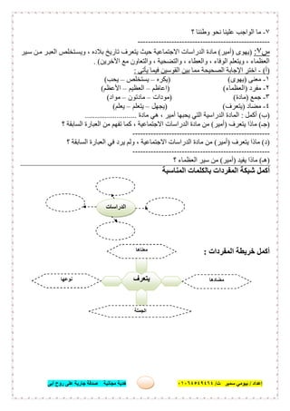 ‫إﻋﺪاد‬/‫ﺑﯿﻮﻣﻲ‬‫ت‬ ‫ﺳﻤﯿﺮ‬/٠١٠٦٤٥٤٩٤٦٤‫أﺑﻰ‬ ‫روح‬ ‫ﻋﻠﻰ‬ ‫ﺟﺎرﯾﺔ‬ ‫ﺻﺪﻗﺔ‬ ‫ﻣﺠﺎﻧﯿﺔ‬ ‫ھﺪﯾﺔ‬ ١٣
٧-‫؟‬ ‫وطﻨﻨﺎ‬ ‫ﻧﺤﻮ‬ ‫ﻋﻠﯿﻨﺎ‬ ‫اﻟﻮاﺟﺐ‬ ‫ﻣﺎ‬
---------------------------------------------------
‫س‬٧:)‫ﯾﮭﻮى‬)‫أﻣﯿﺮ‬(‫ﯿﺮ‬‫ﺳ‬ ‫ﻦ‬‫ﻣ‬ ‫ﺮ‬‫اﻟﻌﺒ‬ ‫ﺘﺨﻠﺺ‬‫وﯾﺴ‬ ، ‫ﺑﻼده‬ ‫ﺗﺎرﯾﺦ‬ ‫ﯾﺘﻌﺮف‬ ‫ﺣﯿﺚ‬ ‫اﻻﺟﺘﻤﺎﻋﯿﺔ‬ ‫اﻟﺪراﺳﺎت‬ ‫ﻣﺎدة‬
‫اﻵﺧﺮﯾﻦ‬ ‫ﻣﻊ‬ ‫واﻟﺘﻌﺎون‬ ، ‫واﻟﺘﻀﺤﯿﺔ‬ ، ‫واﻟﻌﻄﺎء‬ ، ‫اﻟﻮﻓﺎء‬ ‫وﯾﺘﻌﻠﻢ‬ ، ‫اﻟﻌﻈﻤﺎء‬. (
)‫أ‬(-‫ﯾﺄﺗﻰ‬ ‫ﻓﯿﻤﺎ‬ ‫اﻟﻘﻮﺳﯿﻦ‬ ‫ﺑﯿﻦ‬ ‫ﻣﻤﺎ‬ ‫اﻟﺼﺤﯿﺤﺔ‬ ‫اﻹﺟﺎﺑﺔ‬ ‫اﺧﺘﺮ‬:
١-‫ﻣﻌﻨﻰ‬)‫ﯾﮭﻮى‬()‫ﯾﻜﺮه‬–‫ﯾﺴﺘﺨﻠﺺ‬–‫ﯾﺤﺐ‬(
٢-‫ﻣﻔﺮد‬)‫اﻟﻌﻈﻤﺎء‬) (‫اﻋﺎظﻢ‬–‫اﻟﻌﻈﯿﻢ‬–‫اﻷﻋﻈﻢ‬(
٣-‫ﺟﻤﻊ‬)‫ﻣﺎدة‬) (‫ﻣﻮدات‬–‫ﻣﺎدﺗﻮن‬–‫ﻣﻮاد‬(
٤-‫ﻣﻀﺎد‬)‫ﯾﺘﻌﺮف‬) (‫ﯾﺠﮭﻞ‬–‫ﯾﺘﻌﻠﻢ‬–‫ﯾﻌﻠﻢ‬(
)‫ب‬(‫أﻛﻤﻞ‬:‫اﻟﺪر‬ ‫اﻟﻤﺎدة‬‫ﻣﺎدة‬ ‫ھﻲ‬ ، ‫أﻣﯿﺮ‬ ‫ﯾﺤﺒﮭﺎ‬ ‫اﻟﺘﻲ‬ ‫اﺳﯿﺔ‬..........................
)‫ﺟـ‬(‫ﯾﺘﻌﺮف‬ ‫ﻣﺎذا‬)‫أﻣﯿﺮ‬(‫؟‬ ‫اﻟﺴﺎﺑﻘﺔ‬ ‫اﻟﻌﺒﺎرة‬ ‫ﻣﻦ‬ ‫ﺗﻔﮭﻢ‬ ‫ﻛﻤﺎ‬ ، ‫اﻻﺟﺘﻤﺎﻋﯿﺔ‬ ‫اﻟﺪراﺳﺎت‬ ‫ﻣﺎدة‬ ‫ﻣﻦ‬
-----------------------------------------------------
)‫د‬(‫ﯾﺘﻌﺮف‬ ‫ﻣﺎذا‬)‫أﻣﯿﺮ‬(‫ﯾﺮد‬ ‫وﻟﻢ‬ ، ‫اﻻﺟﺘﻤﺎﻋﯿﺔ‬ ‫اﻟﺪراﺳﺎت‬ ‫ﻣﺎدة‬ ‫ﻣﻦ‬‫؟‬ ‫اﻟﺴﺎﺑﻘﺔ‬ ‫اﻟﻌﺒﺎرة‬ ‫ﻓﻲ‬
-----------------------------------------------------
)‫ھـ‬(‫ﯾﻔﯿﺪ‬ ‫ﻣﺎذا‬)‫أﻣﯿﺮ‬(‫؟‬ ‫اﻟﻌﻈﻤﺎء‬ ‫ﺳﯿﺮ‬ ‫ﻣﻦ‬
‫اﻟﻤﻨﺎﺳﺒﺔ‬ ‫ﺑﺎﻟﻜﻠﻤﺎت‬ ‫اﻟﻤﻔﺮدات‬ ‫ﺷﺒﻜﺔ‬ ‫أﻛﻤﻞ‬
‫اﻟﻤﻔﺮدات‬ ‫ﺧﺮﯾﻄﺔ‬ ‫أﻛﻤﻞ‬:
‫ﯾﺘ‬‫ﻌﺮف‬
‫ﻣﻌﻨﺎھﺎ‬
.........................
‫ﻣﻀﺎدھﺎ‬
.........................
‫ﻧﻮﻋﮭﺎ‬
.........................
‫اﻟﺠﻤﻠﺔ‬
......................................
‫اﻟﺪراﺳﺎت‬
 