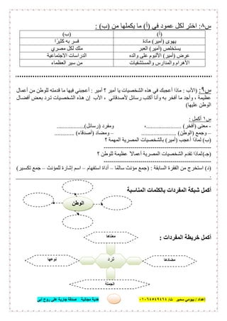 ‫إﻋﺪاد‬/‫ﺑﯿﻮﻣﻲ‬‫ت‬ ‫ﺳﻤﯿﺮ‬/٠١٠٦٤٥٤٩٤٦٤‫أﺑﻰ‬ ‫روح‬ ‫ﻋﻠﻰ‬ ‫ﺟﺎرﯾﺔ‬ ‫ﺻﺪﻗﺔ‬ ‫ﻣﺠﺎﻧﯿﺔ‬ ‫ھﺪﯾﺔ‬ ١٤
‫س‬٨:‫ﻋﻤ‬ ‫ﻟﻜﻞ‬ ‫اﺧﺘﺮ‬‫ﻓﻰ‬ ‫ﻮد‬)‫أ‬(‫ﻣﻦ‬ ‫ﯾﻜﻤﻠﮭﺎ‬ ‫ﻣﺎ‬)‫ب‬: (
)‫أ‬()‫ب‬(
‫ﯾﮭﻮى‬)‫أﻣﯿﺮ‬(‫ﻣﺎدة‬‫ا‬ ً‫ﻛﺜﯿﺮ‬ ‫ﺑﮫ‬ ‫ﻓﺴﺮ‬
‫ﯾﺴﺘﺨﻠﺺ‬)‫أﻣﯿﺮ‬(‫اﻟﻌﺒﺮ‬‫ﻣﺼﺮي‬ ‫ﻟﻜﻞ‬ ‫ﻣﻠﻚ‬
‫ﻋﺮض‬)‫أﻣﯿﺮ‬(‫واﻟﺪه‬ ‫ﻋﻠﻰ‬ ‫اﻷﻟﺒﻮم‬‫اﻻﺟﺘﻤﺎﻋﯿﺔ‬ ‫اﻟﺪراﺳﺎت‬
‫واﻟﻤﺴﺘﺸﻔﯿﺎت‬ ‫واﻟﻤﺪارس‬ ‫اﻷھﺮام‬‫اﻟﻌﻈﻤﺎء‬ ‫ﺳﯿﺮ‬ ‫ﻣﻦ‬
‫س‬٩:)‫اﻷب‬:‫أﻣﯿﺮ‬ ‫؟‬ ‫أﻣﯿﺮ‬ ‫ﯾﺎ‬ ‫اﻟﺸﺨﺼﯿﺎت‬ ‫ھﺬه‬ ‫ﻓﻲ‬ ‫أﻋﺠﺒﻚ‬ ‫ﻣﺎذا‬:‫أﻋﻤﺎل‬ ‫ﻣﻦ‬ ‫ﻟﻠﻮطﻦ‬ ‫ﻗﺪﻣﺘﮫ‬ ‫ﻣﺎ‬ ‫ﻓﯿﮭﺎ‬ ‫أﻋﺠﺒﻨﻲ‬
‫ﺎل‬‫أﻓﻀ‬ ‫ﺾ‬‫ﺑﻌ‬ ‫ﺮد‬‫ﺗ‬ ‫ﯿﺎت‬‫اﻟﺸﺨﺼ‬ ‫ﺬه‬‫ھ‬ ‫إن‬ ‫اﻷب‬ ، ‫ﻷﺻﺪﻗﺎﺋﻲ‬ ‫رﺳﺎﺋﻞ‬ ‫أﻛﺘﺐ‬ ‫وأﻧﺎ‬ ‫ﺑﮫ‬ ‫أﻓﺨﺮ‬ ‫ﻣﺎ‬ ‫وأﺟﺪ‬ ، ‫ﻋﻈﯿﻤﺔ‬
‫ﻋﻠﯿﮭﺎ‬ ‫اﻟﻮطﻦ‬(
‫س‬١‫أﻛﻤﻞ‬:
-‫ﻣﻌﻨﻰ‬)‫أﻓﺨﺮ‬....................... (‫وﻣﻔﺮد‬ ،)‫رﺳﺎﺋﻞ‬..................(
–‫وﺟﻤﻊ‬)‫اﻟﻮط‬‫ﻦ‬....................... (–‫وﻣﻀﺎد‬)‫أﺻﺪﻗﺎء‬............. (
)‫ب‬(‫أﻋﺠﺐ‬ ‫ﻟﻤﺎذا‬)‫أﻣﯿﺮ‬(‫؟‬ ‫اﻟﻤﮭﻤﺔ‬ ‫اﻟﻤﺼﺮﯾﺔ‬ ‫ﺑﺎﻟﺸﺨﺼﯿﺎت‬
-----------------------------------------------------
)‫ﺟـ‬(‫؟‬ ‫ﻟﻠﻮطﻦ‬ ‫ﻋﻈﯿﻤﺔ‬ ً‫أﻋﻤﺎﻻ‬ ‫اﻟﻤﺼﺮﯾﺔ‬ ‫اﻟﺸﺨﺼﯿﺎت‬ ‫ﺗﻘﺪم‬ ‫ﻟﻤﺎذا‬
-----------------------------------------------------
)‫د‬(‫اﻟﺴﺎﺑﻘﺔ‬ ‫اﻟﻔﻘﺮة‬ ‫ﻣﻦ‬ ‫اﺳﺘﺨﺮج‬) :‫ﺳﺎﻟﻤًﺎ‬ ‫ﻣﺆﻧﺚ‬ ‫ﺟﻤﻊ‬–‫اﺳﺘﻔﮭﺎم‬ ‫أداة‬–‫ﻟﻠﻤﺆﻧﺚ‬ ‫إﺷﺎرة‬ ‫اﺳﻢ‬–‫ﯿﺮ‬‫ﺗﻜﺴ‬ ‫ﺟﻤﻊ‬(
.
‫اﻟﻤﻨﺎﺳﺒﺔ‬ ‫ﺑﺎﻟﻜﻠﻤﺎت‬ ‫اﻟﻤﻔﺮدات‬ ‫ﺷﺒﻜﺔ‬ ‫أﻛﻤﻞ‬
‫اﻟﻤﻔﺮدات‬ ‫ﺧﺮﯾﻄﺔ‬ ‫أﻛﻤﻞ‬:
‫ﺗﺮد‬
‫ﻣﻌﻨﺎھﺎ‬
.........................
‫ﻣﻀﺎدھﺎ‬
.........................
‫ﻧﻮ‬‫ﻋﮭﺎ‬
.........................
‫اﻟﺠﻤﻠﺔ‬
......................................
‫اﻟﻮطﻦ‬
 