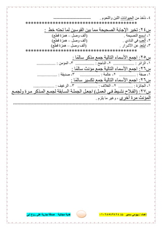 ‫إﻋﺪاد‬/‫ﺑﯿﻮﻣﻲ‬‫ت‬ ‫ﺳﻤﯿﺮ‬/٠١٠٦٤٥٤٩٤٦٤‫أﺑﻰ‬ ‫روح‬ ‫ﻋﻠﻰ‬ ‫ﺟﺎرﯾﺔ‬ ‫ﺻﺪﻗﺔ‬ ‫ﻣﺠﺎﻧﯿﺔ‬ ‫ھﺪﯾﺔ‬ ١٧
٤-‫ﻣﻦ‬ ‫ﻧﺄﺧﺬ‬‫اﻟﺤﯿﻮاﻧﺎت‬‫واﻟﻠﺤﻮم‬ ‫اﻟﻠﺒﻦ‬.--------------------------
*****************************************
‫س‬٢٤:‫ﺧﻂ‬ ‫ﺗﺤﺘﮫ‬ ‫ﻟﻤﺎ‬ ‫اﻟﻘﻮﺳﯿﻦ‬ ‫ﺑﯿﻦ‬ ‫ﻣﻤﺎ‬ ‫اﻟﺼﺤﯿﺤﺔ‬ ‫اﻹﺟﺎﺑﺔ‬ ‫ﺗﺨﯿﺮ‬:
١-‫اﺳﻤﻊ‬‫اﻟﻨﺼﯿﺤﺔ‬) .‫وﺻﻞ‬ ‫أﻟﻒ‬–‫ﻗﻄﻊ‬ ‫ھﻤﺰة‬(
٢-‫أﻟﻌﺐ‬‫اﻟﻨﺎدي‬ ‫ﻓﻲ‬) .‫وﺻﻞ‬ ‫أﻟﻒ‬–‫ﻗﻄﻊ‬ ‫ھﻤﺰة‬(
٣-‫اﺑﺘﻌﺪ‬‫اﻷﺷﺮار‬ ‫ﻋﻦ‬) .‫وﺻﻞ‬ ‫أﻟﻒ‬–‫ﻗﻄﻊ‬ ‫ھﻤﺰة‬(
*****************************************
‫س‬٢٥:‫ﺎ‬ً‫ﺳﺎﻟﻤ‬ ‫ﻣﺬﻛﺮ‬ ‫ﺟﻤﻊ‬ ‫اﻟﺘﺎﻟﯿﺔ‬ ‫اﻷﺳﻤﺎء‬ ‫اﺟﻤﻊ‬:
١-‫اﻟﺰاﺋﺮ‬................... :٢-‫اﻟﻨﺎﺟﺢ‬................. :٣-‫اﻟﻤﺆﻣﻦ‬.......... :.......
‫س‬٢٦:‫ﺎ‬ً‫ﺳﺎﻟﻤ‬ ‫ﻣﺆﻧﺚ‬ ‫ﺟﻤﻊ‬ ‫اﻟﺘﺎﻟﯿﺔ‬ ‫اﻷﺳﻤﺎء‬ ‫اﺟﻤﻊ‬:
١-‫ﺻﻔﺔ‬............... :٢-‫ﻋﺎﻟﻤﺔ‬.................. :٣-‫ﺻﺪﯾﻘﺔ‬.................. :
‫س‬٢٦:‫ﺎ‬ً‫ﺳﺎﻟﻤ‬ ‫ﺗﻜﺴﯿﺮ‬ ‫ﺟﻤﻊ‬ ‫اﻟﺘﺎﻟﯿﺔ‬ ‫اﻷﺳﻤﺎء‬ ‫اﺟﻤﻊ‬:
١-‫اﻟﺠﺎﺋﺰة‬............. :٢–‫اﻟﻐﻼف‬.................. :٣–‫اﻟ‬‫ﺮﻏﯿﻒ‬................... :
‫س‬٢٧) :‫ﻞ‬‫اﻟﻌﻤ‬ ‫ﻰ‬‫ﻓ‬ ‫ﯿﻂ‬‫ﻧﺸ‬ ‫ﻼح‬‫اﻟﻔ‬(‫ﻊ‬ ‫وﻟﺠﻤ‬ ‫ﺮة‬ ‫ﻣ‬ ‫ﺬﻛﺮ‬‫اﻟﻤ‬ ‫ﻊ‬‫ﻟﺠﻤ‬ ‫ﺎﺑﻘﺔ‬‫اﻟﺴ‬ ‫ﺔ‬‫اﻟﺠﻤﻠ‬ ‫ﻞ‬‫اﺟﻌ‬
‫أﺧﺮى‬ ‫ﻣﺮة‬ ‫اﻟﻤﺆﻧﺚ‬‫ﯾﻠﺰم‬ ‫ﻣﺎ‬ ‫وﻏﯿﺮ‬ ،.
-----------------------------------------------------------------------------------------------
 
