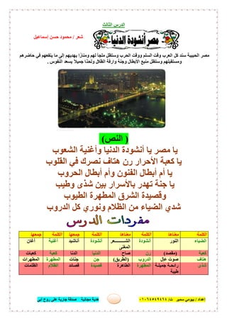 ‫إﻋﺪاد‬/‫ﺑﯿﻮﻣﻲ‬‫ت‬ ‫ﺳﻤﯿﺮ‬/٠١٠٦٤٥٤٩٤٦٤‫أﺑﻰ‬ ‫روح‬ ‫ﻋﻠﻰ‬ ‫ﺟﺎرﯾﺔ‬ ‫ﺻﺪﻗﺔ‬ ‫ﻣﺠﺎﻧﯿﺔ‬ ‫ھﺪﯾﺔ‬ ١٨
‫اﻟ‬ ‫اﻟﺪرس‬‫ﺜﺎﻟﺚ‬
‫ﺷﻌﺮ‬/‫إﺳﻤﺎﻋﯿﻞ‬ ‫ﺣﺴﻦ‬ ‫ﻣﺤﻤﻮد‬
‫ﻣﻘﺪﻣﺔ‬:
‫ﻛﻞ‬ ‫ﺳﻨﺪ‬ ‫اﻟﺤﺒﯿﺒﺔ‬ ‫ﻣﺼﺮ‬‫ﺣﺎﺿﺮھﻢ‬ ‫ﻓﻲ‬ ‫ﯾﻨﻔﻌﮭﻢ‬ ‫ﻣﺎ‬ ‫إﻟﻰ‬ ‫ﯾﮭﺪﯾﮭﻢ‬ ‫ا‬ً‫وﻣﻨﺎر‬ ‫ﻟﮭﻢ‬ ‫ﻣﻠﺠﺄ‬ ‫وﺳﺘﻈﻞ‬ ‫اﻟﺤﺮب‬ ‫ووﻗﺖ‬ ‫اﻟﺴﻠﻢ‬ ‫وﻗﺖ‬ ‫اﻟﻌﺮب‬
‫اﻟﻈﻼ‬ ‫وارﻓﺔ‬ ‫وﺟﻨﺔ‬ ‫اﻷﺑﻄﺎل‬ ‫ﻣﻨﺒﻊ‬ ‫وﺳﺘﻈﻞ‬ ‫وﻣﺴﺘﻘﺒﻠﮭﻢ‬‫اﻟﻨﻔﻮس‬ ‫ﯾﺴﻌﺪ‬ ً‫ﻼ‬‫ﺟﻤﯿ‬ ‫ًﺎ‬‫ﻨ‬‫وﻟﺤ‬ ‫ل‬.
)‫اﻟﻨﺺ‬(
‫أﻧﺸﻮدة‬ ‫ﯾﺎ‬ ‫ﻣﺼﺮ‬ ‫ﯾﺎ‬‫اﻟﺸﻌﻮب‬ ‫وأﻏﻨﯿﺔ‬ ‫اﻟﺪﻧﯿﺎ‬
‫اﻟﻘﻠﻮب‬ ‫ﻓﻲ‬ ‫ﻧﺼﺮك‬ ‫ھﺘﺎف‬ ‫رن‬ ‫اﻷﺣﺮار‬ ‫ﻛﻌﺒﺔ‬ ‫ﯾﺎ‬
‫اﻟﺤﺮوب‬ ‫أﺑﻄﺎل‬ ‫وأم‬ ‫اﻟﻔﻨﻮن‬ ‫أﺑﻄﺎل‬ ‫أم‬ ‫ﯾﺎ‬
‫ﺗﮭﺪر‬ ‫ﺟﻨﺔ‬ ‫ﯾﺎ‬‫وطﯿﺐ‬ ‫ﺷﺬى‬ ‫ﺑﯿﻦ‬ ‫ﺑﺎﻷﺳﺮار‬
‫اﻟﻄﯿﻮب‬ ‫اﻟﻤﻄﮭﺮة‬ ‫اﻟﺸﺮق‬ ‫وﻗﺼﯿﺪة‬
‫ﻛﻞ‬ ‫وﻧﻮري‬ ‫اﻟﻈﻼم‬ ‫ﻣﻦ‬ ‫اﻟﻀﯿﺎء‬ ‫ﺷﺪي‬‫اﻟﺪروب‬
‫اﻟﻜﻠﻤﺔ‬‫ﻣﻌﻨﺎھﺎ‬‫اﻟﻜﻠﻤﺔ‬‫ﻣﻌﻨﺎھﺎ‬‫اﻟﻜﻠﻤﺔ‬‫ﺟﻤﻌﮭﺎ‬‫اﻟﻜﻠﻤﺔ‬‫ﺟﻤﻌﮭﺎ‬
‫اﻟﻀﯿﺎء‬‫ا‬‫ﻟﻨﻮر‬‫أﻧﺸﻮدة‬‫ﻌﺮ‬ ‫اﻟﺸ‬
‫اﻟﻤﻐﻨﻰ‬
‫أﻧﺸﻮدة‬‫أﻧﺎﺷﯿﺪ‬‫أﻏﻨﯿﺔ‬‫أﻏﺎن‬
‫ﻛﻌﺒﺔ‬)‫ﻣﻘﺼﺪ‬(‫رن‬‫ﺻﺎح‬‫اﻟﺪﻧﯿﺎ‬‫اﻟﺪﻧﺎ‬‫ﻛﻌﺒﺔ‬‫ﻛﻌﺒﺎت‬
‫ھﺘﺎف‬‫ٍل‬‫ﺎ‬‫ﻋ‬ ‫ﺻﻮت‬‫اﻟﺪروب‬)‫اﻟﻄﺮﯾﻖ‬(‫ﺟﻦ‬‫ﺟﻨﺎت‬‫اﻟﻤﻄﮭﺮة‬‫اﻟﻤﻄﮭﺮات‬
‫ﺷﺬى‬‫ﺔ‬ ‫ﺟﻤﯿﻠ‬ ‫ﺔ‬ ‫راﺋﺤ‬
‫طﯿﺒﺔ‬
‫اﻟﻤﻄﮭﺮة‬‫اﻟﻄﺎھﺮة‬‫ﻗﺼﯿﺪة‬‫ﻗﺼﺎﺋﺪ‬‫اﻟﻈﻼم‬‫اﻟﻈﻠﻤﺎت‬
 