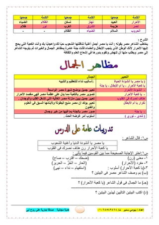 ‫إﻋﺪاد‬/‫ﺑﯿﻮﻣﻲ‬‫ت‬ ‫ﺳﻤﯿﺮ‬/٠١٠٦٤٥٤٩٤٦٤‫أﺑﻰ‬ ‫روح‬ ‫ﻋﻠﻰ‬ ‫ﺟﺎرﯾﺔ‬ ‫ﺻﺪﻗﺔ‬ ‫ﻣﺠﺎﻧﯿﺔ‬ ‫ھﺪﯾﺔ‬ ١٩
‫اﻟﻜﻠﻤﺔ‬‫ﺟﻤﻌﮭﺎ‬‫اﻟﻜﻠﻤﺔ‬‫ﺟﻤﻌﮭﺎ‬‫اﻟﻜﻠﻤﺔ‬‫ﺟﻤﻌﮭﺎ‬
‫اﻷﺣﺮار‬‫اﻟﻌﺒﯿﺪ‬‫ﺗﮭﺘﺰ‬‫ﺗﺴﻜﻦ‬‫اﻟﻈﻼم‬‫اﻟﻀﯿﺎء‬
‫ﻧﺼﺮ‬‫ھﺰﯾﻤﺔ‬‫اﻟﺸﺮق‬‫اﻟﻐﺮب‬‫ﻧﻮر‬‫ظﻼم‬
‫اﻟﺤﺮوب‬‫اﻟﺴﻼم‬‫اﻟﻀﯿﺎء‬‫اﻟﻈﻼم‬--
‫اﻟﺸﺮح‬:
‫ﺑﻘﻮﻟﮫ‬ ‫ﻣﺼﺮ‬ ‫اﻟﺸﺎﻋﺮ‬ ‫ﯾﺨﺎطﺐ‬:‫ﻟﻚ‬ ‫ًﺎ‬‫ﺒ‬‫ﺣ‬ ‫اﻟﺸﻌﻮب‬ ‫ﺗﻨﺎﻗﻠﺘﮭﺎ‬ ‫أﻏﻨﯿﺔ‬ ‫أﺟﻤﻞ‬ ‫ﻣﺼﺮ‬ ‫ﯾﺎ‬ ‫أﻧﺖ‬‫ﯾﺤﺞ‬ ‫اﻟﺘﻲ‬ ‫اﻟﻜﻌﺒﺔ‬ ‫وأﻧﺖ‬ ‫ﺑﻚ‬ ‫ًﺎ‬‫ﺑ‬‫وإﻋﺠﺎ‬
‫اﻟﺸﺎﻋﺮ‬ ‫ﯾﺘﻮﺟﮫ‬ ‫ﺛﻢ‬ ‫واﻟﺨﯿﺮات‬ ‫اﻟﺠﻤﺎل‬ ‫ﺑﻤﻈﺎھﺮ‬ ‫ﻋﺎﻣﺮة‬ ‫ﺟﻨﺔ‬ ‫ﻓﺄﻧﺖ‬ ‫واﻟﻌﻠﻤﺎء‬ ‫اﻷﺑﻄﺎل‬ ‫ﯾﻨﺠﺐ‬ ‫اﻟﺬي‬ ‫اﻟﻮطﻦ‬ ‫ﻷﻧﻚ‬ ‫اﻷﺣﺮار‬ ‫إﻟﯿﮭﺎ‬
‫ﺑﺪور‬ ‫وﺗﻘﻮم‬ ‫ﺗﻨﮭﺾ‬ ‫أن‬ ‫ﻣﻨﮭﺎ‬ ‫وﯾﻄﻠﺐ‬ ‫ﻣﺼﺮ‬ ‫إﻟﻰ‬‫واﻟﺜﻘﺎﻓﺔ‬ ‫اﻟﻌﻠﻢ‬ ‫إﺷﻌﺎع‬ ‫ﻓﻲ‬ ‫ھﺎ‬
‫س‬١:‫اﻟﺷﺎﻋر‬ ‫ﻗﺎل‬:
‫ا‬ ‫أﻧﺷودة‬ ‫ﯾﺎ‬ ‫ﻣﺻر‬ ‫ﯾﺎ‬‫اﻟﺷﻌوب‬ ‫وأﻏﻧﯾﺔ‬ ‫ﻟدﻧﯾﺎ‬
‫اﻟﻘﻠوب‬ ‫ﻓﻰ‬ ‫ﻧﺻرك‬ ‫ھﺗﺎف‬ ‫رن‬ ‫اﻷﺣرار‬ ‫ﻛﻌﺑﺔ‬ ‫ﯾﺎ‬
‫س‬١:‫ﯾﺄﺗﻲ‬ ‫ﻓﯾﻣﺎ‬ ‫اﻟﻘوﺳﯾن‬ ‫ﺑﯾن‬ ‫ﻣﻣﺎ‬ ‫اﻟﺻﺣﯾﺣﺔ‬ ‫اﻹﺟﺎﺑﺔ‬ ‫اﺧﺗر‬:
١-‫ﻣﻌﻧﻰ‬)‫رن‬) (‫ﺿﺣك‬–‫اﻗﺗرب‬–‫ﺻﺎح‬(
٢-‫ﻣﻔرد‬)‫اﻷﺣرار‬) (‫اﻟﺣﺎر‬–‫ُرﱡ‬‫ﺣ‬‫اﻟ‬–‫اﻟﺣرﯾر‬(
٣-)‫اﻷﺣرار‬ ‫ﻛﻌﺑﺔ‬ ‫ﯾﺎ‬(‫أﺳﻠوب‬) :‫اﺳﺗﻔﮭﺎم‬–‫ﻧداء‬–‫ﻧﮭﻰ‬(
)‫ب‬(‫؟‬ ‫اﻟﺑﯾﺗﯾن‬ ‫ﻓﻰ‬ ‫ﻣﺻر‬ ‫اﻟﺷﺎﻋر‬ ‫وﺻف‬ ‫ﺑم‬
------------------------------------------------------
)‫ﺟـ‬(‫اﻟﺷﺎﻋر‬ ‫ﻗول‬ ‫ﻓﻰ‬ ‫اﻟﺟﻣﺎل‬ ‫ﻣﺎ‬)‫اﻷﺣرار‬ ‫ﻛﻌﺑﺔ‬ ‫ﯾﺎ‬(‫؟‬
------------------------------------------------------
)‫د‬(‫؟‬ ‫اﻟﺑﯾﺗﯾن‬ ‫ﻟﮭذﯾن‬ ‫اﻟﺗﺎﻟﯾﯾن‬ ‫اﻟﺑﯾﺗﯾن‬ ‫اﻛﺗب‬
‫اﻟﺘﻌﺒﯿﺮ‬‫اﻟﺠﻤﺎل‬
)‫ﯾ‬ ‫ﻣﺼﺮ‬ ‫ﯾﺎ‬‫اﻟﺤﯿﺎة‬ ‫أﻧﺸﻮدة‬ ‫ﺎ‬
‫اﻷﺣﺮار‬ ‫ﻛﻌﺒﺔ‬ ‫ﯾﺎ‬-‫أم‬ ‫ﯾﺎ‬‫اﻷﺑﻄﺎل‬-‫ﺟﻨﺔ‬ ‫ﯾﺎ‬
:‫واﻟﺘﻨﺒﯿﮫ‬ ‫ﻟﻠﺘﻌﻈﯿﻢ‬ ‫ﻧﺪاء‬ ‫أﺳﺎﻟﯿﺐ‬
-‫اﻷﺣﺮار‬ ‫أﻧﺸﻮدة‬‫ﻣﺼﺮ‬ ‫ﺷﮭﺮة‬ ‫ﯾﻮﺿﺢ‬ ‫ﺟﻤﯿﻞ‬ ‫ﺗﻌﺒﯿﺮ‬‫اﻟﻮاﺳﻌﺔ‬
-‫ﻛﻌﺒﺔ‬ ‫ﯾﺎ‬‫اﻷﺣﺮار‬‫ﺗﺼﻮﯾﺮ‬‫ﻣﻘﺼﺪ‬ ‫ﻓﮭﻲ‬ ‫ﻣﺼﺮ‬ ‫ﻋﻈﻤﺔ‬ ‫ﻋﻠﻰ‬ ‫ﯾﺪل‬ ‫ﻣﻤﺎ‬ ‫ﺑﺎﻟﻜﻌﺒﺔ‬ ‫ﻣﺼﺮ‬‫اﻷﺣﺮار‬
‫ﻓﻲ‬ ‫ﻧﺼﺮك‬ ‫ھﺘﺎف‬‫اﻟﻘﻠﻮب‬‫ﻣﻨﺰ‬ ‫ﯾﺒﯿﻦ‬ ‫ﺟﻤﯿﻞ‬ ‫ﺗﻌﺒﯿﺮ‬‫واﻟﻮﺟﺪان‬ ‫اﻟﻘﻠﺐ‬ ‫ﺗﺸﻐﻞ‬ ‫اﻟﺘﻲ‬ ‫اﻟﻐﺎﻟﯿﺔ‬ ‫ﻣﺼﺮ‬ ‫ﻟﺔ‬.
‫اﻷﺑﻄﺎل‬ ‫أم‬ ‫ﯾﺎ‬ ‫ﺗﻜﺮار‬‫اﻟﻌﻠﻮم‬ ‫ﻓﻲ‬ ‫اﻟﺴﺒﻖ‬ ‫وﻷﺑﻨﺎﺋﮭﺎ‬ ‫اﻟﺒﻄﻮﻟﺔ‬ ‫ﻣﻨﺒﻊ‬ ‫ﻣﺼﺮ‬ ‫أن‬ ‫ﯾﺆﻛﺪ‬ ‫ﺗﻌﺒﯿﺮ‬
‫واﻟﻔﻨﻮن‬
-‫ﺟﻨﺔ‬ ‫ﯾﺎ‬‫ﻣﺼﺮ‬ ‫ﺻﻮر‬‫وﺟﻤﺎل‬ ‫ﺧﯿﺮ‬ ‫ﻣﻦ‬ ‫ﻓﯿﮭﺎ‬ ‫ﺑﻤﺎ‬ ‫ﺑﺎﻟﺠﻨﺔ‬
)‫ﺷﺪي‬-‫ﻧﻮري‬(‫اﻟﺤﺚ‬ ‫ﻏﺮﺿﮫ‬ ‫أﻣﺮ‬ ‫أﺳﻠﻮب‬.
 