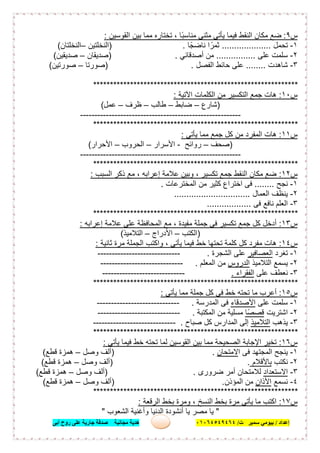 ‫إﻋﺪاد‬/‫ﺑﯿﻮﻣﻲ‬‫ت‬ ‫ﺳﻤﯿﺮ‬/٠١٠٦٤٥٤٩٤٦٤‫أﺑﻰ‬ ‫روح‬ ‫ﻋﻠﻰ‬ ‫ﺟﺎرﯾﺔ‬ ‫ﺻﺪﻗﺔ‬ ‫ﻣﺠﺎﻧﯿﺔ‬ ‫ھﺪﯾﺔ‬ ٢٣
‫س‬٩:‫اﻟﻘوﺳﯾن‬ ‫ﺑﯾن‬ ‫ﻣﻣﺎ‬ ‫ﺗﺧﺗﺎره‬ ، ‫ًﺎ‬‫ﺑ‬‫ﻣﻧﺎﺳ‬ ‫ﻣﺛﻧﻰ‬ ‫ﯾﺄﺗﻲ‬ ‫ﻓﯾﻣﺎ‬ ‫اﻟﻧﻘط‬ ‫ﻣﻛﺎن‬ ‫ﺿﻊ‬:
١-‫ﺗﺣﻣل‬....................‫ﻧﺎﺿﺟًﺎ‬ ‫ا‬ ً‫ﺛﻣر‬.)‫اﻟﻧﺧﻠﺗﯾن‬–‫اﻟﻧﺧﻠﺗﺎن‬(
٢-‫ﻋﻠﻰ‬ ‫ﺳﻠﻣت‬................‫أﺻدﻗﺎﺋﻲ‬ ‫ﻣن‬) .‫ﺻدﯾﻘﺎن‬–‫ﺻدﯾﻘﯾن‬(
٣-‫ﺷﺎھدت‬........‫اﻟﻔﺻل‬ ‫ﺣﺎﺋط‬ ‫ﻋﻠﻰ‬) .‫ﺻورﺗﺎ‬–‫ﺻورﺗﯾن‬(
*************************************************************
‫س‬١٠:‫اﻵﺗﯾﺔ‬ ‫اﻟﻛﻠﻣﺎت‬ ‫ﻣن‬ ‫اﻟﺗﻛﺳﯾر‬ ‫ﺟﻣﻊ‬ ‫ھﺎت‬:
)‫ﺷﺎرع‬–‫ﺿﺎﺑط‬–‫طﺎﻟب‬–‫ظرف‬–‫ﻋﻣل‬(
--------------------------------------------------------
*************************************************************
‫س‬١١:‫ﯾﺄﺗﻰ‬ ‫ﻣﻣﺎ‬ ‫ﺟﻣﻊ‬ ‫ﻛل‬ ‫ﻣن‬ ‫اﻟﻣﻔرد‬ ‫ھﺎت‬:
)‫ﺻﺣف‬–‫روا‬‫ﺋﺢ‬-‫اﻷﺳرار‬–‫اﻟﺣروب‬–‫اﻷﺣرار‬(
--------------------------------------------------------
*************************************************************
‫س‬١٢:‫اﻟﺳﺑب‬ ‫ذﻛر‬ ‫ﻣﻊ‬ ، ‫إﻋراﺑﮫ‬ ‫ﻋﻼﻣﺔ‬ ‫وﺑﯾن‬ ، ‫ﺗﻛﺳﯾر‬ ‫ﺟﻣﻊ‬ ‫اﻟﻧﻘط‬ ‫ﻣﻛﺎن‬ ‫ﺿﻊ‬:
١-‫ﻧﺟﺢ‬........‫ﻣن‬ ‫ﻛﺛﯾر‬ ‫اﺧﺗراع‬ ‫ﻓﻰ‬‫اﻟﻣﺧﺗرﻋﺎت‬.
٢-‫اﻟﻌﻣﺎل‬ ‫ﯾﻧظف‬...............................
٣-‫ﻓﻰ‬ ‫ﻧﺎﻓﻊ‬ ‫اﻟﻌﻠم‬..................
*************************************************************
‫س‬١٣:‫إﻋراﺑﮫ‬ ‫ﻋﻼﻣﺔ‬ ‫ﻋﻠﻰ‬ ‫اﻟﻣﺣﺎﻓظﺔ‬ ‫ﻣﻊ‬ ، ‫ﻣﻔﯾدة‬ ‫ﺟﻣﻠﺔ‬ ‫ﻓﻰ‬ ‫ﺗﻛﺳﯾر‬ ‫ﺟﻣﻊ‬ ‫ﻛل‬ ‫أدﺧل‬:
)‫اﻟﻛﺗب‬–‫اﻷدراج‬–‫اﻟﺗ‬‫ﻼﻣﯾذ‬(
‫س‬١٤:‫ﺛﺎﻧﯾﺔ‬ ‫ﻣرة‬ ‫اﻟﺟﻣﻠﺔ‬ ‫واﻛﺗب‬ ، ‫ﯾﺄﺗﻰ‬ ‫ﻓﯾﻣﺎ‬ ‫ﺧط‬ ‫ﺗﺣﺗﮭﺎ‬ ‫ﻛﻠﻣﺔ‬ ‫ﻛل‬ ‫ﻣﻔرد‬ ‫ھﺎت‬:
١-‫ﺗﻐرد‬‫اﻟﻌﺻﺎﻓﯾر‬‫اﻟﺷﺟرة‬ ‫ﻋﻠﻰ‬.-----------------------------
٢-‫اﻟﺗﻼﻣﯾذ‬ ‫ﯾﺳﻣﻊ‬‫اﻟدروس‬‫اﻟﻣﻌﻠم‬ ‫ﻣن‬.-----------------------------
٣-‫ﻋﻠﻰ‬ ‫ﻧﻌطف‬‫اﻟﻔﻘراء‬.-----------------------------
*************************************************************
‫س‬١٥:‫ﯾﺄﺗﻰ‬ ‫ﻣﻣﺎ‬ ‫ﺟﻣﻠﺔ‬ ‫ﻛل‬ ‫ﻓﻰ‬ ‫ﺧط‬ ‫ﺗﺣﺗﮫ‬ ‫ﻣﺎ‬ ‫أﻋرب‬:
١-‫ﻋﻠﻰ‬ ‫ﺳﻠﻣت‬‫اﻷﺻدﻗﺎء‬‫اﻟﻣدرﺳﺔ‬ ‫ﻓﻰ‬.-----------------------------
٢-‫اﺷﺗرﯾت‬‫ﻗﺻﺻًﺎ‬‫اﻟﻣﻛﺗﺑﺔ‬ ‫ﻣن‬ ‫ﻣﺳﻠﯾﺔ‬.-----------------------------
٣-‫ﯾذھب‬‫اﻟﺗﻼﻣﯾذ‬‫ﺻﺑﺎح‬ ‫ﻛل‬ ‫اﻟﻣدارس‬ ‫إﻟﻰ‬.-----------------------------
*************************************************************
‫س‬١٦:‫ﯾﺄﺗﻰ‬ ‫ﻓﯾﻣﺎ‬ ‫ﺧط‬ ‫ﺗﺣﺗﮫ‬ ‫ﻟﻣﺎ‬ ‫اﻟﻘوﺳﯾن‬ ‫ﺑﯾن‬ ‫ﻣﻣﺎ‬ ‫اﻟﺻﺣﯾﺣﺔ‬ ‫اﻹﺟﺎﺑﺔ‬ ‫ﺗﺧﯾر‬:
١-‫ا‬ ‫ﻓﻰ‬ ‫اﻟﻣﺟﺗﮭد‬ ‫ﯾﻧﺟﺢ‬‫ﻻﻣﺗﺣﺎن‬.)‫وﺻل‬ ‫أﻟف‬–‫ﻗطﻊ‬ ‫ھﻣزة‬(
٢-‫ﻧﻛﺗب‬‫ﺑﺎﻷﻗﻼم‬) .‫وﺻل‬ ‫أﻟف‬–‫ﻗطﻊ‬ ‫ھﻣزة‬(
٣-‫اﻻﺳﺗﻌداد‬‫ﺿرورى‬ ‫أﻣر‬ ‫ﻟﻼﻣﺗﺣﺎن‬) .‫وﺻل‬ ‫أﻟف‬–‫ﻗطﻊ‬ ‫ھﻣزة‬(
٤-‫ﻧﺳﻣﻊ‬‫اﻷذا‬‫ن‬‫اﻟﻣؤذن‬ ‫ﻣن‬) .‫وﺻل‬ ‫أﻟف‬–‫ﻗطﻊ‬ ‫ھﻣزة‬(
*************************************************************
‫س‬١٧:‫اﻟرﻗﻌﺔ‬ ‫ﺑﺧط‬ ‫وﻣرة‬ ، ‫اﻟﻧﺳﺦ‬ ‫ﺑﺧط‬ ‫ﻣرة‬ ‫ﯾﺄﺗﻰ‬ ‫ﻣﺎ‬ ‫اﻛﺗب‬:
"‫اﻟﺷﻌوب‬ ‫وأﻏﻧﯾﺔ‬ ‫اﻟدﻧﯾﺎ‬ ‫أﻧﺷودة‬ ‫ﯾﺎ‬ ‫ﻣﺻر‬ ‫ﯾﺎ‬"
 