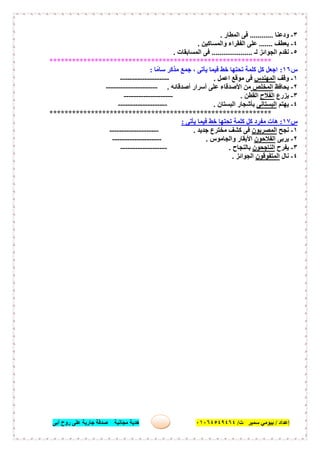 ‫إﻋﺪاد‬/‫ﺑﯿﻮﻣﻲ‬‫ت‬ ‫ﺳﻤﯿﺮ‬/٠١٠٦٤٥٤٩٤٦٤‫أﺑﻰ‬ ‫روح‬ ‫ﻋﻠﻰ‬ ‫ﺟﺎرﯾﺔ‬ ‫ﺻﺪﻗﺔ‬ ‫ﻣﺠﺎﻧﯿﺔ‬ ‫ھﺪﯾﺔ‬ ٢٩
٣-‫ودﻋﻨﺎ‬............‫اﻟﻤﻄﺎر‬ ‫ﻓﻰ‬.
٤-‫ﯾﻌﻄﻒ‬.......‫واﻟﻤﺴﺎﻛﯿﻦ‬ ‫اﻟﻔﻘﺮاء‬ ‫ﻋﻠﻰ‬.
٥-‫ﻟـ‬ ‫اﻟﺠﻮاﺋﺰ‬ ‫ﻧﻘﺪم‬.....................‫اﻟﻤﺴﺎﺑﻘﺎت‬ ‫ﻓﻰ‬.
***********************************************************
‫س‬١٦:‫ﺎ‬ً‫ﺳﺎﻣ‬ ‫ﻣﺬﻛﺮ‬ ‫ﺟﻤﻊ‬ ، ‫ﯾﺄﺗﻰ‬ ‫ﻓﯿﻤﺎ‬ ‫ﺧﻂ‬ ‫ﺗﺤﺘﮭﺎ‬ ‫ﻛﻠﻤﺔ‬ ‫ﻛﻞ‬ ‫اﺟﻌﻞ‬:
١-‫وﻗﻒ‬‫اﻟﻤﮭﻨﺪس‬‫اﻋﻤﻞ‬ ‫ﻣﻮﻗﻊ‬ ‫ﻓﻰ‬.--------------------
٢-‫ﯾﺤﺎﻓﻆ‬‫اﻟﻤﺨﻠﺺ‬‫أﺻﺪﻗﺎﺋﮫ‬ ‫أﺳﺮار‬ ‫ﻋﻠﻰ‬ ‫اﻷﺻﺪﻗﺎء‬ ‫ﻣﻦ‬.---------------------
٣-‫ﯾﺰرع‬‫اﻟﻔﻼح‬‫اﻟﻘﻄﻦ‬.--------------------
٤-‫ﯾﮭﺘﻢ‬‫اﻟﺒﺴﺘﺎﻧﻰ‬‫اﻟﺒﺴﺘﺎن‬ ‫ﺑﺄﺷﺠﺎر‬.--------------------
***********************************************************
‫س‬١٧:‫ﻣﻔ‬ ‫ھﺎت‬‫ﯾﺄﺗﻰ‬ ‫ﻓﯿﻤﺎ‬ ‫ﺧﻂ‬ ‫ﺗﺤﺘﮭﺎ‬ ‫ﻛﻠﻤﺔ‬ ‫ﻛﻞ‬ ‫ﺮد‬:
١-‫ﻧﺠﺢ‬‫اﻟﻤﺼﺮﯾﻮن‬‫ﺟﺪﯾﺪ‬ ‫ﻣﺨﺘﺮع‬ ‫ﻛﺸﻒ‬ ‫ﻓﻰ‬.--------------------
٢-‫ﯾﺮﺑﻰ‬‫اﻟﻔﻼﺣﻮن‬‫واﻟﺠﺎﻣﻮس‬ ‫اﻷﺑﻘﺎر‬.--------------------
٣-‫ﯾﻔﺮح‬‫اﻟﻨﺎﺟﺤﻮن‬‫ﺑﺎﻟﻨﺠﺎح‬.-------------------
٤-‫ﻧﺎل‬‫اﻟﻤﺘﻔﻮﻗﻮن‬‫اﻟﺠﻮاﺋﺰ‬.
 