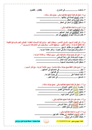 ‫إﻋﺪاد‬/‫ﺑﯿﻮﻣﻲ‬‫ت‬ ‫ﺳﻤﯿﺮ‬/٠١٠٦٤٥٤٩٤٦٤‫أﺑﻰ‬ ‫روح‬ ‫ﻋﻠﻰ‬ ‫ﺟﺎرﯾﺔ‬ ‫ﺻﺪﻗﺔ‬ ‫ﻣﺠﺎﻧﯿﺔ‬ ‫ھﺪﯾﺔ‬ ٣٤
٣-‫ﺷﺎھﺪت‬......................‫ﻓ‬‫اﻟﺸﺎرع‬ ‫ﻰ‬) .‫ﻗﻄﺘﺎن‬–‫ﻗﻄﺘﯿﻦ‬(
‫س‬٧:‫ﺎ‬ً‫ﺳﺎﻟﻤ‬ ‫ﻣﺬﻛﺮ‬ ‫ﺟﻤﻊ‬ ، ‫ﯾﺄﺗﻰ‬ ‫ﻓﯿﻤﺎ‬ ‫ﺧﻂ‬ ‫ﺗﺤﺘﮭﺎ‬ ‫ﻛﻠﻤﺔ‬ ‫ﻛﻞ‬ ‫اﺟﻌﻞ‬:
١-‫ﯾﺆدى‬‫اﻟﻤﺴﻠﻢ‬‫أوﻗﺎﺗﮭﺎ‬ ‫ﻓﻰ‬ ‫اﻟﺼﻼة‬.---------------------------------
٢-‫ﯾﻌﻤﻞ‬‫اﻟﻤﺰارع‬‫اﻟﺤﻘﻞ‬ ‫ﻓﻰ‬.-------------------------------------
٣-‫ﻧﺴﺘﻘﺒﻞ‬‫اﻟﻘﺎ‬‫دم‬‫اﻟﻤﻄﺎر‬ ‫ﻓﻰ‬ ‫اﻟﺴﻔﺮ‬ ‫ﻣﻦ‬.-------------------------------
‫س‬٨:‫ﯾﺄﺗﻰ‬ ‫ﻓﯿﻤﺎ‬ ‫ﺧﻂ‬ ‫ﺗﺤﺘﮫ‬ ‫ﻣﺎ‬ ‫أﻋﺮب‬:
١-‫ﯾﻨﺎل‬‫اﻟﻤﺘﻔﻮﻗﻮن‬‫اﻟﺠﻮاﺋﺰ‬.------------------------------------
٢-‫ﻧﺸﻜﺮ‬‫اﻟﻤﺨﻠﺼﯿﻦ‬‫أﻋﻤﺎﻟﮭﻢ‬ ‫إﻧﺠﺎز‬ ‫ﻓﻰ‬.-------------------------------
٣-‫اﻟﺠﻮاﺋﺰ‬ ‫ﻣﺪرﺳﺘﻨﺎ‬ ‫ﺗﻘﺪم‬‫ﻟﻠﻤﺘﻔﻮﻗﯿﻦ‬‫ﻛﻞ‬‫ﻋﺎم‬.-----------------------------
‫س‬٩: :‫ﺔ‬‫اﻟﻄﯿﺒ‬ ‫ﺑﺎﻟﺮواﺋﺢ‬ ‫اﻟﺠﻮ‬ ‫ﻓﯿﻤﺘﻠﺊ‬ ، ‫اﻟﻌﻄﺮة‬ ‫اﻟﻨﺴﻤﺎت‬ ‫ﻓﯿﮫ‬ ‫وﺗﺮق‬ ، ‫اﻟﺠﻮ‬ ‫وﯾﻌﺘﺪل‬ ، ‫اﻟﺸﻤﺲ‬ ‫ﺗﺸﺮق‬ ، ‫اﻟﺮﺑﯿﻊ‬ ‫ﻓﺼﻞ‬ ‫ﻓﻰ‬
‫ﻣﺴﺮورﯾﻦ‬ ‫اﻟﻤﺘﻨﺰھﺎت‬ ‫إﻟﻰ‬ ‫وﯾﺨﺮﺟﻮن‬ ، ‫اﻟﻨﺎس‬ ‫وﯾﺒﺘﮭﺞ‬ ، ‫اﻟﻄﯿﻮر‬ ‫وﺗﻐﺮد‬ ، ‫اﻟﺰھﺮات‬ ‫ﺗﺘﻔﺘﺢ‬ ‫ﻛﻤﺎ‬ ،. "
١-‫اﻟﺮﺑ‬ ‫ﻣﻈﺎھﺮ‬ ‫ﻣﻦ‬ ‫ﻣﻈﮭﺮﯾﻦ‬ ‫أذﻛﺮ‬‫ﯿﻊ‬.--------------------------------
٢-‫إﻋﺮاﺑﮫ‬ ‫ﻋﻼﻣﺔ‬ ‫واذﻛﺮ‬ ، ‫اﻟﻌﺒﺎرة‬ ‫ﻓﻰ‬ ‫ﺳﺎﻟﻢ‬ ‫ﻣﺆﻧﺚ‬ ‫ﺟﻤﻊ‬ ‫ﻛﻞ‬ ‫اﺳﺘﺨﺮج‬.
-------------------------------------------------------
‫س‬١٠:‫إﻋﺮاﺑﮫ‬ ‫وﻋﻼﻣﺔ‬ ، ‫ﻣﻮﻗﻌﮫ‬ ‫وﺑﯿﻦ‬ ، ‫ﯾﺄﺗﻰ‬ ‫ﻓﯿﻤﺎ‬ ‫ﺳﺎﻟﻢ‬ ‫ﻣﺆﻧﺚ‬ ‫ﺟﻤﻊ‬ ‫ﻛﻞ‬ ‫ﻋﯿﻦ‬:
١-‫اﻟﻤﺮﺿﻰ‬ ‫راﺣﺔ‬ ‫ﻋﻠﻰ‬ ‫اﻟﻤﻤﺮﺿﺎت‬ ‫ﺳﮭﺮت‬.-------------------------------
٢-‫اﻟﻌﺎﻟﻢ‬ ‫أﻧﺒﺎء‬ ‫ﯾﺬﻋﻦ‬ ‫اﻟﻤﺬﯾﻌﺎت‬ ‫ﺳﻤﻌﺖ‬.---------------------------------
٣-‫اﻟﺴﻌﯿﺪة‬ ‫ﺑﺎﻟﻤﻨﺎﺳﺒﺎت‬ ‫اﻷﺳﺮة‬ ‫ﺗﺤﺘﻔﻞ‬.--------------------------------
‫س‬١١:‫اﻟﺴﺒﺐ‬ ‫ذﻛﺮ‬ ‫ﻣﻊ‬ ، ‫إﻋﺮاﺑﮫ‬ ‫ﻋﻼﻣﺔ‬ ‫وﺑﯿﻦ‬ ، ‫ًﺎ‬‫ﺒ‬‫ﻣﻨﺎﺳ‬ ‫ﺎ‬ً‫ﺳﺎﻟﻤ‬ ‫ﻣﺆﻧﺚ‬ ‫ﺟﻤﻊ‬ ‫اﻟﻨﻘﻂ‬ ‫ﻣﻜﺎن‬ ‫ﺿﻊ‬:
١-‫ﺗ‬‫ﺒﻜﺮ‬....................................‫أﻋﻤﺎﻟﮭﻦ‬ ‫إﻟﻰ‬ ‫اﻟﻤﺼﺎﻧﻊ‬ ‫ﻓﻰ‬.
٢-‫ﻧﺤﺘﺮم‬...................................‫أﻗﻮاﻟﮭﻦ‬ ‫ﻓﻰ‬.
٣-‫ﻋﻠﻰ‬ ‫اﻟﻤﻌﻠﻤﺔ‬ ‫أﺛﻨﺖ‬.......................‫اﻟﻘﺮاءة‬ ‫ﺟﺎﺋﺰة‬ ‫ﻓﻰ‬.
٤-‫ﺗﺘﺴﺎﺑﻖ‬...................................‫اﻟﺨﯿﺮ‬ ‫ﻋﻤﻞ‬ ‫ﻓﻰ‬.
‫س‬١٢:‫ﺎ‬ً‫ﺳﺎﻟﻤ‬ ‫ﻣﺆﻧﺚ‬ ‫ﺟﻤﻊ‬ ، ‫ﯾﺄﺗﻰ‬ ‫ﻓﯿﻤﺎ‬ ‫ﺧﻂ‬ ‫ﺗﺤﺘﮭﺎ‬ ‫ﻛﻠﻤﺔ‬ ‫ﻛﻞ‬ ‫اﺟﻌﻞ‬:
١-‫ﺣﻀﺮت‬‫اﻟﻤﻌﻠﻤﺔ‬‫اﻟﺼﺒﺎح‬ ‫طﺎﺑﻮر‬.---------------------------------
٢-‫أﺟﺎﺑﺖ‬‫اﻟﺘﻠﻤﯿﺬة‬‫اﻟﻔﺼﻞ‬ ‫ﻓﻰ‬ ‫اﻷﺳﺌﻠﺔ‬ ‫ﻋﻦ‬.------------------------------
٣-‫ﺗﻌﺎﻟﺞ‬‫اﻟﻄﺒﯿﺒﺔ‬‫اﻟﻤﺮﺿﻰ‬.----------------------------------------
٤-‫ﺗﻌﺎون‬‫اﻟﻔﺘﺎة‬‫اﻟﺒﯿﺖ‬ ‫أﻋﻤﺎل‬ ‫ﻓﻰ‬ ‫اﻷم‬.-------------------------------
‫س‬١٣:‫ﯾﺄﺗﻰ‬ ‫ﻓﯿﻤﺎ‬ ‫ﺧﻂ‬ ‫ﺗﺤﺘﮭﺎ‬ ‫ﻛﻠﻤﺔ‬ ‫ﻛﻞ‬ ‫ﻣﻔﺮد‬ ‫ھﺎت‬:
١-‫ﺗﺮﻋﻰ‬‫اﻷﻣﮭﺎت‬‫اﻷﺑﻨﺎء‬.--------------------------------
٢-‫ﺗﺴﺎﻋﺪ‬‫اﻟﻤﻤﺮﺿﺎت‬‫اﻟﻤﺮﺿﻰ‬ ‫رﻋﺎﯾﺔ‬ ‫ﻓﻰ‬.---------------------------
٣-‫ﺗﻌﺎون‬‫اﻟﻔﻼﺣﺎت‬‫ﺟ‬ ‫ﻓﻰ‬‫اﻟﻘﻄﻦ‬ ‫ﻤﻊ‬.-------------------------------
‫س‬١٤:‫ﯾﺄﺗﻰ‬ ‫ﻓﯿﻤﺎ‬ ‫ﺧﻂ‬ ‫ﺗﺤﺘﮫ‬ ‫ﻣﺎ‬ ‫أﻋﺮب‬:
١-‫ﻧﻜﺮم‬‫اﻷﻣﮭﺎت‬‫اﻟﻤﺜﺎﻟﯿﺎت‬‫ﻓﻰ‬‫ﻟﮭﻦ‬ ‫ﺗﻘﺎم‬ ‫ﺣﻔﻼت‬.------------------------
٢-‫ﻓﻰ‬ ‫اﻟﻄﺎﺋﺮات‬ ‫ھﺒﻄﺖ‬‫اﻟﻤﻄﺎر‬.---------------------------------
 