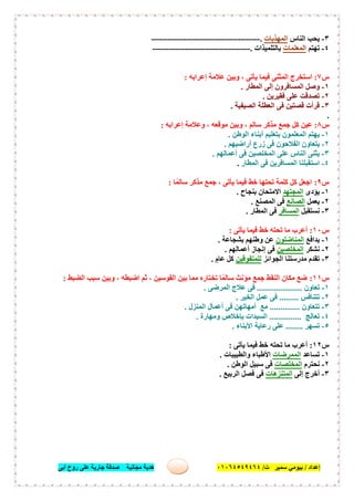 ‫إﻋﺪاد‬/‫ﺑﯿﻮﻣﻲ‬‫ت‬ ‫ﺳﻤﯿﺮ‬/٠١٠٦٤٥٤٩٤٦٤‫أﺑﻰ‬ ‫روح‬ ‫ﻋﻠﻰ‬ ‫ﺟﺎرﯾﺔ‬ ‫ﺻﺪﻗﺔ‬ ‫ﻣﺠﺎﻧﯿﺔ‬ ‫ھﺪﯾﺔ‬ ٣٥
٣-‫اﻟﻨﺎس‬ ‫ﯾﺤﺐ‬‫اﻟﻤﮭﺬﺑﺎت‬.----------------------------------------
٤-‫ﺗﮭﺘﻢ‬‫اﻟﻤﻌﻠﻤﺎت‬‫ﺑﺎﻟﺘﻠﻤﯿﺬات‬.------------------------------------
‫س‬٧:‫إﻋﺮاﺑﮫ‬ ‫ﻋﻼﻣﺔ‬ ‫وﺑﯿﻦ‬ ، ‫ﯾﺄﺗﻰ‬ ‫ﻓﯿﻤﺎ‬ ‫اﻟﻤﺜﻨﻰ‬ ‫اﺳﺘﺨﺮج‬:
١-‫اﻟﻤﻄﺎر‬ ‫إﻟﻰ‬ ‫اﻟﻤﺴﺎﻓﺮون‬ ‫وﺻﻞ‬.
٢-‫ﻓﻘﯿﺮﯾﻦ‬ ‫ﻋﻠﻰ‬ ‫ﺗﺼﺪﻗﺖ‬.
٣-‫اﻟﺼﯿﻔﯿﺔ‬ ‫اﻟﻌﻄﻠﺔ‬ ‫ﻓﻰ‬ ‫ﻗﺼﺘﯿﻦ‬ ‫ﻗﺮأت‬.
.
‫س‬٨:‫وﺑ‬ ، ‫ﺳﺎﻟﻢ‬ ‫ﻣﺬﻛﺮ‬ ‫ﺟﻤﻊ‬ ‫ﻛﻞ‬ ‫ﻋﯿﻦ‬‫إﻋﺮاﺑﮫ‬ ‫وﻋﻼﻣﺔ‬ ، ‫ﻣﻮﻗﻌﮫ‬ ‫ﯿﻦ‬:
١-‫اﻟﻮطﻦ‬ ‫أﺑﻨﺎء‬ ‫ﺑﺘﻌﻠﯿﻢ‬ ‫اﻟﻤﻌﻠﻤﻮن‬ ‫ﯾﮭﺘﻢ‬.
٢-‫أراﺿﯿﮭﻢ‬ ‫زرع‬ ‫ﻓﻰ‬ ‫اﻟﻔﻼﺣﻮن‬ ‫ﯾﺘﻌﺎون‬.
٣-‫أﻋﻤﺎﻟﮭﻢ‬ ‫ﻓﻰ‬ ‫اﻟﻤﺨﻠﺼﯿﻦ‬ ‫ﻋﻠﻰ‬ ‫اﻟﻨﺎس‬ ‫ﯾﺜﻨﻰ‬.
٤-‫اﻟﻤﻄﺎر‬ ‫ﻓﻰ‬ ‫اﻟﻤﺴﺎﻓﺮﯾﻦ‬ ‫اﺳﺘﻘﺒﻠﻨﺎ‬.
‫س‬٩:‫ﺎ‬ً‫ﺳﺎﻟﻤ‬ ‫ﻣﺬﻛﺮ‬ ‫ﺟﻤﻊ‬ ، ‫ﯾﺄﺗﻰ‬ ‫ﻓﯿﻤﺎ‬ ‫ﺧﻂ‬ ‫ﺗﺤﺘﮭﺎ‬ ‫ﻛﻠﻤﺔ‬ ‫ﻛﻞ‬ ‫اﺟﻌﻞ‬:
١-‫ﯾﺆدى‬‫اﻟﻤﺠﺘﮭﺪ‬‫اﻻﻣﺘﺤﺎن‬‫ﺑﻨﺠﺎح‬.
٢-‫ﯾﻌﻤﻞ‬‫اﻟﺼﺎﻧﻊ‬‫اﻟﻤﺼﻨﻊ‬ ‫ﻓﻰ‬.
٣-‫ﻧﺴﺘﻘﺒﻞ‬‫اﻟﻤﺴﺎﻓﺮ‬‫اﻟﻤﻄﺎر‬ ‫ﻓﻰ‬.
‫س‬١٠:‫ﯾﺄﺗﻰ‬ ‫ﻓﯿﻤﺎ‬ ‫ﺧﻂ‬ ‫ﺗﺤﺘﮫ‬ ‫ﻣﺎ‬ ‫أﻋﺮب‬:
١-‫ﯾﺪاﻓﻊ‬‫اﻟﻤﻨﺎﺿﻠﻮن‬‫ﺑﺸﺠﺎﻋﺔ‬ ‫وطﻨﮭﻢ‬ ‫ﻋﻦ‬.
٢-‫ﻧﺸﻜﺮ‬‫اﻟﻤﺨﻠﺼﯿﻦ‬‫أﻋﻤﺎﻟﮭﻢ‬ ‫إﻧﺠﺎز‬ ‫ﻓﻰ‬.
٣-‫اﻟﺠﻮاﺋﺰ‬ ‫ﻣﺪرﺳﺘﻨﺎ‬ ‫ﺗﻘﺪم‬‫ﻟﻠﻤﺘﻔﻮﻗﯿﻦ‬ٍ‫ﻋﺎم‬ ‫ﻛﻞ‬.
‫س‬١١:‫ﺗﺨ‬ ‫ﺎ‬ً‫ﺳﺎﻟﻤ‬ ‫ﻣﺆﻧﺚ‬ ‫ﺟﻤﻊ‬ ‫اﻟﻨﻘﻂ‬ ‫ﻣﻜﺎن‬ ‫ﺿﻊ‬‫اﻟﻀﺒﻂ‬ ‫ﺳﺒﺐ‬ ‫وﺑﯿﻦ‬ ، ‫اﺿﺒﻄﮫ‬ ‫ﺛﻢ‬ ، ‫اﻟﻘﻮﺳﯿﻦ‬ ‫ﺑﯿﻦ‬ ‫ﻣﻤﺎ‬ ‫ﺘﺎره‬:
١-‫ﺗﻌﺎون‬.....................‫اﻟﻤﺮﺿﻰ‬ ‫ﻋﻼج‬ ‫ﻓﻰ‬.
٢-‫ﺗﺘﻨﺎﻓﺲ‬.........‫اﻟﺨﯿﺮ‬ ‫ﻋﻤﻞ‬ ‫ﻓﻰ‬.
٣-‫ﺗﺘﻌﺎون‬..............‫اﻟﻤﻨﺰل‬ ‫أﻋﻤﺎل‬ ‫ﻓﻰ‬ ‫أﻣﮭﺎﺗﮭﻦ‬ ‫ﻣﻊ‬.
٤-‫ﺗﻌﺎﻟﺞ‬...............‫وﻣﮭﺎرة‬ ‫ﺑﺈﺧﻼص‬ ‫اﻟﺴﯿﺪات‬.
٥-‫ﺗﺴﮭﺮ‬........‫اﻷﺑﻨﺎء‬ ‫رﻋﺎﯾﺔ‬ ‫ﻋﻠﻰ‬.
‫س‬١٢:‫ﯾﺄﺗﻰ‬ ‫ﻓﯿﻤﺎ‬ ‫ﺧﻂ‬ ‫ﺗﺤﺘﮫ‬ ‫ﻣﺎ‬ ‫أﻋﺮب‬:
١-‫ﺗﺴﺎﻋﺪ‬‫اﻟﻤﻤﺮﺿﺎت‬‫واﻟﻄﺒﯿﺒﺎت‬ ‫اﻷطﺒﺎء‬.
٢-‫ﻧﺤﺘﺮم‬‫اﻟﻤﺨﻠﺼﺎت‬‫اﻟﻮطﻦ‬ ‫ﺳﺒﯿﻞ‬ ‫ﻓﻰ‬.
٣-‫إﻟﻰ‬ ‫أﺧﺮج‬‫اﻟﻤﺘﻨﺰھﺎت‬‫اﻟﺮﺑﯿﻊ‬ ‫ﻓﺼﻞ‬ ‫ﻓﻰ‬.
 