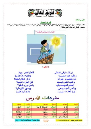 ‫إﻋﺪاد‬/‫ﺑﯿﻮﻣﻲ‬‫ت‬ ‫ﺳﻤﯿﺮ‬/٠١٠٦٤٥٤٩٤٦٤‫أﺑﻰ‬ ‫روح‬ ‫ﻋﻠﻰ‬ ‫ﺟﺎرﯾﺔ‬ ‫ﺻﺪﻗﺔ‬ ‫ﻣﺠﺎﻧﯿﺔ‬ ‫ھﺪﯾﺔ‬ ٣٦
‫اﻟ‬ ‫اﻟﺪرس‬‫ﺜﺎﻟﺚ‬
‫طــﺮﯾﻖ‬‫اﻟﻤﻌــﺎﻟﻲ‬
‫ﻣﻘﺪﻣﺔ‬:‫اﻟﺮﻗﻲ‬ ‫ووﺳﯿﻠﺔ‬ ‫اﻟﮭﺪى‬ ‫ﺳﺒﯿﻞ‬ ‫اﻟﻌﻠﻢ‬‫اﻟﻌﻠﻢ‬ ‫طﺎﻟﺐ‬ ‫ﻋﻠﻰ‬ ‫ﯾﻔﺮض‬ ‫وھﺬا‬ ‫اﻟﺮﻓﺎھﯿﺔ‬ ‫وﺗﺤﻘﯿﻖ‬‫طﻠﺒﮫ‬ ‫ﻓﻲ‬ ‫وﯾﻮاظﺐ‬ ‫ﯾﺠﺘﮭﺪ‬ ‫أن‬
‫ﻣﻜﺎﻧﺔ‬ ‫أﻋﻠﻰ‬ ‫ﯾﻨﺎل‬ ‫ﻛﻲ‬ ‫اﻟﻠﯿﺎﻟﻲ‬ ‫وﯾﺴﮭﺮ‬.
)‫اﻟﻨﺺ‬(
‫اﻟﻤﻌﺎﻟﻲ‬ ‫ﺗﺒﻐﻲ‬ ‫ﻛﻨﺖ‬ ‫إن‬‫أھﺪى‬ ‫ﻓﺎﻟﻌﻠﻢ‬‫ﺳﺒﯿﻼ‬
‫ﻣﺠــــــﺪا‬ ‫ﻋﻠﯿﮫ‬ ‫واظﺐ‬‫طﻮﯾﻼ‬ ‫ا‬ً‫دھﺮ‬ ‫واطﻠﺒﮫ‬
‫وﻟــﻮﻋﺎ‬ ‫ﺑﺎﻟﻌﻠـــﻮم‬ ‫ﻛﻦ‬‫اﻟﻤﻘﺎم‬ ‫ﺗﺮق‬‫اﻟﺠﻠﯿﻼ‬
‫ﻓﯿــــﮭﺎ‬ ‫اﻟﻨﻔﺲ‬ ‫وأﺗﻌﺐ‬‫اﻟﺠﻤﯿﻼ‬ ‫اﻟﺠﺰاء‬ ‫ﺗﻠﻖ‬
‫ﺑﺎب‬ ‫ﻟﻠﻤﺠـــــﺪ‬ ‫اﻟﻌـﻠــﻢ‬‫ﯾﺮوم‬ ‫ﻣﻦ‬ ‫ﯾﺎ‬‫اﻟﺪﺧﻮﻻ‬
‫ﯾﺴﻌﻰ‬ ‫ﻟﻠﻤﺠـﺪ‬ ‫واﻟﺤـﺮ‬‫اﻟﻠﯿﻞ‬ ‫وﯾﺴﮭﺮ‬‫طﻮﻻ‬
‫ﺳﮭــﺮﻧﺎ‬ ‫ﻣﺎ‬ ‫اﻟﻌﻼ‬ ‫ﻟﻮﻻ‬‫ﺑﺎﻟﺠﺪ‬‫طﻮﯾﻼ‬ ً‫ﻼ‬‫ﻟﯿ‬
‫اﻟﻜﻠﻤﺔ‬‫ﻣﻌﻨﺎھﺎ‬‫اﻟﻜﻠﻤﺔ‬‫ﻣﻌﻨﺎھﺎ‬‫اﻟﻜﻠﻤﺔ‬‫ﺟﻤﻌﮭﺎ‬
‫ﺗﺒﻐﻰ‬‫ﺗﺮﯾﺪ‬‫اﻟﻤﻌﺎﻟﻰ‬‫اﻟﺮﻓﯿﻌﺔ‬ ‫اﻟﺪرﺟﺎت‬‫ِﻠﻢ‬‫ﻌ‬‫اﻟ‬‫ُﻠﻮم‬‫ﻌ‬‫اﻟ‬
‫أھﺪى‬‫أرﺷﺪ‬ً‫ﻼ‬‫ﺳﺒﯿ‬‫ًﺎ‬‫طﺮﯾﻘ‬ِ ‫َﺒ‬‫ﺳ‬‫ﯿﻞ‬‫ُﻞ‬‫ﺒ‬ُ‫ﺳ‬
‫واظﺐ‬‫اﺳﺘﻤﺮ‬‫ًا‬‫ﺪ‬‫ﻣﺠ‬‫ًا‬‫ﺪ‬‫ﻣﺠﺘﮭ‬‫اﻟﻤﻘﺎم‬‫اﻟﻤﻘﺎﻣﺎت‬
‫دھﺮ‬‫اﻟﺰﻣﻦ‬‫ًﺎ‬‫ﻋ‬‫وﻟﻮ‬‫ﻣﺤﺒﺎ‬‫اﻟﻨﻔﺲ‬‫اﻟﻨﻔﻮس‬
‫ﺗﺮق‬‫وﺗﻌﻠﻮ‬ ‫ﺗﺮﺗﻔﻊ‬‫اﻟﻤﻘﺎم‬‫اﻟﻤﻜﺎﻧﺔ‬‫اﻟﺠﺰاء‬‫اﻟﺠﺰاءات‬
 