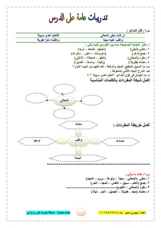 ‫إﻋﺪاد‬/‫ﺑﯿﻮﻣﻲ‬‫ت‬ ‫ﺳﻤﯿﺮ‬/٠١٠٦٤٥٤٩٤٦٤‫أﺑﻰ‬ ‫روح‬ ‫ﻋﻠﻰ‬ ‫ﺟﺎرﯾﺔ‬ ‫ﺻﺪﻗﺔ‬ ‫ﻣﺠﺎﻧﯿﺔ‬ ‫ھﺪﯾﺔ‬ ٣٨
‫س‬١:‫اﻟﺸﺎﻋﺮ‬ ‫ﻗﺎل‬:
‫اﻟﻤﻌﺎﻟﻰ‬ ‫ﺗﺒﻐﻰ‬ ‫ﻛﻨﺖ‬ ‫إن‬ُ‫ﻼ‬‫ﺳﺒﯿ‬ ‫أھﺪى‬ ‫ﻓﺎﻟﻌﻠﻢ‬
‫ًا‬‫ﺪ‬‫ﻣﺠ‬ ‫ﻋﻠﯿﮫ‬ ‫واظﺐ‬ً‫ﻼ‬‫طﻮﯾ‬ ‫ا‬ً‫دھﺮ‬ ‫واطﻠﺒﮫ‬
‫أ‬-‫ﯾﺄﺗﻲ‬ ‫ﻓﯿﻤﺎ‬ ‫اﻟﻘﻮﺳﯿﻦ‬ ‫ﺑﯿﻦ‬ ‫ﻣﻤﺎ‬ ‫اﻟﺼﺤﯿﺤﺔ‬ ‫اﻹﺟﺎﺑﺔ‬ ‫اﺧﺘﺮ‬:
١-‫ﻣﻌﻨﻰ‬)‫ﺗﺒﻐﻰ‬) (‫ﺗﺠﺘﮭﺪ‬–‫ﺗﺼﻌﺪ‬–‫ﺗﺮﯾﺪ‬(
٢-‫ﺟﻤﻊ‬)‫دھﺮ‬) (‫دھﺮوﻧﺎت‬–‫دھﻮر‬–‫دھﺮات‬(
٣-‫ﻣﻔﺮد‬)‫اﻟﻤﻌﺎﻟﻰ‬) (‫اﻟﻌﻠﻮ‬–‫اﻟﻤﻌﻼة‬–‫اﻷﻋﻠﻰ‬(
٤-‫ﻣﻀﺎد‬)ً‫ﻼ‬‫طﻮﯾ‬) (‫ًﺎ‬‫ﻌ‬‫رﻓﯿ‬–‫ًﺎ‬‫ﻌ‬‫واﺳ‬–‫ا‬ً‫ﻗﺼﯿﺮ‬(
‫ب‬-‫؟‬ ‫اﻷول‬ ‫اﻟﺒﯿﺖ‬ ‫ﻣﻦ‬ ‫ﺗﻔﮭﻢ‬ ‫ﻛﻤﺎ‬ ، ‫واﻟﺮﻓﻌﺔ‬ ‫اﻟﻤﺠﺪ‬ ‫ﻟﺘﺤﻘﯿﻖ‬ ‫اﻟﺴﺒﯿﻞ‬ ‫ﻣﺎ‬
‫ﺟـ‬-‫ﺑﺄﺳﻠﻮﺑﻚ‬ ‫اﻟﺜﺎﻧﻲ‬ ‫اﻟﺒﯿﺖ‬ ‫اﺷﺮح‬.
‫د‬-‫اﻟﺸﺎﻋﺮ‬ ‫ﻗﻮل‬ ‫ﻓﻰ‬ ‫اﻟﺠﻤﺎل‬ ‫ﻣﺎ‬"ً‫ﻼ‬‫ﺳﺒﯿ‬ ‫أھﺪى‬ ‫اﻟﻌﻠﻢ‬"‫؟‬
‫اﻟﻤﻨﺎﺳﺒﺔ‬ ‫ﺑﺎﻟﻜﻠﻤﺎت‬ ‫اﻟﻤﻔﺮدات‬ ‫ﺷﺒﻜﺔ‬ ‫أﻛﻤﻞ‬
‫ﺧ‬ ‫أﻛﻤﻞ‬‫اﻟﻤﻔﺮدات‬ ‫ﺮﯾﻄﺔ‬:
*************************************************************
‫س‬٢:‫ﯾﺄﺗﻲ‬ ‫ﻣﺎ‬ ‫ھﺎت‬:
١-‫ﻣﻌﻨﻰ‬)‫اﻟﻤﻌﺎﻟﻲ‬–‫ًا‬‫ﺪ‬‫ﻣﺠ‬–‫ًﺎ‬‫ﻋ‬‫وﻟﻮ‬–‫ﯾﺮوم‬–‫اﻟﻤﺠﺪ‬(
٢-‫ﺟﻤﻊ‬)‫اﻟﻌﻠﻢ‬–‫ﺳﺒﯿﻞ‬–‫اﻟﻨﻔﺲ‬–‫اﻟﻤﺠﺪ‬–‫اﻟﺤﺮ‬(
٣-‫ﻣﻔﺮد‬)‫اﻟﻤﻌﺎﻟﻲ‬–‫اﻟﻌﻠﻮم‬(----------------------------------------
٤-‫ﻣﻀﺎد‬)‫ﻣﺠﺪ‬–ً‫ﻼ‬‫طﻮﯾ‬–‫اﻟﺠﻤﯿﻞ‬–‫اﻟﺤﺮ‬–ً‫ﻼ‬‫ﻟﯿ‬(
‫واظﺐ‬
‫ﻣﻌﻨﺎھﺎ‬
.........................
‫ﻣﻀﺎدھﺎ‬
.........................
‫ﻧﻮﻋﮭﺎ‬
.........................
‫اﻟﺠﻤﻠﺔ‬
......................................
‫اﻟﻤﻌﺎﻟﻰ‬
 