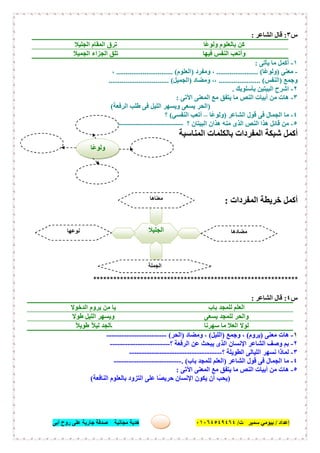‫إﻋﺪاد‬/‫ﺑﯿﻮﻣﻲ‬‫ت‬ ‫ﺳﻤﯿﺮ‬/٠١٠٦٤٥٤٩٤٦٤‫أﺑﻰ‬ ‫روح‬ ‫ﻋﻠﻰ‬ ‫ﺟﺎرﯾﺔ‬ ‫ﺻﺪﻗﺔ‬ ‫ﻣﺠﺎﻧﯿﺔ‬ ‫ھﺪﯾﺔ‬ ٣٩
‫س‬٣:‫اﻟﺸﺎﻋﺮ‬ ‫ﻗﺎل‬:
‫ًﺎ‬‫ﻋ‬‫وﻟﻮ‬ ‫ﺑﺎﻟﻌﻠﻮم‬ ‫ﻛﻦ‬‫اﻟﺠﻠﯿﻼ‬ ‫اﻟﻤﻘﺎم‬ ‫ﺗﺮق‬
‫ﻓﯿﮭﺎ‬ ‫اﻟﻨﻔﺲ‬ ‫وأﺗﻌﺐ‬‫اﻟﺠﻤﯿﻼ‬ ‫اﻟﺠﺰاء‬ ‫ﺗﻠﻖ‬
١-‫ﯾﺄﺗﻰ‬ ‫ﻣﺎ‬ ‫أﻛﻤﻞ‬:
-‫ﻣﻌﻨﻰ‬)‫ًﺎ‬‫ﻋ‬‫وﻟﻮ‬...................... (‫وﻣﻔﺮد‬ ،)‫اﻟﻌﻠﻮم‬.............................. (،
‫وﺟﻤﻊ‬)‫اﻟﻨﻔﺲ‬...................... (‫وﻣﻀﺎد‬ ،،)‫اﻟﺠﻤﯿﻞ‬................................ (
٢-‫ﺑﺄﺳﻠﻮﺑﻚ‬ ‫اﻟﺒﯿﺘﯿﻦ‬ ‫اﺷﺮح‬.
٣-‫اﻵﺗﻰ‬ ‫اﻟﻤﻌﻨﻰ‬ ‫ﻣﻊ‬ ‫ﯾﺘﻔﻖ‬ ‫ﻣﺎ‬ ‫اﻟﻨﺺ‬ ‫أﺑﯿﺎت‬ ‫ﻣﻦ‬ ‫ھﺎت‬:
)‫اﻟﺮﻓﻌﺔ‬ ‫طﻠﺐ‬ ‫ﻓﻰ‬ ‫اﻟﻠﯿﻞ‬ ‫وﯾﺴﮭﺮ‬ ‫ﯾﺴﻌﻰ‬ ‫اﻟﺤﺮ‬(
٤-‫اﻟﺸﺎﻋﺮ‬ ‫ﻗﻮل‬ ‫ﻓﻰ‬ ‫اﻟﺠﻤﺎل‬ ‫ﻣﺎ‬)‫ًﺎ‬‫ﻋ‬‫وﻟﻮ‬–‫اﻟﻨﻔﺴﻲ‬ ‫أﺗﻌﺐ‬(‫؟‬
٥-‫؟‬ ‫اﻟﺒﯿﺘﺎن‬ ‫ھﺬان‬ ‫ﻣﻨﮫ‬ ‫اﻟﺬى‬ ‫اﻟﻨﺺ‬ ‫ھﺬا‬ ‫ﻗﺎﺋﻞ‬ ‫ﻣﻦ‬----------------------------
‫اﻟﻤﻨﺎﺳﺒﺔ‬ ‫ﺑﺎﻟﻜﻠﻤﺎت‬ ‫اﻟﻤﻔﺮدات‬ ‫ﺷﺒﻜﺔ‬ ‫أﻛﻤﻞ‬
‫اﻟﻤﻔﺮدات‬ ‫ﺧﺮﯾﻄﺔ‬ ‫أﻛﻤﻞ‬:
*************************************************************
‫س‬٤:‫اﻟﺸﺎﻋﺮ‬ ‫ﻗﺎل‬:
‫ﺑﺎب‬ ‫ﻟﻠﻤﺠﺪ‬ ‫اﻟﻌﻠﻢ‬‫اﻟ‬ ‫ﯾﺮوم‬ ‫ﻣﻦ‬ ‫ﯾﺎ‬‫ﺪﺧﻮﻻ‬
‫ﯾﺴﻌﻰ‬ ‫ﻟﻠﻤﺠﺪ‬ ‫واﻟﺤﺮ‬‫طﻮﻻ‬ ‫اﻟﻠﯿﻞ‬ ‫وﯾﺴﮭﺮ‬
‫ﺳﮭﺮﻧﺎ‬ ‫ﻣﺎ‬ ‫اﻟﻌﻼ‬ ‫ﻟﻮﻻ‬ً‫ﻼ‬‫طﻮﯾ‬ ً‫ﻼ‬‫ﻟﯿ‬ ‫ﺑﺎﻟﺠﺪ‬
١-‫ﻣﻌﻨﻰ‬ ‫ھﺎت‬)‫ﯾﺮوم‬(‫وﺟﻤﻊ‬ ،)‫اﻟﻠﯿﻞ‬(‫وﻣﻀﺎد‬ ،)‫اﻟﺤﺮ‬(------------------------
٢-‫؟‬ ‫اﻟﺮﻓﻌﺔ‬ ‫ﻋﻦ‬ ‫ﯾﺒﺤﺚ‬ ‫اﻟﺬى‬ ‫اﻹﻧﺴﺎن‬ ‫اﻟﺸﺎﻋﺮ‬ ‫وﺻﻒ‬ ‫ﺑﻢ‬------------------------
٣-‫اﻟﻄﻮﯾﻠﺔ‬ ‫اﻟﻠﯿﺎﻟﻰ‬ ‫ﻧﺴﮭﺮ‬ ‫ﻟﻤﺎذا‬‫؟‬-------------------------------------
٤-‫اﻟﺸﺎﻋﺮ‬ ‫ﻗﻮل‬ ‫ﻓﻰ‬ ‫اﻟﺠﻤﺎل‬ ‫ﻣﺎ‬)‫ﺑﺎب‬ ‫ﻟﻠﻤﺠﺪ‬ ‫اﻟﻌﻠﻢ‬. (---------------------------
٥-‫اﻵﺗﻰ‬ ‫اﻟﻤﻌﻨﻰ‬ ‫ﻣﻊ‬ ‫ﯾﺘﻔﻖ‬ ‫ﻣﺎ‬ ‫اﻟﻨﺺ‬ ‫أﺑﯿﺎت‬ ‫ﻣﻦ‬ ‫ھﺎت‬:
)‫اﻟﻨﺎﻓﻌﺔ‬ ‫ﺑﺎﻟﻌﻠﻮم‬ ‫اﻟﺘﺰود‬ ‫ﻋﻠﻰ‬ ‫ًﺎ‬‫ﺼ‬‫ﺣﺮﯾ‬ ‫اﻹﻧﺴﺎن‬ ‫ﯾﻜﻮن‬ ‫أن‬ ‫ﯾﺤﺐ‬(
‫اﻟﺠﻠﯿﻼ‬
‫ﻣﻌﻨﺎھﺎ‬
.........................
‫ﻣﻀﺎدھﺎ‬
.........................
‫ﻧﻮﻋﮭﺎ‬
.........................
‫اﻟﺠﻤﻠﺔ‬
......................................
‫ًﺎ‬‫ﻋ‬‫وﻟﻮ‬
 