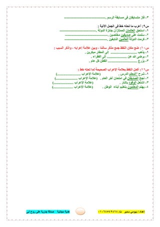 ‫إﻋﺪاد‬/‫ﺑﯿﻮﻣﻲ‬‫ت‬ ‫ﺳﻤﯿﺮ‬/٠١٠٦٤٥٤٩٤٦٤‫أﺑﻰ‬ ‫روح‬ ‫ﻋﻠﻰ‬ ‫ﺟﺎرﯾﺔ‬ ‫ﺻﺪﻗﺔ‬ ‫ﻣﺠﺎﻧﯿﺔ‬ ‫ھﺪﯾﺔ‬ ٤١
٣-‫اﻟﺮﺳﻢ‬ ‫ﻣﺴﺎﺑﻘﺔ‬ ‫ﻓﻰ‬ ‫ﻣﺘﺴﺎﺑﻘﺎن‬ ‫ﻓﺎز‬.---------------------------------
‫س‬٩:‫اﻵﺗﯿﺔ‬ ‫اﻟﺠﻤﻞ‬ ‫ﻓﻰ‬ ‫ﺧﻂ‬ ‫ﺗﺤﺘﮫ‬ ‫ﻣﺎ‬ ‫أﻋﺮب‬:
١-‫اﺳﺘﺤﻖ‬‫اﻟﻌﺎﻟﻤﺎن‬‫اﻟﺪوﻟﺔ‬ ‫ﺟﺎﺋﺰة‬ ‫اﻟﻤﻤﺘﺎزان‬.-----------------------------
٢-‫ﻋﻠﻰ‬ ‫ﺳﻠﻤﺖ‬‫ﺻﺪﯾﻘﯿﻦ‬‫ﻣﺨﻠﺼﯿﻦ‬.----------------------------------
٣-‫اﻟﺪوﻟﺔ‬ ‫ﻛﺮﻣﺖ‬‫اﻟﻌﺎﻟﻤﯿﻦ‬‫اﻟﻨﺎﺑﻐﯿﻦ‬.----------------------------------
‫س‬١٠:‫اﻟﺴﺒﺐ‬ ‫واذﻛﺮ‬ ، ‫إﻋﺮاﺑﮫ‬ ‫ﻋﻼﻣﺔ‬ ‫وﺑﯿﻦ‬ ، ‫ﺎ‬ً‫ﺳﺎﻟﻤ‬ ‫ﻣﺬﻛﺮ‬ ‫ﺟﻤﻊ‬ ‫اﻟﻨﻘﻂ‬ ‫ﻣﻜﺎن‬ ‫ﺿﻊ‬:
١-‫ﯾﺬھﺐ‬............................‫ﻣﺒﻜﺮﯾﻦ‬ ‫اﻟﻤﻄﺎر‬ ‫إﻟﻰ‬.
٢-‫ﻋﻦ‬ ‫ﷲ‬ ‫ﯾﺮﺿﻰ‬.....................‫اﻟﻔﻘﺮاء‬ ‫إﻟﻰ‬.
٣-‫ﯾ‬‫ﺰرع‬...............................‫ﻋﺎم‬ ‫ﻛﻞ‬ ‫اﻟﻘﻄﻦ‬.
‫س‬١١:‫ﺧﻂ‬ ‫ﺗﺤﺘﮫ‬ ‫ﻟﻤﺎ‬ ‫اﻟﺼﺤﯿﺤﺔ‬ ‫اﻹﻋﺮاب‬ ‫ﺑﻌﻼﻣﺔ‬ ‫اﻟﻨﻘﻂ‬ ‫أﻛﻤﻞ‬:
١-‫ﺷﺮح‬’‫اﻟﻤﻌﻠﻢ‬‫اﻟﺪرس‬) .‫اﻹﻋﺮاب‬ ‫ﻋﻼﻣﺔ‬(.........................
٢-‫ﻧﺠﺢ‬‫اﻟﺼﺪﯾﻘﺎن‬‫اﻟﻌﺎم‬ ‫آﺧﺮ‬ ‫اﻣﺘﺤﺎن‬ ‫ﻓﻲ‬) .‫اﻹﻋﺮاب‬ ‫ﻋﻼﻣﺔ‬............(...........
٣-‫اﺷﺘﻌﻞ‬‫اﻟﻮﻗﻮد‬‫ﺑﺎﻟﻨﺎر‬) .‫اﻹﻋﺮاب‬ ‫ﻋﻼﻣﺔ‬(.....................
٤-‫ﯾﮭﺘﻢ‬‫اﻟﻤﻌﻠﻤﻮن‬‫اﻟﻮطﻦ‬ ‫أﺑﻨﺎء‬ ‫ﺑﺘﻌﻠﯿﻢ‬) .‫اﻹﻋﺮاب‬ ‫ﻋﻼﻣﺔ‬(.....................
 