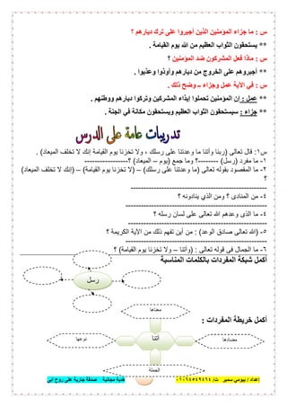 ‫إﻋﺪاد‬/‫ﺑﯿﻮﻣﻲ‬‫ت‬ ‫ﺳﻤﯿﺮ‬/٠١٠٦٤٥٤٩٤٦٤‫أﺑﻰ‬ ‫روح‬ ‫ﻋﻠﻰ‬ ‫ﺟﺎرﯾﺔ‬ ‫ﺻﺪﻗﺔ‬ ‫ﻣﺠﺎﻧﯿﺔ‬ ‫ھﺪﯾﺔ‬ ٥
‫س‬:‫؟‬ ‫دﯾﺎرھﻢ‬ ‫ﺗﺮك‬ ‫ﻋﻠﻰ‬ ‫أﺟﺒﺮوا‬ ‫اﻟﺬﯾﻦ‬ ‫اﻟﻤﺆﻣﻨﯿﻦ‬ ‫ﺟﺰاء‬ ‫ﻣﺎ‬
**‫اﻟﻘﯿﺎﻣﺔ‬ ‫ﯾﻮم‬ ‫ﷲ‬ ‫ﻣﻦ‬ ‫اﻟﻌﻈﯿﻢ‬ ‫اﻟﺜﻮاب‬ ‫ﯾﺴﺘﺤﻘﻮن‬.
‫س‬:‫اﻟﻤﺆﻣﻨﯿﻦ‬ ‫ﺿﺪ‬ ‫اﻟﻤﺸﺮﻛﻮن‬ ‫ﻓﻌﻞ‬ ‫ﻣﺎذا‬‫؟‬
**‫وﻋﺬﺑﻮا‬ ‫وأوذوا‬ ‫دﯾﺎرھﻢ‬ ‫ﻣﻦ‬ ‫اﻟﺨﺮوج‬ ‫ﻋﻠﻰ‬ ‫أﺟﺒﺮوھﻢ‬.
‫س‬:‫ذﻟﻚ‬ ‫وﺿﺢ‬ ‫ــ‬ ‫وﺟﺰاء‬ ‫ﻋﻤﻞ‬ ‫اﻵﯾﺔ‬ ‫ﻓﻲ‬.
**‫ﻋﻤﻞ‬:‫إﯾﺬا‬ ‫ﺗﺤﻤﻠﻮا‬ ‫اﻟﻤﺆﻣﻨﯿﻦ‬ ‫إن‬‫ووطﻨﮭﻢ‬ ‫دﯾﺎرھﻢ‬ ‫وﺗﺮﻛﻮا‬ ‫اﻟﻤﺸﺮﻛﯿﻦ‬ ‫ء‬.
**‫ﺟﺰاء‬:‫اﻟﺠﻨﺔ‬ ‫ﻓﻲ‬ ‫ﻣﻜﺎﻧﺔ‬ ‫وﯾﺴﺘﺤﻘﻮن‬ ‫اﻟﻌﻈﯿﻢ‬ ‫اﻟﺜﻮاب‬ ‫ﺳﯿﺴﺘﺤﻘﻮن‬.
‫س‬١:‫ﺗﻌﺎﻟﻰ‬ ‫ﻗﺎل‬)‫اﻟﻣﯾﻌﺎد‬ ‫ﺗﺧﻠف‬ ‫ﻻ‬ ‫إﻧك‬ ‫اﻟﻘﯾﺎﻣﺔ‬ ‫ﯾوم‬ ‫ﺗﺧزﻧﺎ‬ ‫وﻻ‬ ، ‫رﺳﻠك‬ ‫ﻋﻠﻰ‬ ‫وﻋدﺗﻧﺎ‬ ‫ﻣﺎ‬ ‫وآﺗﻧﺎ‬ ‫رﺑﻧﺎ‬. (
١-‫ﻣﻔرد‬ ‫ﻣﺎ‬)‫رﺳل‬(--------‫ﺟﻣﻊ‬ ‫وﻣﺎ‬ ‫؟‬)‫ﯾوم‬–‫اﻟﻣﯾﻌﺎد‬(‫؟‬-----------------
٢-‫ﺗﻌﺎﻟﻰ‬ ‫ﺑﻘوﻟﮫ‬ ‫اﻟﻣﻘﺻود‬ ‫ﻣﺎ‬)‫رﺳﻠك‬ ‫ﻋﻠﻰ‬ ‫وﻋدﺗﻧﺎ‬ ‫ﻣﺎ‬(–)‫اﻟﻘﯾﺎﻣﺔ‬ ‫ﯾوم‬ ‫ﺗﺧزﻧﺎ‬ ‫ﻻ‬(–)‫اﻟﻣﯾﻌﺎد‬ ‫ﺗﺧﻠف‬ ‫ﻻ‬ ‫إﻧك‬(
‫؟‬
-----------------------------------------------------
٤-‫؟‬ ‫ﯾﻧﺎدوﻧﮫ‬ ‫اﻟذي‬ ‫وﻣن‬ ‫؟‬ ‫اﻟﻣﻧﺎدى‬ ‫ﻣن‬
-------------------------------------------------------
٤-‫اﻟذ‬ ‫ﻣﺎ‬‫؟‬ ‫رﺳﻠﮫ‬ ‫ﻟﺳﺎن‬ ‫ﻋﻠﻰ‬ ‫ﺗﻌﺎﻟﻰ‬ ‫ﷲ‬ ‫وﻋدھم‬ ‫ى‬
------------------------------------------------------
٥-)‫اﻟوﻋد‬ ‫ﺻﺎدق‬ ‫ﺗﻌﺎﻟﻰ‬ ‫ﷲ‬: (‫؟‬ ‫اﻟﻛرﯾﻣﺔ‬ ‫اﻵﯾﺔ‬ ‫ﻣن‬ ‫ذﻟك‬ ‫ﺗﻔﮭم‬ ‫أﯾن‬ ‫ﻣن‬
-------------------------------------------------------
٦-‫ﺗﻌﺎﻟﻰ‬ ‫ﻗوﻟﮫ‬ ‫ﻓﻰ‬ ‫اﻟﺟﻣﺎل‬ ‫ﻣﺎ‬) :‫وآﺗﻧﺎ‬–‫ﺗﺧز‬ ‫وﻻ‬‫اﻟﻘﯾﺎﻣﺔ‬ ‫ﯾوم‬ ‫ﻧﺎ‬(‫؟‬
‫اﻟﻤﻨﺎﺳﺒﺔ‬ ‫ﺑﺎﻟﻜﻠﻤﺎت‬ ‫اﻟﻤﻔﺮدات‬ ‫ﺷﺒﻜﺔ‬ ‫أﻛﻤﻞ‬
‫اﻟﻤﻔﺮدات‬ ‫ﺧﺮﯾﻄﺔ‬ ‫أﻛﻤﻞ‬:
‫آﺗﻧﺎ‬
‫ﻣﻌﻨﺎھﺎ‬
.........................
‫ﻣﻀﺎدھﺎ‬
.........................
‫ﻧﻮﻋﮭﺎ‬
.........................
‫اﻟﺠﻤﻠﺔ‬
......................................
‫رﺳل‬
 