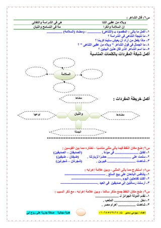 ‫إﻋﺪاد‬/‫ﺑﯿﻮﻣﻲ‬‫ت‬ ‫ﺳﻤﯿﺮ‬/٠١٠٦٤٥٤٩٤٦٤‫أﺑﻰ‬ ‫روح‬ ‫ﻋﻠﻰ‬ ‫ﺟﺎرﯾﺔ‬ ‫ﺻﺪﻗﺔ‬ ‫ﻣﺠﺎﻧﯿﺔ‬ ‫ھﺪﯾﺔ‬ ٥٨
‫س‬٦:‫اﻟﺸﺎﻋﺮ‬ ‫ﻗﺎل‬:
‫اﻟﺘﻨﺎ‬ ‫ﻋﻘﺒﻰ‬ ‫ﻣﻦ‬ ‫وﯾﻼه‬‫واﻟﺘﻔﺎﻧﻰ‬ ‫اﻟﺸﺮاﺳﺔ‬ ‫ﻓﻰ‬ ‫ھﻰ‬
‫واﻟﻜﺮا‬ ‫اﻟﺴﻼﻣﺔ‬ ‫إن‬‫واﻟﻠﯿﺎن‬ ‫اﻟﺘﺴﺎﻣﺢ‬ ‫ﻓﻰ‬ ‫ﻣﺔ‬
١-‫ﯾﺄﺗﻰ‬ ‫ﻣﺎ‬ ‫أﻛﻤﻞ‬:‫ﺑـ‬ ‫اﻟﻤﻘﺼﻮد‬)‫اﻟﺘﻨﺎھﻰ‬.............. (‫وﻣﻀﺎد‬ ،)‫اﻟﺴﻼﻣﺔ‬................ (
٢-‫ﻓ‬ ‫اﻟﺘﻨﺎھﻰ‬ ‫ﻧﺘﯿﺠﺔ‬ ‫ﻣﺎ‬‫؟‬ ‫اﻟﺸﺮاﺳﺔ‬ ‫ﻰ‬
٣-‫؟‬ ‫ﺎ‬ً‫ﻛﺮﯾﻤ‬ ‫ﺎ‬ً‫ﺳﻠﯿﻤ‬ ‫ﯾﻌﯿﺶ‬ ‫أن‬ ‫أراد‬ ‫ﻣﻦ‬ ‫ﯾﻔﻌﻞ‬ ‫ﻣﺎذا‬
٤-‫اﻟﺸﺎﻋﺮ‬ ‫ﻗﻮل‬ ‫ﻓﻰ‬ ‫اﻟﺠﻤﺎل‬ ‫ﻣﺎ‬"‫اﻟﺘﻨﺎھﻰ‬ ‫ﻋﻘﺒﻰ‬ ‫ﻣﻦ‬ ‫وﯾﻼه‬"‫؟‬
٥-‫؟‬ ‫اﻟﺒﯿﺘﯿﻦ‬ ‫ھﺬﯾﻦ‬ ‫ﻗﺎل‬ ‫اﻟﺬى‬ ‫اﻟﺸﺎﻋﺮ‬ ‫اﺳﻢ‬ ‫ﻣﺎ‬
‫اﻟﻤﻨﺎﺳﺒﺔ‬ ‫ﺑﺎﻟﻜﻠﻤﺎت‬ ‫اﻟﻤﻔﺮدات‬ ‫ﺷﺒﻜﺔ‬ ‫أﻛﻤﻞ‬
‫اﻟﻤﻔﺮدات‬ ‫ﺧﺮﯾﻄﺔ‬ ‫أﻛﻤﻞ‬:
*************************************************************
‫س‬٧:‫اﻟﻘﻮﺳﯿﻦ‬ ‫ﺑﯿﻦ‬ ‫ﻣﻤﺎ‬ ‫ﺗﺨﺘﺎره‬ ، ‫ًﺎ‬‫ﺒ‬‫ﻣﻨﺎﺳ‬ ‫ﻣﺜﻨﻰ‬ ‫ﯾﺄﺗﻰ‬ ‫ﻓﯿﻤﺎ‬ ‫اﻟﻨﻘﻂ‬ ‫ﻣﻜﺎن‬ ‫ﺿﻊ‬:
١-‫ﺗﻘﺎﺑﻞ‬.........................‫ﻣﻮدة‬ ‫ﻓﻰ‬) .‫اﻟﺼﺪﯾﻘﺎن‬–‫اﻟﺼﺪﯾﻘﯿﻦ‬(
٢-‫ﻋﻠﻰ‬ ‫ﺳﻠﻤﺖ‬.........................‫ﻟﺰﯾﺎرﺗﻨﺎ‬ ‫ا‬ً‫ﺣﻀﺮ‬.)‫ﺿﯿﻔﺎن‬–‫ﺿﯿﻔﯿﻦ‬(
٣-‫ﺷﺎھﺪت‬..............................‫ﻛﺒﯿﺮﯾﻦ‬) .‫ﺷﺠﺮﺗﺎن‬–‫ﺷﺠﺮﺗﯿﻦ‬(
‫س‬٨:‫إﻋﺮاﺑﮫ‬ ‫ﻋﻼﻣﺔ‬ ‫وﺑﯿﻦ‬ ، ‫اﻟﻤﺜﻨﻰ‬ ‫ﯾﺄﺗﻰ‬ ‫ﻣﻤﺎ‬ ‫اﺳﺘﺨﺮج‬:
١-‫اﻟﺴﻠﻊ‬ ‫ﺑﯿﻊ‬ ‫ﻋﻠﻰ‬ ‫اﻟﺒﺎﺋﻌﺎن‬ ‫ﯾﺘﻨﺎﻓﺲ‬.---------------------------------
٢-‫اﻟﯿﻮم‬ ‫ﺗﻔﺎﺣﺘﯿﻦ‬ ‫أﻛﻠﺖ‬.----------------------------------------
٣-‫اﻟﻌﯿﺪ‬ ‫ﻓﻰ‬ ‫ﺻﺪﯾﻘﯿﻦ‬ ‫إﻟﻰ‬ ‫رﺳﺎﻟﺘﯿﻦ‬ ‫أرﺳﻠﺖ‬.------------------------------
‫س‬٩:‫اﻟﺴﺒﺐ‬ ‫ذﻛﺮ‬ ‫ﻣﻊ‬ ، ‫إﻋﺮاﺑﮫ‬ ‫ﻋﻼﻣﺔ‬ ‫وﺑﯿﻦ‬ ، ‫ﺎ‬ً‫ﺳﺎﻟﻤ‬ ‫ﻣﺬﻛﺮ‬ ‫ﺟﻤﻊ‬ ‫اﻟﻨﻘﻂ‬ ‫ﻣﻜﺎن‬ ‫ﺿﻊ‬:
١-‫ﻟـ‬ ‫اﻟﺠﻮاﺋﺰ‬ ‫اﻟﺪوﻟﺔ‬ ‫ﺗﻘﺪم‬........................
٢-‫دﺧﻞ‬..........................‫اﻟﻤ‬‫ﻠﻌﺐ‬.
٣-‫ﺷﺎھﺪت‬..................‫ﻣﺼﺮ‬ ‫أھﺮام‬.
‫واﻟﻠﯿﺎن‬
‫ﻣﻌﻨﺎھﺎ‬
.........................
‫ﻣﻀﺎدھﺎ‬
.........................
‫ﻧﻮﻋﮭﺎ‬
.........................
‫اﻟﺠﻤﻠﺔ‬
......................................
‫اﻟﺴﻼﻣﺔ‬
 
