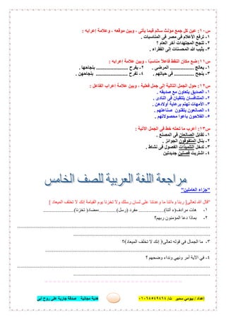 ‫إﻋﺪاد‬/‫ﺑﯿﻮﻣﻲ‬‫ت‬ ‫ﺳﻤﯿﺮ‬/٠١٠٦٤٥٤٩٤٦٤‫أﺑﻰ‬ ‫روح‬ ‫ﻋﻠﻰ‬ ‫ﺟﺎرﯾﺔ‬ ‫ﺻﺪﻗﺔ‬ ‫ﻣﺠﺎﻧﯿﺔ‬ ‫ھﺪﯾﺔ‬ ٥٩
‫س‬١٠:‫إﻋﺮاﺑﮫ‬ ‫وﻋﻼﻣﺔ‬ ، ‫ﻣﻮﻗﻌﮫ‬ ‫وﺑﯿﻦ‬ ، ‫ﯾﺄﺗﻰ‬ ‫ﻓﯿﻤﺎ‬ ‫ﺳﺎﻟﻢ‬ ‫ﻣﺆﻧﺚ‬ ‫ﺟﻤﻊ‬ ‫ﻛﻞ‬ ‫ﻋﯿﻦ‬:
١-‫اﻟﻤﻨﺎﺳﺒﺎت‬ ‫ﻓﻰ‬ ‫ﻣﺼﺮ‬ ‫ﻓﻰ‬ ‫اﻷﻋﻼم‬ ‫ﺗﺮﻓﻊ‬.
٢-‫؟‬ ‫اﻟﻌﺎم‬ ‫آﺧﺮ‬ ‫اﻟﻤﺠﺘﮭﺪات‬ ‫ﺗﻨﺠﺢ‬
٣-‫اﻟﻔﻘﺮاء‬ ‫إﻟﻰ‬ ‫اﻟﻤﺤﺴﻨﺎت‬ ‫ﷲ‬ ‫ﯾﺜﯿﺐ‬.
‫س‬١١:، ‫ًﺎ‬‫ﺒ‬‫ﻣﻨﺎﺳ‬ ً‫ﻼ‬‫ﻓﺎﻋ‬ ‫اﻟﻨﻘﻂ‬ ‫ﻣﻜﺎن‬ ‫ﺿﻊ‬‫إﻋﺮاﺑﮫ‬ ‫ﻋﻼﻣﺔ‬ ‫وﺑﯿﻦ‬:
١-‫ﯾﻌﺎﻟﺞ‬..................‫اﻟﻤﺮﺿﻰ‬.٢-‫ﯾﻔﺮح‬........................‫ﺑﻨﺠﺎﺣﮭﺎ‬.
٣-‫ﯾﻨﺠﺢ‬...............‫ﺣﯿﺎﺗﮭﻢ‬ ‫ﻓﻰ‬.٤-‫ﺗﻔﺮح‬........................‫ﺑﻨﺠﺎﺣﮭﻦ‬.
‫س‬١٢:‫اﻟﻔﺎﻋﻞ‬ ‫إﻋﺮاب‬ ‫ﻋﻼﻣﺔ‬ ‫وﺑﯿﻦ‬ ، ‫ﻓﻌﻠﯿﺔ‬ ‫ﺟﻤﻞ‬ ‫إﻟﻰ‬ ‫اﻟﺘﺎﻟﯿﺔ‬ ‫اﻟﺠﻤﻞ‬ ‫ﺣﻮل‬:
١-‫ﺻﺪﯾﻘﮫ‬ ‫ﻣﻊ‬ ‫ﯾﺘﻌﺎون‬ ‫اﻟﺼﺪﯾﻖ‬.
٢-‫اﻟﻨﺎدى‬ ‫ﻓﻰ‬ ‫ﯾﻠﺘﻘﯿﺎن‬ ‫اﻟﻤﺘﻨﺎﻓﺴﺎن‬.
٣-‫أوﻻدھﻦ‬ ‫ﺑﺮﻋﺎﯾﺔ‬ ‫ﺗﮭﺘﻢ‬ ‫اﻷﻣﮭﺎت‬.
٤-‫ﺻﻨﺎﻋﺘﮭﻢ‬ ‫ﯾﺘﻘﻨﻮن‬ ‫اﻟﺼﺎﻧﻌﻮن‬.
٥-‫ﻣﺤﺼﻮﻻﺗﮭﻢ‬ ‫ﺑﺎﻋﻮا‬ ‫اﻟﻔﻼﺣﻮن‬.
‫س‬١٣:‫اﻵﺗﯿﺔ‬ ‫اﻟﺠﻤﻞ‬ ‫ﻓﻰ‬ ‫ﺧﻂ‬ ‫ﺗﺤﺘﮫ‬ ‫ﻣﺎ‬ ‫أﻋﺮب‬:
١-‫ﺗﻘﺎﺑﻞ‬‫اﻟﺼﺎﻧﻌﺎن‬‫اﻟﻤﺼﻨﻊ‬ ‫ﻓﻰ‬.
٢-‫ﯾﻨﺎل‬‫اﻟﻤﺘﻔﻮﻗﻮن‬‫اﻟﺠﻮاﺋﺰ‬.
٣-‫ﺗﺪﺧﻞ‬‫اﻟﺘﻠﻤﯿﺬات‬‫ﻧﺸﺎط‬ ‫ﻓﻰ‬ ‫اﻟﻔﺼﻮل‬.
٤-‫اﺷﺘﺮﯾﺖ‬‫ﻗﺼﺘﯿﻦ‬‫ﺟﺪﯾﺪﺗﯿﻦ‬
"‫اﻟﻌﺎﻣﻠﯿﻦ‬ ‫ﺟﺰاء‬"
"‫ﺗﻌﺎﻟﻰ‬ ‫ﷲ‬ ‫ﻗﺎل‬]‫اﻟﻤﯿﻌﺎد‬ ‫ﺗﺨﻠﻒ‬ ‫ﻻ‬ ‫إﻧﻚ‬ ‫اﻟﻘﯿﺎﻣﺔ‬ ‫ﯾﻮم‬ ‫ﺗﺨﺰﻧﺎ‬ ‫وﻻ‬ ‫رﺳﻠﻚ‬ ‫ﻟﺴﺎن‬ ‫ﻋﻠﻰ‬ ‫وﻋﺪﺗﻨﺎ‬ ‫ﻣﺎ‬ ‫وءاﺗﻨﺎ‬ ‫رﺑﻨﺎ‬[
١-‫ﻣﺮادف‬ ‫ھﺎت‬)‫آﺗﻨﺎ‬ ‫ء‬..(.................‫ﻣﻔﺮد‬)‫رﺳﻞ‬.............(‫،ﻣﻀﺎد‬)‫ﺗﺨﺰﻧﺎ‬.......................(
٢-‫رﺑﮭﻢ؟‬ ‫اﻟﻤﺆﻣﻨﻮن‬ ‫دﻋﺎ‬ ‫ﺑﻤﺎذا‬
.................................................................................................................................................
.......................................................................................................
٣-‫ﺗﻌﺎﻟﻰ‬ ‫ﻗﻮﻟﮫ‬ ‫ﻓﻲ‬ ‫اﻟﺠﻤﺎل‬ ‫ﻣﺎ‬‫اﻟﻤﯿﻌﺎد‬ ‫ﺗﺨﻠﻒ‬ ‫ﻻ‬ ‫إﻧﻚ‬‫؟‬
............................................................................................................................
٤-‫؟‬ ‫وﺿﺤﮭﻢ‬ ‫وﻧﺪاء‬ ‫وﻧﮭﻲ‬ ‫أﻣﺮ‬ ‫اﻵﯾﺔ‬ ‫ﻓﻲ‬
.................................................................................................................................................
.......................................................................................................
= = = = = = = = = = = = = = = = = = = = = = = = = = = = = = = =
 