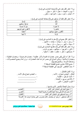 ‫إﻋﺪاد‬/‫ﺑﯿﻮﻣﻲ‬‫ت‬ ‫ﺳﻤﯿﺮ‬/٠١٠٦٤٥٤٩٤٦٤‫أﺑﻰ‬ ‫روح‬ ‫ﻋﻠﻰ‬ ‫ﺟﺎرﯾﺔ‬ ‫ﺻﺪﻗﺔ‬ ‫ﻣﺠﺎﻧﯿﺔ‬ ‫ھﺪﯾﺔ‬ ٦
‫س‬٢:‫ﻓﻰ‬ ‫ﻣﻔرد‬ ‫ﻟﻛل‬ ‫اﺧﺗر‬)‫أ‬(‫ﻓﻰ‬ ‫اﻟﻣﻧﺎﺳب‬ ‫ﺟﻣﻌﮫ‬)‫ب‬: (
١-‫ﯾوم‬–‫اﻟﻣﯾﻌﺎد‬–‫ﻋﻣل‬–‫ذﻛر‬–‫ﺳﺑﯾل‬.
٢-‫أﻋﻣﺎل‬–‫أﯾﺎم‬–‫ﺳﺑل‬–‫اﻟﻣواﻋﯾد‬–‫ذﻛور‬.
‫س‬٣:‫ﻓﻰ‬ ‫ﺗرﻛﯾب‬ ‫أو‬ ‫ﻛﻠﻣﺔ‬ ‫ﻟﻛل‬ ‫اﺧﺗر‬)‫أ‬(‫ﻣﻌﻧ‬‫ﻓﻰ‬ ‫اﻟﻣﻧﺎﺳب‬ ‫ﺎھﺎ‬)‫ب‬: (
)‫أ‬()‫ب‬(
‫آﺗﻧﺎ‬‫وطﻧﮭم‬ ‫ﺗرﻛوا‬
‫ﺗﺧزﻧﺎ‬ ‫ﻻ‬‫ًﺎ‬‫ﻧ‬‫ﺣﺳ‬ ‫ﺟزاءًا‬
‫ھﺎﺟروا‬‫ذﻧوﺑﮭم‬ ‫ﻟﮭم‬ ‫ﻷﻏﻔرن‬
‫ﺳﯾﺋﺎﺗﮭم‬ ‫ﻋﻧﮭم‬ ‫ﻷﻛﻔرن‬‫أﻋطﻧﺎ‬
‫ًﺎ‬‫ﺑ‬‫ﺛوا‬‫ﺗﮭﻧﺎ‬ ‫ﻻ‬
‫س‬٤:‫ﻓﻰ‬ ‫ﺟﻣﻊ‬ ‫ﻟﻛل‬ ‫اﺧﺗر‬)‫أ‬(‫ﻓﻰ‬ ‫اﻟﻣﻧﺎﺳب‬ ‫ﻣﻔردة‬)‫ب‬: (
١-‫رﺳل‬–‫دﯾﺎر‬–‫ﺳﯾﺋﺎت‬–‫ﺟﻧﺎت‬–‫اﻷﻧﮭﺎر‬.
٢-‫ﺳﯾﺋﺔ‬–‫اﻟﻧﮭر‬–‫رﺳول‬–‫دار‬–‫ﺟﻧﺔ‬.
‫س‬٥:‫ﻓﻰ‬ ‫ﻛﻠﻣﺔ‬ ‫ﻟﻛل‬ ‫اﺧﺗر‬)‫أ‬(‫ﻓﻰ‬ ‫اﻟﻣﻧﺎﺳب‬ ‫ﻋﻛﺳﮭﺎ‬)‫ب‬: (
١-‫أﻧﺛﻰ‬–‫أﺧرﺟوا‬–‫ﺳﯾﺋﺎﺗﮭم‬–‫ﺗﺟرى‬-‫ﺛواب‬.
٢-‫ﺣﺳﻧﺎﺗﮭم‬–‫ذﻛر‬–‫ﻋﻘﺎب‬–‫ﺗﻘف‬–‫أدﺧﻠوا‬.
‫س‬٦:‫ﯾﺄﺗﻰ‬ ‫ﻣﺎ‬ ‫اﻗرأ‬)‫ﺔ‬‫ﻋظﯾﻣ‬ ‫ﺎر‬‫وآﺛ‬ ‫ﺔ‬‫ﻗدﯾﻣ‬ ‫ﺣﺿﺎرات‬ ‫ﻣﺻر‬ ‫ﻓﻰ‬:، ‫ﺔ‬‫ﻗﺑطﯾ‬ ‫ﺎرة‬‫وﺣﺿ‬ ، ‫ﺔ‬‫ﻓرﻋوﻧﯾ‬ ‫ﺎرة‬‫ﺣﺿ‬
‫إ‬ ‫اﻟﺳﯾﺎح‬ ‫وﯾﺄﺗﻰ‬ ، ‫إﺳﻼﻣﯾﺔ‬ ‫وﺣﺿﺎرة‬، ‫وﻻت‬‫اﻟﻣﺣﺻ‬ ‫ﻊ‬‫وﺟﻣ‬ ‫ﺔ‬‫وزراﻋ‬ ، ‫اﻟﺣﺿﺎرات‬ ‫ھذه‬ ‫ﻟدراﺳﺔ‬ ‫ﻣﺻر‬ ‫ﻟﻰ‬
‫ﺑﻔﻧوﻧﮭﺎ‬ ‫واﻟﺗﻣﺗﻊ‬ ، ‫آﺛﺎرھﺎ‬ ‫وﻣﺷﺎھدة‬(
١-‫؟‬ ‫اﻟﺳﺎﺑﻘﺔ‬ ‫ﻟﻠﻘطﻌﺔ‬ ‫ﺗﺻﺢ‬ ‫ﻋﻧﺎوﯾن‬ ‫ﺛﻼﺛﺔ‬ ‫ﺿﻊ‬
٢-‫؟‬ ‫اﻟﺳﺎﺑﻘﺔ‬ ‫اﻟﻘطﻌﺔ‬ ‫ﻓﻰ‬ ‫اﻟﻣوﺟود‬ ‫اﻟﺗﻧﺎﻗض‬ ‫ﺣدد‬
‫س‬٧:‫ﻛﺎﻟﻣﺛﺎل‬ ‫أﻛﻣل‬:
‫اﻟﻣﺛﺎل‬:‫ﺷﺟﺎع‬ ‫اﻟﺟﻧدى‬–‫اﻷﺳد‬.–‫اﻟﺟﻧدى‬‫اﻷﺳد‬ ‫ﻣﺛل‬ ‫ﺷﺟﺎع‬.
١-‫اﻟراﺋق‬ ‫اﻟﻣﺎء‬–‫اﻟﻔﺿﺔ‬.-.............................
٢-‫ﺳرﯾﻊ‬ ‫اﻟﻼﻋب‬–‫اﻟﻧﻌﺎﻣﺔ‬.-...........................
*‫اﻷﺑﯾض‬ ‫اﻟﺛوب‬–‫اﻟﻠﺑن‬.-............................
‫س‬٨:‫ﯾﻧﺎﺳﺑﮭﺎ‬ ‫اﻟذى‬ ‫ﺑﺎﻟﺷﻌور‬ ‫اﻟﺟﻣﻠﺔ‬ ‫ﺻل‬:
١-‫اﻟﻌﺎم‬ ‫آﺧر‬ ‫اﻣﺗﺣﺎن‬ ‫ﻓﻰ‬ ‫أﺣﻣد‬ ‫ﻧﺟﺢ‬‫اﻟﻐﺿب‬
٢-‫ﺛﻣﯾﻧﺔ‬ ‫زھرﯾﺔ‬ ‫ﻟﻛﺳرة‬ ‫اﺑﻧﮭﺎ‬ ‫وﺟﮫ‬ ‫ﻓﻰ‬ ‫اﻷم‬ ‫ﺻراخ‬‫اﻟﺣزن‬
٣-‫اﻟﻌﺎم‬ ‫آﺧر‬ ‫اﻣﺗﺣﺎن‬ ‫ﻓﻰ‬ ‫ﺻدﯾﻘﻰ‬ ‫رﺳب‬‫اﻟﺗﻔﺎؤل‬
٤-‫ﺻدﯾﻘﻰ‬ ‫ﻗﺎل‬:‫ﺎ‬‫ھ‬ ‫ل‬‫ﻧوﺑ‬ ‫ﺎﺋزة‬‫ﺟ‬ ‫ﻰ‬‫ﻋﻠ‬ ‫ﻣﺻرى‬ ‫ﻋﺎﻟم‬ ‫ﯾﺣﺻل‬ ‫أن‬ ‫ﻧرﺟو‬
‫اﻟﻌﺎم‬.
‫اﻟﻔرﺣﺔ‬
 