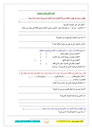 ‫إﻋﺪاد‬/‫ﺑﯿﻮﻣﻲ‬‫ت‬ ‫ﺳﻤﯿﺮ‬/٠١٠٦٤٥٤٩٤٦٤‫أﺑﻰ‬ ‫روح‬ ‫ﻋﻠﻰ‬ ‫ﺟﺎرﯾﺔ‬ ‫ﺻﺪﻗﺔ‬ ‫ﻣﺠﺎﻧﯿﺔ‬ ‫ھﺪﯾﺔ‬ ٦٢
............................................................................................................................
‫وﺗﻘﺪم‬ ‫اﻟﻨﺎﻓﻊ‬ ‫اﻟﻌﻠﻢ‬‫اﻟﻤﺠﺘﻤﻊ‬
)‫ﷲ‬ ‫رﺳﻮل‬ ‫ﯾﻘﻮل‬‫درھﻤﺎ‬ ‫وﻻ‬ ‫دﯾﻨﺎرا‬ ‫ﯾﻮرﺛﻮا‬ ‫ﻟﻢ‬ ‫اﻷﻧﺒﯿﺎء‬ ‫وإن‬ ‫اﻷﻧﺒﯿﺎء‬ ‫ورﺛﺔ‬ ‫اﻟﻌﻠﻤﺎء‬ ‫إن‬.................
(..........................................................................................................................
١-‫اﻟﺤﺪﯾﺚ‬ ‫أﺧﺮ‬ ‫إﻟﻰ‬ ‫أﻛﻤﻞ‬‫اﻟﺸﺮﯾﻒ‬.
٢-)‫اﻷﻧﺒﯿﺎء‬–‫ﯾﻮرﺛﻮا‬–‫درھﻢ‬(‫ﻋﻨﺪك‬ ‫ﻣﻦ‬ ‫ﺟﻤﻞ‬ ‫ﻓﻲ‬ ‫اﻟﺜﺎﻟﺜﺔ‬ ‫وﺟﻤﻊ‬ ‫اﻟﺜﺎﻧﯿﺔ‬ ‫وﻣﻌﻨﻰ‬ ‫اﻷوﻟﻰ‬ ‫ﻣﻔﺮد‬ ‫ھﺎت‬
............................................................................................................................
............................................................................................................................
٣-‫اﻟﺤﺪﯾﺚ؟‬ ‫ﻣﻦ‬ ‫ﻓﮭﻤﺖ‬ ‫ﻛﻤﺎ‬ ‫اﻟﻌﻠﻤﺎء‬ ‫ﯾﺮث‬ ‫ﻣﺎذا‬
............................................................................................................................
٤-‫؟‬ ‫ھﻤﺎ‬ ‫اﻟﻤﯿﺮاث؟ﻓﻤﺎ‬ ‫ﻣﻦ‬ ‫ﻧﻮﻋﯿﻦ‬ ‫إﻟﻰ‬ ‫اﻟﺤﺪﯾﺚ‬ ‫أﺷﺎر‬
............................................................................................................................
٥-‫ﻋﻼﻣﺔ‬ ‫ﺿﻊ‬)√(‫أو‬)×(‫اﻟﺨﻄﺄ‬ ‫ﺗﺼﻮﯾﺐ‬ ‫ﻣﻊ‬ ‫اﻵﺗﯿﺔ‬ ‫اﻟﻌﺒﺎرات‬ ‫أﻣﺎم‬:
*‫اﻟﻌﻠﻢ‬ ‫ﯾﻮرﺛﻮن‬ ‫اﻷﻧﺒﯿﺎء‬‫واﻟﻤﺎل‬)(
*‫اﻷﻧﺒﯿﺎء‬ ‫ﺑﻌﺪ‬ ‫اﻟﻨﺎس‬ ‫ﺑﮭﺪاﯾﺔ‬ ‫ﯾﻘﻮﻣﻮن‬ ‫اﻟﻌﻠﻤﺎء‬)(
*‫اﻟﻨﺎﻓﻊ‬ ‫اﻟﻌﻠﻢ‬ ‫ﻣﯿﺮاث‬ ‫أﻓﻀﻞ‬)(
*‫ﻓﻘﻂ‬ ‫اﻟﺪﯾﻦ‬ ‫ﻋﻠﻮم‬ ‫اﻟﺤﺪﯾﺚ‬ ‫ﻓﻲ‬ ‫ﺑﺎﻟﻌﻠﻢ‬ ‫ﯾﻘﺼﺪ‬)(
٦-‫اﻟﻨﺒﻲ‬ ‫ﻗﻮل‬ ‫ﻓﻲ‬ ‫اﻟﺠﻤﺎل‬ ‫ﻣﺎ‬)‫ﯾﻮرﺛﻮا‬ ‫ﻟﻢ‬–‫ورﺛﻮا‬(
............................................................................................................................
‫ﷲ‬ ‫رﺳﻮل‬ ‫ﻗﺎل‬)‫واﻓﺮ‬ ‫ﺑﺤﻆ‬ ‫أﺧﺬ‬ ‫أﺧﺬه‬ ‫ﻓﻤﻦ‬ ‫اﻟﻌﻠﻢ‬ ‫ورﺛﻮا‬ ‫وإﻧﻤﺎ‬ ‫درھﻤﺎ‬ ‫وﻻ‬ ‫دﯾﻨﺎرا‬ ‫ﯾﻮرﺛﻮا‬ ‫ﻟﻢ‬ ‫اﻟﻌﻠﻤﺎء‬ ‫إن‬(
١-‫ﻣﻌﻨﻰ‬ ‫ھﺎت‬)‫ﺣﻆ‬.................(‫ﻣﻀﺎد‬)‫واﻓﻲ‬...................(‫ﺟﻤﻊ‬)‫دﯾﻨﺎر‬...............(
‫ﺑـ‬ ‫اﻟﻤﻘﺼﻮد‬)‫أﺧﺬه‬..(.................................
٢-‫اﻟﻨﺒﻲ‬ ‫ﻗﻮل‬ ‫ﻓﻲ‬ ‫ﻣﺎاﻟﺠﻤﺎل‬)‫اﻟﻌﻠﻢ‬ ‫ورﺛﻮا‬ ‫إﻧﻤﺎ‬(
............................................................................................................................
٣-‫اﻟﻤﺎل؟‬ ‫ﻣﯿﺮاث‬ ‫ﻣﻦ‬ ‫أﻓﻀﻞ‬ ‫اﻟﻌﻠﻢ‬ ‫ﻣﯿﺮاث‬ ‫ﯾﻌﺪ‬ ‫ﻟﻤﺎذا‬
............................................................................................................................
٤-‫اﻟﺤﺪﯾ‬ ‫إﻟﯿﮫ‬ ‫ﯾﺮﺷﺪ‬ ‫اﻟﺬي‬ ‫ﻣﺎ‬‫ﺚ‬‫اﻟﺸﺮﯾﻒ؟‬
............................................................................................................................
...........................................................................................................................
...........................................................................................................................
)،‫درھﻤﺎ‬ ‫وﻻ‬ ‫دﯾﻨﺎرا‬ ‫ﯾﻮرﺛﻮا‬ ‫ﻟﻢ‬ ‫اﻷﻧﺒﯿﺎء‬ ‫إن‬ ،‫اﻷﻧﺒﯿﺎء‬ ‫ورﺛﺔ‬ ‫اﻟﻌﻠﻤﺎء‬ ‫إن‬(..................................
١-‫ﯾﻮرﺛﻮن؟‬ ‫ﻻ‬ ‫اﻷﻧﺒﯿﺎء؟وﻣﺎذا‬ ‫ﯾﻮرث‬ ‫ﻣﺎذا‬
.................................................................................................................................................
.......................................................................................................
 