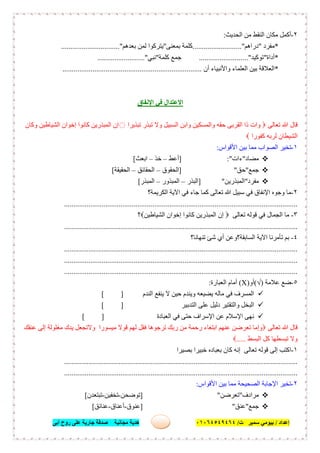 ‫إﻋﺪاد‬/‫ﺑﯿﻮﻣﻲ‬‫ت‬ ‫ﺳﻤﯿﺮ‬/٠١٠٦٤٥٤٩٤٦٤‫أﺑﻰ‬ ‫روح‬ ‫ﻋﻠﻰ‬ ‫ﺟﺎرﯾﺔ‬ ‫ﺻﺪﻗﺔ‬ ‫ﻣﺠﺎﻧﯿﺔ‬ ‫ھﺪﯾﺔ‬ ٦٣
٢-‫اﻟﺤﺪﯾﺚ‬ ‫ﻣﻦ‬ ‫اﻟﻨﻘﻂ‬ ‫ﻣﻜﺎن‬ ‫أﻛﻤﻞ‬:
*‫ﻣﻔﺮد‬"‫دراھﻢ‬.........................."‫ﺑﻤﻌﻨﻰ‬ ‫ﻛﻠﻤﺔ‬"‫ﺑﻌﺪھﻢ‬ ‫ﻟﻤﻦ‬ ‫ﯾﺘﺮﻛﻮا‬........".......................
*‫أداة‬"‫ﺗﻮﻛﯿﺪ‬.........................."‫ﻛﻠﻤﺔ‬ ‫ﺟﻤﻊ‬"‫ﻧﺒﻲ‬........................."
*‫أن‬ ‫واﻷﻧﺒﯿﺎء‬ ‫اﻟﻌﻠﻤﺎء‬ ‫ﺑﯿﻦ‬ ‫اﻟﻌﻼﻗﺔ‬..........................................................................
‫اﻹﻧﻔﺎق‬ ‫ﻓﻲ‬ ‫اﻻﻋﺘﺪال‬
‫ﺗﻌﺎﻟﻰ‬ ‫ﷲ‬ ‫ﻗﺎل‬‫وات‬‫ﺗﺒﺬﯾﺮا‬ ‫ﺗﺒﺬر‬ ‫وﻻ‬ ‫اﻟﺴﺒﯿﻞ‬ ‫واﺑﻦ‬ ‫واﻟﻤﺴﻜﯿﻦ‬ ‫ﺣﻘﮫ‬ ‫اﻟﻘﺮﺑﻰ‬ ‫ذا‬‫وﻛﺎن‬ ‫اﻟﺸﯿﺎطﯿﻦ‬ ‫إﺧﻮان‬ ‫ﻛﺎﻧﻮا‬ ‫اﻟﻤﺒﺬرﯾﻦ‬ ‫إن‬
‫ﻛﻔﻮرا‬ ‫ﻟﺮﺑﮫ‬ ‫اﻟﺸﯿﻄﺎن‬
١-‫اﻷﻗﻮاس‬ ‫ﺑﯿﻦ‬ ‫ﻣﻤﺎ‬ ‫اﻟﺼﻮاب‬ ‫ﺗﺨﯿﺮ‬:
‫ﻣﻀﺎد‬"‫ءات‬:"]‫أﻋﻂ‬–‫ﺧﺬ‬–‫اﺑﻌﺚ‬[
‫ﺟﻤﻊ‬"‫ﺣﻖ‬"]‫اﻟﺤﻘﻮق‬–‫اﻟﺤﻘﺎﺋﻖ‬–‫اﻟﺤﻘﯿﻘﺔ‬[
‫ﻣﻔﺮد‬"‫اﻟﻤﺒﺬرﯾﻦ‬"]‫اﻟﺒﺬر‬–‫اﻟﻤﺒﺬور‬–‫اﻟﻤﺒﺬر‬[
٢-‫اﻟﻜﺮﯾﻤﺔ؟‬ ‫اﻵﯾﺔ‬ ‫ﻓﻲ‬ ‫ﺟﺎء‬ ‫ﻛﻤﺎ‬ ‫ﺗﻌﺎﻟﻰ‬ ‫ﷲ‬ ‫ﺳﺒﯿﻞ‬ ‫ﻓﻲ‬ ‫اﻹﻧﻔﺎق‬ ‫وﺟﻮه‬ ‫ﻣﺎ‬
............................................................................................................................
٣-‫ﺗﻌﺎﻟﻰ‬ ‫ﻗﻮﻟﮫ‬ ‫ﻓﻲ‬ ‫اﻟﺠﻤﺎل‬ ‫ﻣﺎ‬‫اﻟﺸﯿﺎطﯿﻦ‬ ‫إﺧﻮان‬ ‫ﻛﺎﻧﻮا‬ ‫اﻟﻤﺒﺬرﯾﻦ‬ ‫إن‬‫؟‬
............................................................................................................................
٤-‫ﺗﻨﮭﺎﻧﺎ؟‬ ‫ﺷﺊ‬ ‫أي‬ ‫اﻟﺴﺎﺑﻘﺔ؟وﻋﻦ‬ ‫اﻵﯾﺔ‬ ‫ﺗﺄﻣﺮﻧﺎ‬ ‫ﺑﻢ‬
............................................................................................................................
............................................................................................................................
............................................................................................................................
٥-‫ﻋﻼﻣﺔ‬ ‫ﺿﻊ‬)√(‫أو‬)X(‫اﻟﻌﺒﺎرة‬ ‫أﻣﺎم‬:
‫اﻟﻨﺪم‬ ‫ﯾﻨﻔﻊ‬ ‫ﻻ‬ ‫ﺣﯿﻦ‬ ‫وﯾﻨﺪم‬ ‫ﯾﻀﯿﻌﮫ‬ ‫ﻣﺎﻟﮫ‬ ‫ﻓﻲ‬ ‫اﻟﻤﺴﺮف‬][
‫اﻟﺘﺪﺑﯿﺮ‬ ‫ﻋﻠﻰ‬ ‫دﻟﯿﻞ‬ ‫واﻟﺘﻘﺘﯿﺮ‬ ‫اﻟﺒﺨﻞ‬][
‫اﻟﻌﺒﺎدة‬ ‫ﻓﻲ‬ ‫ﺣﺘﻰ‬ ‫اﻹﺳﺮاف‬ ‫ﻋﻦ‬ ‫اﻹﺳﻼم‬ ‫ﻧﮭﻰ‬][
‫ﺗﻌﺎﻟﻰ‬ ‫ﷲ‬ ‫ﻗﺎل‬‫ﻓ‬ ‫ﺗﺮﺟﻮھﺎ‬ ‫رﺑﻚ‬ ‫ﻣﻦ‬ ‫رﺣﻤﺔ‬ ‫اﺑﺘﻐﺎء‬ ‫ﻋﻨﮭﻢ‬ ‫ﺗﻌﺮﺿﻦ‬ ‫وإﻣﺎ‬‫ﻋﻨﻘﻚ‬ ‫إﻟﻰ‬ ‫ﻣﻐﻠﻮﻟﺔ‬ ‫ﯾﺪك‬ ‫وﻻﺗﺠﻌﻞ‬ ‫ﻣﯿﺴﻮرا‬ ‫ﻗﻮﻻ‬ ‫ﻟﮭﻢ‬ ‫ﻘﻞ‬
‫اﻟﺒﺴﻂ‬ ‫ﻛﻞ‬ ‫ﺗﺒﺴﻄﮭﺎ‬ ‫وﻻ‬.....
١-‫ﺑﺼﯿﺮا‬ ‫ﺧﺒﯿﺮا‬ ‫ﺑﻌﺒﺎده‬ ‫ﻛﺎن‬ ‫إﻧﮫ‬ ‫ﺗﻌﺎﻟﻰ‬ ‫ﻗﻮﻟﮫ‬ ‫إﻟﻰ‬ ‫اﻛﺘﺐ‬
............................................................................................................................
............................................................................................................................
٢-‫اﻷﻗﻮاس‬ ‫ﺑﯿﻦ‬ ‫ﻣﻤﺎ‬ ‫اﻟﺼﺤﯿﺤﺔ‬ ‫اﻹﺟﺎﺑﺔ‬ ‫ﺗﺨﯿﺮ‬:
‫ﻣﺮادف‬"‫ﺗﻌﺮﺿﻦ‬"]‫ﺗﻮﺿﺤﻦ‬-‫ﺗﺨﻔﯿﻦ‬-‫ﺗﺒﺘﻌﺪن‬[
‫ﺟﻤﻊ‬"‫ﻋﻨﻖ‬"]‫ﻋﻨﻮق‬-‫أﻋﻨﺎق‬-‫ﻋﻨﺎﺋﻖ‬[
 