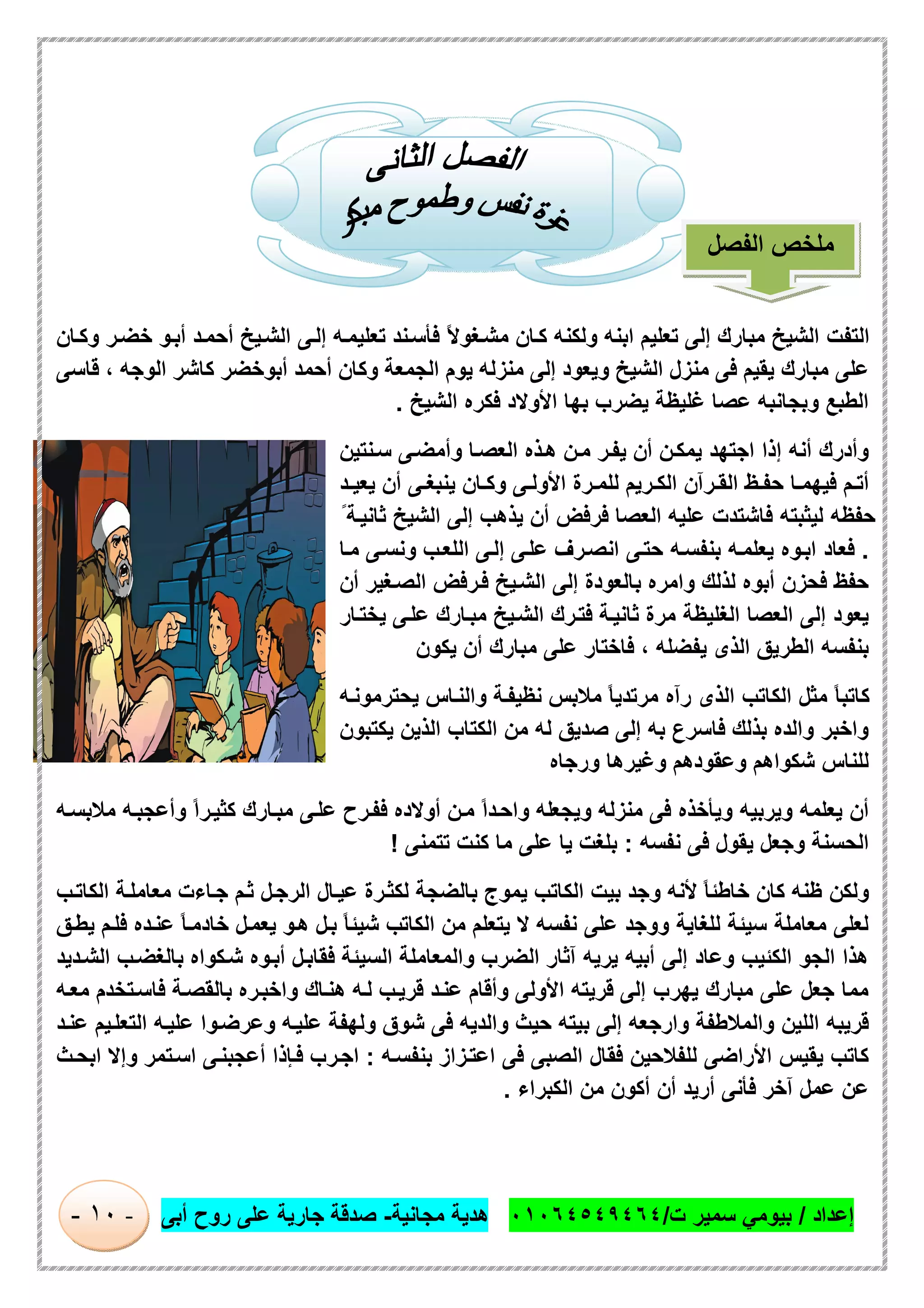 ‫إﻋداد‬/‫ت‬ ‫ﺳﻣﯾر‬ ‫ﺑﯾوﻣﻲ‬/٠١٠٦٤٥٤٩٤٦٤‫ﻣﺟﺎﻧﯾﺔ‬ ‫ھدﯾﺔ‬-‫أﺑﻰ‬ ‫روح‬ ‫ﻋﻠﻰ‬ ‫ﺟﺎرﯾﺔ‬ ‫ﺻدﻗﺔ‬-١٠-
‫ﻰ‬‫إﻟ‬ ‫ﮫ‬‫ﺗﻌﻠﯾﻣ‬ ‫ﻧد‬‫ﻓﺄﺳ‬ ً‫ﻻ‬‫ﻐو‬‫ﻣﺷ‬ ‫ﺎن‬‫ﻛ‬ ‫وﻟﻛﻧﮫ‬ ‫اﺑﻧﮫ‬ ‫ﺗﻌﻠﯾم‬ ‫إﻟﻰ‬ ‫ﻣﺑﺎرك‬ ‫اﻟﺷﯾﺦ‬ ‫اﻟﺗﻔت‬‫ﺎن‬‫وﻛ‬ ‫ر‬‫ﺧﺿ‬ ‫و‬‫أﺑ‬ ‫د‬‫أﺣﻣ‬ ‫ﯾﺦ‬‫اﻟﺷ‬
‫اﻟوﺟﮫ‬ ‫ﻛﺎﺷر‬ ‫أﺑوﺧﺿر‬ ‫أﺣﻣد‬ ‫وﻛﺎن‬ ‫اﻟﺟﻣﻌﺔ‬ ‫ﯾوم‬ ‫ﻣﻧزﻟﮫ‬ ‫إﻟﻰ‬ ‫وﯾﻌود‬ ‫اﻟﺷﯾﺦ‬ ‫ﻣﻧزل‬ ‫ﻓﻰ‬ ‫ﯾﻘﯾم‬ ‫ﻣﺑﺎرك‬ ‫ﻋﻠﻰ‬،‫ﻗﺎﺳﻰ‬
‫اﻟﺷﯾﺦ‬ ‫ﻓﻛره‬ ‫اﻷوﻻد‬ ‫ﺑﮭﺎ‬ ‫ﯾﺿرب‬ ‫ﻏﻠﯾظﺔ‬ ‫ﻋﺻﺎ‬ ‫وﺑﺟﺎﻧﺑﮫ‬ ‫اﻟطﺑﻊ‬.
‫ﻧﺗﯾن‬‫ﺳ‬ ‫ﻰ‬‫وأﻣﺿ‬ ‫ﺎ‬‫اﻟﻌﺻ‬ ‫ذه‬‫ھ‬ ‫ن‬‫ﻣ‬ ‫ر‬‫ﯾﻔ‬ ‫أن‬ ‫ن‬‫ﯾﻣﻛ‬ ‫اﺟﺗﮭد‬ ‫إذا‬ ‫أﻧﮫ‬ ‫وأدرك‬
‫رﯾم‬ ‫اﻟﻛ‬ ‫رآن‬ ‫اﻟﻘ‬ ‫ظ‬ ‫ﺣﻔ‬ ‫ﺎ‬ ‫ﻓﯾﮭﻣ‬ ‫م‬ ‫أﺗ‬‫د‬ ‫ﯾﻌﯾ‬ ‫أن‬ ‫ﻰ‬ ‫ﯾﻧﺑﻐ‬ ‫ﺎن‬ ‫وﻛ‬ ‫ﻰ‬ ‫اﻷوﻟ‬ ‫رة‬ ‫ﻟﻠﻣ‬
ً ‫ﺔ‬‫ﺛﺎﻧﯾ‬ ‫اﻟﺷﯾﺦ‬ ‫إﻟﻰ‬ ‫ﯾذھب‬ ‫أن‬ ‫ﻓرﻓض‬ ‫اﻟﻌﺻﺎ‬ ‫ﻋﻠﯾﮫ‬ ‫ﻓﺎﺷﺗدت‬ ‫ﻟﯾﺛﺑﺗﮫ‬ ‫ﺣﻔظﮫ‬
.‫ﺎ‬‫ﻣ‬ ‫ﻰ‬‫وﻧﺳ‬ ‫ب‬‫اﻟﻠﻌ‬ ‫ﻰ‬‫إﻟ‬ ‫ﻰ‬‫ﻋﻠ‬ ‫رف‬‫اﻧﺻ‬ ‫ﻰ‬‫ﺣﺗ‬ ‫ﮫ‬‫ﺑﻧﻔﺳ‬ ‫ﮫ‬‫ﯾﻌﻠﻣ‬ ‫وه‬‫اﺑ‬ ‫ﻓﻌﺎد‬
‫أن‬ ‫ﻐﯾر‬‫اﻟﺻ‬ ‫رﻓض‬‫ﻓ‬ ‫ﯾﺦ‬‫اﻟﺷ‬ ‫إﻟﻰ‬ ‫ﺑﺎﻟﻌودة‬ ‫واﻣره‬ ‫ﻟذﻟك‬ ‫أﺑوه‬ ‫ﻓﺣزن‬ ‫ﺣﻔظ‬
‫ﺎرك‬‫ﻣﺑ‬ ‫ﯾﺦ‬‫اﻟﺷ‬ ‫رك‬‫ﻓﺗ‬ ‫ﺔ‬‫ﺛﺎﻧﯾ‬ ‫ﻣرة‬ ‫اﻟﻐﻠﯾظﺔ‬ ‫اﻟﻌﺻﺎ‬ ‫إﻟﻰ‬ ‫ﯾﻌود‬‫ﺎر‬‫ﯾﺧﺗ‬ ‫ﻰ‬‫ﻋﻠ‬
‫ﯾﻔﺿﻠﮫ‬ ‫اﻟذى‬ ‫اﻟطرﯾق‬ ‫ﺑﻧﻔﺳﮫ‬،‫ﯾﻛون‬ ‫أن‬ ‫ﻣﺑﺎرك‬ ‫ﻋﻠﻰ‬ ‫ﻓﺎﺧﺗﺎر‬
‫ﮫ‬‫ﯾﺣﺗرﻣوﻧ‬ ‫ﺎس‬‫واﻟﻧ‬ ‫ﺔ‬‫ﻧظﯾﻔ‬ ‫ﻣﻼﺑس‬ ً‫ﺎ‬‫ﻣرﺗدﯾ‬ ‫رآه‬ ‫اﻟذى‬ ‫اﻟﻛﺎﺗب‬ ‫ﻣﺛل‬ ً‫ﺎ‬‫ﻛﺎﺗﺑ‬
‫ﯾﻛﺗﺑون‬ ‫اﻟذﯾن‬ ‫اﻟﻛﺗﺎب‬ ‫ﻣن‬ ‫ﻟﮫ‬ ‫ﺻدﯾق‬ ‫إﻟﻰ‬ ‫ﺑﮫ‬ ‫ﻓﺎﺳرع‬ ‫ﺑذﻟك‬ ‫واﻟده‬ ‫واﺧﺑر‬
‫ورﺟﺎه‬ ‫وﻏﯾرھﺎ‬ ‫وﻋﻘودھم‬ ‫ﺷﻛواھم‬ ‫ﻟﻠﻧﺎس‬
‫وﯾﺟﻌ‬ ‫ﻣﻧزﻟﮫ‬ ‫ﻓﻰ‬ ‫وﯾﺄﺧذه‬ ‫وﯾرﺑﯾﮫ‬ ‫ﯾﻌﻠﻣﮫ‬ ‫أن‬‫ﮫ‬‫ﻣﻼﺑﺳ‬ ‫ﮫ‬‫وأﻋﺟﺑ‬ ً‫ا‬‫ر‬‫ﻛﺛﯾ‬ ‫ﺎرك‬‫ﻣﺑ‬ ‫ﻰ‬‫ﻋﻠ‬ ‫رح‬‫ﻓﻔ‬ ‫أوﻻده‬ ‫ن‬‫ﻣ‬ ً‫ا‬‫د‬‫واﺣ‬ ‫ﻠﮫ‬
‫ﻧﻔﺳﮫ‬ ‫ﻓﻰ‬ ‫ﯾﻘول‬ ‫وﺟﻌل‬ ‫اﻟﺣﺳﻧﺔ‬:‫ﺗﺗﻣﻧﻰ‬ ‫ﻛﻧت‬ ‫ﻣﺎ‬ ‫ﻋﻠﻰ‬ ‫ﯾﺎ‬ ‫ﺑﻠﻐت‬!
‫ب‬‫اﻟﻛﺎﺗ‬ ‫ﺔ‬‫ﻣﻌﺎﻣﻠ‬ ‫ﺎءت‬‫ﺟ‬ ‫م‬‫ﺛ‬ ‫ل‬‫اﻟرﺟ‬ ‫ﺎل‬‫ﻋﯾ‬ ‫رة‬‫ﻟﻛﺛ‬ ‫ﺑﺎﻟﺿﺟﺔ‬ ‫ﯾﻣوج‬ ‫اﻟﻛﺎﺗب‬ ‫ﺑﯾت‬ ‫وﺟد‬ ‫ﻷﻧﮫ‬ ً‫ﺎ‬‫ﺧﺎطﺋ‬ ‫ﻛﺎن‬ ‫ظﻧﮫ‬ ‫وﻟﻛن‬
‫اﻟﻛﺎﺗ‬ ‫ﻣن‬ ‫ﯾﺗﻌﻠم‬ ‫ﻻ‬ ‫ﻧﻔﺳﮫ‬ ‫ﻋﻠﻰ‬ ‫ووﺟد‬ ‫ﻟﻠﻐﺎﯾﺔ‬ ‫ﺳﯾﺋﺔ‬ ‫ﻣﻌﺎﻣﻠﺔ‬ ‫ﻟﻌﻠﻰ‬‫ق‬‫ﯾط‬ ‫م‬‫ﻓﻠ‬ ‫ده‬‫ﻋﻧ‬ ً‫ﺎ‬‫ﺧﺎدﻣ‬ ‫ل‬‫ﯾﻌﻣ‬ ‫و‬‫ھ‬ ‫ل‬‫ﺑ‬ ً‫ﺎ‬‫ﺷﯾﺋ‬ ‫ب‬
‫دﯾد‬‫اﻟﺷ‬ ‫ب‬‫ﺑﺎﻟﻐﺿ‬ ‫ﻛواه‬‫ﺷ‬ ‫وه‬‫أﺑ‬ ‫ل‬‫ﻓﻘﺎﺑ‬ ‫اﻟﺳﯾﺋﺔ‬ ‫واﻟﻣﻌﺎﻣﻠﺔ‬ ‫اﻟﺿرب‬ ‫آﺛﺎر‬ ‫ﯾرﯾﮫ‬ ‫أﺑﯾﮫ‬ ‫إﻟﻰ‬ ‫وﻋﺎد‬ ‫اﻟﻛﺋﯾب‬ ‫اﻟﺟو‬ ‫ھذا‬
‫ﮫ‬‫ﻣﻌ‬ ‫ﺗﺧدم‬‫ﻓﺎﺳ‬ ‫ﺔ‬‫ﺑﺎﻟﻘﺻ‬ ‫ره‬‫واﺧﺑ‬ ‫ﺎك‬‫ھﻧ‬ ‫ﮫ‬‫ﻟ‬ ‫ب‬‫ﻗرﯾ‬ ‫د‬‫ﻋﻧ‬ ‫وأﻗﺎم‬ ‫اﻷوﻟﻰ‬ ‫ﻗرﯾﺗﮫ‬ ‫إﻟﻰ‬ ‫ﯾﮭرب‬ ‫ﻣﺑﺎرك‬ ‫ﻋﻠﻰ‬ ‫ﺟﻌل‬ ‫ﻣﻣﺎ‬
‫ﺑ‬ ‫إﻟﻰ‬ ‫وارﺟﻌﮫ‬ ‫واﻟﻣﻼطﻔﺔ‬ ‫اﻟﻠﯾن‬ ‫ﻗرﯾﺑﮫ‬‫د‬‫ﻋﻧ‬ ‫ﯾم‬‫اﻟﺗﻌﻠ‬ ‫ﮫ‬‫ﻋﻠﯾ‬ ‫وا‬‫وﻋرﺿ‬ ‫ﮫ‬‫ﻋﻠﯾ‬ ‫وﻟﮭﻔﺔ‬ ‫ﺷوق‬ ‫ﻓﻰ‬ ‫واﻟدﯾﮫ‬ ‫ﺣﯾث‬ ‫ﯾﺗﮫ‬
‫ﮫ‬‫ﺑﻧﻔﺳ‬ ‫زاز‬‫اﻋﺗ‬ ‫ﻓﻰ‬ ‫اﻟﺻﺑﻰ‬ ‫ﻓﻘﺎل‬ ‫ﻟﻠﻔﻼﺣﯾن‬ ‫اﻷراﺿﻰ‬ ‫ﯾﻘﯾس‬ ‫ﻛﺎﺗب‬:‫ث‬‫اﺑﺣ‬ ‫وإﻻ‬ ‫ﺗﻣر‬‫اﺳ‬ ‫ﻰ‬‫أﻋﺟﺑﻧ‬ ‫ﺈذا‬‫ﻓ‬ ‫رب‬‫اﺟ‬
‫اﻟﻛﺑراء‬ ‫ﻣن‬ ‫أﻛون‬ ‫أن‬ ‫أرﯾد‬ ‫ﻓﺄﻧﻰ‬ ‫آﺧر‬ ‫ﻋﻣل‬ ‫ﻋن‬.
‫اﻟﻔﺻل‬ ‫ﻣﻠﺧص‬
 