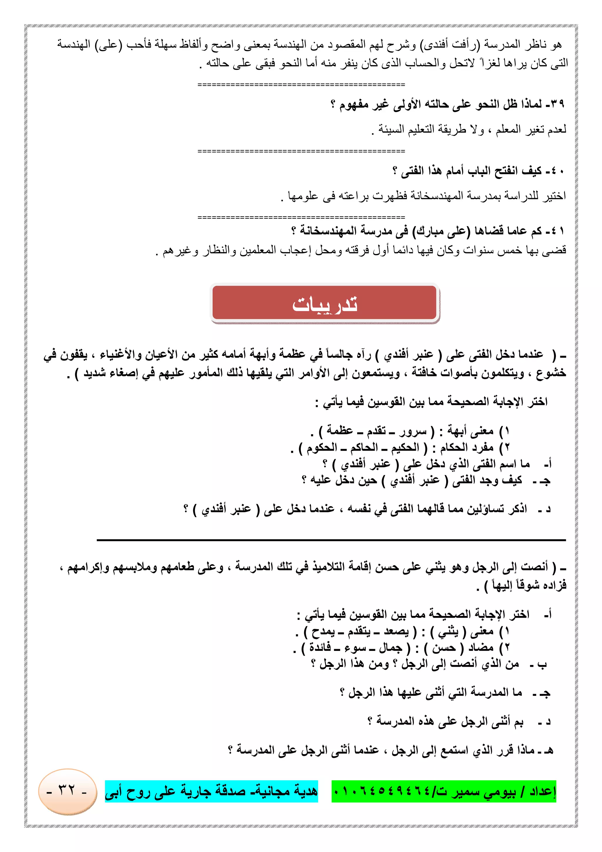 ‫إﻋداد‬/‫ت‬ ‫ﺳﻣﯾر‬ ‫ﺑﯾوﻣﻲ‬/٠١٠٦٤٥٤٩٤٦٤‫ﻣﺟﺎﻧﯾﺔ‬ ‫ھدﯾﺔ‬-‫أﺑﻰ‬ ‫روح‬ ‫ﻋﻠﻰ‬ ‫ﺟﺎرﯾﺔ‬ ‫ﺻدﻗﺔ‬-٣٢-
‫اﻟﻣدرﺳﺔ‬ ‫ﻧﺎظر‬ ‫ھو‬)‫أ‬ ‫رأﻓت‬‫ﻓﻧدى‬(‫وﺷرح‬‫اﻟﮭﻧد‬ ‫ﻣن‬ ‫اﻟﻣﻘﺻود‬ ‫ﻟﮭم‬‫ﻓﺄﺣب‬ ‫ﺳﮭﻠﺔ‬ ‫وأﻟﻔﺎظ‬ ‫واﺿﺢ‬ ‫ﺑﻣﻌﻧﻰ‬ ‫ﺳﺔ‬)‫ﻋﻠﻰ‬(‫اﻟﮭﻧدﺳﺔ‬
‫ﻣﻧﮫ‬ ‫ﯾﻧﻔر‬ ‫ﻛﺎن‬ ‫اﻟذى‬ ‫واﻟﺣﺳﺎب‬ ‫ﻻﺗﺣل‬ ً‫ﻟﻐزا‬ ‫ﯾراھﺎ‬ ‫ﻛﺎن‬ ‫اﻟﺗﻰ‬‫ﺣﺎﻟﺗﮫ‬ ‫ﻋﻠﻰ‬ ‫ﻓﺑﻘﻰ‬ ‫اﻟﻧﺣو‬ ‫أﻣﺎ‬.
============================================
٣٩-‫اﻟﻧﺣو‬ ‫ظل‬ ‫ﻟﻣﺎذا‬‫؟‬ ‫ﻣﻔﮭوم‬ ‫ﻏﯾر‬ ‫اﻷوﻟﻰ‬ ‫ﺣﺎﻟﺗﮫ‬ ‫ﻋﻠﻰ‬
‫اﻟﻣﻌﻠم‬ ‫ﺗﻐﯾر‬ ‫ﻟﻌدم‬‫اﻟﺳﯾﺋﺔ‬ ‫اﻟﺗﻌﻠﯾم‬ ‫طرﯾﻘﺔ‬ ‫وﻻ‬ ،.
============================================
٤٠-‫؟‬ ‫اﻟﻔﺗﻰ‬ ‫ھذا‬ ‫أﻣﺎم‬ ‫اﻟﺑﺎب‬ ‫اﻧﻔﺗﺢ‬ ‫ﻛﯾف‬
‫ﻋﻠوﻣﮭﺎ‬ ‫ﻓﻰ‬ ‫ﺑراﻋﺗﮫ‬ ‫ﻓظﮭرت‬ ‫اﻟﻣﮭﻧدﺳﺧﺎﻧﺔ‬ ‫ﺑﻣدرﺳﺔ‬ ‫ﻟﻠدراﺳﺔ‬ ‫اﺧﺗﯾر‬.
============================================
٤١-‫ﻗﺿﺎھﺎ‬ ‫ﻋﺎﻣﺎ‬ ‫ﻛم‬)‫ﻣﺑﺎرك‬ ‫ﻋﻠﻰ‬(‫اﻟ‬ ‫ﻣدرﺳﺔ‬ ‫ﻓﻰ‬‫؟‬ ‫ﻣﮭﻧدﺳﺧﺎﻧﺔ‬
‫وﻏﯾرھم‬ ‫واﻟﻧظﺎر‬ ‫اﻟﻣﻌﻠﻣﯾن‬ ‫إﻋﺟﺎب‬ ‫وﻣﺣل‬ ‫ﻓرﻗﺗﮫ‬ ‫أول‬ ‫داﺋﻣﺎ‬ ‫ﻓﯾﮭﺎ‬ ‫وﻛﺎن‬ ‫ﺳﻧوات‬ ‫ﺧﻣس‬ ‫ﺑﮭﺎ‬ ‫ﻗﺿﻰ‬.
‫ــ‬)‫ﻋﻠﻰ‬ ‫اﻟﻔﺗﻰ‬ ‫دﺧل‬ ‫ﻋﻧدﻣﺎ‬)‫أﻓﻧدي‬ ‫ﻋﻧﺑر‬(‫ﻓﻲ‬ ‫ﯾﻘﻔون‬ ، ‫واﻷﻏﻧﯾﺎء‬ ‫اﻷﻋﯾﺎن‬ ‫ﻣن‬ ‫ﻛﺛﯾر‬ ‫أﻣﺎﻣﮫ‬ ‫وأﺑﮭﺔ‬ ‫ﻋظﻣﺔ‬ ‫ﻓﻲ‬ ً‫ﺎ‬‫ﺟﺎﻟﺳ‬ ‫رآه‬
‫ا‬ ‫إﻟﻰ‬ ‫وﯾﺳﺗﻣﻌون‬ ، ‫ﺧﺎﻓﺗﺔ‬ ‫ﺑﺄﺻوات‬ ‫وﯾﺗﻛﻠﻣون‬ ، ‫ﺧﺷوع‬‫ﺷدﯾد‬ ‫إﺻﻐﺎء‬ ‫ﻓﻲ‬ ‫ﻋﻠﯾﮭم‬ ‫اﻟﻣﺄﻣور‬ ‫ذﻟك‬ ‫ﯾﻠﻘﯾﮭﺎ‬ ‫اﻟﺗﻲ‬ ‫ﻷواﻣر‬. (
‫ﯾﺄﺗﻲ‬ ‫ﻓﯾﻣﺎ‬ ‫اﻟﻘوﺳﯾن‬ ‫ﺑﯾن‬ ‫ﻣﻣﺎ‬ ‫اﻟﺻﺣﯾﺣﺔ‬ ‫اﻹﺟﺎﺑﺔ‬ ‫اﺧﺗر‬:
١(‫أﺑﮭﺔ‬ ‫ﻣﻌﻧﻰ‬) :‫ﻋظﻣﺔ‬ ‫ــ‬ ‫ﺗﻘدم‬ ‫ــ‬ ‫ﺳرور‬. (
٢(‫اﻟﺣﻛﺎم‬ ‫ﻣﻔرد‬) :‫اﻟﺣﻛوم‬ ‫ــ‬ ‫اﻟﺣﺎﻛم‬ ‫ــ‬ ‫اﻟﺣﻛﯾم‬. (
‫أ‬-‫ﻋﻠﻰ‬ ‫دﺧل‬ ‫اﻟذي‬ ‫اﻟﻔﺗﻰ‬ ‫اﺳم‬ ‫ﻣﺎ‬)‫أﻓﻧدي‬ ‫ﻋﻧﺑر‬(‫؟‬
‫اﻟﻔﺗ‬ ‫وﺟد‬ ‫ﻛﯾف‬ ‫ـ‬ ‫ﺟـ‬‫ﻰ‬)‫أﻓﻧدي‬ ‫ﻋﻧﺑر‬(‫؟‬ ‫ﻋﻠﯾﮫ‬ ‫دﺧل‬ ‫ﺣﯾن‬
‫ﻋﻠﻰ‬ ‫دﺧل‬ ‫ﻋﻧدﻣﺎ‬ ، ‫ﻧﻔﺳﮫ‬ ‫ﻓﻲ‬ ‫اﻟﻔﺗﻰ‬ ‫ﻗﺎﻟﮭﻣﺎ‬ ‫ﻣﻣﺎ‬ ‫ﺗﺳﺎؤﻟﯾن‬ ‫اذﻛر‬ ‫ـ‬ ‫د‬)‫أﻓﻧدي‬ ‫ﻋﻧﺑر‬(‫؟‬
‫ـــــــــــــــــــــــــــــــــــــــــــــــــــــــــــــــــــــــــــــــــــــــــــــــــــــــــــــــــــــــــــــ‬‫ــــــــــــ‬‫ــــ‬‫ــــــــــــــــــــــــــ‬
‫ــ‬)، ‫وإﻛراﻣﮭم‬ ‫وﻣﻼﺑﺳﮭم‬ ‫طﻌﺎﻣﮭم‬ ‫وﻋﻠﻰ‬ ، ‫اﻟﻣدرﺳﺔ‬ ‫ﺗﻠك‬ ‫ﻓﻲ‬ ‫اﻟﺗﻼﻣﯾذ‬ ‫إﻗﺎﻣﺔ‬ ‫ﺣﺳن‬ ‫ﻋﻠﻰ‬ ‫ﯾﺛﻧﻲ‬ ‫وھو‬ ‫اﻟرﺟل‬ ‫إﻟﻰ‬ ‫أﻧﺻت‬
ً‫ﺎ‬‫إﻟﯾﮭ‬ ً‫ﺎ‬‫ﺷوﻗ‬ ‫ﻓزاده‬. (
‫أ‬-‫ﯾﺄﺗﻲ‬ ‫ﻓﯾﻣﺎ‬ ‫اﻟﻘوﺳﯾن‬ ‫ﺑﯾن‬ ‫ﻣﻣﺎ‬ ‫اﻟﺻﺣﯾﺣﺔ‬ ‫اﻹﺟﺎﺑﺔ‬ ‫اﺧﺗر‬:
١(‫ﻣﻌﻧﻰ‬)‫ﯾﺛﻧﻲ‬) : (‫ﯾﻣدح‬ ‫ــ‬ ‫ﯾﺗﻘدم‬ ‫ــ‬ ‫ﯾﺻﻌد‬. (
٢(‫ﻣﺿﺎد‬)‫ﺣﺳن‬() :‫ﻓﺎﺋدة‬ ‫ــ‬ ‫ﺳوء‬ ‫ــ‬ ‫ﺟﻣﺎل‬. (
‫؟‬ ‫اﻟرﺟل‬ ‫ھذا‬ ‫وﻣن‬ ‫؟‬ ‫اﻟرﺟل‬ ‫إﻟﻰ‬ ‫أﻧﺻت‬ ‫اﻟذي‬ ‫ﻣن‬ ‫ـ‬ ‫ب‬
‫؟‬ ‫اﻟرﺟل‬ ‫ھذا‬ ‫ﻋﻠﯾﮭﺎ‬ ‫أﺛﻧﻰ‬ ‫اﻟﺗﻲ‬ ‫اﻟﻣدرﺳﺔ‬ ‫ﻣﺎ‬ ‫ـ‬ ‫ﺟـ‬
‫؟‬ ‫اﻟﻣدرﺳﺔ‬ ‫ھذه‬ ‫ﻋﻠﻰ‬ ‫اﻟرﺟل‬ ‫أﺛﻧﻰ‬ ‫ﺑم‬ ‫ـ‬ ‫د‬
‫؟‬ ‫اﻟﻣدرﺳﺔ‬ ‫ﻋﻠﻰ‬ ‫اﻟرﺟل‬ ‫أﺛﻧﻰ‬ ‫ﻋﻧدﻣﺎ‬ ، ‫اﻟرﺟل‬ ‫إﻟﻰ‬ ‫اﺳﺗﻣﻊ‬ ‫اﻟذي‬ ‫ﻗرر‬ ‫ﻣﺎذا‬ ‫ـ‬ ‫ھـ‬
‫ﺗدرﯾﺑﺎت‬
 