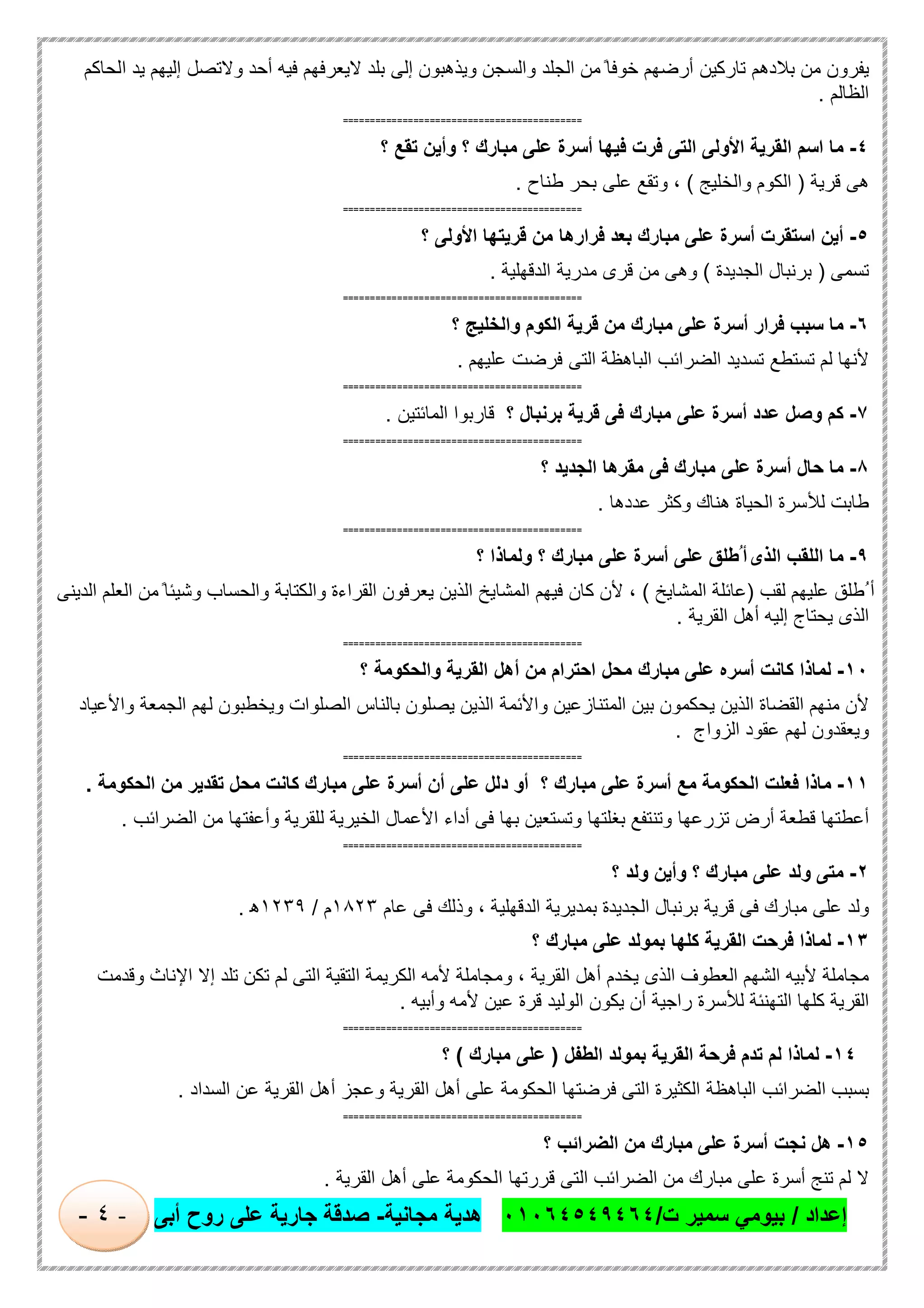 ‫إﻋداد‬/‫ت‬ ‫ﺳﻣﯾر‬ ‫ﺑﯾوﻣﻲ‬/٠١٠٦٤٥٤٩٤٦٤‫ﻣﺟﺎﻧﯾﺔ‬ ‫ھدﯾﺔ‬-‫أﺑﻰ‬ ‫روح‬ ‫ﻋﻠﻰ‬ ‫ﺟﺎرﯾﺔ‬ ‫ﺻدﻗﺔ‬-٤-
‫ﯾﻔرون‬‫ﻣن‬‫ﺑﻼدھم‬‫ﺗﺎرﻛﯾن‬‫أرﺿﮭم‬ً ‫ﺧوﻓﺎ‬‫ﻣن‬‫اﻟﺟﻠد‬‫واﻟﺳﺟن‬‫وﯾذھﺑون‬‫إﻟﻰ‬‫ﺑﻠد‬‫ﻻﯾﻌرﻓﮭم‬‫ﻓﯾﮫ‬‫أﺣد‬‫وﻻﺗﺻل‬‫إﻟﯾﮭم‬‫ﯾد‬‫اﻟﺣﺎﻛم‬
‫اﻟظﺎﻟم‬.
============================================
٤-‫ﻣﺎ‬‫اﺳم‬‫اﻟﻘرﯾﺔ‬‫اﻷوﻟﻰ‬‫اﻟﺗﻰ‬‫ﻓرت‬‫ﻓﯾﮭﺎ‬‫أﺳرة‬‫ﻋﻠﻰ‬‫ﻣﺑﺎرك‬‫؟‬‫وأﯾن‬‫ﺗﻘﻊ‬‫؟‬
‫ھﻰ‬‫ﻗرﯾﺔ‬)‫اﻟﻛوم‬‫واﻟﺧﻠﯾﺞ‬(،‫وﺗﻘﻊ‬‫ﻋﻠﻰ‬‫ﺑﺣر‬‫طﻧﺎح‬.
============================================
٥-‫أﯾن‬‫اﺳﺗﻘرت‬‫أﺳرة‬‫ﻋﻠﻰ‬‫ﻣﺑﺎ‬‫رك‬‫ﺑﻌد‬‫ﻓرارھﺎ‬‫ﻣن‬‫ﻗرﯾﺗﮭﺎ‬‫اﻷوﻟﻰ‬‫؟‬
‫ﺗﺳﻣﻰ‬)‫ﺑرﻧﺑﺎل‬‫اﻟﺟدﯾدة‬(‫وھﻰ‬‫ﻣن‬‫ﻗرى‬‫ﻣدرﯾﺔ‬‫اﻟدﻗﮭﻠﯾﺔ‬.
============================================
٦-‫ﻣﺎ‬‫ﺳﺑب‬‫ﻓرار‬‫أﺳرة‬‫ﻋﻠﻰ‬‫ﻣﺑﺎرك‬‫ﻣن‬‫ﻗرﯾﺔ‬‫اﻟﻛوم‬‫واﻟﺧﻠﯾﺞ‬‫؟‬
‫ﻷﻧﮭﺎ‬‫ﻟم‬‫ﺗﺳﺗطﻊ‬‫ﺗﺳدﯾد‬‫اﻟﺿراﺋب‬‫اﻟﺑﺎھظﺔ‬‫اﻟﺗﻰ‬‫ﻓرﺿت‬‫ﻋﻠﯾﮭم‬.
============================================
٧-‫ﻛم‬‫وﺻل‬‫ﻋدد‬‫أﺳرة‬‫ﻋﻠﻰ‬‫ﻣﺑﺎرك‬‫ﻓﻰ‬‫ﻗرﯾﺔ‬‫ﺑرﻧﺑﺎل‬‫؟‬‫ﻗﺎرﺑوا‬‫اﻟﻣﺎﺋﺗﯾن‬.
============================================
٨-‫ﻣﺎ‬‫ﺣﺎل‬‫أﺳرة‬‫ﻋﻠﻰ‬‫ﻣﺑﺎرك‬‫ﻓﻰ‬‫ﻣﻘرھﺎ‬‫اﻟﺟدﯾد‬‫؟‬
‫طﺎﺑت‬‫ﻟﻸﺳرة‬‫اﻟﺣﯾﺎة‬‫ھﻧﺎك‬‫وﻛﺛر‬‫ﻋددھﺎ‬.
============================================
٩-‫ﻣﺎ‬‫اﻟﻠﻘب‬‫اﻟذى‬‫ُطﻠق‬ ‫أ‬‫ﻋﻠﻰ‬‫أﺳرة‬‫ﻋﻠﻰ‬‫ﻣﺑﺎرك‬‫؟‬‫وﻟﻣﺎذا‬‫؟‬
‫ُطﻠق‬ ‫أ‬‫ﻋﻠﯾﮭم‬‫ﻟﻘب‬)‫ﻋﺎﺋﻠﺔ‬‫اﻟﻣﺷﺎﯾﺦ‬(،‫ﻷن‬‫ﻛﺎن‬‫ﻓﯾﮭم‬‫اﻟﻣﺷﺎﯾﺦ‬‫اﻟذﯾن‬‫ﯾﻌرﻓون‬‫اﻟﻘراءة‬‫واﻟﻛﺗﺎﺑﺔ‬‫واﻟﺣﺳﺎب‬ً ‫وﺷﯾﺋﺎ‬‫ﻣن‬‫اﻟﻌﻠم‬‫اﻟدﯾﻧﻰ‬
‫اﻟذى‬‫ﯾﺣﺗﺎج‬‫إﻟﯾﮫ‬‫أھل‬‫اﻟﻘرﯾﺔ‬.
============================================
١٠-‫ﻟﻣﺎذا‬‫ﻛﺎﻧت‬‫أﺳره‬‫ﻋﻠﻰ‬‫ﻣﺑﺎرك‬‫ﻣﺣل‬‫اﺣﺗرام‬‫ﻣن‬‫أھل‬‫اﻟﻘرﯾﺔ‬‫واﻟﺣﻛوﻣﺔ‬‫؟‬
‫ﻷن‬‫ﻣﻧﮭم‬‫اﻟﻘﺿﺎة‬‫اﻟذﯾن‬‫ﯾﺣﻛﻣون‬‫ﺑﯾن‬‫اﻟﻣﺗﻧﺎزﻋﯾن‬‫واﻷﺋﻣﺔ‬‫اﻟذﯾن‬‫ﯾﺻﻠون‬‫ﺑﺎﻟﻧﺎس‬‫اﻟﺻﻠوات‬‫وﯾﺧطﺑون‬‫ﻟﮭم‬‫اﻟﺟﻣﻌﺔ‬‫واﻷﻋﯾﺎد‬
‫وﯾﻌﻘدون‬‫ﻟﮭم‬‫ﻋﻘود‬‫اﻟزواج‬.
============================================
١١-‫ﻣﺎذا‬‫ﻓﻌﻠت‬‫ا‬‫ﻟﺣﻛوﻣﺔ‬‫ﻣﻊ‬‫أﺳرة‬‫ﻋﻠﻰ‬‫ﻣﺑﺎرك‬‫؟‬‫أو‬‫دﻟل‬‫ﻋﻠﻰ‬‫أن‬‫أﺳرة‬‫ﻋﻠﻰ‬‫ﻣﺑﺎرك‬‫ﻛﺎﻧت‬‫ﻣﺣل‬‫ﺗﻘدﯾر‬‫ﻣن‬‫اﻟﺣﻛوﻣﺔ‬.
‫أﻋطﺗﮭﺎ‬‫ﻗطﻌﺔ‬‫أرض‬‫ﺗزرﻋﮭﺎ‬‫وﺗﻧﺗﻔﻊ‬‫ﺑﻐﻠﺗﮭﺎ‬‫وﺗﺳﺗﻌﯾن‬‫ﺑﮭﺎ‬‫ﻓﻰ‬‫أداء‬‫اﻷﻋﻣﺎل‬‫اﻟﺧﯾرﯾﺔ‬‫ﻟﻠﻘرﯾﺔ‬‫وأﻋﻔﺗﮭﺎ‬‫ﻣن‬‫اﻟﺿراﺋب‬.
============================================
٢-‫ﻣﺗﻰ‬‫وﻟد‬‫ﻋﻠﻰ‬‫ﻣﺑﺎرك‬‫؟‬‫وأ‬‫ﯾن‬‫وﻟد‬‫؟‬
‫وﻟد‬‫ﻋﻠﻰ‬‫ﻣﺑﺎرك‬‫ﻓﻰ‬‫ﻗرﯾﺔ‬‫ﺑرﻧﺑﺎل‬‫اﻟﺟدﯾدة‬‫ﺑﻣدﯾرﯾﺔ‬‫اﻟدﻗﮭﻠﯾﺔ‬،‫وذﻟك‬‫ﻓﻰ‬‫ﻋﺎم‬١٨٢٣‫م‬/١٢٣٩‫ھ‬.
١٣-‫ﻟﻣﺎذا‬‫ﻓرﺣت‬‫اﻟﻘرﯾﺔ‬‫ﻛﻠﮭﺎ‬‫ﺑﻣوﻟد‬‫ﻋﻠﻰ‬‫ﻣﺑﺎرك‬‫؟‬
‫وﻗدﻣت‬ ‫اﻹﻧﺎث‬ ‫إﻻ‬ ‫ﺗﻠد‬ ‫ﺗﻛن‬ ‫ﻟم‬ ‫اﻟﺗﻰ‬ ‫اﻟﺗﻘﯾﺔ‬ ‫اﻟﻛرﯾﻣﺔ‬ ‫ﻷﻣﮫ‬ ‫وﻣﺟﺎﻣﻠﺔ‬ ، ‫اﻟﻘرﯾﺔ‬ ‫أھل‬ ‫ﯾﺧدم‬ ‫اﻟذى‬ ‫اﻟﻌطوف‬ ‫اﻟﺷﮭم‬ ‫ﻷﺑﯾﮫ‬ ‫ﻣﺟﺎﻣﻠﺔ‬
‫ﻛ‬ ‫اﻟﻘرﯾﺔ‬‫وأﺑﯾﮫ‬ ‫ﻷﻣﮫ‬ ‫ﻋﯾن‬ ‫ﻗرة‬ ‫اﻟوﻟﯾد‬ ‫ﯾﻛون‬ ‫أن‬ ‫راﺟﯾﺔ‬ ‫ﻟﻸﺳرة‬ ‫اﻟﺗﮭﻧﺋﺔ‬ ‫ﻠﮭﺎ‬.
============================================
١٤-‫ﻟﻣﺎذا‬‫ﻟم‬‫ﺗدم‬‫ﻓرﺣﺔ‬‫اﻟﻘرﯾﺔ‬‫ﺑﻣوﻟد‬‫اﻟطﻔل‬)‫ﻋﻠﻰ‬‫ﻣﺑﺎرك‬(‫؟‬
‫ﺑﺳﺑب‬‫اﻟﺿراﺋب‬‫اﻟﺑﺎھظﺔ‬‫اﻟﻛﺛﯾرة‬‫اﻟﺗﻰ‬‫ﻓرﺿﺗﮭﺎ‬‫اﻟﺣﻛوﻣﺔ‬‫ﻋﻠﻰ‬‫أھل‬‫اﻟﻘرﯾﺔ‬‫وﻋﺟز‬‫أھل‬‫اﻟﻘرﯾﺔ‬‫ﻋن‬‫اﻟﺳداد‬.
============================================
١٥-‫ھل‬‫ﻧﺟت‬‫أﺳرة‬‫ﻋﻠﻰ‬‫ﻣﺑﺎرك‬‫ﻣن‬‫اﻟﺿراﺋب‬‫؟‬
‫ﻻ‬‫ﻟم‬‫ﺗﻧﺞ‬‫أﺳرة‬‫ﻋﻠﻰ‬‫ﻣﺑﺎرك‬‫ﻣن‬‫اﻟﺿراﺋب‬‫اﻟﺗﻰ‬‫ﻗررﺗﮭﺎ‬‫اﻟﺣﻛوﻣﺔ‬‫ﻋﻠﻰ‬‫أھل‬‫اﻟﻘرﯾﺔ‬.
 