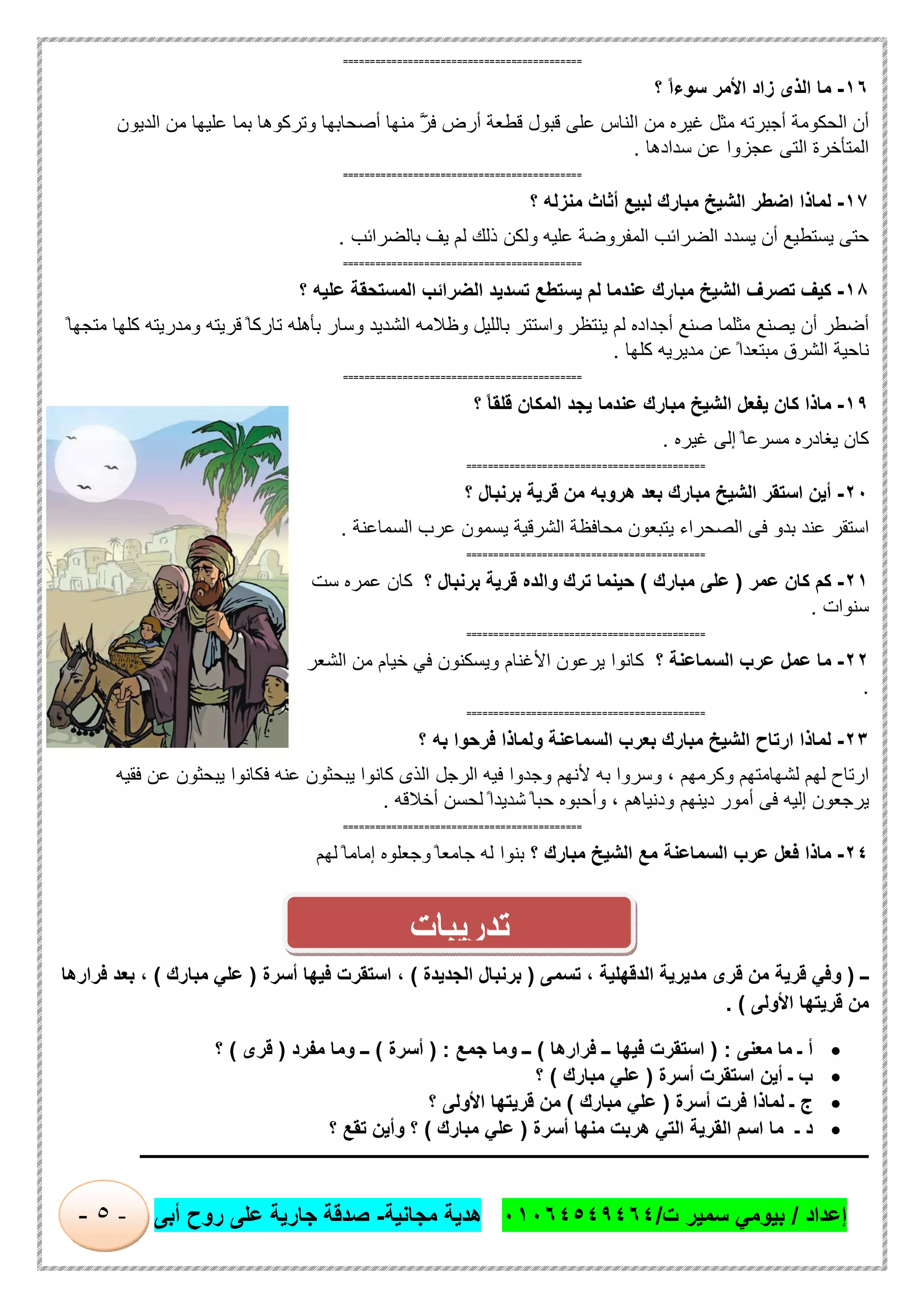 ‫إﻋداد‬/‫ت‬ ‫ﺳﻣﯾر‬ ‫ﺑﯾوﻣﻲ‬/٠١٠٦٤٥٤٩٤٦٤‫ﻣﺟﺎﻧﯾﺔ‬ ‫ھدﯾﺔ‬-‫أﺑﻰ‬ ‫روح‬ ‫ﻋﻠﻰ‬ ‫ﺟﺎرﯾﺔ‬ ‫ﺻدﻗﺔ‬-٥-
============================================
١٦-‫ﻣﺎ‬‫اﻟذى‬‫زاد‬‫اﻷﻣر‬ً‫ا‬‫ﺳوء‬‫؟‬
‫أن‬‫اﻟﺣﻛوﻣﺔ‬‫أﺟﺑرﺗﮫ‬‫ﻣﺛل‬‫ﻏﯾره‬‫ﻣن‬‫اﻟﻧﺎس‬‫ﻋﻠﻰ‬‫ﻗﺑول‬‫ﻗطﻌﺔ‬‫أرض‬ّ‫ﻓر‬‫ﱠ‬‫ﱠ‬‫ﻣﻧﮭﺎ‬‫أﺻﺣﺎﺑﮭﺎ‬‫وﺗرﻛوھﺎ‬‫ﺑﻣﺎ‬‫ﻋﻠﯾﮭﺎ‬‫ﻣن‬‫اﻟدﯾون‬
‫اﻟﻣﺗﺄﺧرة‬‫اﻟﺗﻰ‬‫ﻋﺟزوا‬‫ﻋن‬‫ﺳدادھﺎ‬.
============================================
١٧-‫ﻟﻣﺎذا‬‫اﺿطر‬‫اﻟﺷﯾﺦ‬‫ﻣﺑﺎرك‬‫ﻟﺑﯾﻊ‬‫أﺛﺎث‬‫ﻣﻧزﻟﮫ‬‫؟‬
‫ﺣﺗﻰ‬‫ﯾﺳﺗطﯾﻊ‬‫أن‬‫ﯾﺳدد‬‫اﻟﺿراﺋب‬‫اﻟﻣﻔروﺿﺔ‬‫ﻋﻠﯾﮫ‬‫وﻟﻛن‬‫ذﻟك‬‫ﻟم‬‫ﯾف‬‫ﺑﺎﻟﺿراﺋب‬.
============================================
١٨-‫ﻛﯾف‬‫ﺗﺻرف‬‫اﻟﺷﯾﺦ‬‫ﻣﺑﺎرك‬‫ﻋﻧدﻣﺎ‬‫ﻟم‬‫ﯾﺳﺗطﻊ‬‫ﺗﺳدﯾد‬‫اﻟﺿراﺋب‬‫اﻟﻣﺳﺗﺣﻘﺔ‬‫ﻋﻠﯾﮫ‬‫؟‬
‫أﺿطر‬‫أن‬‫ﯾﺻﻧﻊ‬‫ﻣﺛﻠﻣﺎ‬‫ﺻﻧﻊ‬‫أﺟداده‬‫ﻟم‬‫ﯾﻧﺗظر‬‫واﺳﺗﺗر‬‫ﺑﺎﻟﻠﯾل‬‫وظﻼﻣﮫ‬‫اﻟﺷدﯾد‬‫وﺳﺎر‬‫ﺑﺄھﻠﮫ‬ً ‫ﺗﺎرﻛﺎ‬‫ﻗرﯾﺗﮫ‬‫وﻣدرﯾﺗﮫ‬‫ﻛﻠﮭﺎ‬ً ‫ﻣﺗﺟﮭﺎ‬
‫ﻧﺎﺣﯾﺔ‬‫اﻟﺷرق‬ً‫ﻣﺑﺗﻌدا‬‫ﻋن‬‫ﻣدﯾرﯾﮫ‬‫ﻛﻠﮭﺎ‬.
============================================
١٩-‫ﻣﺎذا‬‫ﻛﺎن‬‫ﯾﻔﻌل‬‫اﻟﺷﯾﺦ‬‫ﻣﺑﺎرك‬‫ﻋﻧدﻣﺎ‬‫ﯾﺟد‬‫اﻟﻣﻛﺎن‬ً‫ﺎ‬‫ﻗﻠﻘ‬‫؟‬
‫ﻛﺎن‬‫ﯾﻐﺎدر‬‫ه‬ً ‫ﻣﺳرﻋﺎ‬‫إﻟﻰ‬‫ﻏﯾره‬.
============================================
٢٠-‫أﯾن‬‫اﺳﺗﻘر‬‫اﻟﺷﯾﺦ‬‫ﻣﺑﺎرك‬‫ﺑﻌد‬‫ھروﺑﮫ‬‫ﻣن‬‫ﻗرﯾﺔ‬‫ﺑرﻧﺑﺎل‬‫؟‬
‫اﺳﺗﻘر‬‫ﻋﻧد‬‫ﺑدو‬‫ﻓﻰ‬‫اﻟﺻﺣراء‬‫ﯾﺗﺑﻌون‬‫ﻣﺣﺎﻓظﺔ‬‫اﻟﺷرﻗﯾﺔ‬‫ﯾﺳﻣون‬‫ﻋرب‬‫اﻟﺳﻣﺎﻋﻧﺔ‬.
============================================
٢١-‫ﻛم‬‫ﻛﺎن‬‫ﻋﻣر‬)‫ﻋﻠﻰ‬‫ﻣﺑﺎرك‬(‫ﺣﯾﻧﻣﺎ‬‫ﺗرك‬‫واﻟده‬‫ﻗرﯾﺔ‬‫ﺑرﻧﺑﺎل‬‫؟‬‫ﻛﺎن‬‫ﻋﻣره‬‫ﺳت‬
‫ﺳﻧوات‬.
============================================
٢٢-‫ﻣﺎ‬‫ﻋﻣل‬‫ﻋرب‬‫اﻟﺳﻣﺎﻋﻧﺔ‬‫؟‬‫ﻛﺎﻧوا‬‫ﯾرﻋون‬‫اﻷﻏﻧﺎم‬‫وﯾﺳﻛﻧون‬‫ﻓﻲ‬‫ﺧﯾﺎم‬‫ﻣن‬‫اﻟﺷﻌر‬
.
============================================
٢٣-‫ﻟﻣﺎذا‬‫ارﺗﺎح‬‫اﻟﺷﯾﺦ‬‫ﻣﺑﺎرك‬‫ﺑﻌرب‬‫اﻟﺳﻣﺎﻋﻧﺔ‬‫وﻟﻣﺎذا‬‫ﻓرﺣوا‬‫ﺑﮫ‬‫؟‬
‫ارﺗﺎح‬‫ﻟﮭم‬‫ﻟﺷﮭﺎﻣﺗﮭم‬‫وﻛرﻣﮭم‬،‫وﺳروا‬‫ﺑﮫ‬‫ﻷﻧﮭم‬‫وﺟدوا‬‫ﻓﯾﮫ‬‫اﻟرﺟل‬‫اﻟذى‬‫ﻛﺎﻧوا‬‫ﯾﺑﺣﺛون‬‫ﻋﻧﮫ‬‫ﻓﻛﺎﻧوا‬‫ﯾﺑﺣﺛون‬‫ﻋن‬‫ﻓﻘﯾﮫ‬
‫ﯾ‬‫رﺟﻌون‬‫إﻟﯾﮫ‬‫ﻓﻰ‬‫أﻣور‬‫دﯾﻧﮭم‬‫ودﻧﯾﺎھم‬،‫وأﺣﺑوه‬ً ‫ﺣﺑﺎ‬ً‫ﺷدﯾدا‬‫ﻟﺣﺳن‬‫أﺧﻼﻗﮫ‬.
============================================
٢٤-‫ﻣﺎذا‬‫ﻓﻌل‬‫ﻋرب‬‫اﻟﺳﻣﺎﻋﻧﺔ‬‫ﻣﻊ‬‫اﻟﺷﯾﺦ‬‫ﻣﺑﺎرك‬‫؟‬‫ﺑﻧوا‬‫ﻟﮫ‬ً ‫ﺟﺎﻣﻌﺎ‬‫وﺟﻌﻠوه‬ً ‫إﻣﺎﻣﺎ‬‫ﻟﮭم‬
‫ــ‬)‫ﺗﺳﻣﻰ‬ ، ‫اﻟدﻗﮭﻠﯾﺔ‬ ‫ﻣدﯾرﯾﺔ‬ ‫ﻗرى‬ ‫ﻣن‬ ‫ﻗرﯾﺔ‬ ‫وﻓﻲ‬)‫اﻟﺟدﯾدة‬ ‫ﺑرﻧﺑﺎل‬(،‫أﺳرة‬ ‫ﻓﯾﮭﺎ‬ ‫اﺳﺗﻘرت‬)‫ﻣﺑﺎرك‬ ‫ﻋﻠﻲ‬(‫ﻓرارھﺎ‬ ‫ﺑﻌد‬ ،
‫اﻷوﻟﻰ‬ ‫ﻗرﯾﺗﮭﺎ‬ ‫ﻣن‬. (
‫ﻣﻌﻧﻰ‬ ‫ﻣﺎ‬ ‫ـ‬ ‫أ‬) :‫ﻓرارھﺎ‬ ‫ــ‬ ‫ﻓﯾﮭﺎ‬ ‫اﺳﺗﻘرت‬(‫ﺟﻣﻊ‬ ‫وﻣﺎ‬ ‫ــ‬) :‫أﺳرة‬(‫ﻣﻔرد‬ ‫وﻣﺎ‬ ‫ــ‬)‫ﻗرى‬(‫؟‬
‫أﺳرة‬ ‫اﺳﺗﻘرت‬ ‫أﯾن‬ ‫ـ‬ ‫ب‬)‫ﻣﺑﺎرك‬ ‫ﻋﻠﻲ‬(‫؟‬
‫أﺳرة‬ ‫ﻓرت‬ ‫ﻟﻣﺎذا‬ ‫ـ‬ ‫ج‬)‫ﻣﺑﺎرك‬ ‫ﻋﻠﻲ‬(‫؟‬ ‫اﻷوﻟﻰ‬ ‫ﻗرﯾﺗﮭﺎ‬ ‫ﻣن‬
‫اﻟﻘرﯾﺔ‬ ‫اﺳم‬ ‫ﻣﺎ‬ ‫ـ‬ ‫د‬‫أﺳرة‬ ‫ﻣﻧﮭﺎ‬ ‫ھرﺑت‬ ‫اﻟﺗﻲ‬)‫ﻣﺑﺎرك‬ ‫ﻋﻠﻲ‬(‫؟‬ ‫ﺗﻘﻊ‬ ‫وأﯾن‬ ‫؟‬
‫ـــــــــــــــــــــــــــــــــــــــــــــــــــــــــــــــــــــــــــــــــــــــــــــــــــــــــــــــــــــــــــــ‬‫ــــــــــــــــــــــــــــــــــــــــــــ‬
‫ﺗدرﯾﺑﺎت‬
 