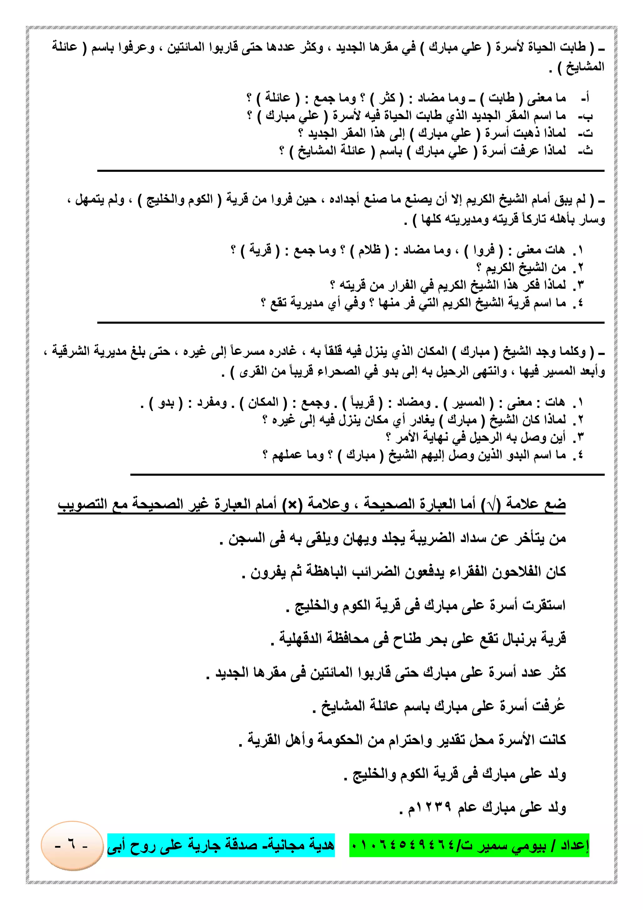 ‫إﻋداد‬/‫ت‬ ‫ﺳﻣﯾر‬ ‫ﺑﯾوﻣﻲ‬/٠١٠٦٤٥٤٩٤٦٤‫ﻣﺟﺎﻧﯾﺔ‬ ‫ھدﯾﺔ‬-‫أﺑﻰ‬ ‫روح‬ ‫ﻋﻠﻰ‬ ‫ﺟﺎرﯾﺔ‬ ‫ﺻدﻗﺔ‬-٦-
‫ــ‬)‫ﻷﺳرة‬ ‫اﻟﺣﯾﺎة‬ ‫طﺎﺑت‬)‫ﻣﺑﺎرك‬ ‫ﻋﻠﻲ‬(‫ﻓ‬‫ﺑﺎﺳم‬ ‫وﻋرﻓوا‬ ، ‫اﻟﻣﺎﺋﺗﯾن‬ ‫ﻗﺎرﺑوا‬ ‫ﺣﺗﻰ‬ ‫ﻋددھﺎ‬ ‫وﻛﺛر‬ ، ‫اﻟﺟدﯾد‬ ‫ﻣﻘرھﺎ‬ ‫ﻲ‬)‫ﻋﺎﺋﻠﺔ‬
‫اﻟﻣﺷﺎﯾﺦ‬. (
‫أ‬-‫ﻣﻌﻧﻰ‬ ‫ﻣﺎ‬)‫طﺎﺑت‬(‫ﻣﺿﺎد‬ ‫وﻣﺎ‬ ‫ــ‬) :‫ﻛﺛر‬(‫ﺟﻣﻊ‬ ‫وﻣﺎ‬ ‫؟‬) :‫ﻋﺎﺋﻠﺔ‬(‫؟‬
‫ب‬-‫ﻷﺳرة‬ ‫ﻓﯾﮫ‬ ‫اﻟﺣﯾﺎة‬ ‫طﺎﺑت‬ ‫اﻟذي‬ ‫اﻟﺟدﯾد‬ ‫اﻟﻣﻘر‬ ‫اﺳم‬ ‫ﻣﺎ‬)‫ﻣﺑﺎرك‬ ‫ﻋﻠﻲ‬(‫؟‬
‫ت‬-‫أﺳرة‬ ‫ذھﺑت‬ ‫ﻟﻣﺎذا‬)‫ﻣﺑﺎرك‬ ‫ﻋﻠﻲ‬(‫اﻟﺟد‬ ‫اﻟﻣﻘر‬ ‫ھذا‬ ‫إﻟﻰ‬‫؟‬ ‫ﯾد‬
‫ث‬-‫أﺳرة‬ ‫ﻋرﻓت‬ ‫ﻟﻣﺎذا‬)‫ﻣﺑﺎرك‬ ‫ﻋﻠﻲ‬(‫ﺑﺎﺳم‬)‫اﻟﻣﺷﺎﯾﺦ‬ ‫ﻋﺎﺋﻠﺔ‬(‫؟‬
‫ـــــــــــــــــــــــــــــــــــــــــــــــــــــــــــــــــــــــــــــــــــــــــــــــــــــــــــــــــــــــــــــ‬‫ــــــــــــــــــــــــــــــــــــــــــــ‬
‫ــ‬)‫اﻟﻛ‬ ‫اﻟﺷﯾﺦ‬ ‫أﻣﺎم‬ ‫ﯾﺑق‬ ‫ﻟم‬‫ﻗرﯾﺔ‬ ‫ﻣن‬ ‫ﻓروا‬ ‫ﺣﯾن‬ ، ‫أﺟداده‬ ‫ﺻﻧﻊ‬ ‫ﻣﺎ‬ ‫ﯾﺻﻧﻊ‬ ‫أن‬ ‫إﻻ‬ ‫رﯾم‬)‫واﻟﺧﻠﯾﺞ‬ ‫اﻟﻛوم‬(، ‫ﯾﺗﻣﮭل‬ ‫وﻟم‬ ،
‫ﻛﻠﮭﺎ‬ ‫وﻣدﯾرﯾﺗﮫ‬ ‫ﻗرﯾﺗﮫ‬ ً‫ﺎ‬‫ﺗﺎرﻛ‬ ‫ﺑﺄھﻠﮫ‬ ‫وﺳﺎر‬. (
١.‫ﻣﻌﻧﻰ‬ ‫ھﺎت‬) :‫ﻓروا‬(‫ﻣﺿﺎد‬ ‫وﻣﺎ‬ ،) :‫ظﻼم‬(‫ﺟﻣﻊ‬ ‫وﻣﺎ‬ ‫؟‬) :‫ﻗرﯾﺔ‬(‫؟‬
٢.‫؟‬ ‫اﻟﻛرﯾم‬ ‫اﻟﺷﯾﺦ‬ ‫ﻣن‬
٣.‫؟‬ ‫ﻗرﯾﺗﮫ‬ ‫ﻣن‬ ‫اﻟﻔرار‬ ‫ﻓﻲ‬ ‫اﻟﻛرﯾم‬ ‫اﻟﺷﯾﺦ‬ ‫ھذا‬ ‫ﻓﻛر‬ ‫ﻟﻣﺎذا‬
٤.‫ﻣﺎ‬‫؟‬ ‫ﺗﻘﻊ‬ ‫ﻣدﯾرﯾﺔ‬ ‫أي‬ ‫وﻓﻲ‬ ‫؟‬ ‫ﻣﻧﮭﺎ‬ ‫ﻓر‬ ‫اﻟﺗﻲ‬ ‫اﻟﻛرﯾم‬ ‫اﻟﺷﯾﺦ‬ ‫ﻗرﯾﺔ‬ ‫اﺳم‬
‫ـــــــــــــــــــــــــــــــــــــــــــــــــــــــــــــــــــــــــــــــــــــــــــــــــــــــــــــــــــــــــــــ‬‫ــــــــــــــــــــــــــــــــــــــــــــ‬
‫ــ‬)‫اﻟﺷﯾﺦ‬ ‫وﺟد‬ ‫وﻛﻠﻣﺎ‬)‫ﻣﺑﺎرك‬(، ‫اﻟﺷرﻗﯾﺔ‬ ‫ﻣدﯾرﯾﺔ‬ ‫ﺑﻠﻎ‬ ‫ﺣﺗﻰ‬ ، ‫ﻏﯾره‬ ‫إﻟﻰ‬ ً‫ﺎ‬‫ﻣﺳرﻋ‬ ‫ﻏﺎدره‬ ، ‫ﺑﮫ‬ ً‫ﺎ‬‫ﻗﻠﻘ‬ ‫ﻓﯾﮫ‬ ‫ﯾﻧزل‬ ‫اﻟذي‬ ‫اﻟﻣﻛﺎن‬
‫اﻟﻘرى‬ ‫ﻣن‬ ً‫ﺎ‬‫ﻗرﯾﺑ‬ ‫اﻟﺻﺣراء‬ ‫ﻓﻲ‬ ‫ﺑدو‬ ‫إﻟﻰ‬ ‫ﺑﮫ‬ ‫اﻟرﺣﯾل‬ ‫واﻧﺗﮭﻰ‬ ، ‫ﻓﯾﮭﺎ‬ ‫اﻟﻣﺳﯾر‬ ‫وأﺑﻌد‬. (
١.‫ھﺎت‬:‫ﻣﻌﻧﻰ‬) :‫اﻟﻣﺳﯾر‬. (‫وﻣﺿﺎد‬) :ً‫ﺎ‬‫ﻗرﯾﺑ‬. (‫وﺟﻣﻊ‬) :‫اﻟﻣﻛﺎن‬. (‫وﻣﻔرد‬) :‫ﺑدو‬. (
٢.‫ا‬ ‫ﻛﺎن‬ ‫ﻟﻣﺎذا‬‫ﻟﺷﯾﺦ‬)‫ﻣﺑﺎرك‬(‫؟‬ ‫ﻏﯾره‬ ‫إﻟﻰ‬ ‫ﻓﯾﮫ‬ ‫ﯾﻧزل‬ ‫ﻣﻛﺎن‬ ‫أي‬ ‫ﯾﻐﺎدر‬
٣.‫؟‬ ‫اﻷﻣر‬ ‫ﻧﮭﺎﯾﺔ‬ ‫ﻓﻲ‬ ‫اﻟرﺣﯾل‬ ‫ﺑﮫ‬ ‫وﺻل‬ ‫أﯾن‬
٤.‫اﻟﺷﯾﺦ‬ ‫إﻟﯾﮭم‬ ‫وﺻل‬ ‫اﻟذﯾن‬ ‫اﻟﺑدو‬ ‫اﺳم‬ ‫ﻣﺎ‬)‫ﻣﺑﺎرك‬(‫؟‬ ‫ﻋﻣﻠﮭم‬ ‫وﻣﺎ‬ ‫؟‬
‫ـــــــــــــــــــــــــــــــــــــــــــــــــــــــــــــــــــــــــــــــــــــــــــــــــــــــــــــــــ‬‫ـــــــــــــــــــــــــــــــــــــــــــــ‬
‫ﺿﻊ‬‫ﻋﻼﻣﺔ‬)√(‫أﻣﺎ‬‫اﻟﻌﺑﺎرة‬‫اﻟﺻﺣﯾﺣﺔ‬،‫وﻋﻼﻣﺔ‬)×(‫أﻣﺎم‬‫اﻟﻌﺑﺎرة‬‫ﻏﯾر‬‫اﻟﺻﺣﯾﺣﺔ‬‫ﻣﻊ‬‫اﻟﺗﺻوﯾب‬
‫ﻣن‬‫ﯾﺗﺄﺧر‬‫ﻋن‬‫ﺳداد‬‫اﻟﺿرﯾﺑﺔ‬‫ﯾﺟﻠد‬‫وﯾﮭﺎن‬‫وﯾﻠﻘﻰ‬‫ﺑﮫ‬‫ﻓﻰ‬‫اﻟﺳﺟن‬.
‫ﻛﺎن‬‫اﻟﻔﻼﺣون‬‫اﻟﻔﻘراء‬‫ﯾدﻓﻌون‬‫اﻟﺿراﺋب‬‫اﻟﺑﺎھظﺔ‬‫ﺛم‬‫ﯾﻔرون‬.
‫اﺳﺗﻘرت‬‫أﺳرة‬‫ﻋﻠ‬‫ﻰ‬‫ﻣﺑﺎرك‬‫ﻓﻰ‬‫ﻗرﯾﺔ‬‫اﻟﻛوم‬‫واﻟﺧﻠﯾﺞ‬.
‫ﻗرﯾﺔ‬‫ﺑرﻧﺑﺎل‬‫ﺗﻘﻊ‬‫ﻋﻠﻰ‬‫ﺑﺣر‬‫طﻧﺎح‬‫ﻓﻰ‬‫ﻣﺣﺎﻓظﺔ‬‫اﻟدﻗﮭﻠﯾﺔ‬.
‫ﻛﺛر‬‫ﻋدد‬‫أﺳرة‬‫ﻋﻠﻰ‬‫ﻣﺑﺎرك‬‫ﺣﺗﻰ‬‫ﻗﺎرﺑوا‬‫اﻟﻣﺎﺋﺗﯾن‬‫ﻓﻰ‬‫ﻣﻘرھﺎ‬‫اﻟﺟدﯾد‬.
‫ُرﻓت‬‫ﻋ‬‫أﺳرة‬‫ﻋﻠﻰ‬‫ﻣﺑﺎرك‬‫ﺑﺎﺳم‬‫ﻋﺎﺋﻠﺔ‬‫اﻟﻣﺷﺎﯾﺦ‬.
‫ﻛﺎﻧت‬‫اﻷﺳرة‬‫ﻣﺣل‬‫ﺗﻘدﯾر‬‫واﺣﺗرام‬‫ﻣن‬‫اﻟﺣﻛوﻣﺔ‬‫وأھل‬‫اﻟﻘرﯾﺔ‬.
‫وﻟد‬‫ﻋﻠﻰ‬‫ﻣﺑﺎرك‬‫ﻓﻰ‬‫ﻗرﯾﺔ‬‫اﻟﻛوم‬‫واﻟﺧﻠﯾﺞ‬.
‫وﻟد‬‫ﻋﻠﻰ‬‫ﻣﺑﺎرك‬‫ﻋﺎم‬١٢٣٩‫م‬.
 