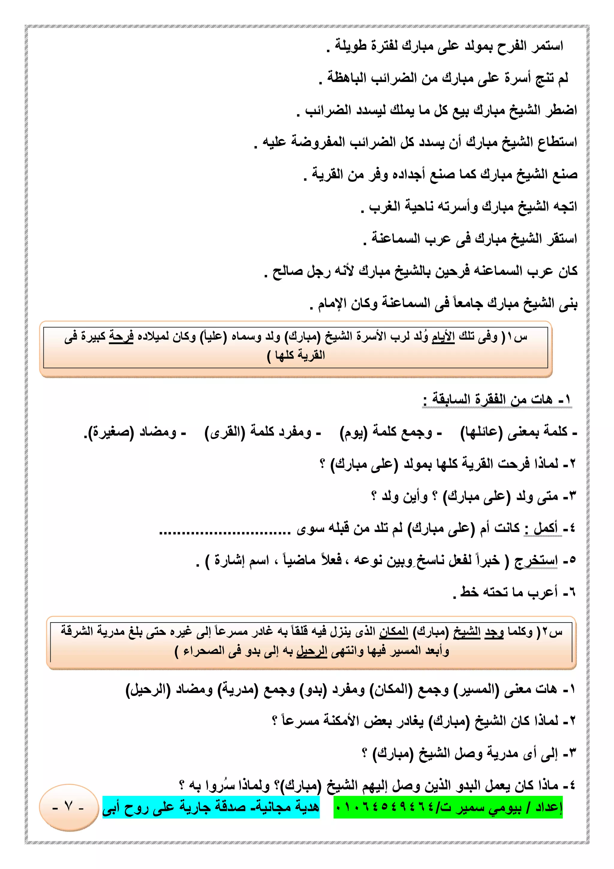 ‫إﻋداد‬/‫ت‬ ‫ﺳﻣﯾر‬ ‫ﺑﯾوﻣﻲ‬/٠١٠٦٤٥٤٩٤٦٤‫ﻣﺟﺎﻧﯾﺔ‬ ‫ھدﯾﺔ‬-‫أﺑﻰ‬ ‫روح‬ ‫ﻋﻠﻰ‬ ‫ﺟﺎرﯾﺔ‬ ‫ﺻدﻗﺔ‬-٧-
‫اﺳﺗﻣر‬‫اﻟﻔرح‬‫ﺑﻣوﻟد‬‫ﻋﻠﻰ‬‫ﻣﺑﺎرك‬‫ﻟﻔﺗرة‬‫طوﯾﻠﺔ‬.
‫ﻟم‬‫ﺗﻧﺞ‬‫أﺳرة‬‫ﻋﻠﻰ‬‫ﻣﺑﺎرك‬‫ﻣن‬‫اﻟﺿراﺋب‬‫اﻟﺑﺎھظﺔ‬.
‫اﺿطر‬‫اﻟﺷﯾﺦ‬‫ﻣﺑﺎرك‬‫ﺑﯾﻊ‬‫ﻛل‬‫ﻣﺎ‬‫ﯾﻣﻠك‬‫ﻟﯾﺳدد‬‫اﻟﺿراﺋب‬.
‫اﺳﺗطﺎع‬‫اﻟﺷﯾﺦ‬‫ﻣﺑﺎرك‬‫أن‬‫ﯾﺳدد‬‫ﻛل‬‫اﻟﺿراﺋب‬‫اﻟﻣﻔروﺿﺔ‬‫ﻋﻠﯾﮫ‬.
‫ﺻﻧﻊ‬‫اﻟﺷﯾﺦ‬‫ﻣﺑﺎرك‬‫ﻛﻣﺎ‬‫ﺻﻧﻊ‬‫أﺟداده‬‫وﻓر‬‫ﻣن‬‫اﻟﻘرﯾﺔ‬.
‫اﺗﺟﮫ‬‫اﻟﺷﯾﺦ‬‫ﻣﺑﺎرك‬‫وأﺳرﺗﮫ‬‫ﻧﺎﺣﯾﺔ‬‫اﻟﻐرب‬.
‫اﺳﺗﻘر‬‫اﻟﺷﯾﺦ‬‫ﻣﺑﺎرك‬‫ﻓﻰ‬‫ﻋرب‬‫اﻟﺳﻣﺎﻋﻧﺔ‬.
‫ﻛﺎن‬‫ﻋرب‬‫اﻟﺳﻣﺎﻋﻧﮫ‬‫ﻓرﺣﯾن‬‫ﺑﺎﻟﺷﯾﺦ‬‫ﻣﺑﺎرك‬‫ﻷﻧﮫ‬‫رﺟل‬‫ﺻﺎﻟﺢ‬.
‫ﺑﻧﻰ‬‫اﻟﺷﯾﺦ‬‫ﻣﺑﺎرك‬ً‫ﺎ‬‫ﺟﺎﻣﻌ‬‫ﻓﻰ‬‫اﻟﺳﻣﺎﻋﻧﺔ‬‫وﻛﺎن‬‫اﻹﻣﺎم‬.
١-‫ھﺎت‬‫ﻣن‬‫اﻟﻔﻘرة‬‫اﻟﺳﺎﺑﻘﺔ‬:
-‫ﻛﻠﻣﺔ‬‫ﺑﻣﻌﻧﻰ‬)‫ﻋﺎﺋﻠﮭﺎ‬(-‫وﺟﻣﻊ‬‫ﻛﻠﻣﺔ‬)‫ﯾوم‬(-‫وﻣﻔرد‬‫ﻛﻠﻣﺔ‬)‫اﻟﻘرى‬(-‫وﻣﺿﺎد‬)‫ﺻﻐﯾرة‬.(
٢-‫ﻟﻣﺎذا‬‫ﻓرﺣت‬‫اﻟﻘرﯾﺔ‬‫ﻛﻠﮭﺎ‬‫ﺑﻣوﻟد‬)‫ﻋﻠﻰ‬‫ﻣﺑﺎرك‬(‫؟‬
٣-‫ﻣﺗﻰ‬‫وﻟد‬)‫ﻋﻠﻰ‬‫ﻣﺑﺎرك‬(‫؟‬‫وأﯾن‬‫وﻟد‬‫؟‬
٤-‫أﻛﻣل‬:‫ﻛﺎﻧت‬‫أم‬)‫ﻋﻠﻰ‬‫ﻣﺑﺎرك‬(‫ﻟم‬‫ﺗﻠد‬‫ﻣن‬‫ﻗﺑﻠﮫ‬‫ﺳوى‬.............................
٥-‫اﺳﺗﺧرج‬)ً‫ا‬‫ﺧﺑر‬‫ﻟﻔﻌل‬ِ ‫ﻧﺎﺳﺦ‬‫وﺑﯾن‬‫ﻧوﻋﮫ‬،ً‫ﻼ‬‫ﻓﻌ‬ً‫ﺎ‬‫ﻣﺎﺿﯾ‬،‫اﺳم‬‫إﺷﺎرة‬. (
٦-‫أﻋرب‬‫ﻣﺎ‬‫ﺗﺣﺗﮫ‬‫ﺧط‬.
١-‫ھﺎت‬‫ﻣﻌﻧﻰ‬)‫اﻟﻣﺳﯾر‬(‫وﺟﻣﻊ‬)‫اﻟﻣﻛﺎن‬(‫وﻣﻔرد‬)‫ﺑدو‬(‫وﺟﻣﻊ‬)‫ﻣدرﯾﺔ‬(‫وﻣﺿﺎد‬)‫اﻟرﺣﯾل‬(
٢-‫ﻟﻣﺎذا‬‫ﻛﺎن‬‫اﻟﺷﯾﺦ‬)‫ﻣﺑﺎرك‬(‫ﯾﻐﺎدر‬‫ﺑﻌض‬‫اﻷﻣﻛﻧﺔ‬ً‫ﺎ‬‫ﻣﺳرﻋ‬‫؟‬
٣-‫إﻟﻰ‬‫أى‬‫ﻣدرﯾﺔ‬‫وﺻل‬‫اﻟ‬‫ﺷﯾﺦ‬)‫ﻣﺑﺎرك‬(‫؟‬
٤-‫ﻣﺎذا‬‫ﻛﺎن‬‫ﯾﻌﻣل‬‫اﻟﺑدو‬‫اﻟذﯾن‬‫وﺻل‬‫إﻟﯾﮭم‬‫اﻟﺷﯾﺦ‬)‫ﻣﺑﺎرك‬(‫؟‬‫وﻟﻣﺎذا‬‫ُروا‬‫ﺳ‬‫ﺑﮫ‬‫؟‬
‫س‬١)‫وﻓﻰ‬‫ﺗﻠك‬‫اﻷﯾﺎم‬‫ﻟد‬ُ‫و‬‫ﻟرب‬‫اﻷﺳرة‬‫اﻟﺷﯾﺦ‬)‫ﻣﺑﺎرك‬(‫وﻟد‬‫وﺳﻣﺎه‬)ً‫ﺎ‬‫ﻋﻠﯾ‬(‫وﻛﺎن‬‫ﻟﻣﯾﻼده‬‫ﻓرﺣﺔ‬‫ﻛﺑﯾرة‬‫ﻓﻰ‬
‫اﻟﻘرﯾﺔ‬‫ﻛﻠﮭﺎ‬(
‫س‬٢)‫وﻛﻠﻣﺎ‬‫وﺟد‬‫اﻟﺷﯾﺦ‬)‫ﻣﺑﺎرك‬(‫اﻟﻣﻛﺎن‬‫اﻟذى‬‫ﯾﻧزل‬‫ﻓﯾﮫ‬ً‫ﺎ‬‫ﻗﻠﻘ‬‫ﺑﮫ‬‫ﻏﺎدر‬ً‫ﺎ‬‫ﻣﺳرﻋ‬‫إﻟﻰ‬‫ﻏﯾره‬‫ﺣﺗﻰ‬‫ﺑﻠﻎ‬‫ﻣدرﯾﺔ‬‫اﻟﺷ‬‫رﻗﺔ‬
‫وأﺑﻌد‬‫اﻟﻣﺳﯾر‬‫ﻓﯾﮭﺎ‬‫واﻧﺗﮭﻰ‬‫اﻟرﺣﯾل‬‫ﺑﮫ‬‫إﻟﻰ‬‫ﺑدو‬‫ﻓﻰ‬‫اﻟﺻﺣراء‬(
 