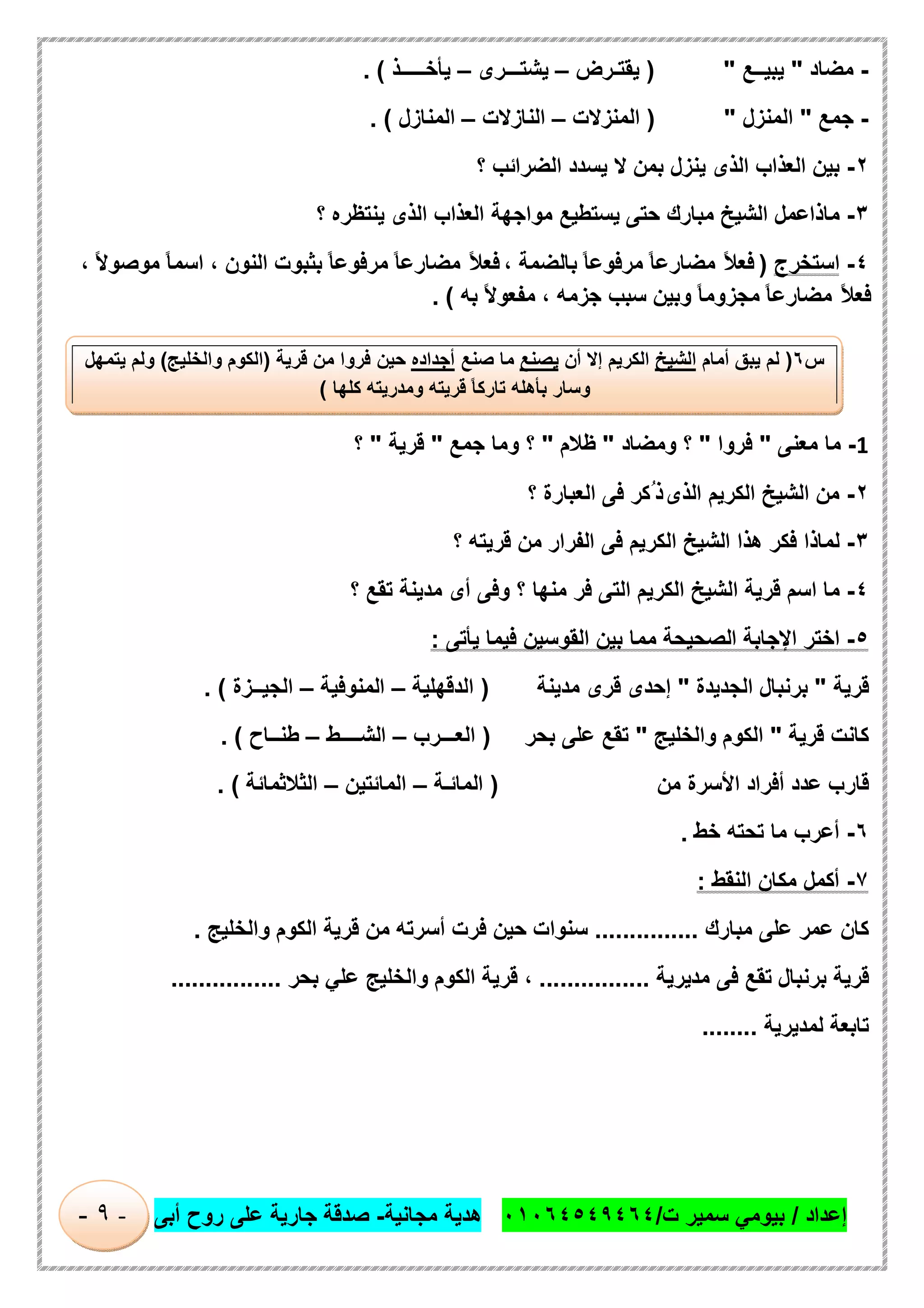 ‫إﻋداد‬/‫ت‬ ‫ﺳﻣﯾر‬ ‫ﺑﯾوﻣﻲ‬/٠١٠٦٤٥٤٩٤٦٤‫ﻣﺟﺎﻧﯾﺔ‬ ‫ھدﯾﺔ‬-‫أﺑﻰ‬ ‫روح‬ ‫ﻋﻠﻰ‬ ‫ﺟﺎرﯾﺔ‬ ‫ﺻدﻗﺔ‬-٩-
-‫ﻣﺿﺎد‬"‫ﯾﺑﯾــﻊ‬) "‫ﯾﻘﺗـرض‬–‫ﯾﺷﺗـــرى‬–‫ﯾﺄﺧـــــذ‬. (
-‫ﺟﻣﻊ‬"‫اﻟﻣﻧزل‬) "‫اﻟﻣﻧزﻻت‬–‫اﻟﻧﺎزﻻت‬–‫اﻟﻣﻧﺎزل‬. (
٢-‫ﺑﯾن‬‫اﻟﻌذاب‬‫اﻟذى‬‫ﯾﻧزل‬‫ﺑﻣن‬‫ﻻ‬‫ﯾﺳدد‬‫اﻟﺿراﺋب‬‫؟‬
٣-‫ﻣﺎذاﻋﻣل‬‫اﻟﺷﯾﺦ‬‫ﻣﺑﺎرك‬‫ﺣﺗﻰ‬‫ﯾﺳﺗطﯾﻊ‬‫ﻣواﺟﮭﺔ‬‫اﻟﻌذاب‬‫اﻟذى‬‫ﯾﻧﺗظره‬‫؟‬
٤-‫اﺳﺗﺧرج‬)ً‫ﻼ‬‫ﻓﻌ‬ً‫ﺎ‬‫ﻣﺿﺎرﻋ‬ً‫ﺎ‬‫ﻣرﻓوﻋ‬‫ﺑﺎﻟﺿﻣﺔ‬،ً‫ﻼ‬‫ﻓﻌ‬ً‫ﺎ‬‫ﻣﺿﺎرﻋ‬ً‫ﺎ‬‫ﻣرﻓوﻋ‬‫ﺑﺛﺑوت‬‫اﻟﻧون‬،ً‫ﺎ‬‫اﺳﻣ‬ً‫ﻻ‬‫ﻣوﺻو‬،
ً‫ﻼ‬‫ﻓﻌ‬ً‫ﺎ‬‫ﻣﺿﺎرﻋ‬ً‫ﺎ‬‫ﻣﺟزوﻣ‬‫وﺑﯾن‬‫ﺳﺑب‬‫ﺟزﻣﮫ‬،ً‫ﻻ‬‫ﻣﻔﻌو‬‫ﺑﮫ‬. (
1-‫ﻣﺎ‬‫ﻣﻌﻧﻰ‬"‫ﻓروا‬"‫؟‬‫وﻣﺿﺎد‬"‫ظﻼم‬"‫؟‬‫وﻣﺎ‬‫ﺟﻣﻊ‬"‫ﻗرﯾﺔ‬"‫؟‬
٢-‫ﻣن‬‫اﻟﺷﯾﺦ‬‫اﻟﻛرﯾم‬‫اﻟذى‬‫ُﻛر‬ ‫ذ‬‫ﻓﻰ‬‫اﻟﻌﺑﺎرة‬‫؟‬
٣-‫ﻟﻣﺎذا‬‫ﻓﻛر‬‫ھذا‬‫اﻟﺷﯾﺦ‬‫اﻟﻛرﯾم‬‫ﻓﻰ‬‫اﻟﻔرار‬‫ﻣن‬‫ﻗرﯾﺗﮫ‬‫؟‬
٤-‫ﻣﺎ‬‫اﺳم‬‫ﻗرﯾﺔ‬‫اﻟﺷﯾﺦ‬‫اﻟﻛرﯾم‬‫اﻟﺗﻰ‬‫ﻓر‬‫ﻣﻧﮭﺎ‬‫؟‬‫وﻓﻰ‬‫أى‬‫ﻣدﯾﻧﺔ‬‫ﺗﻘﻊ‬‫؟‬
٥-‫اﺧﺗر‬‫اﻹﺟﺎﺑﺔ‬‫اﻟﺻﺣﯾﺣﺔ‬‫ﻣﻣﺎ‬‫ﺑﯾن‬‫اﻟﻘوﺳﯾن‬‫ﻓﯾﻣﺎ‬‫ﯾﺄﺗﻰ‬:
‫ﻗرﯾﺔ‬"‫ﺑرﻧﺑﺎل‬‫اﻟﺟدﯾدة‬"‫إﺣدى‬‫ﻗرى‬‫ﻣدﯾﻧﺔ‬)‫اﻟ‬‫دﻗﮭﻠﯾﺔ‬–‫اﻟﻣﻧوﻓﯾﺔ‬–‫اﻟﺟﯾــزة‬. (
‫ﻛﺎﻧت‬‫ﻗرﯾﺔ‬"‫اﻟﻛوم‬‫واﻟﺧﻠﯾﺞ‬"‫ﺗﻘﻊ‬‫ﻋﻠﻰ‬‫ﺑﺣر‬)‫اﻟﻌـــرب‬–‫اﻟﺷــــط‬–‫طﻧــﺎح‬. (
‫ﻗﺎرب‬‫ﻋدد‬‫أﻓراد‬‫اﻷﺳرة‬‫ﻣن‬)‫اﻟﻣﺎﺋـﺔ‬–‫اﻟﻣﺎﺋﺗﯾن‬–‫اﻟﺛﻼﺛﻣﺎﺋﺔ‬. (
٦-‫أﻋرب‬‫ﻣﺎ‬‫ﺗﺣﺗﮫ‬‫ﺧط‬.
٧-‫أﻛﻣل‬‫ﻣﻛﺎن‬‫اﻟﻧﻘط‬:
‫ﻛﺎن‬‫ﻋﻣر‬‫ﻋﻠﻰ‬‫ﻣﺑﺎ‬‫رك‬...............‫ﺳﻧوات‬‫ﺣﯾن‬‫ﻓرت‬‫أﺳرﺗﮫ‬‫ﻣن‬‫ﻗرﯾﺔ‬‫اﻟﻛوم‬‫واﻟﺧﻠﯾﺞ‬.
‫ﻗرﯾﺔ‬‫ﺑرﻧﺑﺎل‬‫ﺗﻘﻊ‬‫ﻓﻰ‬‫ﻣدﯾرﯾﺔ‬................،‫ﻗرﯾﺔ‬‫اﻟﻛوم‬‫واﻟﺧﻠﯾﺞ‬‫ﻋﻠﻲ‬‫ﺑﺣر‬................
‫ﺗﺎﺑﻌﺔ‬‫ﻟﻣد‬‫ﯾ‬‫رﯾﺔ‬........
‫س‬٦)‫ﻟم‬‫ﯾﺑق‬‫أﻣﺎم‬‫اﻟﺷﯾﺦ‬‫اﻟﻛرﯾم‬‫إﻻ‬‫أ‬‫ن‬‫ﯾﺻﻧﻊ‬‫ﻣﺎ‬‫ﺻﻧﻊ‬‫أﺟداده‬‫ﺣﯾن‬‫ﻓروا‬‫ﻣن‬‫ﻗرﯾﺔ‬)‫اﻟﻛوم‬‫واﻟﺧﻠﯾﺞ‬(‫وﻟم‬‫ﯾﺗﻣﮭل‬
‫وﺳﺎر‬‫ﺑﺄھﻠﮫ‬ً‫ﺎ‬‫ﺗﺎرﻛ‬‫ﻗرﯾﺗﮫ‬‫وﻣدرﯾﺗﮫ‬‫ﻛﻠﮭﺎ‬(
 