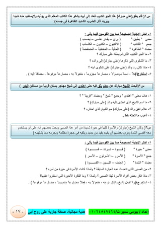‫إﻋداد‬/‫ت‬ ‫ﺳﻣﯾر‬ ‫ﺑﯾوﻣﻲ‬/٠١٠٦٤٥٤٩٤٦٤‫ﻣﺟﺎﻧﯾﺔ‬ ‫ھدﯾﺔ‬-‫أﺑﻰ‬ ‫روح‬ ‫ﻋﻠﻰ‬ ‫ﺟﺎرﯾﺔ‬ ‫ﺻدﻗﺔ‬-١٧-
١-‫ﯾﺄﺗﻰ‬ ‫ﻓﯾﻣﺎ‬ ‫اﻟﻘوﺳﯾن‬ ‫ﺑﯾن‬ ‫ﻣﻣﺎ‬ ‫اﻟﺻﺣﯾﺣﺔ‬ ‫اﻹﺟﺎﺑﺔ‬ ‫اﺧﺗر‬:
‫ﻣﻌﻧﻰ‬"‫ﯾطﯾق‬")‫ﯾرى‬–‫ﯾﻘ‬‫ـ‬‫ﻋﻠ‬ ‫در‬‫ـــ‬‫ﻰ‬–‫ﯾﺣ‬‫ـــ‬‫ب‬(
‫ﺟﻣﻊ‬"‫اﻟﻛﺎﺗب‬")‫اﻻﻛﺗﺑون‬–‫اﻟﻛﺗﺑون‬–َ‫ﺗ‬‫اﻟﻛ‬‫ـــ‬‫ﺎب‬(
‫ﻣﺿﺎد‬"‫اﻟظﺎھرة‬")‫اﻟﻌﺎﻟﯾﺔ‬–‫اﻟﻣﺧﺗﻔﯾﺔ‬–‫اﻟﻣﻧﺧﻔﺿﺔ‬(
٢-‫ﻣﺎ‬‫؟‬ ‫ﻣﺑﺎرك‬ ‫ﻋﻠﻰ‬ ‫ﯾطﻘﮫ‬ ‫ﻟم‬ ‫اﻟذى‬ ‫اﻟﻛﺋﯾب‬ ‫اﻟﺟو‬
٣-‫ذﻛرھﺎ‬ ‫اﻟﺗﻰ‬ ‫اﻟﺷﻛوى‬ ‫ﻣﺎ‬)‫ﻣﺑﺎرك‬ ‫ﻋﻠﻰ‬(‫؟‬ ‫واﻟده‬ ‫إﻟﻰ‬
٤-‫واﻟد‬ ‫رد‬ ‫ﻛﺎن‬ ‫ﻣﺎذا‬)‫ﻣﺑﺎرك‬ ‫ﻋﻠﻰ‬(‫؟‬ ‫اﺑﻧﮫ‬ ‫ﺷﻛوى‬ ‫ﻋﻠﻰ‬
٥-‫اﺳﺗﺧرج‬)‫إﻟﯾﮫ‬ ً‫ﻣﺿﺎﻓﺎ‬ ، ً ‫ﻣرﻓوﻋﺎ‬ ً ‫ﻣﺿﺎرﻋﺎ‬ ، ‫ﺑﮫ‬ ً‫ﻣﻔﻌوﻻ‬ ، ً ‫ﻣﺟزوﻣﺎ‬ ً ‫ﻣﺿﺎرﻋﺎ‬ ، ً‫ﻣوﺻوﻻ‬ ً ‫اﺳﻣﺎ‬ ، ً‫ﻓﺎﻋﻼ‬. (
١-‫ﻣﻌﻧﻰ‬ ‫ھﺎت‬"‫اھﺗدى‬"‫وﺟﻣﻊ‬"‫ﺷﯾﺦ‬"‫وﻣﺿﺎد‬"ً ‫ﻗرﯾﺑﺎ‬"‫؟‬
٢-‫واﻟد‬ ‫إﻟﯾﮫ‬ ‫اھﺗدى‬ ‫اﻟذى‬ ‫اﻟﺷﯾﺦ‬ ‫اﺳم‬ ‫ﻣﺎ‬)‫ﻣﺑﺎرك‬ ‫ﻋﻠﻰ‬(‫؟‬
٣-‫واﻟد‬ ‫اﺗﻔق‬ ‫ﻋﻼم‬)‫ﻣﺑﺎرك‬ ‫ﻋﻠﻰ‬(‫؟‬ ‫اﺧﺗﺎره‬ ‫اﻟذى‬ ‫اﻟﺷﯾﺦ‬ ‫ﻣﻊ‬
٤-‫ﺧط‬ ‫ﺗﺣﺗﮫ‬ ‫ﻣﺎ‬ ‫أﻋرب‬.
١-‫ﯾﺄﺗﻰ‬ ‫ﻓﯾﻣﺎ‬ ‫اﻟﻘوﺳﯾن‬ ‫ﺑﯾن‬ ‫ﻣﻣﺎ‬ ‫اﻟﺻﺣﯾﺣﺔ‬ ‫اﻹﺟﺎﺑﺔ‬ ‫اﺧﺗر‬:
‫ﻣﻌﻧﻰ‬"‫ﺣﯾرة‬")‫ﻗ‬‫ـــــ‬‫وة‬–‫ﺗ‬‫ـــ‬‫ردد‬–‫ﻗﺳ‬‫ـــــــ‬‫وة‬(
‫ﺟﻣﻊ‬"‫اﻷﺳرة‬")‫اﻷﺳرو‬–‫اﻷﺳرﺗون‬–‫اﻷﺳ‬‫ـ‬‫ر‬(
‫ﻣﺿﺎد‬"‫اﻟﺷدة‬")‫اﻟﻌﻧ‬‫ـ‬‫ف‬–‫اﻟﻠ‬‫ــــ‬‫ﯾن‬–‫اﻟﻘﺳ‬‫ـــــ‬‫وة‬(
٢-‫؟‬ ‫أﻣره‬ ‫ﻣن‬ ‫ﺣﯾرة‬ ‫ﻓﻰ‬ ‫اﻷﺳرة‬ ‫ﻛﺎﻧت‬ ‫وﻟﻣﺎذا‬ ‫؟‬ ‫اﻟﺳﺎﺑﻘﺔ‬ ‫اﻟﻌﺑﺎرة‬ ‫ﻋﻧﮫ‬ ‫ﺗﺗﺣدث‬ ‫اﻟذى‬ ‫اﻟﺻﺑﻰ‬ ‫ﻣن‬
٣-‫اﻟﺻ‬ ‫ﻟﮭذا‬ ‫اﻷﺳرة‬ ‫أﻓراد‬ ‫ﺑﻌض‬ ‫ﻓﻛر‬ ‫ﻣﺎذا‬‫اﻟ‬ ‫وﻣﺎ‬ ‫؟‬ ‫وﻟﻣﺎذا‬ ‫؟‬ ‫ﺑﻰ‬‫ﻋﻠﯾﮭﺎ‬ ‫اﺳﺗﻘروا‬ ‫اﻟﺗﻰ‬ ‫اﻷﺧﯾرة‬ ‫ﻔﻛرة‬‫؟‬
٤-‫اﺳﺗﺧرج‬)ً ‫ﻣرﻓوﻋﺎ‬ ً ‫ﻣﺿﺎرﻋﺎ‬ ، ً ‫ﻣﻧﺻوﺑﺎ‬ ً ‫ﻣﺿﺎرﻋﺎ‬ ً‫ﻓﻌﻼ‬ ، ‫ﺑﮫ‬ ً‫ﻣﻔﻌوﻻ‬ ، ‫ﻧوﻋﮫ‬ ‫واذﻛر‬ ‫ﻧﺎﺳﺦ‬ ‫ﻟﻔﻌل‬ ً‫ﺧﺑرا‬. (
‫س‬٢)‫ﻓﺑﺣث‬‫اﻟﺷﯾﺦ‬‫ﻋن‬ ‫ﻣﺑﺎرك‬‫ﻣﻌﻠم‬‫ﯾﺛق‬‫ﺣﺗﻰ‬ ‫ﻓﯾﮫ‬‫اھﺗدى‬‫ﯾﺳﻛن‬ ‫ﻣﮭﺎﺟر‬ ‫ﺷﯾﺦ‬ ‫إﻟﻰ‬‫ﻣﺳﺎﻛن‬ ‫ﻣن‬ ً‫ﺎ‬‫ﻗرﯾﺑ‬‫اﻟﺑدو‬(
‫س‬٣)‫اﻟﺷﯾﺦ‬ ‫وﻛﺎن‬)‫ﻣﺑﺎرك‬(‫ﯾﺳﺗﺧدم‬ ‫أن‬ ‫ﻋﻠﻰ‬ ‫أﺑﺎه‬ ‫ﺑﻌﺿﮭم‬ ‫وﯾﺣث‬ ‫اﻟﺻﺑﻰ‬ ‫ھذا‬ ‫أﻣر‬ ‫ﻣن‬ ‫ﺷدﯾدة‬ ‫ﺣﯾرة‬ ‫ﻓﻰ‬ ‫ﻛﻠﮭﺎ‬ ‫واﻷﺳرة‬
‫ﯾﺷﺗﮭﯾﮫ‬ ‫ﻣﻣﺎ‬ ‫وﯾﺣرﻣﮫ‬ ‫ﻣظﻠﻣﺔ‬ ‫ﺣﺟرة‬ ‫ﻓﻰ‬ ‫وﯾﻠﻘﯾﮫ‬ ‫ﺣدﯾد‬ ‫ﻣن‬ ‫ﺑﻘﯾد‬ ‫ﯾﻘﯾده‬ ‫أن‬ ‫ﺑﻌﺿﮭم‬ ‫وﯾرى‬ ‫اﻟﺷدة‬ ‫أﻗﺻﻰ‬ ‫ﻣﻌﮫ‬(
‫س‬١)‫ﯾطق‬ ‫ﻓﻠم‬)‫ﻣﺑﺎرك‬ ‫ﻋﻠﻰ‬(‫أﺑﯾﮫ‬ ‫إﻟﻰ‬ ‫ﻓﻌﺎد‬ ‫اﻟﻛﺋﯾب‬ ‫اﻟﺟو‬ ‫ھذا‬‫ﺷﯾﺋﺎ‬ ‫ﻣﻧﮫ‬ ‫وﻻﯾﺳﺗﻔﯾد‬ ‫ﯾؤذﯾﮫ‬ ‫اﻟذى‬ ‫اﻟﻣﻌﻠم‬ ‫اﻟﻛﺎﺗب‬ ‫ھذا‬ ‫ﯾﺷﻛو‬
‫ﺟﺳده‬ ‫ﻓﻰ‬ ‫اﻟظﺎھرة‬ ‫اﻟﺷدﯾد‬ ‫اﻟﺿرب‬ ‫آﺛﺎر‬ ‫وﯾرﯾﮫ‬(
 