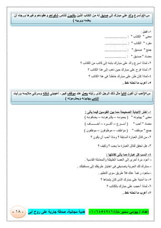 ‫إﻋداد‬/‫ت‬ ‫ﺳﻣﯾر‬ ‫ﺑﯾوﻣﻲ‬/٠١٠٦٤٥٤٩٤٦٤‫ﻣﺟﺎﻧﯾﺔ‬ ‫ھدﯾﺔ‬-‫أﺑﻰ‬ ‫روح‬ ‫ﻋﻠﻰ‬ ‫ﺟﺎرﯾﺔ‬ ‫ﺻدﻗﺔ‬-١٨-
١-‫أﻛﻣل‬:
‫ﻣﻌﻧﻰ‬"‫اﻟﻛﺗﺎب‬..................... : "
‫ﻣﻔرد‬"‫اﻟﻛﺗﺎب‬............... : "......
‫ﺟﻣﻊ‬"‫ﺻدﯾق‬..................... : "
‫ﻣﺿﺎد‬"‫ﺻدﯾق‬.................... : "
٢-‫اﺳرع‬ ‫ﻟﻣﺎذا‬‫؟‬ ‫اﻟﻛﺗﺎب‬ ‫ﻣن‬ ‫ﻛﺎﺗب‬ ‫إﻟﻰ‬ ‫ﺑﺎﺑﻧﮫ‬ ‫ﻣﺑﺎرك‬ ‫ﻋﻠﻰ‬ ‫واﻟد‬
٣-‫؟‬ ‫اﻟﻛﺎﺗب‬ ‫ھذا‬ ‫إﻟﻰ‬ ‫ذھب‬ ‫ﺣﯾن‬ ‫ﻣﺑﺎرك‬ ‫ﻋﻠﻰ‬ ‫ﻓرح‬ ‫ﻟﻣﺎذا‬
٤-‫؟‬ ‫اﻟﻛﺎﺗب‬ ‫ھذا‬ ‫ﻓﻰ‬ ً ‫ﺧﺎطﺋﺎ‬ ‫ﻣﺑﺎرك‬ ‫ﻋﻠﻰ‬ ‫ظن‬ ‫ﻛﺎن‬ ‫ﻟﻣﺎذا‬
٥-‫أﻋرب‬‫ﺧط‬ ‫ﺗﺣﺗﮫ‬ ‫ﻣﺎ‬.
١-‫ﯾﺄﺗﻰ‬ ‫ﻓﯾﻣﺎ‬ ‫اﻟﻘوﺳﯾن‬ ‫ﺑﯾن‬ ‫ﻣﻣﺎ‬ ‫اﻟﺻﺣﯾﺣﺔ‬ ‫اﻹﺟﺎﺑﺔ‬ ‫اﺧﺗر‬:
‫ﻣﻌﻧﻰ‬"‫ﯾﮭﺎﺑوﻧﮫ‬) "‫ﯾﺣﺑوﻧ‬‫ـ‬‫ﮫ‬–‫ﯾﻛ‬‫ـ‬‫رھوﻧ‬‫ـ‬‫ﮫ‬–‫ﯾﺧ‬‫ـ‬‫ﺎﻓوﻧ‬‫ـ‬‫ﮫ‬(
‫ﻣﺿﺎد‬"‫أﺣب‬) "‫أﺳ‬‫ـــ‬‫رع‬–‫أﻛ‬‫ــــ‬‫ره‬–‫أﺧ‬‫ــــــــ‬‫ﺎف‬(
‫ﺟﻣﻊ‬"‫ﻣوظف‬) "‫ﻣواظف‬–‫ﻣوظوﻓون‬–‫ﻣوظﻔون‬(
٢-‫؟‬ ‫اﻟﺳﺎﺑﻘﺔ‬ ‫اﻟﻌﺑﺎرة‬ ‫ﻗﺎﺋل‬ ‫ﻣن‬‫؟‬ ‫ﯾﻛون‬ ‫أن‬ ‫أﺣب‬ ‫وﻣﺎذا‬
٣-‫؟‬ ‫وﻛﯾف‬ ‫؟‬ ‫ﯾﺣب‬ ‫ﻣﺎ‬ ‫اﻟﻌﺑﺎرة‬ ‫ﻟﻘﺎﺋل‬ ‫ﺗﺣﻘق‬ ‫ھل‬
٤-‫ﻟﻘﺎﺋﻠﮭﺎ‬ ‫ﯾﺄﺗﻰ‬ ‫ﻣﻣﺎ‬ ‫ﻋﺑﺎرة‬ ‫ﻛل‬ ‫اﻧﺳب‬:
-‫اﻟﻘﺎﺳﯾﺔ‬ ‫واﻟﻣﻌﺎﻣﻠﺔ‬ ‫اﻟﻐﻠﯾظﺔ‬ ‫اﻟﻌﺻﺎ‬ ‫إﻟﻰ‬ ‫أﺧرى‬ ‫ﻣرة‬ ‫أﻋود‬.
-‫ﻣﺳﺗﻘﺑﻠك‬ ‫إﻟﻰ‬ ‫طرﯾﻘك‬ ‫اﺧﺗﯾﺎر‬ ‫ﻓﻰ‬ ‫ﯾﺎﺻدﯾﻘﻰ‬ ‫اﻟﺣرﯾﺔ‬ ‫ﻟك‬ ‫ﺳﻧﺗرك‬.
-‫اﻟﺗﻌﻠﯾم‬ ‫ﺳوى‬ ‫طرﯾق‬ ‫ﻓﻼ‬ ‫ﻋﻧك‬ ً‫رﻏﻣﺎ‬ ‫ﺳﺗﻌود‬.
٥-‫ﻣ‬‫ﺎ‬‫أ‬‫؟‬ ‫ﯾﺗﻣﻧﺎھﺎ‬ ‫ﻛﺎن‬ ‫اﻟذى‬ ‫ﻣﺑﺎرك‬ ‫ﻋﻠﻰ‬ ‫ﻣﻧﯾﺔ‬
٦-‫؟‬ ‫ﺑﺎﻟﻛﺎﺗب‬ ‫ﻣﺑﺎرك‬ ‫ﻋﻠﻰ‬ ‫أﻋﺟب‬ ‫ﻟﻣﺎذا‬
٧-‫ﺧط‬ ‫ﺗﺣﺗﮫ‬ ‫ﻣﺎ‬ ‫أﻋرب‬.
‫س‬٤)‫وأﺳرع‬‫واﻟد‬‫ﻣﺑﺎرك‬ ‫ﻋﻠﻰ‬‫إﻟﻰ‬ٍ‫ﺻدﯾق‬‫ا‬ ‫ﻣن‬ ‫ﻟﮫ‬‫اﻟذﯾن‬ ‫ﻟﻛﺗﺎب‬‫ﯾﻛﺗﺑون‬‫ﻟﻠﻧﺎس‬‫ﺷﻛواھم‬‫أن‬ ‫ورﺟﺎه‬ ‫وﻏﯾرھﺎ‬ ‫وﻋﻘودھم‬
‫وﯾرﺑﯾﮫ‬ ‫ﯾﻌﻠﻣﮫ‬(
‫س‬٥)‫أﻛون‬ ‫أن‬ ‫أﺣب‬ً‫ﺎ‬‫ﻛﺎﺗﺑ‬‫رأﯾﺗﮫ‬ ‫اﻟذى‬ ‫اﻟرﺟل‬ ‫ذﻟك‬ ‫ﻣﺛل‬‫ﯾﻌﻣل‬‫ﻋﻧد‬‫ﻣوظف‬‫أﻋﺟﺑﻧﻰ‬ ،‫ﻛﺑﯾر‬‫ﺷﻛﻠﮫ‬‫ورأﯾت‬ ‫ﻣﻼﺑﺳﮫ‬ ‫وﺳرﺗﻧﻰ‬
‫اﻟﻧﺎس‬‫وﯾﺣﺗرﻣوﻧﮫ‬ ‫ﯾﮭﺎﺑوﻧﮫ‬(
 