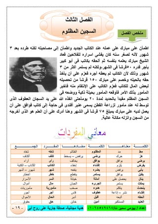 ‫إﻋداد‬/‫ت‬ ‫ﺳﻣﯾر‬ ‫ﺑﯾوﻣﻲ‬/٠١٠٦٤٥٤٩٤٦٤‫ﻣﺟﺎﻧﯾﺔ‬ ‫ھدﯾﺔ‬-‫أﺑﻰ‬ ‫روح‬ ‫ﻋﻠﻰ‬ ‫ﺟﺎرﯾﺔ‬ ‫ﺻدﻗﺔ‬-١٩-
‫اﻟﺛﺎﻟث‬ ‫اﻟﻔﺻل‬
‫اﻟﻣظﻠوم‬ ‫اﻟﺳﺟﯾن‬
‫ﺑﻌد‬ ‫طرده‬ ‫ﻟﻛﻧﮫ‬ ‫ﻣﺻﺎﺣﺑﺗﮫ‬ ‫إﻟﻰ‬ ‫واطﻣﺄن‬ ‫اﻟﺟدﯾد‬ ‫اﻟﻛﺎﺗب‬ ‫ﻋﻧد‬ ‫ﻋﻣﻠﮫ‬ ‫ﻋﻠﻰ‬ ‫ﻣﺑﺎرك‬ ‫ﻋﻠﻰ‬ ‫اطﻣﺄن‬٣
‫ﻓﻌﺎد‬ ‫ﻟﻠﻔﻼﺣﯾن‬ ‫اﺳراره‬ ‫ﯾﻔﺷﻰ‬ ‫ﻛﺎن‬ ‫ﺳﻧﮫ‬ ‫ﻟﺻﻐر‬ ‫ﻷﻧﮫ‬ ‫ﺷﮭور‬
‫اﻟﺷﯾﺦ‬‫ﻛﺑﯾر‬ ‫أﺑو‬ ‫ﻓﻰ‬ ‫ﺑﻛﺎﺗب‬ ‫أﻟﺣﻘﮫ‬ ‫ﺛم‬ ‫ﺑﻧﻔﺳﮫ‬ ‫ﯾﻌﻠﻣﮫ‬ ‫ﻣﺑﺎرك‬
‫ﻗدره‬ ‫ﺑﺄﺟر‬٥٠‫ﻣن‬ ‫أﻛﺛر‬ ‫ﯾﺳﺗﻣر‬ ‫ﻟم‬ ‫اﻟﺷﮭر،وﻟﻛﻧﮫ‬ ‫ﻓﻰ‬ ً‫ﺎ‬‫ﻗرﺷ‬٣
‫ﯾﺄﺧذ‬ ‫أن‬ ‫ﻋﻠﻰ‬ ‫ﻓﻌزم‬ ‫أﺟره‬ ‫ﯾﻌطﮫ‬ ‫ﻟم‬ ‫اﻟﻛﺎﺗب‬ ‫ﻷن‬ ‫وذﻟك‬ ‫ﺷﮭور‬
‫ﻣﺑﺎرك‬ ‫ﻋﻠﻰ‬ ‫وﺧﺻم‬ ‫ﺑﺎﻟﺣﯾﻠﮫ‬ ‫ﺣﻘﮫ‬١٥٠‫ﺗﺣﺻﯾﻠﮫ‬ ‫ﻣن‬ ً‫ﺎ‬‫ﻗرﺷ‬
‫ﻓﺎﺧﺑر‬ ‫ﻣﻧﮫ‬ ‫اﻹﻧﺗﻘﺎم‬ ‫ﻋﻠﻰ‬ ‫اﻟﻛﺎﺗب‬ ‫ﻓﻌزم‬ ‫ﻟﻠﻛﺎﺗب‬ ‫اﻟﻣﺎل‬ ‫ﻟﺑﻌض‬
‫اﻟﻣﺄﻣور‬‫ﻓﻰ‬ ‫ووﺿﻌﮫ‬ ‫ذﻛﯾﺔ‬ ‫ﺑﺣﯾﻠﺔ‬ ‫اﻟﻣﺄﻣور‬ ‫ﻓﺄوﻗﻌﮫ‬ ‫اﻷﻣر‬ ‫ﺑذﻟك‬
‫ﻟﻣدة‬ ‫ﺑﺎﻟﺣدﯾد‬ ً‫ا‬‫ﻣﻘﯾد‬ ‫اﻟﻣظﻠم‬ ‫اﻟﺳﺟن‬٢٠‫اﻟذى‬ ‫اﻟﻌطوف‬ ‫اﻟﺳﺟﺎن‬ ‫ﯾد‬ ‫ﻋﻠﻰ‬ ‫ﷲ‬ ‫اﻧﻘذه‬ ‫ًﺣﺗﻰ‬‫ﺎ‬‫ﯾوﻣ‬
‫أن‬ ‫ﻋﻠﻰ‬ ‫ﻓواﻓق‬ ‫ﻛﺎﺗب‬ ‫إﻟﻰ‬ ‫ﺣﺎﺟﺔ‬ ‫ﻓﻰ‬ ‫أﻓﻧدى‬ ‫ﻋﻧﺑر‬ ‫ﯾﺳﻣﻰ‬ ‫اﻟﻘطن‬ ‫ﻟزراﻋﺔ‬ ‫ﻣﺄﻣور‬ ‫ﻋﻧد‬ ‫ﻟﮫ‬ ‫ﺗوﺳط‬
‫ﺑﻣﺑﻠﻎ‬ ‫ﻣﺑﺎرك‬ ‫ﻋﻠﻰ‬ ‫ﻟدﯾﮫ‬ ‫ﯾﻌﻣل‬٧٥‫أ‬ ‫وھﻧﺎ‬ ‫اﻟﺷﮭر‬ ‫ﻓﻰ‬ ً‫ﺎ‬‫ﻗرﺷ‬‫أﺧرﺟﮫ‬ ‫اﻟذى‬ ‫ھو‬ ‫اﻟﻌﻠم‬ ‫أن‬ ‫ﻋﻠﻰ‬ ‫درك‬
‫ﻋﺎﻟﯾﺔ‬ ‫ﻣﻛﺎﻧﺔ‬ ‫واﻧزﻟﮫ‬ ‫اﻟﺳﺟن‬ ‫ﻣن‬.
‫اﻟﻜﻠﻤـ‬‫ـــــــ‬‫ﺔ‬‫ﻣﻌﻨـﺎھــ‬‫ـــــــــــ‬‫ــﺎ‬‫اﻟﻜﻠﻤــ‬‫ـــــــ‬‫ـﺔ‬‫ﻣﻀــﺎدھــ‬‫ـــــــــ‬‫ــﺎ‬‫اﻟﻤﻔــ‬‫ـــــ‬‫ـﺮد‬‫اﻟﺠﻤـــــ‬‫ــــــــــــ‬‫ـﻊ‬
‫ﻣﻂ‬‫ﻣد‬‫اﻟﻣظﻠوم‬‫اﻟظﺎﻟم‬‫ﺷﻔﮫ‬‫ﺷﻔﺎه‬
‫ھﺰ‬‫ﺣرك‬‫ﯾرﺿﻰ‬‫ﯾرﻓض‬–‫ﯾﺳﺧط‬‫ﻛﺗف‬‫أ‬‫ﻛﺗﺎف‬
‫ﯾﺮﺿﻰ‬‫ﯾواﻓق‬‫ﯾواﻓق‬‫ﯾﺧﺎﻟف‬‫رأى‬‫آراء‬
‫ﯾﻔﺮض‬‫ُﻠزم‬‫ﯾ‬‫إﻓﺷﺎء‬‫إﺧﻔﺎء‬‫اﻟﻛﺎﺗب‬‫ُﺗﺎب‬‫اﻟﻛ‬–‫اﻟﻛﺗﺑﺔ‬
‫ﯾﺄﺑﻰ‬‫ﯾرﻓض‬‫ﯾﺿره‬‫ﯾﻧﻔﻌﮫ‬‫ﺷﮭر‬‫ﺷﮭور‬–‫أﺷﮭر‬
‫ﯾﻘﺒﻞ‬‫ﯾواﻓق‬‫ﯾﺳﺗﻣر‬‫ﯾﻧﻘطﻊ‬‫ﺧطر‬‫أﺧطﺎر‬
‫ﯾﻨﺎل‬‫ﻋﻠﻰ‬ ‫ﯾﺣﺻل‬‫أﻣﺎﻧﺔ‬‫ﺧﯾﺎﻧﺔ‬‫اﻟﺳر‬‫اﻷﺳرار‬
‫ﯾﻤﻜﺚ‬‫ﯾﺳﺗﻣر‬‫اﻟﺟرى‬‫ء‬‫اﻟﺟﺑﺎن‬‫ﻣﺎل‬‫أﻣوال‬
‫ﯾﺘﺤﺪث‬‫ﯾﺗﻛﻠم‬‫ھدوء‬‫ﺻﺧب‬‫ﻣﺄﻣورﯾﺔ‬‫ﻣﺄﻣورﯾﺎت‬
‫إﻓﺸﺎء‬‫ﻧﺷر‬–‫إذاﻋﺔ‬‫ﻋطوف‬‫ﻗﺎس‬‫أﺟر‬‫أﺟور‬
‫أﻟﺤﻘﮫ‬‫أﺗﺑﻌﮫ‬‫أﻗﺑل‬‫أدﺑر‬‫اﻟﺣﺎل‬‫اﻷﺣوال‬
‫اﻟﻌﻨﯿﺪ‬‫اﻟﻣﺳﺗﻛﺑر‬‫أﻣﯾن‬‫ﺧﺎﺋن‬‫ﺣق‬‫ﺣﻘوق‬
‫اﻟﻔﺻل‬ ‫ﻣﻠﺧص‬
 