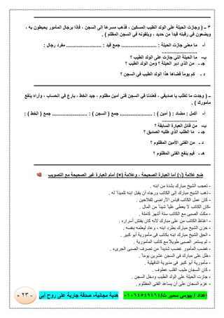 ‫إﻋداد‬/‫ت‬ ‫ﺳﻣﯾر‬ ‫ﺑﯾوﻣﻲ‬/٠١٠٦٤٥٤٩٤٦٤‫ﻣﺟﺎﻧﯾﺔ‬ ‫ھدﯾﺔ‬-‫أﺑﻰ‬ ‫روح‬ ‫ﻋﻠﻰ‬ ‫ﺟﺎرﯾﺔ‬ ‫ﺻدﻗﺔ‬-٢٣-
‫ـــــــــــــــــــــــــــــــــــــــــــــــــــــــــــــــــــــــــــــــــــــــــــــــــــــــــــــــــــــــــــــ‬‫ـــــــــــ‬‫ـــــــــــــــــــــــــــــــــ‬
٣‫ــ‬)، ‫ﺑﮫ‬ ‫ﯾﺣﯾطون‬ ‫اﻟﻣﺄﻣور‬ ‫ﺑرﺟﺎل‬ ‫ﻓﺈذا‬ ، ‫اﻟﺳﺟن‬ ‫إﻟﻰ‬ ً‫ﺎ‬‫ﻣﺳرﻋ‬ ‫ﻓذھب‬ ، ‫اﻟﻣﺳﻛﯾن‬ ‫اﻟطﯾب‬ ‫اﻟوﻟد‬ ‫ﻋﻠﻰ‬ ‫اﻟﺣﯾﻠﺔ‬ ‫وﺟﺎزت‬
‫اﻟﻣظﻠم‬ ‫اﻟﺳﺟن‬ ‫ﻓﻲ‬ ‫وﯾﻠﻘوﻧﮫ‬ ، ‫ﺣدﯾد‬ ‫ﻣن‬ ً‫ا‬‫ﻗﯾد‬ ‫رﻗﺑﺗﮫ‬ ‫ﻓﻲ‬ ‫وﯾﺿﻌون‬. (
‫أ‬-‫اﻟﺣﯾﻠﺔ‬ ‫ﺟﺎزت‬ ‫ﻣﻌﻧﻰ‬ ‫ﻣﺎ‬........................ :‫ﻗﯾد‬ ‫ﺟﻣﻊ‬... :.....................‫رﺟﺎل‬ ‫ﻣﻔرد‬:
........................
‫ب‬-‫؟‬ ‫اﻟطﯾب‬ ‫اﻟوﻟد‬ ‫ﻋﻠﻰ‬ ‫ﺟﺎزت‬ ‫اﻟﺗﻲ‬ ‫اﻟﺣﯾﻠﺔ‬ ‫ﻣﺎ‬
‫؟‬ ‫اﻟطﯾب‬ ‫اﻟوﻟد‬ ‫وﻣن‬ ‫؟‬ ‫اﻟﺣﯾﻠﺔ‬ ‫دﺑر‬ ‫اﻟذي‬ ‫ﻣن‬ ‫ـ‬ ‫ﺟـ‬
‫؟‬ ‫اﻟﺳﺟن‬ ‫ﻓﻲ‬ ‫اﻟطﯾب‬ ‫اﻟوﻟد‬ ‫ھذا‬ ‫ﻗﺿﺎھﺎ‬ ً‫ﺎ‬‫ﯾوﻣ‬ ‫ﻛم‬ ‫ـ‬ ‫د‬
‫ــــــــــــــــــــــــــــــــــــــــــــــــــــــــ‬‫ـــــــــــــــــــــــــــــــــــــــــــــــــــــــــــــــــــــــــــــــــــــــــــــــــــــــــــــــــ‬
‫ــ‬)‫ﯾﻧﻔﻊ‬ ‫وأراه‬ ، ‫اﻟﺣﺳﺎب‬ ‫ﻓﻲ‬ ‫ﺑﺎرع‬ ، ‫اﻟﺧط‬ ‫ﺟﯾد‬ ، ‫ﻣظﻠوم‬ ‫أﻣﯾن‬ ‫ﻓﺗﻰ‬ ‫اﻟﺳﺟن‬ ‫ﻓﻲ‬ ‫ﻓﻌﻧدﻧﺎ‬ ، ‫ﺻدﯾﻘﻲ‬ ‫ﯾﺎ‬ ‫ﺗطﻠب‬ ‫ﻣﺎ‬ ‫وﺟدت‬
‫ﻣﺄﻣورك‬. (
‫أ‬-‫أﻛﻣل‬:‫ﻣﺿﺎد‬) :‫أﻣﯾن‬.... : (..................‫ﺟﻣﻊ‬)‫اﻟﺳﺟن‬........................ : (‫ﺟﻣﻊ‬)‫اﻟﺧط‬: (
........................
‫ب‬-‫؟‬ ‫اﻟﺳﺎﺑﻘﺔ‬ ‫اﻟﻌﺑﺎرة‬ ‫ﻗﺎﺋل‬ ‫ﻣن‬
‫؟‬ ‫اﻟﺻدﯾق‬ ‫طﻠﺑﮫ‬ ‫اﻟذي‬ ‫اﻟطﻠب‬ ‫ﻣﺎ‬ ‫ـ‬ ‫ﺟـ‬
‫؟‬ ‫اﻟﻣظﻠوم‬ ‫اﻷﻣﯾن‬ ‫اﻟﻔﺗﻰ‬ ‫ﻣن‬ ‫ـ‬ ‫د‬
‫؟‬ ‫اﻟﻣظﻠوم‬ ‫اﻟﻔﺗﻰ‬ ‫ﯾﻧﻔﻊ‬ ‫ﻓﯾم‬ ‫ـ‬ ‫ھـ‬
‫ــــــــــــــــــ‬‫ـــــــــــــــــــــــــــــــــــــــــــــــــــــــــــــــــــــــــــــــــــــــــــــــــــــــــــــــــــــــــــــ‬‫ــــــــــــــــــــــــــ‬
‫اﻟﺗﺻوﯾب‬ ‫ﻣﻊ‬ ‫اﻟﺻﺣﯾﺣﺔ‬ ‫ﻏﯾر‬ ‫اﻟﻌﺑﺎرة‬ ‫أﻣﺎم‬ (×) ‫وﻋﻼﻣﺔ‬ ، ‫اﻟﺻﺣﯾﺣﺔ‬ ‫اﻟﻌﺑﺎرة‬ ‫أﻣﺎ‬ (√) ‫ﻋﻼﻣﺔ‬ ‫ﺿﻊ‬
-‫ﺑﺷد‬ ‫ﻣﺑﺎرك‬ ‫اﻟﺷﯾﺦ‬ ‫ﺗﻌﺟب‬‫اﺑﻧﮫ‬ ‫ﻣن‬ ‫ة‬.
-‫ﻟﮫ‬ ً‫ﺗﻠﻣﯾذا‬ ‫اﺑﻧﮫ‬ ‫ﯾﻘﺑل‬ ‫أن‬ ‫ورﺟﺎه‬ ‫اﻟﻛﺎﺗب‬ ‫إﻟﻰ‬ ‫ﻣﺑﺎرك‬ ‫اﻟﺷﯾﺦ‬ ‫ذھب‬.
-‫ﻟﻠﻔﻼﺣﯾن‬ ‫اﻷراﺿﻰ‬ ‫ﻗﯾﺎس‬ ‫اﻟﻛﺎﺗب‬ ‫ﻋﻣل‬ ‫ﻛﺎن‬.
-‫اﻟﻣﺎل‬ ‫ﻣن‬ ً‫ﺷﯾﺋﺎ‬ ً‫ﻋﻠﯾﺎ‬ ‫ﯾﻌطﻰ‬ ‫ﻻ‬ ‫اﻟﻛﺎﺗب‬ ‫ﻛﺎن‬.
-‫ﻛﺎﻣﻠﺔ‬ ‫أﺷﮭر‬ ‫ﺳﺗﺔ‬ ‫اﻟﻛﺎﺗب‬ ‫ﻣﻊ‬ ‫اﻟﺻﺑﻰ‬ ‫ﻣﻛث‬.
-‫أﺳراره‬ ‫ﯾﻔﺗش‬ ‫ﻛﺎن‬ ‫ﻷﻧﮫ‬ ‫ﻣﺑﺎرك‬ ‫ﻋﻠﻰ‬ ‫ﻣن‬ ‫اﻟﻛﺎﺗب‬ ‫اﻏﺗﺎظ‬.
-‫اﻟ‬ ‫ﺣزن‬‫ﺑﻧﻔﺳﮫ‬ ‫ﻟﯾﻌﻠﻣﮫ‬ ‫وﻋﺎد‬ ، ‫اﺑﻧﮫ‬ ‫ﺑطرد‬ ‫ﻣﺑﺎرك‬ ‫ﺷﯾﺦ‬.
-‫ﻛﺑﯾر‬ ‫أﺑو‬ ‫ﻣﺄﻣورﯾﺔ‬ ‫ﻓﻰ‬ ‫ﺑﻛﺎﺗب‬ ‫اﺑﻧﮫ‬ ‫ﻣﺑﺎرك‬ ‫اﻟﺷﯾﺦ‬ ‫اﻟﺣق‬.
-‫اﻟﻣﺄﻣورﯾﺔ‬ ‫ﻛﺎﺗب‬ ‫ﻣﻊ‬ ً‫طوﯾﻼ‬ ‫اﻟﺻﺑﻰ‬ ‫ﯾﺳﺗﻣر‬ ‫ﻟم‬.
-‫اﻟﺟرىء‬ ‫اﻟﺻﺑﻰ‬ ‫ﺗﺻرف‬ ‫ﻣن‬ ً‫ﺷدﯾدا‬ ‫ﻏﺿب‬ ‫اﻟﻣﺄﻣور‬ ‫ﻏﺿب‬.
-ً ‫ﯾوﻣﺎ‬ ‫ﻋﺷرﯾن‬ ‫اﻟﺳﺟن‬ ‫ﻓﻰ‬ ‫ﻣﺑﺎرك‬ ‫ﻋﻠﻰ‬ ‫ظل‬.
-‫اﻟد‬ ‫ﻣدﯾرﯾﺔ‬ ‫ﻓﻰ‬ ‫ﻛﺑﯾر‬ ‫أﺑو‬ ‫ﻣﺄﻣورﯾﺔ‬‫ﻗﮭﻠﯾﺔ‬.
-‫ﻋطوف‬ ‫اﻟﻘﻠب‬ ‫طﯾب‬ ‫اﻟﺳﺟﺎن‬ ‫ﻛﺎن‬.
-‫اﻟﺳﺟن‬ ‫ودﺧل‬ ‫اﻟطﯾب‬ ‫اﻟوﻟد‬ ‫ﻋﻠﻰ‬ ‫اﻟﺣﯾﻠﺔ‬ ‫ﺟﺎزت‬.
-‫اﻟﻣظﻠوم‬ ‫اﻟﻔﺗﻰ‬ ‫ﯾﺳﺎﻋد‬ ‫أن‬ ‫ﻋﻠﻰ‬ ‫اﻟﺳﺟﺎن‬ ‫ﻋزم‬.
 