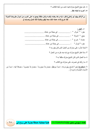 ‫إﻋداد‬/‫ت‬ ‫ﺳﻣﯾر‬ ‫ﺑﯾوﻣﻲ‬/٠١٠٦٤٥٤٩٤٦٤‫ﻣﺟﺎﻧﯾﺔ‬ ‫ھدﯾﺔ‬-‫أﺑﻰ‬ ‫روح‬ ‫ﻋﻠﻰ‬ ‫ﺟﺎرﯾﺔ‬ ‫ﺻدﻗﺔ‬-٢٥-
٤-‫؟‬ ‫ﻟﻠﻛﺎﺗب‬ ‫أﺟﻠﮫ‬ ‫ﻣن‬ ‫ذھب‬ ‫ﻓﯾﻣﺎ‬ ‫ﻣﺑﺎرك‬ ‫اﻟﺷﯾﺦ‬ ‫ﻧﺟﺢ‬ ‫ھل‬
٥-‫ﺧط‬ ‫ﺗﺣﺗﮫ‬ ‫ﻣﺎ‬ ‫أﻋرب‬.
١-‫أﻛﻣل‬:
‫ﻣﻔرد‬"‫أﻣوال‬"........... :........‫ﻋﻧدك‬ ‫ﻣن‬ ‫ﺟﻣﻠﺔ‬ ‫ﻓﻰ‬................................
‫ﺟﻣﻊ‬"‫اﻟ‬‫ـ‬‫دوﻟﺔ‬":..................‫ﻋﻧدك‬ ‫ﻣن‬ ‫ﺟﻣﻠﺔ‬ ‫ﻓﻰ‬.................................
‫ﻣﺿﺎد‬"‫ﺧ‬‫ـ‬‫رج‬":...................‫ﻋﻧدك‬ ‫ﻣن‬ ‫ﺟﻣﻠﺔ‬ ‫ﻓﻰ‬................................
‫ﻣﻔرد‬"‫أﻣوال‬................. : ".‫ﻋﻧدك‬ ‫ﻣن‬ ‫ﺟﻣﻠﺔ‬ ‫ﻓﻰ‬.................................
٢-‫؟‬ ‫ﺑﮫ‬ ‫ﯾﻘوم‬ ‫ﻛﺎن‬ ‫اﻟذى‬ ‫اﻟﻌﻣل‬ ‫ﻣن‬ ‫ﻣﺑﺎرك‬ ‫ﻋﻠﻰ‬ ‫ُرد‬ ‫ط‬ ‫ﻟﻣﺎذا‬
٣-‫؟‬ ‫اﻟﻌﻣل‬ ‫ﻣن‬ ‫طرده‬ ‫ﺑﻌد‬ ‫اﺑﻧﮫ‬ ‫ﻣﻊ‬ ‫ﻣﺑﺎرك‬ ‫اﻟﺷﯾﺦ‬ ‫ﻓﻌل‬ ‫ﻣﺎذا‬
٤-‫؟‬ ‫ﺑﮫ‬ ً ‫ﻣﻛﻠﻔﺎ‬ ‫ﻣﺑﺎرك‬ ‫اﻟﺷﯾﺦ‬ ‫ﻛﺎن‬ ‫اﻟذى‬ ‫اﻟﻌﻣل‬ ‫ﻣﺎ‬
٥-‫؟‬ ‫اﻟﻛﺎﺗب‬ ‫ﻣﻊ‬ ‫ﻣﺑﺎرك‬ ‫ﻋﻠﻰ‬ ‫ﺗﺻرف‬ ‫ﻓﻰ‬ ‫رأﯾك‬ ‫ﻣﺎ‬
٦-‫اﺳﺗﺧرج‬)ّ‫ﯾ‬‫وﺑ‬ ‫ﻟﻧﺎﺳﺦ‬ ً‫ﺧﺑرا‬‫ﻣوﺻو‬ ً ‫اﺳﻣﺎ‬ ، ‫ﻧوﻋﮫ‬ ‫ن‬‫ﻣن‬ ً ‫اﺳﻣﺎ‬ ، ‫إﻟﯾﮫ‬ ً ‫ﻣﺿﺎﻓﺎ‬ ، ً ‫ﻣﻧﺻوﺑﺎ‬ ً ‫ﻣﺿﺎرﻋﺎ‬ ، ً ‫ﻣﺟزوﻣﺎ‬ ً‫ﻣﺿﺎرﻋﺎ‬ ، ً‫ﻻ‬
‫واﻋرﺑﮫ‬ ‫اﻟﺧﻣﺳﺔ‬ ‫اﻷﺳﻣﺎء‬. (
‫س‬٣)‫أﺑو‬ ‫ﯾﮭﺗم‬ ‫ﻓﻠم‬)‫ﻋﻠﻰ‬(ً‫ﺎ‬‫ﻣﻛﻠﻔ‬ ‫وﻛﺎن‬ ‫ﺑﻧﻔﺳﮫ‬ ‫ﯾﻌﻠﻣﮫ‬ ‫وﻋﺎد‬ ‫اﺑﻧﮫ‬ ‫ﻟطرد‬‫ﻟﻠدوﻟﺔ‬ ‫ﻣﻔروﺿﺔ‬ ‫أﻣوال‬ ‫ﻣن‬ ‫اﻟﻌرب‬ ‫ﻋﻠﻰ‬ ‫ﻣﺎ‬ ‫ﺑﺟﻣﻊ‬
‫وﺣﺳﺎﺑﮫ‬ ‫اﻟﻣﺎل‬ ‫ذﻟك‬ ‫ﺑﻛﺗﺎﺑﺔ‬ ‫ﻟﯾﻘوم‬ ‫ﻣﻌﮫ‬ ‫أﺧذه‬ ‫ﻋﻣﻠﮫ‬ ‫ﻷداء‬ ‫ﺧرج‬ ‫ﻓﺈذا‬.(
 