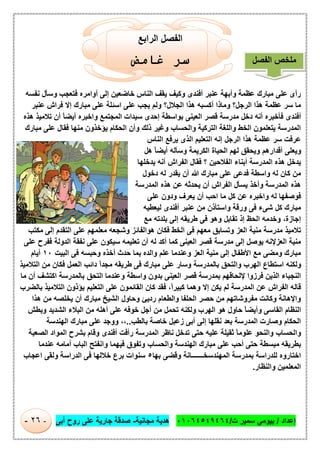 ‫إﻋداد‬/‫ت‬ ‫ﺳﻣﯾر‬ ‫ﺑﯾوﻣﻲ‬/٠١٠٦٤٥٤٩٤٦٤‫ﻣﺟﺎﻧﯾﺔ‬ ‫ھدﯾﺔ‬-‫أﺑﻰ‬ ‫روح‬ ‫ﻋﻠﻰ‬ ‫ﺟﺎرﯾﺔ‬ ‫ﺻدﻗﺔ‬-٢٦-
‫اﻟراﺑﻊ‬ ‫اﻟﻔﺻل‬
‫ﻏﺎﻣﺾ‬ ‫ﺳﺮ‬
‫ﻧﻔﺳﮫ‬ ‫وﺳﺄل‬ ‫ﻓﺗﻌﺟب‬ ‫أواﻣره‬ ‫إﻟﻰ‬ ‫ﺧﺎﺿﻌﯾن‬ ‫اﻟﻧﺎس‬ ‫ﯾﻘف‬ ‫وﻛﯾف‬ ‫أﻓﻧدى‬ ‫ﻋﻧﺑر‬ ‫وأﺑﮭﺔ‬ ‫ﻋظﻣﺔ‬ ‫ﻣﺑﺎرك‬ ‫ﻋﻠﻰ‬ ‫رأى‬
‫اﻟﺟﻼ‬ ‫ھذا‬ ‫أﻛﺳﺑﮫ‬ ‫وﻣﺎذا‬ ‫اﻟرﺟل؟‬ ‫ھذا‬ ‫ﻋظﻣﺔ‬ ‫ﺳر‬ ‫ﻣﺎ‬‫ﻋﻧﺑر‬ ‫ﻓراش‬ ‫إﻻ‬ ‫ﻣﺑﺎرك‬ ‫ﻋﻠﻰ‬ ‫اﺳﺋﻠﺔ‬ ‫ﻋﻠﻰ‬ ‫ﯾﺟب‬ ‫وﻟم‬ ‫ل؟‬
‫ھذه‬ ‫ﺗﻼﻣﯾذ‬ ‫أن‬ ً‫ﺎ‬‫أﯾﺿ‬ ‫واﺧﺑره‬ ‫اﻟﻣﺟﺗﻣﻊ‬ ‫ﺳﯾدات‬ ‫إﺣدى‬ ‫ﺑواﺳطﺔ‬ ‫اﻟﻌﯾﻧﻰ‬ ‫ﻗﺻر‬ ‫ﻣدرﺳﺔ‬ ‫دﺧل‬ ‫أﻧﮫ‬ ‫ﻓﺄﺧﺑره‬ ‫أﻓﻧدى‬
‫ﻣﺑﺎرك‬ ‫ﻋﻠﻰ‬ ‫ﻓﻘﺎل‬ ‫ﻣﻧﮭﺎ‬ ‫ﯾؤﺧذون‬ ‫اﻟﺣﻛﺎم‬ ‫وأن‬ ‫ذﻟك‬ ‫وﻏﯾر‬ ‫واﻟﺣﺳﺎب‬ ‫اﻟﺗرﻛﯾﺔ‬ ‫واﻟﻠﻐﺔ‬ ‫اﻟﺧط‬ ‫ﯾﺗﻌﻠﻣون‬ ‫اﻟﻣدرﺳﺔ‬
‫ا‬ ‫إﻧﮫ‬ ‫اﻟرﺟل‬ ‫ھذا‬ ‫ﻋظﻣﺔ‬ ‫ﺳر‬ ‫ﻋرﻓت‬‫اﻟﻧﺎس‬ ‫ﯾرﻓﻊ‬ ‫اﻟذى‬ ‫ﻟﺗﻌﻠﯾم‬
‫ھل‬ ً‫ﺎ‬‫أﯾﺿ‬ ‫وﺳﺄﻟﮫ‬ ‫اﻟﻛرﯾﻣﺔ‬ ‫اﻟﺣﯾﺎة‬ ‫ﻟﮭم‬ ‫وﯾﺣﻘق‬ ‫أﻗدارھم‬ ‫وﯾﻌﻠﻰ‬
‫ﯾدﺧﻠﮭﺎ‬ ‫أﻧﮫ‬ ‫اﻟﻔراش‬ ‫ﻓﻘﺎل‬ ‫؟‬ ‫اﻟﻔﻼﺣﯾن‬ ‫أﺑﻧﺎء‬ ‫اﻟﻣدرﺳﺔ‬ ‫ھذه‬ ‫ﯾدﺧل‬
‫دﺧول‬ ‫ﻟﮫ‬ ‫ﯾﻘدر‬ ‫أن‬ ‫ﷲ‬ ‫ﻣﺑﺎرك‬ ‫ﻋﻠﻰ‬ ‫ﻓدﻋﻰ‬ ‫واﺳطﺔ‬ ‫ﻟﮫ‬ ‫ﻛﺎن‬ ‫ﻣن‬
‫اﻟﻣدرﺳﺔ‬ ‫ھذه‬ ‫ﻋن‬ ‫ﯾﺣدﺛﮫ‬ ‫أن‬ ‫اﻟﻔراش‬ ‫ﯾﺳﺄل‬ ‫وأﺧذ‬ ‫اﻟﻣدرﺳﺔ‬ ‫ھذه‬
‫واﺧﺑره‬ ‫ﻟﮫ‬ ‫ﻓوﺻﻔﮭﺎ‬‫ﻋﻠﻰ‬ ‫ودون‬ ‫ﯾﻌرف‬ ‫أن‬ ‫اﺣب‬ ‫ﻣﺎ‬ ‫ﻛل‬ ‫ﻋن‬
‫ﻟﯾﻌطﯾﮫ‬ ‫أﻓﻧدى‬ ‫ﻋﻧﺑر‬ ‫ﻣن‬ ‫واﺳﺗﺄذن‬ ‫ورﻗﺔ‬ ‫ﻓﻰ‬ ‫ﺷﻰء‬ ‫ﻛل‬ ‫ﻣﺑﺎرك‬
‫إﺟﺎزة‬،‫ﻣﻊ‬ ‫ﺑﻠدﺗﮫ‬ ‫إﻟﻰ‬ ‫طرﯾﻘﮫ‬ ‫ﻓﻰ‬ ‫وھو‬ ‫ﺗﻘﺎﺑل‬ ‫إذ‬ ‫اﻟﺣظ‬ ‫وﺧدﻣﮫ‬
‫ﻣﻛﺗب‬ ‫إﻟﻰ‬ ‫اﻟﺗﻘدم‬ ‫ﻋﻠﻰ‬ ‫ﻣﻌﻠﻣﮭم‬ ‫وﺷﺟﻌﮫ‬ ‫ھواﻟﻔﺎﺋز‬ ‫ﻓﻛﺎن‬ ‫اﻟﺧط‬ ‫ﻓﻰ‬ ‫ﻣﻌﮭم‬ ‫وﺗﺳﺎﺑق‬ ‫اﻟﻌز‬ ‫ﻣﻧﯾﺔ‬ ‫ﻣدرﺳﺔ‬ ‫ﺗﻼﻣﯾذ‬
‫ﻗﺻر‬ ‫ﻣدرﺳﺔ‬ ‫إﻟﻰ‬ ‫ﯾوﺻل‬ ‫اﻟﻌزﻹﻧﮫ‬ ‫ﻣﻧﯾﺔ‬‫ﻋﻠﻰ‬ ‫ﻓﻔرح‬ ‫اﻟدوﻟﺔ‬ ‫ﻧﻔﻘﺔ‬ ‫ﻋﻠﻰ‬ ‫ﺳﯾﻛون‬ ‫ﺗﻌﻠﯾﻣﮫ‬ ‫أن‬ ‫ﻟﮫ‬ ‫أﻛد‬ ‫ﻛﻣﺎ‬ ‫اﻟﻌﯾﻧﻰ‬
‫اﻟﺑﯾت‬ ‫ﻓﻰ‬ ‫وﺣﺑﺳﮫ‬ ‫أﺧذه‬ ‫ﺣدث‬ ‫ﺑﻣﺎ‬ ‫واﻟده‬ ‫ﻋﻠم‬ ‫وﻋﻧدﻣﺎ‬ ‫اﻟﻌز‬ ‫ﻣﻧﯾﺔ‬ ‫إﻟﻰ‬ ‫اﻷطﻔﺎل‬ ‫ﻣﻊ‬ ‫وﻣﺿﻰ‬ ‫ﻣﺑﺎرك‬١٠‫أﯾﺎم‬
‫اﻟﺗﻼﻣﯾذ‬ ‫ﻣن‬ ‫ﻓﻛﺎن‬ ‫اﻟﻌﻣل‬ ‫داﺋب‬ ً‫ا‬‫ﻣﺟد‬ ‫طرﯾﻘﮫ‬ ‫ﻓﻰ‬ ‫ﻣﺑﺎرك‬ ‫ﻋﻠﻰ‬ ‫وﺳﺎر‬ ‫ﺑﺎﻟﻣدرﺳﺔ‬ ‫واﻟﺗﺣق‬ ‫اﻟﮭرب‬ ‫اﺳﺗطﺎع‬ ‫وﻟﻛﻧﮫ‬
‫ﻓ‬ ‫اﻟذﯾن‬ ‫اﻟﻧﺟﺑﺎء‬‫ﻣﺎ‬ ‫أن‬ ‫اﻛﺗﺷف‬ ‫ﺑﺎﻟﻣدرﺳﺔ‬ ‫اﻟﺗﺣق‬ ‫وﻋﻧدﻣﺎ‬ ‫واﺳطﺔ‬ ‫ﺑدون‬ ‫اﻟﻌﯾﻧﻰ‬ ‫ﻗﺻر‬ ‫ﺑﻣدرﺳﺔ‬ ‫ﻹﻟﺣﺎﻗﮭم‬ ‫رزوا‬
ً‫ا‬‫ﻛﺑﯾر‬ ‫وھﻣﺎ‬ ‫إﻻ‬ ‫ﯾﻛن‬ ‫ﻟم‬ ‫اﻟﻣدرﺳﺔ‬ ‫ﻋن‬ ‫اﻟﻔراش‬ ‫ﻗﺎﻟﮫ‬،‫ﺑﺎﻟﺿرب‬ ‫اﻟﺗﻼﻣﯾذ‬ ‫ﯾؤذون‬ ‫اﻟﺗﻌﻠﯾم‬ ‫ﻋﻠﻰ‬ ‫اﻟﻘﺎﺋﻣون‬ ‫ﻛﺎن‬ ‫ﻓﻘد‬
‫ﻣن‬ ‫ﯾﺧﻠﺻﮫ‬ ‫أن‬ ‫ﻣﺑﺎرك‬ ‫اﻟﺷﯾﺦ‬ ‫وﺣﺎول‬ ‫ردﯾﺊ‬ ‫واﻟطﻌﺎم‬ ‫اﻟﺣﻠﻔﺎ‬ ‫ﺣﺻر‬ ‫ﻣن‬ ‫ﻣﻔروﺷﺎﺗﮭم‬ ‫وﻛﺎﻧت‬ ‫واﻹھﺎﻧﺔ‬‫ھذا‬
‫وﺑطش‬ ‫اﻟﺷدﯾد‬ ‫اﻟﺑﻼء‬ ‫ﻣن‬ ‫أھﻠﮫ‬ ‫ﻋﻠﻰ‬ ‫ﺧوﻓﮫ‬ ‫أﺟل‬ ‫ﻣن‬ ‫ﺗﺣﻣل‬ ‫وﻟﻛﻧﮫ‬ ‫اﻟﮭرب‬ ‫ھو‬ ‫ﺣﺎول‬ ً‫ﺎ‬‫وأﯾﺿ‬ ‫اﻟﻘﺎﺳﻰ‬ ‫اﻟﻧظﺎم‬
‫ﺑﺎﻟطب‬ ‫ﺧﺎﺻﺔ‬ ‫زﻋﺑل‬ ‫أﺑﻰ‬ ‫إﻟﻰ‬ ‫ﻧﻘﻠﮭﺎ‬ ‫ﺑﻌد‬ ‫اﻟﻣدرﺳﺔ‬ ‫وﺻﺎرت‬ ‫اﻟﺣﻛﺎم‬..،،‫اﻟﮭﻧدﺳﺔ‬ ‫ﻣﺑﺎرك‬ ‫ﻋﻠﻰ‬ ‫ووﺟد‬
‫اﻟﻣو‬ ‫ﺑﺷرح‬ ‫وﻗﺎم‬ ‫أﻓﻧدى‬ ‫رأﻓت‬ ‫اﻟﻣدرﺳﺔ‬ ‫ﻧﺎظر‬ ‫ﺗدﺧل‬ ‫ﺣﺗﻰ‬ ‫ﻋﻠﯾﮫ‬ ‫ﺛﻘﯾﻠﺔ‬ ً‫ﺎ‬‫ﻋﻠوﻣ‬ ‫واﻟﻧﺣو‬ ‫واﻟﺣﺳﺎب‬‫اﻟﺻﻌﺑﺔ‬ ‫اد‬
‫ﻋﻧدﻣﺎ‬ ‫أﻣﺎﻣﮫ‬ ‫اﻟﺑﺎب‬ ‫واﻧﻔﺗﺢ‬ ‫ﻓﯾﮭﻣﺎ‬ ‫وﺗﻔوق‬ ‫واﻟﺣﺳﺎب‬ ‫اﻟﮭﻧدﺳﺔ‬ ‫ﻣﺑﺎرك‬ ‫ﻋﻠﻰ‬ ‫أﺣب‬ ‫ﺣﺗﻰ‬ ‫ﻣﺑﺳطﺔ‬ ‫ﺑطرﯾﻘﮫ‬
‫ﺑﮭﺎ‬ ‫وﻗﺿﻰ‬ ‫اﻟﻣﮭﻧدﺳﺧـــــــﺎﻧﺔ‬ ‫ﺑﻣدرﺳﺔ‬ ‫ﻟﻠدراﺳﺔ‬ ‫اﺧﺗﺎروه‬٥‫اﻋﺟﺎب‬ ‫وﻟﻘﻰ‬ ‫اﻟدراﺳﺔ‬ ‫ﻓﻰ‬ ‫ﺧﻼﻟﮭﺎ‬ ‫ﺑرع‬ ‫ﺳﻧوات‬
‫واﻟﻧظﺎر‬ ‫اﻟﻣﻌﻠﻣﯾن‬.
‫اﻟﻔﺻل‬ ‫ﻣﻠﺧص‬
 