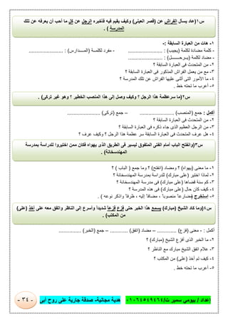 ‫إﻋداد‬/‫ت‬ ‫ﺳﻣﯾر‬ ‫ﺑﯾوﻣﻲ‬/٠١٠٦٤٥٤٩٤٦٤‫ﻣﺟﺎﻧﯾﺔ‬ ‫ھدﯾﺔ‬-‫أﺑﻰ‬ ‫روح‬ ‫ﻋﻠﻰ‬ ‫ﺟﺎرﯾﺔ‬ ‫ﺻدﻗﺔ‬-٣٤-
١-‫اﻟﺳﺎﺑﻘﺔ‬ ‫اﻟﻌﺑﺎرة‬ ‫ﻣن‬ ‫ھﺎت‬:-
-‫ﻟﻛﻠﻣﺔ‬ ‫ﻣﺿﺎدة‬ ‫ﻛﻠﻣﺔ‬)‫ﯾﺟﯾب‬(....................... :-‫ﻟﻛﻠﻣ‬ ‫ﻣﻔرد‬‫ــ‬‫ﺔ‬)‫اﻟﻣ‬‫ــــ‬‫دارس‬(....................... :
-‫ﻟﻛﻠﻣﺔ‬ ‫ﻣﺿﺎد‬)‫ﯾ‬‫ــ‬‫رﺣ‬‫ـــــــ‬‫ل‬(....................... :
٢-‫؟‬ ‫اﻟﺳﺎﺑﻘﺔ‬ ‫اﻟﻌﺑﺎرة‬ ‫ﻓﻰ‬ ‫اﻟﻣﺗﺣدث‬ ‫ﻣن‬
٣-‫ﯾﻌﻣ‬ ‫ﻣن‬ ‫ﻣﻊ‬‫؟‬ ‫اﻟﺳﺎﺑﻘﺔ‬ ‫اﻟﻌﺑﺎرة‬ ‫ﻓﻰ‬ ‫اﻟﻣذﻛور‬ ‫اﻟﻔراش‬ ‫ل‬
٤-‫؟‬ ‫اﻟﻣدرﺳﺔ‬ ‫ﺗﻠك‬ ‫ﻋن‬ ‫اﻟﻔراش‬ ‫ﻋﻠﯾﮭﺎ‬ ‫أﺛﻧﻰ‬ ‫اﻟﺗﻰ‬ ‫اﻷﻣور‬ ‫ﻣﺎ‬
٥-‫ﺧط‬ ‫ﺗﺣﺗﮫ‬ ‫ﻣﺎ‬ ‫أﻋرب‬.
‫أﻛﻣل‬:‫ﺟﻣﻊ‬)‫اﻟﻣﻧﺻب‬....................... (–‫ﺟﻣﻊ‬)‫ﺗرﻛﻰ‬...................... (
٢-‫؟‬ ‫اﻟﺳﺎﺑﻘﺔ‬ ‫اﻟﻌﺑﺎرة‬ ‫ﻓﻰ‬ ‫اﻟﻣﺗﺣدث‬ ‫ﻣن‬
٣-‫اﻟﻌظﯾ‬ ‫اﻟرﺟل‬ ‫ﻣن‬‫؟‬ ‫اﻟﺳﺎﺑﻘﺔ‬ ‫اﻟﻌﺑﺎرة‬ ‫ﻓﻰ‬ ‫ذﻛره‬ ‫ﺟﺎء‬ ‫اﻟذى‬ ‫م‬
٤-‫؟‬ ‫ﻋرف‬ ‫وﻛﯾف‬ ‫؟‬ ‫اﻟرﺟل‬ ‫ھذا‬ ‫ﻋظﻣﺔ‬ ‫ﺳر‬ ‫اﻟﺳﺎﺑﻘﺔ‬ ‫اﻟﻌﺑﺎرة‬ ‫ﻓﻰ‬ ‫اﻟﻣﺗﺣدث‬ ‫ﻋرف‬ ‫ھل‬
١-‫ﻣﻌﻧﻰ‬ ‫ﻣﺎ‬)‫ﯾﮭواه‬(‫وﻣﺿﺎد‬ ‫؟‬)‫اﻧﻔﺗﺢ‬(‫ﺟﻣﻊ‬ ‫وﻣﺎ‬ ‫؟‬)‫اﻟﺑﺎب‬(‫؟‬
٢-‫اﺧﺗﯾر‬ ‫ﻟﻣﺎذا‬)‫ﻣﺑﺎرك‬ ‫ﻋﻠﻰ‬(‫؟‬ ‫اﻟﻣﮭﻧدﺳﺧﺎﻧﺔ‬ ‫ﺑﻣدرﺳﺔ‬ ‫ﻟﻠدراﺳﺔ‬
٣-‫ﻗﺿﺎھﺎ‬ ‫ﺳﻧﺔ‬ ‫ﻛم‬)‫ﻣﺑﺎرك‬ ‫ﻋﻠﻰ‬(‫ﻣ‬ ‫ﻓﻰ‬‫؟‬ ‫اﻟﻣﮭﻧدﺳﺧﺎﻧﺔ‬ ‫درﺳﺔ‬
٤-‫ﺣﺎل‬ ‫ﻛﺎن‬ ‫ﻛﯾف‬)‫ﻣﺑﺎرك‬ ‫ﻋﻠﻰ‬(‫؟‬ ‫اﻟﻣدرﺳﺔ‬ ‫ھذه‬ ‫ﻓﻰ‬
٥-‫اﺳﺗﺧرج‬)‫ﻧوﻋﮫ‬ ‫واذﻛر‬ ً ‫ظرﻓﺎ‬ ، ‫إﻟﯾﮫ‬ ً ‫ﻣﺿﺎﻓﺎ‬ ، ً‫ﻣﻧﺻوﺑﺎ‬ ً ‫ﻣﺿﺎرﻋﺎ‬. (
‫أﻛﻣ‬‫ل‬:-‫ﻣﻌﻧﻰ‬)‫ﻓزع‬............. (–‫ﻣﺿﺎد‬)‫اﺗﻔق‬............ (–‫ﺟﻣﻊ‬)‫اﻟﺧﺑر‬............... (
٢-‫اﻟﺷﯾﺦ‬ ‫أﻓزع‬ ‫اﻟذى‬ ‫اﻟﺧﺑر‬ ‫ﻣﺎ‬)‫ﻣﺑﺎ‬‫رك‬(‫؟‬
٣-‫؟‬ ‫اﻟﻧﺎظر‬ ‫ﻣﻊ‬ ‫ﻣﺑﺎرك‬ ‫اﻟﺷﯾﺦ‬ ‫اﺗﻔق‬ ‫ﻋﻼم‬
٤-‫أﺧذ‬ ‫ﺗم‬ ‫ﻛﯾف‬)‫ﻋﻠﻰ‬(‫؟‬ ‫اﻟﻣﻛﺗب‬ ‫ﻣن‬
٥-‫ﺧط‬ ‫ﺗﺣﺗﮫ‬ ‫ﻣﺎ‬ ‫أﻋرب‬.
‫س‬١)‫ﯾﺳﺄل‬ ‫ﻋﺎد‬‫اﻟﻔراش‬‫ﻋن‬)‫اﻟﻌﯾﻧﻰ‬ ‫ﻗﺻر‬(‫ﻓﺄﺧﺑره‬ ‫ﻓﯾﮫ‬ ‫ﯾﻘﯾم‬ ‫وﻛﯾف‬‫اﻟرﺟل‬‫ﻋن‬‫ﻛل‬‫ﺗﻠك‬ ‫ﻋن‬ ‫ﯾﻌرﻓﮫ‬ ‫أن‬ ‫أﺣب‬ ‫ﻣﺎ‬
‫اﻟﻣدرﺳﺔ‬. (
‫س‬٢)‫وﺻل‬ ‫وﻛﯾف‬ ‫؟‬ ‫اﻟرﺟل‬ ‫ھذا‬ ‫ﺳرﻋظﻣﺔ‬ ‫ﻣﺎ‬‫ﺗرﻛﻰ‬ ‫ﻏﯾر‬ ‫وھو‬ ‫؟‬ ‫اﻟﺧطﯾر‬ ‫اﻟﻣﻧﺻب‬ ‫ھذا‬ ‫إﻟﻰ‬. (
‫س‬٣)‫ﺑﻣدرﺳﺔ‬ ‫ﻟﻠدراﺳﺔ‬ ‫اﺧﺗﯾروا‬ ‫ﻣﻣن‬ ‫ﻓﻛﺎن‬ ‫ﯾﮭواه‬ ‫اﻟذى‬ ‫اﻟطرﯾق‬ ‫ﻓﻰ‬ ‫ﻟﯾﺳﯾر‬ ‫اﻟﻣﺗﻔوق‬ ‫اﻟﻔﺗﻰ‬ ‫أﻣﺎم‬ ‫اﻟﺑﺎب‬ ‫واﻧﻔﺗﺢ‬
‫اﻟﻣﮭﻧدﺳﺧﺎﻧﺔ‬. (
‫س‬٤)‫اﻟﺷﯾﺦ‬ ‫ﻛﺎد‬ ‫وﻣﺎ‬)‫ﻣﺑﺎرك‬(‫ﯾﺳﻣﻊ‬‫ﺣﺗﻰ‬ ‫اﻟﺧﺑر‬ ‫ھذا‬‫ﻓزع‬ً‫ﺎ‬‫ﻓزﻋ‬‫و‬ ‫اﻟﻧﺎظر‬ ‫إﻟﻰ‬ ‫وأﺳرع‬ ً‫ا‬‫ﺷدﯾد‬‫ا‬‫ﻋﻠﻰ‬ ‫ﻣﻌﮫ‬ ‫ﺗﻔق‬‫أﺧذ‬)‫ﻋﻠﻰ‬(
‫اﻟﻣﻛﺗب‬ ‫ﻣن‬. (
 