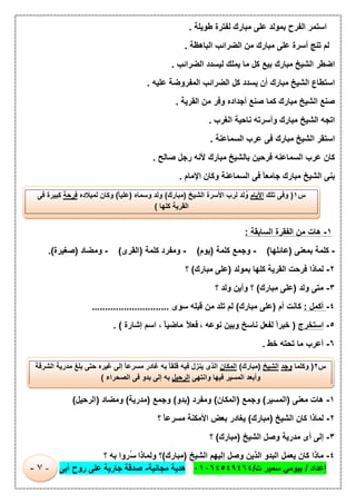 ‫إﻋداد‬/‫ت‬ ‫ﺳﻣﯾر‬ ‫ﺑﯾوﻣﻲ‬/٠١٠٦٤٥٤٩٤٦٤‫ﻣﺟﺎﻧﯾﺔ‬ ‫ھدﯾﺔ‬-‫أﺑﻰ‬ ‫روح‬ ‫ﻋﻠﻰ‬ ‫ﺟﺎرﯾﺔ‬ ‫ﺻدﻗﺔ‬-٧-
‫اﺳﺗﻣر‬‫اﻟﻔرح‬‫ﺑﻣوﻟد‬‫ﻋﻠﻰ‬‫ﻣﺑﺎرك‬‫ﻟﻔﺗرة‬‫طوﯾﻠﺔ‬.
‫ﻟم‬‫ﺗﻧﺞ‬‫أﺳرة‬‫ﻋﻠﻰ‬‫ﻣﺑﺎرك‬‫ﻣن‬‫اﻟﺿراﺋب‬‫اﻟﺑﺎھظﺔ‬.
‫اﺿطر‬‫اﻟﺷﯾﺦ‬‫ﻣﺑﺎرك‬‫ﺑﯾﻊ‬‫ﻛل‬‫ﻣﺎ‬‫ﯾﻣﻠك‬‫ﻟﯾﺳدد‬‫اﻟﺿراﺋب‬.
‫اﺳﺗطﺎع‬‫اﻟﺷﯾﺦ‬‫ﻣﺑﺎرك‬‫أن‬‫ﯾﺳدد‬‫ﻛل‬‫اﻟﺿراﺋب‬‫اﻟﻣﻔروﺿﺔ‬‫ﻋﻠﯾﮫ‬.
‫ﺻﻧﻊ‬‫اﻟﺷﯾﺦ‬‫ﻣﺑﺎرك‬‫ﻛﻣﺎ‬‫ﺻﻧﻊ‬‫أﺟداده‬‫وﻓر‬‫ﻣن‬‫اﻟﻘرﯾﺔ‬.
‫اﺗﺟﮫ‬‫اﻟﺷﯾﺦ‬‫ﻣﺑﺎرك‬‫وأﺳرﺗﮫ‬‫ﻧﺎﺣﯾﺔ‬‫اﻟﻐرب‬.
‫اﺳﺗﻘر‬‫اﻟﺷﯾﺦ‬‫ﻣﺑﺎرك‬‫ﻓﻰ‬‫ﻋرب‬‫اﻟﺳﻣﺎﻋﻧﺔ‬.
‫ﻛﺎن‬‫ﻋرب‬‫اﻟﺳﻣﺎﻋﻧﮫ‬‫ﻓرﺣﯾن‬‫ﺑﺎﻟﺷﯾﺦ‬‫ﻣﺑﺎرك‬‫ﻷﻧﮫ‬‫رﺟل‬‫ﺻﺎﻟﺢ‬.
‫ﺑﻧﻰ‬‫اﻟﺷﯾﺦ‬‫ﻣﺑﺎرك‬ً‫ﺎ‬‫ﺟﺎﻣﻌ‬‫ﻓﻰ‬‫اﻟﺳﻣﺎﻋﻧﺔ‬‫وﻛﺎن‬‫اﻹﻣﺎم‬.
١-‫ھﺎت‬‫ﻣن‬‫اﻟﻔﻘرة‬‫اﻟﺳﺎﺑﻘﺔ‬:
-‫ﻛﻠﻣﺔ‬‫ﺑﻣﻌﻧﻰ‬)‫ﻋﺎﺋﻠﮭﺎ‬(-‫وﺟﻣﻊ‬‫ﻛﻠﻣﺔ‬)‫ﯾوم‬(-‫وﻣﻔرد‬‫ﻛﻠﻣﺔ‬)‫اﻟﻘرى‬(-‫وﻣﺿﺎد‬)‫ﺻﻐﯾرة‬.(
٢-‫ﻟﻣﺎذا‬‫ﻓرﺣت‬‫اﻟﻘرﯾﺔ‬‫ﻛﻠﮭﺎ‬‫ﺑﻣوﻟد‬)‫ﻋﻠﻰ‬‫ﻣﺑﺎرك‬(‫؟‬
٣-‫ﻣﺗﻰ‬‫وﻟد‬)‫ﻋﻠﻰ‬‫ﻣﺑﺎرك‬(‫؟‬‫وأﯾن‬‫وﻟد‬‫؟‬
٤-‫أﻛﻣل‬:‫ﻛﺎﻧت‬‫أم‬)‫ﻋﻠﻰ‬‫ﻣﺑﺎرك‬(‫ﻟم‬‫ﺗﻠد‬‫ﻣن‬‫ﻗﺑﻠﮫ‬‫ﺳوى‬.............................
٥-‫اﺳﺗﺧرج‬)ً‫ا‬‫ﺧﺑر‬‫ﻟﻔﻌل‬ِ ‫ﻧﺎﺳﺦ‬‫وﺑﯾن‬‫ﻧوﻋﮫ‬،ً‫ﻼ‬‫ﻓﻌ‬ً‫ﺎ‬‫ﻣﺎﺿﯾ‬،‫اﺳم‬‫إﺷﺎرة‬. (
٦-‫أﻋرب‬‫ﻣﺎ‬‫ﺗﺣﺗﮫ‬‫ﺧط‬.
١-‫ھﺎت‬‫ﻣﻌﻧﻰ‬)‫اﻟﻣﺳﯾر‬(‫وﺟﻣﻊ‬)‫اﻟﻣﻛﺎن‬(‫وﻣﻔرد‬)‫ﺑدو‬(‫وﺟﻣﻊ‬)‫ﻣدرﯾﺔ‬(‫وﻣﺿﺎد‬)‫اﻟرﺣﯾل‬(
٢-‫ﻟﻣﺎذا‬‫ﻛﺎن‬‫اﻟﺷﯾﺦ‬)‫ﻣﺑﺎرك‬(‫ﯾﻐﺎدر‬‫ﺑﻌض‬‫اﻷﻣﻛﻧﺔ‬ً‫ﺎ‬‫ﻣﺳرﻋ‬‫؟‬
٣-‫إﻟﻰ‬‫أى‬‫ﻣدرﯾﺔ‬‫وﺻل‬‫اﻟ‬‫ﺷﯾﺦ‬)‫ﻣﺑﺎرك‬(‫؟‬
٤-‫ﻣﺎذا‬‫ﻛﺎن‬‫ﯾﻌﻣل‬‫اﻟﺑدو‬‫اﻟذﯾن‬‫وﺻل‬‫إﻟﯾﮭم‬‫اﻟﺷﯾﺦ‬)‫ﻣﺑﺎرك‬(‫؟‬‫وﻟﻣﺎذا‬‫ُروا‬‫ﺳ‬‫ﺑﮫ‬‫؟‬
‫س‬١)‫وﻓﻰ‬‫ﺗﻠك‬‫اﻷﯾﺎم‬‫ﻟد‬ُ‫و‬‫ﻟرب‬‫اﻷﺳرة‬‫اﻟﺷﯾﺦ‬)‫ﻣﺑﺎرك‬(‫وﻟد‬‫وﺳﻣﺎه‬)ً‫ﺎ‬‫ﻋﻠﯾ‬(‫وﻛﺎن‬‫ﻟﻣﯾﻼده‬‫ﻓرﺣﺔ‬‫ﻛﺑﯾرة‬‫ﻓﻰ‬
‫اﻟﻘرﯾﺔ‬‫ﻛﻠﮭﺎ‬(
‫س‬٢)‫وﻛﻠﻣﺎ‬‫وﺟد‬‫اﻟﺷﯾﺦ‬)‫ﻣﺑﺎرك‬(‫اﻟﻣﻛﺎن‬‫اﻟذى‬‫ﯾﻧزل‬‫ﻓﯾﮫ‬ً‫ﺎ‬‫ﻗﻠﻘ‬‫ﺑﮫ‬‫ﻏﺎدر‬ً‫ﺎ‬‫ﻣﺳرﻋ‬‫إﻟﻰ‬‫ﻏﯾره‬‫ﺣﺗﻰ‬‫ﺑﻠﻎ‬‫ﻣدرﯾﺔ‬‫اﻟﺷ‬‫رﻗﺔ‬
‫وأﺑﻌد‬‫اﻟﻣﺳﯾر‬‫ﻓﯾﮭﺎ‬‫واﻧﺗﮭﻰ‬‫اﻟرﺣﯾل‬‫ﺑﮫ‬‫إﻟﻰ‬‫ﺑدو‬‫ﻓﻰ‬‫اﻟﺻﺣراء‬(
 