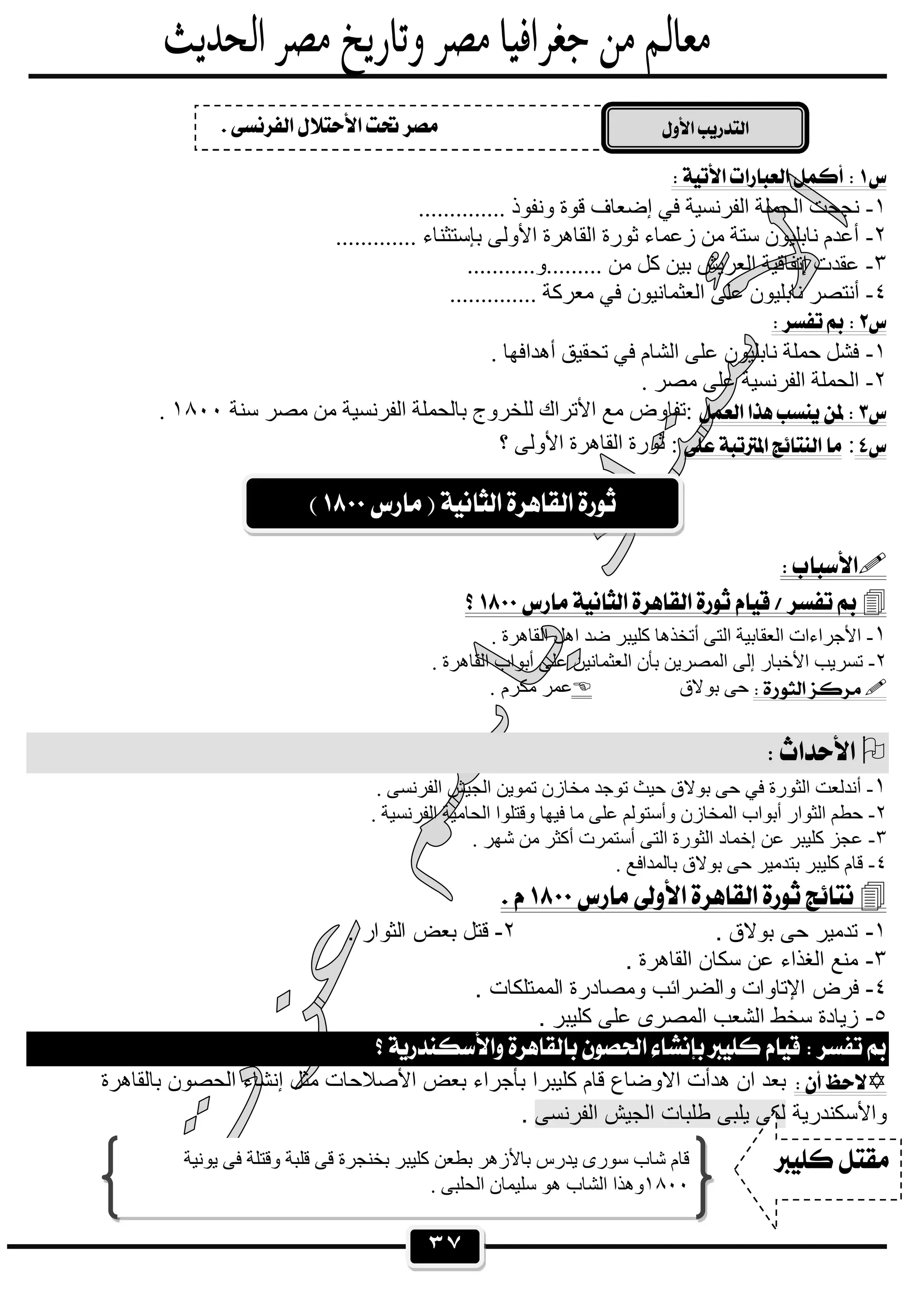 ٣٧
 
١-.............. ‫وﻧﻔﻮذ‬ ‫ﻗﻮة‬ ‫إﺿﻌﺎف‬ ‫ﻓﻲ‬ ‫اﻟﻔﺮﻧﺴﯿﺔ‬ ‫اﻟﺤﻤﻠﺔ‬ ‫ﻧﺠﺤﺖ‬
٢-............. ‫ﺑﺈﺳﺘﺜﻨﺎء‬ ‫اﻷوﻟﻰ‬ ‫اﻟﻘﺎھﺮة‬ ‫ﺛﻮرة‬ ‫زﻋﻤﺎء‬ ‫ﻣﻦ‬ ‫ﺳﺘﺔ‬ ‫ﻧﺎﺑﻠﯿﻮن‬ ‫أﻋﺪم‬
٣-...........‫.........و‬ ‫ﻣﻦ‬ ‫ﻛﻞ‬ ‫ﺑﯿﻦ‬ ‫اﻟﻌﺮﯾﺶ‬ ‫إﺗﻔﺎﻗﯿﺔ‬ ‫ﻋﻘﺪت‬
٤-‫اﻟﻌﺜﻤ‬ ‫ﻋﻠﻰ‬ ‫ﻧﺎﺑﻠﯿﻮن‬ ‫أﻧﺘﺼﺮ‬.............. ‫ﻣﻌﺮﻛﺔ‬ ‫ﻓﻲ‬ ‫ﺎﻧﯿﻮن‬
 
١-. ‫أھﺪاﻓﮭﺎ‬ ‫ﺗﺤﻘﯿﻖ‬ ‫ﻓﻲ‬ ‫اﻟﺸﺎم‬ ‫ﻋﻠﻰ‬ ‫ﻧﺎﺑﻠﯿﻮن‬ ‫ﺣﻤﻠﺔ‬ ‫ﻓﺸﻞ‬
٢-. ‫ﻣﺼﺮ‬ ‫ﻋﻠﻰ‬ ‫اﻟﻔﺮﻧﺴﯿﺔ‬ ‫اﻟﺤﻤﻠﺔ‬
‫ﺳﻨﺔ‬ ‫ﻣﺼﺮ‬ ‫ﻣﻦ‬ ‫اﻟﻔﺮﻧﺴﯿﺔ‬ ‫ﺑﺎﻟﺤﻤﻠﺔ‬ ‫ﻟﻠﺨﺮوج‬ ‫اﻷﺗﺮاك‬ ‫ﻣﻊ‬ ‫:ﺗﻔﺎوض‬١٨٠٠.
:‫؟‬ ‫اﻷوﻟﻰ‬ ‫اﻟﻘﺎھﺮة‬ ‫ﺛﻮرة‬ :
 
 
١-. ‫اﻟﻘﺎھﺮة‬ ‫اھﻞ‬ ‫ﺿﺪ‬ ‫ﻛﻠﯿﺒﺮ‬ ‫أﺗﺨﺬھﺎ‬ ‫اﻟﺘﻰ‬ ‫اﻟﻌﻘﺎﺑﯿﺔ‬ ‫اﻷﺟﺮاءات‬
٢-. ‫اﻟﻘﺎھﺮة‬ ‫أﺑﻮاب‬ ‫ﻋﻠﻰ‬ ‫اﻟﻌﺜﻤﺎﻧﯿﻦ‬ ‫ﺑﺄن‬ ‫اﻟﻤﺼﺮﯾﻦ‬ ‫إﻟﻰ‬ ‫اﻷﺧﺒﺎر‬ ‫ﺗﺴﺮﯾﺐ‬
‫ﺑﻮﻻق‬ ‫ﺣﻰ‬. ‫ﻣﻜﺮم‬ ‫ﻋﻤﺮ‬
 
١-. ‫اﻟﻔﺮﻧﺴﻰ‬ ‫اﻟﺠﯿﺶ‬ ‫ﺗﻤﻮﯾﻦ‬ ‫ﻣﺨﺎزن‬ ‫ﺗﻮﺟﺪ‬ ‫ﺣﯿﺚ‬ ‫ﺑﻮﻻق‬ ‫ﺣﻰ‬ ‫ﻓﻲ‬ ‫اﻟﺜﻮرة‬ ‫أﻧﺪﻟﻌﺖ‬
٢-. ‫اﻟﻔﺮﻧﺴﯿﺔ‬ ‫اﻟﺤﺎﻣﯿﺔ‬ ‫وﻗﺘﻠﻮا‬ ‫ﻓﯿﮭﺎ‬ ‫ﻣﺎ‬ ‫ﻋﻠﻰ‬ ‫وأﺳﺘﻮﻟﻢ‬ ‫اﻟﻤﺨﺎزن‬ ‫أﺑﻮاب‬ ‫اﻟﺜﻮار‬ ‫ﺣﻄﻢ‬
٣-. ‫ﺷﮭﺮ‬ ‫ﻣﻦ‬ ‫أﻛﺜﺮ‬ ‫أﺳﺘﻤﺮت‬ ‫اﻟﺘﻰ‬ ‫اﻟﺜﻮرة‬ ‫إﺧﻤﺎد‬ ‫ﻋﻦ‬ ‫ﻛﻠﯿﺒﺮ‬ ‫ﻋﺠﺰ‬
٤-‫ﺑﺎﻟﻤﺪا‬ ‫ﺑﻮﻻق‬ ‫ﺣﻰ‬ ‫ﺑﺘﺪﻣﯿﺮ‬ ‫ﻛﻠﯿﺒﺮ‬ ‫ﻗﺎم‬. ‫ﻓﻊ‬
 
١-. ‫ﺑوﻻق‬ ‫ﺣﻰ‬ ‫ﺗدﻣﯾر‬٢-. ‫اﻟﺛوار‬ ‫ﺑﻌض‬ ‫ﻗﺗل‬
٣-. ‫اﻟﻘﺎھرة‬ ‫ﺳﻛﺎن‬ ‫ﻋن‬ ‫اﻟﻐذاء‬ ‫ﻣﻧﻊ‬
٤-. ‫اﻟﻣﻣﺗﻠﻛﺎت‬ ‫وﻣﺻﺎدرة‬ ‫واﻟﺿراﺋب‬ ‫اﻹﺗﺎوات‬ ‫ﻓرض‬
٥-. ‫ﻛﻠﯾﺑر‬ ‫ﻋﻠﻰ‬ ‫اﻟﻣﺻرى‬ ‫اﻟﺷﻌب‬ ‫ﺳﺧط‬ ‫زﯾﺎدة‬
 
‫ﺑﺎﻟﻘﺎھرة‬ ‫اﻟﺣﺻون‬ ‫إﻧﺷﺎء‬ ‫ﻣﺛل‬ ‫اﻷﺻﻼﺣﺎت‬ ‫ﺑﻌض‬ ‫ﺑﺄﺟراء‬ ‫ﻛﻠﯾﺑرا‬ ‫ﻗﺎم‬ ‫اﻻوﺿﺎع‬ ‫ھدأت‬ ‫ان‬ ‫ﺑﻌد‬
‫واﻷﺳﻛﻧدرﯾﺔ‬‫اﻟﻔرﻧﺳﻰ‬ ‫اﻟﺟﯾش‬ ‫طﻠﺑﺎت‬ ‫ﯾﻠﺑﻰ‬ ‫ﻟﻛﻰ‬.
 

‫ﯾﻮﻧﯿﺔ‬ ‫ﻓﻰ‬ ‫وﻗﺘﻠﺔ‬ ‫ﻗﻠﺒﺔ‬ ‫ﻗﻰ‬ ‫ﺑﺨﻨﺠﺮة‬ ‫ﻛﻠﯿﺒﺮ‬ ‫ﺑﻄﻌﻦ‬ ‫ﺑﺎﻷزھﺮ‬ ‫ﯾﺪرس‬ ‫ﺳﻮرى‬ ‫ﺷﺎب‬ ‫ﻗﺎم‬
١٨٠٠. ‫اﻟﺤﻠﺒﻰ‬ ‫ﺳﻠﯿﻤﺎن‬ ‫ھﻮ‬ ‫اﻟﺸﺎب‬ ‫وھﺬا‬
 