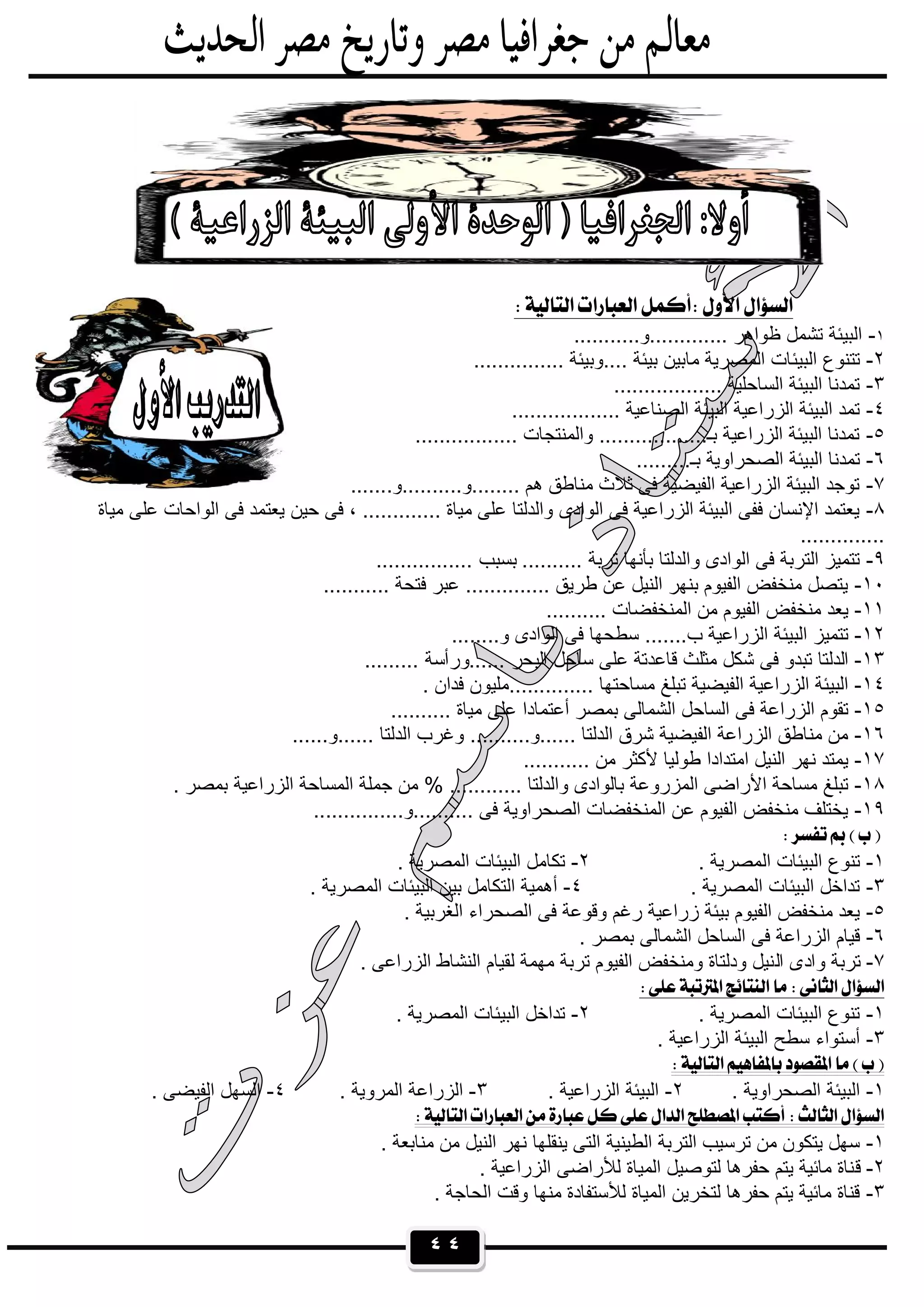 ٤٤
 
١-...........‫.............و‬ ‫ظواھر‬ ‫ﺗﺷﻣل‬ ‫اﻟﺑﯾﺋﺔ‬
٢-‫اﻟﺑﯾﺋ‬ ‫ﺗﺗﻧوع‬............... ‫....وﺑﯾﺋﺔ‬ ‫ﺑﯾﺋﺔ‬ ‫ﻣﺎﺑﯾن‬ ‫اﻟﻣﺻرﯾﺔ‬ ‫ﺎت‬
٣-.................. ‫اﻟﺳﺎﺣﻠﯾﺔ‬ ‫اﻟﺑﯾﺋﺔ‬ ‫ﺗﻣدﻧﺎ‬
٤-.................. ‫اﻟﺻﻧﺎﻋﯾﺔ‬ ‫اﻟﺑﯾﺋﺔ‬ ‫اﻟزراﻋﯾﺔ‬ ‫اﻟﺑﯾﺋﺔ‬ ‫ﺗﻣد‬
٥-................. ‫واﻟﻣﻧﺗﺟﺎت‬ ..................‫ﺑـ‬ ‫اﻟزراﻋﯾﺔ‬ ‫اﻟﺑﯾﺋﺔ‬ ‫ﺗﻣدﻧﺎ‬
٦-....‫ﺑـ‬ ‫اﻟﺻﺣراوﯾﺔ‬ ‫اﻟﺑﯾﺋﺔ‬ ‫ﺗﻣدﻧﺎ‬.....
٧-.......‫........و..........و‬ ‫ھم‬ ‫ﻣﻧﺎطق‬ ‫ﺛﻼث‬ ‫ﻓﻰ‬ ‫اﻟﻔﯾﺿﯾﺔ‬ ‫اﻟزراﻋﯾﺔ‬ ‫اﻟﺑﯾﺋﺔ‬ ‫ﺗوﺟد‬
٨-‫ﻣﯾﺎة‬ ‫ﻋﻠﻰ‬ ‫اﻟواﺣﺎت‬ ‫ﻓﻰ‬ ‫ﯾﻌﺗﻣد‬ ‫ﺣﯾن‬ ‫ﻓﻰ‬ ، ............. ‫ﻣﯾﺎة‬ ‫ﻋﻠﻰ‬ ‫واﻟدﻟﺗﺎ‬ ‫اﻟوادى‬ ‫ﻓﻰ‬ ‫اﻟزراﻋﯾﺔ‬ ‫اﻟﺑﯾﺋﺔ‬ ‫ﻓﻔﻰ‬ ‫اﻹﻧﺳﺎن‬ ‫ﯾﻌﺗﻣد‬
..............
٩-‫ﺗرﺑﺔ‬ ‫ﺑﺄﻧﮭﺎ‬ ‫واﻟدﻟﺗﺎ‬ ‫اﻟوادى‬ ‫ﻓﻰ‬ ‫اﻟﺗرﺑﺔ‬ ‫ﺗﺗﻣﯾز‬................ ‫ﺑﺳﺑب‬ ..........
١٠-........... ‫ﻓﺗﺣﺔ‬ ‫ﻋﺑر‬ .............. ‫طرﯾق‬ ‫ﻋن‬ ‫اﻟﻧﯾل‬ ‫ﺑﻧﮭر‬ ‫اﻟﻔﯾوم‬ ‫ﻣﻧﺧﻔض‬ ‫ﯾﺗﺻل‬
١١-.......... ‫اﻟﻣﻧﺧﻔﺿﺎت‬ ‫ﻣن‬ ‫اﻟﻔﯾوم‬ ‫ﻣﻧﺧﻔض‬ ‫ﯾﻌد‬
١٢-........‫و‬ ‫اﻟوادى‬ ‫ﻓﻰ‬ ‫ﺳطﺣﮭﺎ‬ .......‫ب‬ ‫اﻟزراﻋﯾﺔ‬ ‫اﻟﺑﯾﺋﺔ‬ ‫ﺗﺗﻣﯾز‬
١٣-‫ﺳ‬ ‫ﻋﻠﻰ‬ ‫ﻗﺎﻋدﺗﺔ‬ ‫ﻣﺛﻠث‬ ‫ﺷﻛل‬ ‫ﻓﻰ‬ ‫ﺗﺑدو‬ ‫اﻟدﻟﺗﺎ‬......... ‫......ورأﺳﺔ‬ ‫اﻟﺑﺣر‬ ‫ﺎﺣل‬
١٤-. ‫ﻓدان‬ ‫..............ﻣﻠﯾون‬ ‫ﻣﺳﺎﺣﺗﮭﺎ‬ ‫ﺗﺑﻠﻎ‬ ‫اﻟﻔﯾﺿﯾﺔ‬ ‫اﻟزراﻋﯾﺔ‬ ‫اﻟﺑﯾﺋﺔ‬
١٥-.......... ‫ﻣﯾﺎة‬ ‫ﻋﻠﻰ‬ ‫أﻋﺗﻣﺎدا‬ ‫ﺑﻣﺻر‬ ‫اﻟﺷﻣﺎﻟﻰ‬ ‫اﻟﺳﺎﺣل‬ ‫ﻓﻰ‬ ‫اﻟزراﻋﺔ‬ ‫ﺗﻘوم‬
١٦-......‫......و‬ ‫اﻟدﻟﺗﺎ‬ ‫وﻏرب‬ ..........‫......و‬ ‫اﻟدﻟﺗﺎ‬ ‫ﺷرق‬ ‫اﻟﻔﯾﺿﯾﺔ‬ ‫اﻟزراﻋﺔ‬ ‫ﻣﻧﺎطق‬ ‫ﻣن‬
١٧-........... ‫ﻣن‬ ‫ﻷﻛﺛر‬ ‫طوﻟﯾﺎ‬ ‫اﻣﺗدادا‬ ‫اﻟﻧﯾل‬ ‫ﻧﮭر‬ ‫ﯾﻣﺗد‬
١٨-. ‫ﺑﻣﺻر‬ ‫اﻟزراﻋﯾﺔ‬ ‫اﻟﻣﺳﺎﺣﺔ‬ ‫ﺟﻣﻠﺔ‬ ‫ﻣن‬ % ............ ‫واﻟدﻟﺗﺎ‬ ‫ﺑﺎﻟوادى‬ ‫اﻟﻣزروﻋﺔ‬ ‫اﻷراﺿﻰ‬ ‫ﻣﺳﺎﺣﺔ‬ ‫ﺗﺑﻠﻎ‬
١٩-...............‫..........و‬ ‫ﻓﻰ‬ ‫اﻟﺻﺣراوﯾﺔ‬ ‫اﻟﻣﻧﺧﻔﺿﺎت‬ ‫ﻋن‬ ‫اﻟﻔﯾوم‬ ‫ﻣﻧﺧﻔض‬ ‫ﯾﺧﺗﻠف‬
 
١-‫اﻟ‬ ‫اﻟﺑﯾﺋﺎت‬ ‫ﺗﻧوع‬. ‫ﻣﺻرﯾﺔ‬٢-. ‫اﻟﻣﺻرﯾﺔ‬ ‫اﻟﺑﯾﺋﺎت‬ ‫ﺗﻛﺎﻣل‬
٣-. ‫اﻟﻣﺻرﯾﺔ‬ ‫اﻟﺑﯾﺋﺎت‬ ‫ﺗداﺧل‬٤-. ‫اﻟﻣﺻرﯾﺔ‬ ‫اﻟﺑﯾﺋﺎت‬ ‫ﺑﯾن‬ ‫اﻟﺗﻛﺎﻣل‬ ‫أھﻣﯾﺔ‬
٥-. ‫اﻟﻐرﺑﯾﺔ‬ ‫اﻟﺻﺣراء‬ ‫ﻓﻰ‬ ‫وﻗوﻋﺔ‬ ‫رﻏم‬ ‫زراﻋﯾﺔ‬ ‫ﺑﯾﺋﺔ‬ ‫اﻟﻔﯾوم‬ ‫ﻣﻧﺧﻔض‬ ‫ﯾﻌد‬
٦-. ‫ﺑﻣﺻر‬ ‫اﻟﺷﻣﺎﻟﻰ‬ ‫اﻟﺳﺎﺣل‬ ‫ﻓﻰ‬ ‫اﻟزراﻋﺔ‬ ‫ﻗﯾﺎم‬
٧-‫اﻟ‬ ‫وادى‬ ‫ﺗرﺑﺔ‬. ‫اﻟزراﻋﻰ‬ ‫اﻟﻧﺷﺎط‬ ‫ﻟﻘﯾﺎم‬ ‫ﻣﮭﻣﺔ‬ ‫ﺗرﺑﺔ‬ ‫اﻟﻔﯾوم‬ ‫وﻣﻧﺧﻔض‬ ‫ودﻟﺗﺎة‬ ‫ﻧﯾل‬
 
١-. ‫اﻟﻣﺻرﯾﺔ‬ ‫اﻟﺑﯾﺋﺎت‬ ‫ﺗﻧوع‬٢-. ‫اﻟﻣﺻرﯾﺔ‬ ‫اﻟﺑﯾﺋﺎت‬ ‫ﺗداﺧل‬
٣-. ‫اﻟزراﻋﯾﺔ‬ ‫اﻟﺑﯾﺋﺔ‬ ‫ﺳطﺢ‬ ‫أﺳﺗواء‬
 
١-. ‫اﻟﺻﺣراوﯾﺔ‬ ‫اﻟﺑﯾﺋﺔ‬٢-. ‫اﻟزراﻋﯾﺔ‬ ‫اﻟﺑﯾﺋﺔ‬٣-. ‫اﻟﻣروﯾﺔ‬ ‫اﻟزراﻋﺔ‬٤-. ‫اﻟﻔﯾﺿﻰ‬ ‫اﻟﺳﮭل‬
 
١-. ‫ﻣﻧﺎﺑﻌﺔ‬ ‫ﻣن‬ ‫اﻟﻧﯾل‬ ‫ﻧﮭر‬ ‫ﯾﻧﻘﻠﮭﺎ‬ ‫اﻟﺗﻰ‬ ‫اﻟطﯾﻧﯾﺔ‬ ‫اﻟﺗرﺑﺔ‬ ‫ﺗرﺳﯾب‬ ‫ﻣن‬ ‫ﯾﺗﻛون‬ ‫ﺳﮭل‬
٢-‫ﻗ‬. ‫اﻟزراﻋﯾﺔ‬ ‫ﻟﻸراﺿﻰ‬ ‫اﻟﻣﯾﺎة‬ ‫ﻟﺗوﺻﯾل‬ ‫ﺣﻔرھﺎ‬ ‫ﯾﺗم‬ ‫ﻣﺎﺋﯾﺔ‬ ‫ﻧﺎة‬
٣-. ‫اﻟﺣﺎﺟﺔ‬ ‫وﻗت‬ ‫ﻣﻧﮭﺎ‬ ‫ﻟﻸﺳﺗﻔﺎدة‬ ‫اﻟﻣﯾﺎة‬ ‫ﻟﺗﺧرﯾن‬ ‫ﺣﻔرھﺎ‬ ‫ﯾﺗم‬ ‫ﻣﺎﺋﯾﺔ‬ ‫ﻗﻧﺎة‬
 