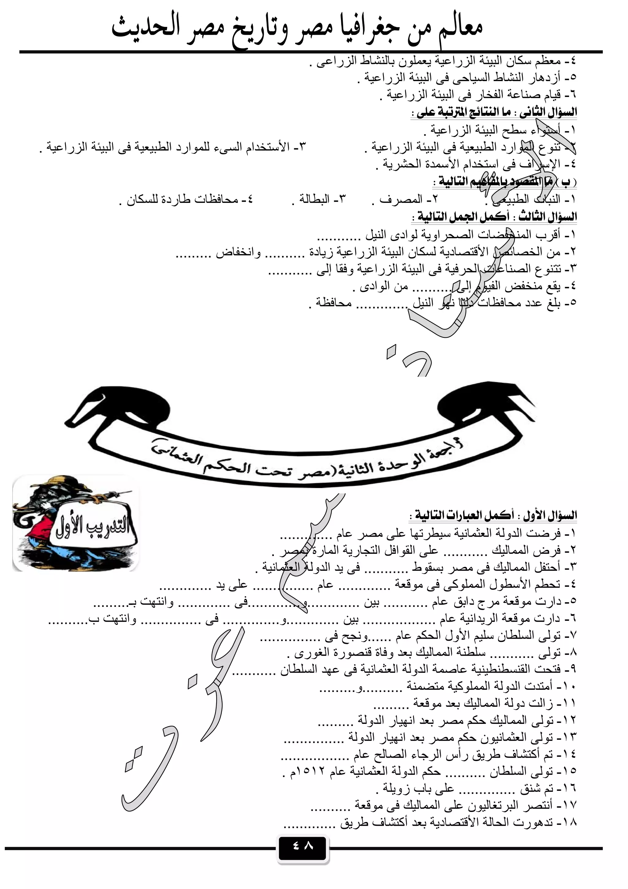 ٤٨
٤-. ‫اﻟزراﻋﻰ‬ ‫ﺑﺎﻟﻧﺷﺎط‬ ‫ﯾﻌﻣﻠون‬ ‫اﻟزراﻋﯾﺔ‬ ‫اﻟﺑﯾﺋﺔ‬ ‫ﺳﻛﺎن‬ ‫ﻣﻌظم‬
٥-. ‫اﻟزراﻋﯾﺔ‬ ‫اﻟﺑﯾﺋﺔ‬ ‫ﻓﻰ‬ ‫اﻟﺳﯾﺎﺣﻰ‬ ‫اﻟﻧﺷﺎط‬ ‫أزدھﺎر‬
٦-. ‫اﻟزراﻋﯾﺔ‬ ‫اﻟﺑﯾﺋﺔ‬ ‫ﻓﻰ‬ ‫اﻟﻔﺧﺎر‬ ‫ﺻﻧﺎﻋﺔ‬ ‫ﻗﯾﺎم‬
 
١-. ‫اﻟزراﻋﯾﺔ‬ ‫اﻟﺑﯾﺋﺔ‬ ‫ﺳطﺢ‬ ‫أﺳﺗواء‬
٢-. ‫اﻟزراﻋﯾﺔ‬ ‫اﻟﺑﯾﺋﺔ‬ ‫ﻓﻰ‬ ‫اﻟطﺑﯾﻌﯾﺔ‬ ‫اﻟﻣوارد‬ ‫ﺗﻧوع‬٣-. ‫اﻟزراﻋﯾﺔ‬ ‫اﻟﺑﯾﺋﺔ‬ ‫ﻓﻰ‬ ‫اﻟطﺑﯾﻌﯾﺔ‬ ‫ﻟﻠﻣوارد‬ ‫اﻟﺳﻰء‬ ‫اﻷﺳﺗﺧدام‬
٤-. ‫اﻟﺣﺷرﯾﺔ‬ ‫اﻷﺳﻣدة‬ ‫اﺳﺗﺧدام‬ ‫ﻓﻰ‬ ‫اﻹﺳراف‬
 
١-‫اﻟطﺑ‬ ‫اﻟﻧﺑﺎت‬. ‫ﯾﻌﻰ‬٢-. ‫اﻟﻣﺻرف‬٣-. ‫اﻟﺑطﺎﻟﺔ‬٤-. ‫ﻟﻠﺳﻛﺎن‬ ‫طﺎردة‬ ‫ﻣﺣﺎﻓظﺎت‬
 
١-........... ‫اﻟﻧﯾل‬ ‫ﻟوادى‬ ‫اﻟﺻﺣراوﯾﺔ‬ ‫اﻟﻣﻧﺧﻔﺿﺎت‬ ‫أﻗرب‬
٢-......... ‫واﻧﺧﻔﺎض‬ .......... ‫زﯾﺎدة‬ ‫اﻟزراﻋﯾﺔ‬ ‫اﻟﺑﯾﺋﺔ‬ ‫ﻟﺳﻛﺎن‬ ‫اﻷﻗﺗﺻﺎدﯾﺔ‬ ‫اﻟﺧﺻﺎﺋص‬ ‫ﻣن‬
٣-‫ﺗﺗ‬........... ‫إﻟﻰ‬ ‫وﻓﻘﺎ‬ ‫اﻟزراﻋﯾﺔ‬ ‫اﻟﺑﯾﺋﺔ‬ ‫ﻓﻰ‬ ‫اﻟﺣرﻓﯾﺔ‬ ‫اﻟﺻﻧﺎﻋﺎت‬ ‫ﻧوع‬
٤-. ‫اﻟوادى‬ ‫ﻣن‬ .......... ‫إﻟﻰ‬ ‫اﻟﻔﯾوم‬ ‫ﻣﻧﺧﻔض‬ ‫ﯾﻘﻊ‬
٥-. ‫ﻣﺣﺎﻓظﺔ‬ ............. ‫اﻟﻧﯾل‬ ‫ﻧﮭر‬ ‫دﻟﺗﺎ‬ ‫ﻣﺣﺎﻓظﺎت‬ ‫ﻋدد‬ ‫ﺑﻠﻎ‬
 
١-. ‫ﻋﺎم‬ ‫ﻣﺻر‬ ‫ﻋﻠﻰ‬ ‫ﺳﯾطرﺗﮭﺎ‬ ‫اﻟﻌﺛﻣﺎﻧﯾﺔ‬ ‫اﻟدوﻟﺔ‬ ‫ﻓرﺿت‬............
٢-. ‫ﺑﻣﺻر‬ ‫اﻟﻣﺎرة‬ ‫اﻟﺗﺟﺎرﯾﺔ‬ ‫اﻟﻘواﻓل‬ ‫ﻋﻠﻰ‬ ........... ‫اﻟﻣﻣﺎﻟﯾك‬ ‫ﻓرض‬
٣-. ‫اﻟﻌﺛﻣﺎﻧﯾﺔ‬ ‫اﻟدوﻟﺔ‬ ‫ﯾد‬ ‫ﻓﻰ‬ ........... ‫ﺑﺳﻘوط‬ ‫ﻣﺻر‬ ‫ﻓﻰ‬ ‫اﻟﻣﻣﺎﻟﯾك‬ ‫أﺣﺗﻔل‬
٤-............. ‫ﯾد‬ ‫ﻋﻠﻰ‬ ............... ‫ﻋﺎم‬ ............. ‫ﻣوﻗﻌﺔ‬ ‫ﻓﻰ‬ ‫اﻟﻣﻣﻠوﻛﻰ‬ ‫اﻷﺳطول‬ ‫ﺗﺣطم‬
٥-‫داﺑق‬ ‫ﻣرج‬ ‫ﻣوﻗﻌﺔ‬ ‫دارت‬.........‫ﺑـ‬ ‫واﻧﺗﮭت‬ ............. ‫.............و.............ﻓﻰ‬ ‫ﺑﯾن‬ ........... ‫ﻋﺎم‬
٦-..........‫ب‬ ‫واﻧﺗﮭت‬ ............... ‫ﻓﻰ‬ ..............‫.............و‬ ‫ﺑﯾن‬ .................. ‫ﻋﺎم‬ ‫اﻟرﯾداﻧﯾﺔ‬ ‫ﻣوﻗﻌﺔ‬ ‫دارت‬
٧-.... ‫ﻓﻰ‬ ‫......وﻧﺟﺢ‬ ‫ﻋﺎم‬ ‫اﻟﺣﻛم‬ ‫اﻷول‬ ‫ﺳﻠﯾم‬ ‫اﻟﺳﻠطﺎن‬ ‫ﺗوﻟﻰ‬...........
٨-. ‫اﻟﻐورى‬ ‫ﻗﻧﺻورة‬ ‫وﻓﺎة‬ ‫ﺑﻌد‬ ‫اﻟﻣﻣﺎﻟﯾك‬ ‫ﺳﻠطﻧﺔ‬ ........... ‫ﺗوﻟﻰ‬
٩-........... ‫اﻟﺳﻠطﺎن‬ ‫ﻋﮭد‬ ‫ﻓﻰ‬ ‫اﻟﻌﺛﻣﺎﻧﯾﺔ‬ ‫اﻟدوﻟﺔ‬ ‫ﻋﺎﺻﻣﺔ‬ ‫اﻟﻘﻧﺳطﻧطﯾﻧﯾﺔ‬ ‫ﻓﺗﺣت‬
١٠-.........‫..........و‬ ‫ﻣﺗﺿﻣﻧﺔ‬ ‫اﻟﻣﻣﻠوﻛﯾﺔ‬ ‫اﻟدوﻟﺔ‬ ‫أﻣﺗدت‬
١١-......... ‫ﻣوﻗﻌﺔ‬ ‫ﺑﻌد‬ ‫اﻟﻣﻣﺎﻟﯾك‬ ‫دوﻟﺔ‬ ‫زاﻟت‬
١٢-‫اﻟﻣﻣﺎﻟ‬ ‫ﺗوﻟﻰ‬......... ‫اﻟدوﻟﺔ‬ ‫اﻧﮭﯾﺎر‬ ‫ﺑﻌد‬ ‫ﻣﺻر‬ ‫ﺣﻛم‬ ‫ﯾك‬
١٣-............... ‫اﻟدوﻟﺔ‬ ‫اﻧﮭﯾﺎر‬ ‫ﺑﻌد‬ ‫ﻣﺻر‬ ‫ﺣﻛم‬ ‫اﻟﻌﺛﻣﺎﻧﯾون‬ ‫ﺗوﻟﻰ‬
١٤-................. ‫ﻋﺎم‬ ‫اﻟﺻﺎﻟﺢ‬ ‫اﻟرﺟﺎء‬ ‫رأس‬ ‫طرﯾق‬ ‫أﻛﺗﺷﺎف‬ ‫ﺗم‬
١٥-‫ﻋﺎم‬ ‫اﻟﻌﺛﻣﺎﻧﯾﺔ‬ ‫اﻟدوﻟﺔ‬ ‫ﺣﻛم‬ .......... ‫اﻟﺳﻠطﺎن‬ ‫ﺗوﻟﻰ‬١٥١٢. ‫م‬
١٦-‫ز‬ ‫ﺑﺎب‬ ‫ﻋﻠﻰ‬ .............. ‫ﺷﻧق‬ ‫ﺗم‬. ‫وﯾﻠﺔ‬
١٧-.......... ‫ﻣوﻗﻌﺔ‬ ‫ﻓﻰ‬ ‫اﻟﻣﻣﺎﻟﯾك‬ ‫ﻋﻠﻰ‬ ‫اﻟﺑرﺗﻐﺎﻟﯾون‬ ‫أﻧﺗﺻر‬
١٨-............. ‫طرﯾق‬ ‫أﻛﺗﺷﺎف‬ ‫ﺑﻌد‬ ‫اﻷﻗﺗﺻﺎدﯾﺔ‬ ‫اﻟﺣﺎﻟﺔ‬ ‫ﺗدھورت‬
 