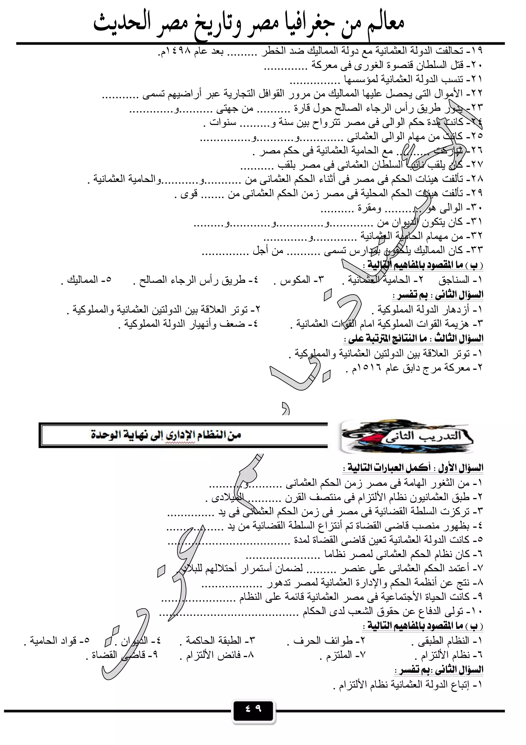 ٤٩
١٩-‫ﻋﺎم‬ ‫ﺑﻌد‬ ......... ‫اﻟﺧطر‬ ‫ﺿد‬ ‫اﻟﻣﻣﺎﻟﯾك‬ ‫دوﻟﺔ‬ ‫ﻣﻊ‬ ‫اﻟﻌﺛﻣﺎﻧﯾﺔ‬ ‫اﻟدوﻟﺔ‬ ‫ﺗﺣﺎﻟﻔت‬١٤٩٨.‫م‬
٢٠-............. ‫ﻣﻌرﻛﺔ‬ ‫ﻓﻰ‬ ‫اﻟﻐورى‬ ‫ﻗﻧﺻوة‬ ‫اﻟﺳﻠطﺎن‬ ‫ﻗﺗل‬
٢١-............... ‫ﻟﻣؤﺳﺳﮭﺎ‬ ‫اﻟﻌﺛﻣﺎﻧﯾﺔ‬ ‫اﻟدوﻟﺔ‬ ‫ﺗﻧﺳب‬
٢٢-........... ‫ﺗﺳﻣﻰ‬ ‫أراﺿﯾﮭم‬ ‫ﻋﺑر‬ ‫اﻟﺗﺟﺎرﯾﺔ‬ ‫اﻟﻘواﻓل‬ ‫ﻣرور‬ ‫ﻣن‬ ‫اﻟﻣﻣﺎﻟﯾك‬ ‫ﻋﻠﯾﮭﺎ‬ ‫ﯾﺣﺻل‬ ‫اﻟﺗﻰ‬ ‫اﻷﻣوال‬
٢٣-.............‫..........و‬ ‫ﺟﮭﺗﻰ‬ ‫ﻣن‬ .......... ‫ﻗﺎرة‬ ‫ﺣول‬ ‫اﻟﺻﺎﻟﺢ‬ ‫اﻟرﺟﺎء‬ ‫رأس‬ ‫طرﯾق‬ ‫ﯾدور‬
٢٤-‫ﺗﺗر‬ ‫ﻣﺻر‬ ‫ﻓﻰ‬ ‫اﻟواﻟﻰ‬ ‫ﺣﻛم‬ ‫ﻣدة‬ ‫ﻛﺎﻧت‬. ‫ﺳﻧوات‬ .........‫و‬ ‫ﺳﻧﺔ‬ ‫ﺑﯾن‬ ‫واح‬
٢٥-...............‫.............و...........و‬ ‫اﻟﻌﺛﻣﺎﻧﻰ‬ ‫اﻟواﻟﻰ‬ ‫ﻣﮭﺎم‬ ‫ﻣن‬ ‫ﻛﺎﻧت‬
٢٦-. ‫ﻣﺻر‬ ‫ﺣﻛم‬ ‫ﻓﻰ‬ ‫اﻟﻌﺛﻣﺎﻧﯾﺔ‬ ‫اﻟﺣﺎﻣﯾﺔ‬ ‫ﻣﻊ‬ .......... ‫ﺷﺎرﻛت‬
٢٧-.......... ‫ﺑﻠﻘب‬ ‫ﻣﺻر‬ ‫ﻓﻰ‬ ‫اﻟﻌﺛﻣﺎﻧﻰ‬ ‫اﻟﺳﻠطﺎن‬ ‫ﻧﺎﺋب‬ ‫ﯾﻠﻘب‬ ‫ﻛﺎن‬
٢٨-‫أﺛﻧﺎء‬ ‫ﻓﻰ‬ ‫ﻣﺻر‬ ‫ﻓﻰ‬ ‫اﻟﺣﻛم‬ ‫ھﯾﺋﺎت‬ ‫ﺗﺄﻟﻔت‬. ‫اﻟﻌﺛﻣﺎﻧﯾﺔ‬ ‫...........و...........واﻟﺣﺎﻣﯾﺔ‬ ‫ﻣن‬ ‫اﻟﻌﺛﻣﺎﻧﻰ‬ ‫اﻟﺣﻛم‬
٢٩-. ‫ﻗوى‬ ....... ‫ﻣن‬ ‫اﻟﻌﺛﻣﺎﻧﻰ‬ ‫اﻟﺣﻛم‬ ‫زﻣن‬ ‫ﻣﺻر‬ ‫ﻓﻰ‬ ‫اﻟﻣﺣﻠﯾﺔ‬ ‫اﻟﺣﻛم‬ ‫ھﯾﺋﺎت‬ ‫ﺗﺄﻟﻔت‬
٣٠-.......... ‫وﻣﻘرة‬ ........... ‫ھو‬ ‫اﻟواﻟﻰ‬
٣١-.........‫.............و..............و............و‬ ‫ﻣن‬ ‫اﻟدﯾوان‬ ‫ﯾﺗﻛون‬ ‫ﻛﺎن‬
٣٢-.............‫.............و‬ ‫اﻟﻌﺛﻣﺎﻧﯾﺔ‬ ‫اﻟﺣﺎﻣﯾﺔ‬ ‫ﻣﮭﻣﺎم‬ ‫ﻣن‬
٣٣-.............. ‫أﺟل‬ ‫ﻣن‬ .......... ‫ﺗﺳﻣﻰ‬ ‫ﺑﻣدارس‬ ‫ﯾﻠﺣﻘون‬ ‫اﻟﻣﻣﺎﻟﯾك‬ ‫ﻛﺎن‬
 
١-‫اﻟﺳﻧﺎﺟق‬٢-. ‫اﻟﻌﺛﻣﺎﻧﯾﺔ‬ ‫اﻟﺣﺎﻣﯾﺔ‬٣-. ‫اﻟﻣﻛوس‬٤-. ‫اﻟﺻﺎﻟﺢ‬ ‫اﻟرﺟﺎء‬ ‫رأس‬ ‫طرﯾق‬٥-. ‫اﻟﻣﻣﺎﻟﯾك‬
 
١-. ‫اﻟﻣﻣﻠوﻛﯾﺔ‬ ‫اﻟدوﻟﺔ‬ ‫أزدھﺎر‬٢-. ‫واﻟﻣﻣﻠوﻛﯾﺔ‬ ‫اﻟﻌﺛﻣﺎﻧﯾﺔ‬ ‫اﻟدوﻟﺗﯾن‬ ‫ﺑﯾن‬ ‫اﻟﻌﻼﻗﺔ‬ ‫ﺗوﺗر‬
٣-. ‫اﻟﻌﺛﻣﺎﻧﯾﺔ‬ ‫اﻟﻘوات‬ ‫اﻣﺎم‬ ‫اﻟﻣﻣﻠوﻛﯾﺔ‬ ‫اﻟﻘوات‬ ‫ھزﯾﻣﺔ‬٤-. ‫اﻟﻣﻣﻠوﻛﯾﺔ‬ ‫اﻟدوﻟﺔ‬ ‫وأﻧﮭﯾﺎر‬ ‫ﺿﻌف‬
 
١-. ‫واﻟﻣﻣﻠوﻛﯾﺔ‬ ‫اﻟﻌﺛﻣﺎﻧﯾﺔ‬ ‫اﻟدوﻟﺗﯾن‬ ‫ﺑﯾن‬ ‫اﻟﻌﻼﻗﺔ‬ ‫ﺗوﺗر‬
٢-‫ﻋﺎم‬ ‫داﺑق‬ ‫ﻣرج‬ ‫ﻣﻌرﻛﺔ‬١٥١٦. ‫م‬
 
١-..........‫..........و‬ ‫اﻟﻌﺛﻣﺎﻧﻰ‬ ‫اﻟﺣﻛم‬ ‫زﻣن‬ ‫ﻣﺻر‬ ‫ﻓﻰ‬ ‫اﻟﮭﺎﻣﺔ‬ ‫اﻟﺛﻐور‬ ‫ﻣن‬
٢-‫اﻷﻟﺗزام‬ ‫ﻧظﺎم‬ ‫اﻟﻌﺛﻣﺎﻧﯾون‬ ‫طﺑق‬. ‫اﻟﻣﯾﻼدى‬ .......... ‫اﻟﻘرن‬ ‫ﻣﻧﺗﺻف‬ ‫ﻓﻰ‬
٣-.............. ‫ﯾد‬ ‫ﻓﻰ‬ ‫اﻟﻌﺛﻣﺎﻧﻰ‬ ‫اﻟﺣﻛم‬ ‫زﻣن‬ ‫ﻓﻰ‬ ‫ﻣﺻر‬ ‫ﻓﻰ‬ ‫اﻟﻘﺿﺎﺋﯾﺔ‬ ‫اﻟﺳﻠطﺔ‬ ‫ﺗرﻛزت‬
٤-................. ‫ﯾد‬ ‫ﻣن‬ ‫اﻟﻘﺿﺎﺋﯾﺔ‬ ‫اﻟﺳﻠطﺔ‬ ‫أﻧﺗزاع‬ ‫ﺗم‬ ‫اﻟﻘﺿﺎة‬ ‫ﻗﺎﺿﻰ‬ ‫ﻣﻧﺻب‬ ‫ﺑظﮭور‬
٥-..................... ‫ﻟﻣدة‬ ‫اﻟﻘﺿﺎة‬ ‫ﻗﺎﺿﻰ‬ ‫ﺗﻌﯾن‬ ‫اﻟﻌﺛﻣﺎﻧﯾﺔ‬ ‫اﻟدوﻟﺔ‬ ‫ﻛﺎﻧت‬...............
٦-...................... ‫ﻧظﺎﻣﺎ‬ ‫ﻟﻣﺻر‬ ‫اﻟﻌﺛﻣﺎﻧﻰ‬ ‫اﻟﺣﻛم‬ ‫ﻧظﺎم‬ ‫ﻛﺎن‬
٧-. ‫ﻟﻠﺑﻼد‬ ‫أﺣﺗﻼﻟﮭم‬ ‫أﺳﺗﻣرار‬ ‫ﻟﺿﻣﺎن‬ ......... ‫ﻋﻧﺻر‬ ‫ﻋﻠﻰ‬ ‫اﻟﻌﺛﻣﺎﻧﻰ‬ ‫اﻟﺣﻛم‬ ‫أﻋﺗﻣد‬
٨-.................. ‫ﺗدھور‬ ‫ﻟﻣﺻر‬ ‫اﻟﻌﺛﻣﺎﻧﯾﺔ‬ ‫واﻹدارة‬ ‫اﻟﺣﻛم‬ ‫أﻧظﻣﺔ‬ ‫ﻋن‬ ‫ﻧﺗﺞ‬
٩-‫ﻣﺻر‬ ‫ﻓﻰ‬ ‫اﻷﺟﺗﻣﺎﻋﯾﺔ‬ ‫اﻟﺣﯾﺎة‬ ‫ﻛﺎﻧت‬...................... ‫اﻟﻧظﺎم‬ ‫ﻋﻠﻰ‬ ‫ﻗﺎﺋﻣﺔ‬ ‫اﻟﻌﺛﻣﺎﻧﯾﺔ‬
١٠-......................................... ‫اﻟﺣﻛﺎم‬ ‫ﻟدى‬ ‫اﻟﺷﻌب‬ ‫ﺣﻘوق‬ ‫ﻋن‬ ‫اﻟدﻓﺎع‬ ‫ﺗوﻟﻰ‬
 
١-. ‫اﻟطﺑﻘﻰ‬ ‫اﻟﻧظﺎم‬٢-. ‫اﻟﺣرف‬ ‫طواﺋف‬٣-. ‫اﻟﺣﺎﻛﻣﺔ‬ ‫اﻟطﺑﻘﺔ‬٤-‫اﻟد‬. ‫ﯾوان‬٥-. ‫اﻟﺣﺎﻣﯾﺔ‬ ‫ﻗواد‬
٦-. ‫اﻷﻟﺗزام‬ ‫ﻧظﺎم‬٧-. ‫اﻟﻣﻠﺗزم‬٨-. ‫اﻷﻟﺗزام‬ ‫ﻓﺎﺋض‬٩-. ‫اﻟﻘﺿﺎة‬ ‫ﻗﺎﺿﻰ‬
 
١-. ‫اﻷﻟﺗزام‬ ‫ﻧظﺎم‬ ‫اﻟﻌﺛﻣﺎﻧﯾﺔ‬ ‫اﻟدوﻟﺔ‬ ‫إﺗﺑﺎع‬
 