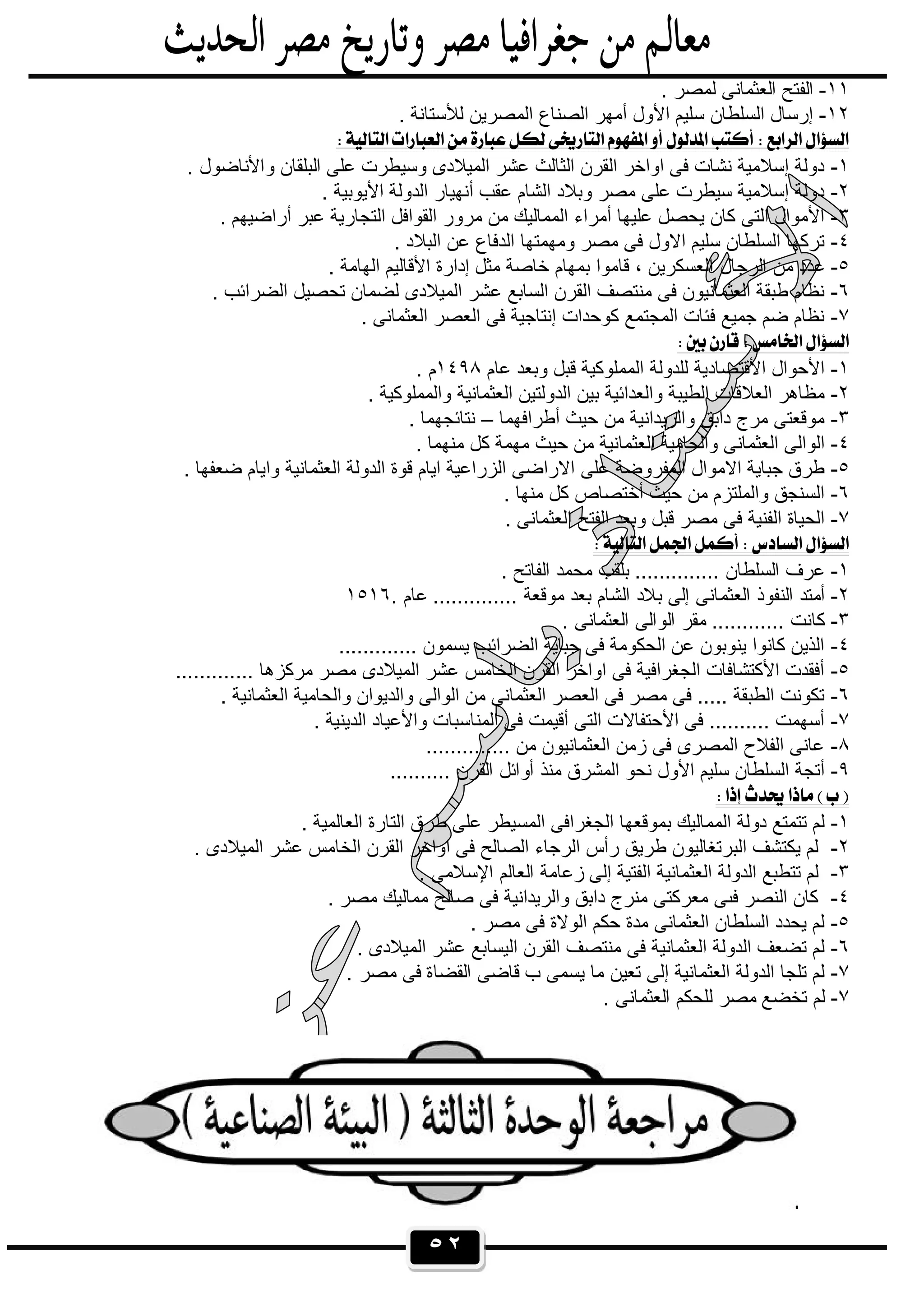 ٥٢
١١-. ‫ﻟﻣﺻر‬ ‫اﻟﻌﺛﻣﺎﻧﻰ‬ ‫اﻟﻔﺗﺢ‬
١٢-. ‫ﻟﻸﺳﺗﺎﻧﺔ‬ ‫اﻟﻣﺻرﯾن‬ ‫اﻟﺻﻧﺎع‬ ‫أﻣﮭر‬ ‫اﻷول‬ ‫ﺳﻠﯾم‬ ‫اﻟﺳﻠطﺎن‬ ‫إرﺳﺎل‬
 
١-‫ﻋﻠﻰ‬ ‫وﺳﯾطرت‬ ‫اﻟﻣﯾﻼدى‬ ‫ﻋﺷر‬ ‫اﻟﺛﺎﻟث‬ ‫اﻟﻘرن‬ ‫اواﺧر‬ ‫ﻓﻰ‬ ‫ﻧﺷﺎت‬ ‫إﺳﻼﻣﯾﺔ‬ ‫دوﻟﺔ‬. ‫واﻷﻧﺎﺿول‬ ‫اﻟﺑﻠﻘﺎن‬
٢-. ‫اﻷﯾوﺑﯾﺔ‬ ‫اﻟدوﻟﺔ‬ ‫أﻧﮭﯾﺎر‬ ‫ﻋﻘب‬ ‫اﻟﺷﺎم‬ ‫وﺑﻼد‬ ‫ﻣﺻر‬ ‫ﻋﻠﻰ‬ ‫ﺳﯾطرت‬ ‫إﺳﻼﻣﯾﺔ‬ ‫دوﻟﺔ‬
٣-. ‫أراﺿﯾﮭم‬ ‫ﻋﺑر‬ ‫اﻟﺗﺟﺎرﯾﺔ‬ ‫اﻟﻘواﻓل‬ ‫ﻣرور‬ ‫ﻣن‬ ‫اﻟﻣﻣﺎﻟﯾك‬ ‫أﻣراء‬ ‫ﻋﻠﯾﮭﺎ‬ ‫ﯾﺣﺻل‬ ‫ﻛﺎن‬ ‫اﻟﺗﻰ‬ ‫اﻷﻣوال‬
٤-. ‫اﻟﺑﻼد‬ ‫ﻋن‬ ‫اﻟدﻓﺎع‬ ‫وﻣﮭﻣﺗﮭﺎ‬ ‫ﻣﺻر‬ ‫ﻓﻰ‬ ‫اﻻول‬ ‫ﺳﻠﯾم‬ ‫اﻟﺳﻠطﺎن‬ ‫ﺗرﻛﮭﺎ‬
٥-‫ا‬ ‫اﻟرﺟﺎل‬ ‫ﻣن‬ ‫ﻋدد‬. ‫اﻟﮭﺎﻣﺔ‬ ‫اﻷﻗﺎﻟﯾم‬ ‫إدارة‬ ‫ﻣﺛل‬ ‫ﺧﺎﺻﺔ‬ ‫ﺑﻣﮭﺎم‬ ‫ﻗﺎﻣوا‬ ، ‫ﻟﻌﺳﻛرﯾن‬
٦-. ‫اﻟﺿراﺋب‬ ‫ﺗﺣﺻﯾل‬ ‫ﻟﺿﻣﺎن‬ ‫اﻟﻣﯾﻼدى‬ ‫ﻋﺷر‬ ‫اﻟﺳﺎﺑﻊ‬ ‫اﻟﻘرن‬ ‫ﻣﻧﺗﺻف‬ ‫ﻓﻰ‬ ‫اﻟﻌﺛﻣﺎﻧﯾون‬ ‫طﺑﻘﺔ‬ ‫ﻧظﺎم‬
٧-. ‫اﻟﻌﺛﻣﺎﻧﻰ‬ ‫اﻟﻌﺻر‬ ‫ﻓﻰ‬ ‫إﻧﺗﺎﺟﯾﺔ‬ ‫ﻛوﺣدات‬ ‫اﻟﻣﺟﺗﻣﻊ‬ ‫ﻓﺋﺎت‬ ‫ﺟﻣﯾﻊ‬ ‫ﺿم‬ ‫ﻧظﺎم‬
 
١-‫ﻟﻠدوﻟﺔ‬ ‫اﻷﻗﺗﺻﺎدﯾﺔ‬ ‫اﻷﺣوال‬‫ﻋﺎم‬ ‫وﺑﻌد‬ ‫ﻗﺑل‬ ‫اﻟﻣﻣﻠوﻛﯾﺔ‬١٤٩٨. ‫م‬
٢-. ‫واﻟﻣﻣﻠوﻛﯾﺔ‬ ‫اﻟﻌﺛﻣﺎﻧﯾﺔ‬ ‫اﻟدوﻟﺗﯾن‬ ‫ﺑﯾن‬ ‫واﻟﻌداﺋﯾﺔ‬ ‫اﻟطﯾﺑﺔ‬ ‫اﻟﻌﻼﻗﺎت‬ ‫ﻣظﺎھر‬
٣-‫أطراﻓﮭﻣﺎ‬ ‫ﺣﯾث‬ ‫ﻣن‬ ‫واﻟرﯾداﻧﯾﺔ‬ ‫داﺑق‬ ‫ﻣرج‬ ‫ﻣوﻗﻌﺗﻰ‬–. ‫ﻧﺗﺎﺋﺟﮭﻣﺎ‬
٤-. ‫ﻣﻧﮭﻣﺎ‬ ‫ﻛل‬ ‫ﻣﮭﻣﺔ‬ ‫ﺣﯾث‬ ‫ﻣن‬ ‫اﻟﻌﺛﻣﺎﻧﯾﺔ‬ ‫واﻟﺣﺎﻣﯾﺔ‬ ‫اﻟﻌﺛﻣﺎﻧﻰ‬ ‫اﻟواﻟﻰ‬
٥-‫ﻋﻠﻰ‬ ‫اﻟﻣﻔروﺿﺔ‬ ‫اﻻﻣوال‬ ‫ﺟﺑﺎﯾﺔ‬ ‫طرق‬. ‫ﺿﻌﻔﮭﺎ‬ ‫واﯾﺎم‬ ‫اﻟﻌﺛﻣﺎﻧﯾﺔ‬ ‫اﻟدوﻟﺔ‬ ‫ﻗوة‬ ‫اﯾﺎم‬ ‫اﻟزراﻋﯾﺔ‬ ‫اﻻراﺿﻰ‬
٦-. ‫ﻣﻧﮭﺎ‬ ‫ﻛل‬ ‫أﺧﺗﺻﺎص‬ ‫ﺣﯾث‬ ‫ﻣن‬ ‫واﻟﻣﻠﺗزم‬ ‫اﻟﺳﻧﺟق‬
٧-. ‫اﻟﻌﺛﻣﺎﻧﻰ‬ ‫اﻟﻔﺗﺢ‬ ‫وﺑﻌد‬ ‫ﻗﺑل‬ ‫ﻣﺻر‬ ‫ﻓﻰ‬ ‫اﻟﻔﻧﯾﺔ‬ ‫اﻟﺣﯾﺎة‬
 
١-. ‫اﻟﻔﺎﺗﺢ‬ ‫ﻣﺣﻣد‬ ‫ﺑﻠﻘب‬ .............. ‫اﻟﺳﻠطﺎن‬ ‫ﻋرف‬
٢-‫اﻟﻌﺛﻣ‬ ‫اﻟﻧﻔوذ‬ ‫أﻣﺗد‬‫ﻋﺎم‬ .............. ‫ﻣوﻗﻌﺔ‬ ‫ﺑﻌد‬ ‫اﻟﺷﺎم‬ ‫ﺑﻼد‬ ‫إﻟﻰ‬ ‫ﺎﻧﻰ‬١٥١٦.
٣-. ‫اﻟﻌﺛﻣﺎﻧﻰ‬ ‫اﻟواﻟﻰ‬ ‫ﻣﻘر‬ ............ ‫ﻛﺎﻧت‬
٤-............. ‫ﯾﺳﻣون‬ ‫اﻟﺿراﺋب‬ ‫ﺟﺑﺎﯾﺔ‬ ‫ﻓﻰ‬ ‫اﻟﺣﻛوﻣﺔ‬ ‫ﻋن‬ ‫ﯾﻧوﺑون‬ ‫ﻛﺎﻧوا‬ ‫اﻟذﯾن‬
٥-............. ‫ﻣرﻛزھﺎ‬ ‫ﻣﺻر‬ ‫اﻟﻣﯾﻼدى‬ ‫ﻋﺷر‬ ‫اﻟﺧﺎﻣس‬ ‫اﻟﻘرن‬ ‫اواﺧر‬ ‫ﻓﻰ‬ ‫اﻟﺟﻐراﻓﯾﺔ‬ ‫اﻷﻛﺗﺷﺎﻓﺎت‬ ‫أﻓﻘدت‬
٦-. ‫اﻟﻌﺛﻣﺎﻧﯾﺔ‬ ‫واﻟﺣﺎﻣﯾﺔ‬ ‫واﻟدﯾوان‬ ‫اﻟواﻟﻰ‬ ‫ﻣن‬ ‫اﻟﻌﺛﻣﺎﻧﻰ‬ ‫اﻟﻌﺻر‬ ‫ﻓﻰ‬ ‫ﻣﺻر‬ ‫ﻓﻰ‬ ..... ‫اﻟطﺑﻘﺔ‬ ‫ﺗﻛوﻧت‬
٧-. ‫اﻟدﯾﻧﯾﺔ‬ ‫واﻷﻋﯾﺎد‬ ‫اﻟﻣﻧﺎﺳﺑﺎت‬ ‫ﻓﻰ‬ ‫أﻗﯾﻣت‬ ‫اﻟﺗﻰ‬ ‫اﻷﺣﺗﻔﺎﻻت‬ ‫ﻓﻰ‬ .......... ‫أﺳﮭﻣت‬
٨-.............. ‫ﻣن‬ ‫اﻟﻌﺛﻣﺎﻧﯾون‬ ‫زﻣن‬ ‫ﻓﻰ‬ ‫اﻟﻣﺻرى‬ ‫اﻟﻔﻼح‬ ‫ﻋﺎﻧﻰ‬
٩-‫اﻟ‬ ‫ﻧﺣو‬ ‫اﻷول‬ ‫ﺳﻠﯾم‬ ‫اﻟﺳﻠطﺎن‬ ‫أﺗﺟﺔ‬.......... ‫اﻟﻘرن‬ ‫أواﺋل‬ ‫ﻣﻧذ‬ ‫ﻣﺷرق‬
 
١-. ‫اﻟﻌﺎﻟﻣﯾﺔ‬ ‫اﻟﺗﺎرة‬ ‫طرق‬ ‫ﻋﻠﻰ‬ ‫اﻟﻣﺳﯾطر‬ ‫اﻟﺟﻐراﻓﻰ‬ ‫ﺑﻣوﻗﻌﮭﺎ‬ ‫اﻟﻣﻣﺎﻟﯾك‬ ‫دوﻟﺔ‬ ‫ﺗﺗﻣﺗﻊ‬ ‫ﻟم‬
٢-. ‫اﻟﻣﯾﻼدى‬ ‫ﻋﺷر‬ ‫اﻟﺧﺎﻣس‬ ‫اﻟﻘرن‬ ‫اواﺧر‬ ‫ﻓﻰ‬ ‫اﻟﺻﺎﻟﺢ‬ ‫اﻟرﺟﺎء‬ ‫رأس‬ ‫طرﯾق‬ ‫اﻟﺑرﺗﻐﺎﻟﯾون‬ ‫ﯾﻛﺗﺷف‬ ‫ﻟم‬
٣-‫إﻟﻰ‬ ‫اﻟﻔﺗﯾﺔ‬ ‫اﻟﻌﺛﻣﺎﻧﯾﺔ‬ ‫اﻟدوﻟﺔ‬ ‫ﺗﺗطﺑﻊ‬ ‫ﻟم‬. ‫اﻹﺳﻼﻣﻰ‬ ‫اﻟﻌﺎﻟم‬ ‫زﻋﺎﻣﺔ‬
٤-. ‫ﻣﺻر‬ ‫ﻣﻣﺎﻟﯾك‬ ‫ﺻﺎﻟﺢ‬ ‫ﻓﻰ‬ ‫واﻟرﯾداﻧﯾﺔ‬ ‫داﺑق‬ ‫ﻣﻧرج‬ ‫ﻣﻌرﻛﺗﻰ‬ ‫ﻓﯨﻰ‬ ‫اﻟﻧﺻر‬ ‫ﻛﺎن‬
٥-. ‫ﻣﺻر‬ ‫ﻓﻰ‬ ‫اﻟوﻻة‬ ‫ﺣﻛم‬ ‫ﻣدة‬ ‫اﻟﻌﺛﻣﺎﻧﻰ‬ ‫اﻟﺳﻠطﺎن‬ ‫ﯾﺣدد‬ ‫ﻟم‬
٦-. ‫اﻟﻣﯾﻼدى‬ ‫ﻋﺷر‬ ‫اﻟﯾﺳﺎﺑﻊ‬ ‫اﻟﻘرن‬ ‫ﻣﻧﺗﺻف‬ ‫ﻓﻰ‬ ‫اﻟﻌﺛﻣﺎﻧﯾﺔ‬ ‫اﻟدوﻟﺔ‬ ‫ﺗﺿﻌف‬ ‫ﻟم‬
٧-‫ب‬ ‫ﯾﺳﻣﻰ‬ ‫ﻣﺎ‬ ‫ﺗﻌﯾن‬ ‫إﻟﻰ‬ ‫اﻟﻌﺛﻣﺎﻧﯾﺔ‬ ‫اﻟدوﻟﺔ‬ ‫ﺗﻠﺟﺎ‬ ‫ﻟم‬. ‫ﻣﺻر‬ ‫ﻓﻰ‬ ‫اﻟﻘﺿﺎة‬ ‫ﻗﺎﺿﻰ‬
٧-. ‫اﻟﻌﺛﻣﺎﻧﻰ‬ ‫ﻟﻠﺣﻛم‬ ‫ﻣﺻر‬ ‫ﺗﺧﺿﻊ‬ ‫ﻟم‬
 