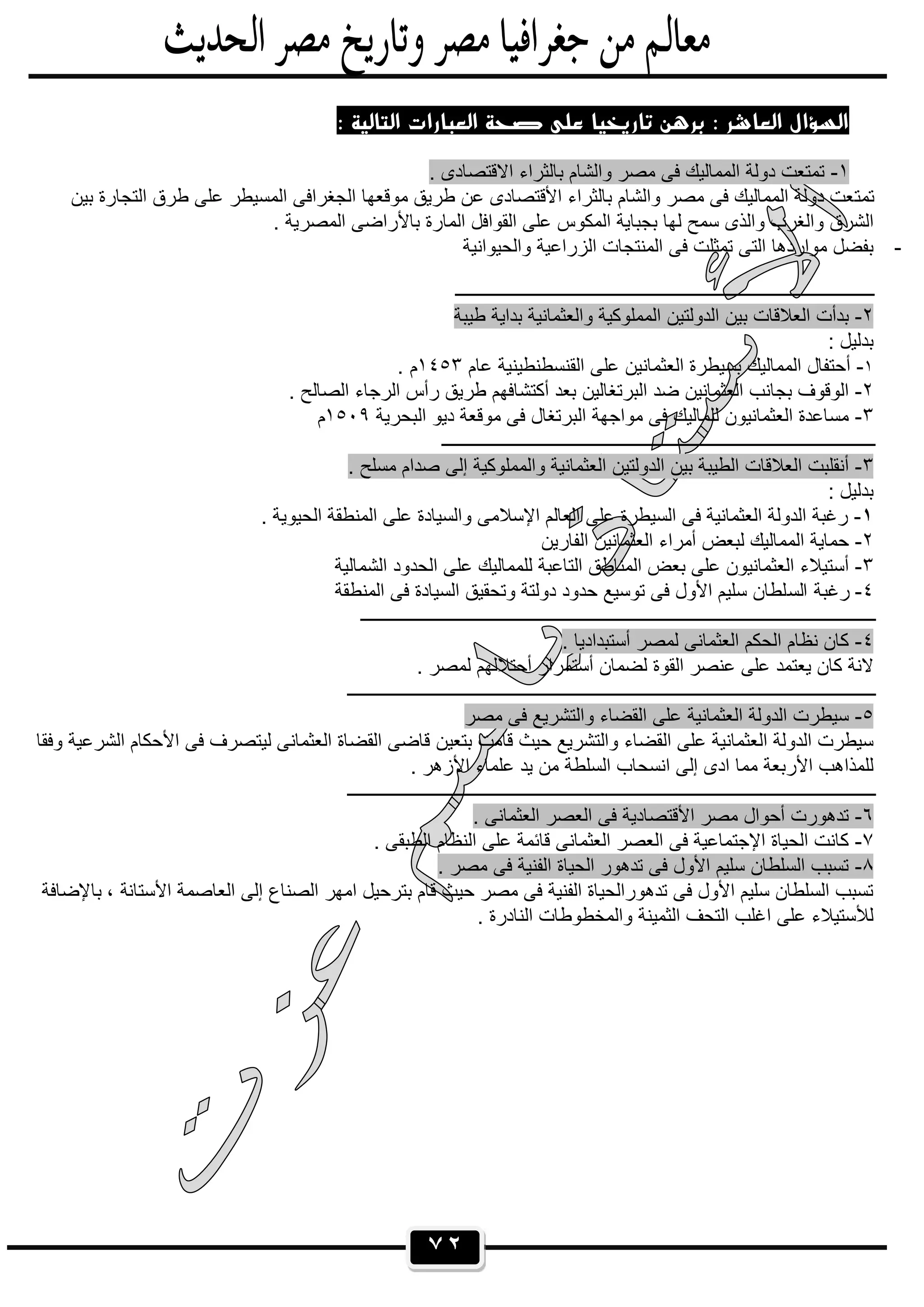 ٧٢
: ‫اﻟﺘﺎﻟﻴﺔ‬ ‫اﻟﻌﺒﺎرات‬ ‫ﺻﺤﺔ‬ ‫ﻋﻠﻰ‬ ‫ﺗﺎرﻳﺨﻴﺎ‬ ‫ﺑﺮﻫﻦ‬ : ‫اﻟﻌﺎﺷﺮ‬ ‫اﻟﺴﺆال‬
١-. ‫اﻻﻗﺗﺻﺎدى‬ ‫ﺑﺎﻟﺛراء‬ ‫واﻟﺷﺎم‬ ‫ﻣﺻر‬ ‫ﻓﻰ‬ ‫اﻟﻣﻣﺎﻟﯾك‬ ‫دوﻟﺔ‬ ‫ﺗﻣﺗﻌت‬
‫ﺗﻣﺗ‬‫ﺑﯾن‬ ‫اﻟﺗﺟﺎرة‬ ‫طرق‬ ‫ﻋﻠﻰ‬ ‫اﻟﻣﺳﯾطر‬ ‫اﻟﺟﻐراﻓﻰ‬ ‫ﻣوﻗﻌﮭﺎ‬ ‫طرﯾق‬ ‫ﻋن‬ ‫اﻷﻗﺗﺻﺎدى‬ ‫ﺑﺎﻟﺛراء‬ ‫واﻟﺷﺎم‬ ‫ﻣﺻر‬ ‫ﻓﻰ‬ ‫اﻟﻣﻣﺎﻟﯾك‬ ‫دوﻟﺔ‬ ‫ﻌت‬
. ‫اﻟﻣﺻرﯾﺔ‬ ‫ﺑﺎﻷراﺿﻰ‬ ‫اﻟﻣﺎرة‬ ‫اﻟﻘواﻓل‬ ‫ﻋﻠﻰ‬ ‫اﻟﻣﻛوس‬ ‫ﺑﺟﺑﺎﯾﺔ‬ ‫ﻟﮭﺎ‬ ‫ﺳﻣﺢ‬ ‫واﻟذى‬ ‫واﻟﻐرب‬ ‫اﻟﺷرق‬
-‫واﻟﺣﯾواﻧﯾﺔ‬ ‫اﻟزراﻋﯾﺔ‬ ‫اﻟﻣﻧﺗﺟﺎت‬ ‫ﻓﻰ‬ ‫ﺗﻣﺛﻠت‬ ‫اﻟﺗﻰ‬ ‫ﻣواردھﺎ‬ ‫ﺑﻔﺿل‬
‫ـــــــــــــــــــ‬‫ــــــــــــــــــــــــــــــــــــــــــــــــــــــــــــــــــــــــــ‬
٢-‫طﯾﺑﺔ‬ ‫ﺑداﯾﺔ‬ ‫واﻟﻌﺛﻣﺎﻧﯾﺔ‬ ‫اﻟﻣﻣﻠوﻛﯾﺔ‬ ‫اﻟدوﻟﺗﯾن‬ ‫ﺑﯾن‬ ‫اﻟﻌﻼﻗﺎت‬ ‫ﺑدأت‬
: ‫ﺑدﻟﯾل‬
١-‫ﻋﺎم‬ ‫اﻟﻘﻧﺳطﻧطﯾﻧﯾﺔ‬ ‫ﻋﻠﻰ‬ ‫اﻟﻌﺛﻣﺎﻧﯾن‬ ‫ﺑﺳﯾطرة‬ ‫اﻟﻣﻣﺎﻟﯾك‬ ‫أﺣﺗﻔﺎل‬١٤٥٣. ‫م‬
٢-‫أ‬ ‫ﺑﻌد‬ ‫اﻟﺑرﺗﻐﺎﻟﯾن‬ ‫ﺿد‬ ‫اﻟﻌﺛﻣﺎﻧﯾن‬ ‫ﺑﺟﺎﻧب‬ ‫اﻟوﻗوف‬. ‫اﻟﺻﺎﻟﺢ‬ ‫اﻟرﺟﺎء‬ ‫رأس‬ ‫طرﯾق‬ ‫ﻛﺗﺷﺎﻓﮭم‬
٣-‫اﻟﺑﺣرﯾﺔ‬ ‫دﯾو‬ ‫ﻣوﻗﻌﺔ‬ ‫ﻓﻰ‬ ‫اﻟﺑرﺗﻐﺎل‬ ‫ﻣواﺟﮭﺔ‬ ‫ﻓﻰ‬ ‫ﻟﻠﻣﺎﻟﯾك‬ ‫اﻟﻌﺛﻣﺎﻧﯾون‬ ‫ﻣﺳﺎﻋدة‬١٥٠٩‫م‬
‫ــــــــــــــــــــــــــــــــــــــــــــــــــــــــــــــــــــــــــــــــــــــــــــــــ‬
٣-‫و‬ ‫اﻟﻌﺛﻣﺎﻧﯾﺔ‬ ‫اﻟدوﻟﺗﯾن‬ ‫ﺑﯾن‬ ‫اﻟطﯾﺑﺔ‬ ‫اﻟﻌﻼﻗﺎت‬ ‫أﻧﻘﻠﺑت‬. ‫ﻣﺳﻠﺢ‬ ‫ﺻدام‬ ‫إﻟﻰ‬ ‫اﻟﻣﻣﻠوﻛﯾﺔ‬
: ‫ﺑدﻟﯾل‬
١-. ‫اﻟﺣﯾوﯾﺔ‬ ‫اﻟﻣﻧطﻘﺔ‬ ‫ﻋﻠﻰ‬ ‫واﻟﺳﯾﺎدة‬ ‫اﻹﺳﻼﻣﻰ‬ ‫اﻟﻌﺎﻟم‬ ‫ﻋﻠﻰ‬ ‫اﻟﺳﯾطرة‬ ‫ﻓﻰ‬ ‫اﻟﻌﺛﻣﺎﻧﯾﺔ‬ ‫اﻟدوﻟﺔ‬ ‫رﻏﺑﺔ‬
٢-‫اﻟﻔﺎرﯾن‬ ‫اﻟﻌﺛﻣﺎﻧﯾن‬ ‫أﻣراء‬ ‫ﻟﺑﻌض‬ ‫اﻟﻣﻣﺎﻟﯾك‬ ‫ﺣﻣﺎﯾﺔ‬
٣-‫اﻟﺷﻣﺎﻟﯾﺔ‬ ‫اﻟﺣدود‬ ‫ﻋﻠﻰ‬ ‫ﻟﻠﻣﻣﺎﻟﯾك‬ ‫اﻟﺗﺎﻋﺑﺔ‬ ‫اﻟﻣﻧﺎطق‬ ‫ﺑﻌض‬ ‫ﻋﻠﻰ‬ ‫اﻟﻌﺛﻣﺎﻧﯾون‬ ‫أﺳﺗﯾﻼء‬
٤-‫اﻟﺳ‬ ‫رﻏﺑﺔ‬‫اﻟﻣﻧطﻘﺔ‬ ‫ﻓﻰ‬ ‫اﻟﺳﯾﺎدة‬ ‫وﺗﺣﻘﯾق‬ ‫دوﻟﺗﺔ‬ ‫ﺣدود‬ ‫ﺗوﺳﯾﻊ‬ ‫ﻓﻰ‬ ‫اﻷول‬ ‫ﺳﻠﯾم‬ ‫ﻠطﺎن‬
‫ــــــــــــــــــــــــــــــــــــــــــــــــــــــــــــــــــــــــــــــــــــــــــــــــــــــــــــــــــ‬
٤-. ‫أﺳﺗﺑدادﯾﺎ‬ ‫ﻟﻣﺻر‬ ‫اﻟﻌﺛﻣﺎﻧﻰ‬ ‫اﻟﺣﻛم‬ ‫ﻧظﺎم‬ ‫ﻛﺎن‬
‫ﻟﺿﻣﺎ‬ ‫اﻟﻘوة‬ ‫ﻋﻧﺻر‬ ‫ﻋﻠﻰ‬ ‫ﯾﻌﺗﻣد‬ ‫ﻛﺎن‬ ‫ﻻﻧﺔ‬. ‫ﻟﻣﺻر‬ ‫أﺣﺗﻼﻟﮭم‬ ‫أﺳﺗﻣرار‬ ‫ن‬
‫ـــــــــــــــــــــــــــــــــــــــــــــــــــــــــــــــــــــــــــــــــــــــــــــــــــــــــــــــــــــ‬
٥-‫ﻣﺻر‬ ‫ﻓﻰ‬ ‫واﻟﺗﺷرﯾﻊ‬ ‫اﻟﻘﺿﺎء‬ ‫ﻋﻠﻰ‬ ‫اﻟﻌﺛﻣﺎﻧﯾﺔ‬ ‫اﻟدوﻟﺔ‬ ‫ﺳﯾطرت‬
‫ﺑﺗﻌﯾن‬ ‫ﻗﺎﻣت‬ ‫ﺣﯾث‬ ‫واﻟﺗﺷرﯾﻊ‬ ‫اﻟﻘﺿﺎء‬ ‫ﻋﻠﻰ‬ ‫اﻟﻌﺛﻣﺎﻧﯾﺔ‬ ‫اﻟدوﻟﺔ‬ ‫ﺳﯾطرت‬‫وﻓﻘﺎ‬ ‫اﻟﺷرﻋﯾﺔ‬ ‫اﻷﺣﻛﺎم‬ ‫ﻓﻰ‬ ‫ﻟﯾﺗﺻرف‬ ‫اﻟﻌﺛﻣﺎﻧﻰ‬ ‫اﻟﻘﺿﺎة‬ ‫ﻗﺎﺿﻰ‬
. ‫اﻷزھر‬ ‫ﻋﻠﻣﺎء‬ ‫ﯾد‬ ‫ﻣن‬ ‫اﻟﺳﻠطﺔ‬ ‫اﻧﺳﺣﺎب‬ ‫إﻟﻰ‬ ‫ادى‬ ‫ﻣﻣﺎ‬ ‫اﻷرﺑﻌﺔ‬ ‫ﻟﻠﻣذاھب‬
‫ـــــــــــــــــــــــــــــــــــــــــــــــــــــــــــــــــــــــــــــــــــــــــــــــــــــــــــــــــــــ‬
٦-‫اﻷ‬ ‫ﻣﺻر‬ ‫أﺣوال‬ ‫ﺗدھورت‬. ‫اﻟﻌﺛﻣﺎﻧﻰ‬ ‫اﻟﻌﺻر‬ ‫ﻓﻰ‬ ‫ﻗﺗﺻﺎدﯾﺔ‬
٧-. ‫اﻟطﺑﻘﻰ‬ ‫اﻟﻧظﺎم‬ ‫ﻋﻠﻰ‬ ‫ﻗﺎﺋﻣﺔ‬ ‫اﻟﻌﺛﻣﺎﻧﻰ‬ ‫اﻟﻌﺻر‬ ‫ﻓﻰ‬ ‫اﻹﺟﺗﻣﺎﻋﯾﺔ‬ ‫اﻟﺣﯾﺎة‬ ‫ﻛﺎﻧت‬
٨-. ‫ﻣﺻر‬ ‫ﻓﻰ‬ ‫اﻟﻔﻧﯾﺔ‬ ‫اﻟﺣﯾﺎة‬ ‫ﺗدھور‬ ‫ﻓﻰ‬ ‫اﻷول‬ ‫ﺳﻠﯾم‬ ‫اﻟﺳﻠطﺎن‬ ‫ﺗﺳﺑب‬
‫اﻷﺳﺗﺎﻧ‬ ‫اﻟﻌﺎﺻﻣﺔ‬ ‫إﻟﻰ‬ ‫اﻟﺻﻧﺎع‬ ‫اﻣﮭر‬ ‫ﺑﺗرﺣﯾل‬ ‫ﻗﺎم‬ ‫ﺣﯾث‬ ‫ﻣﺻر‬ ‫ﻓﻰ‬ ‫اﻟﻔﻧﯾﺔ‬ ‫ﺗدھوراﻟﺣﯾﺎة‬ ‫ﻓﻰ‬ ‫اﻷول‬ ‫ﺳﻠﯾم‬ ‫اﻟﺳﻠطﺎن‬ ‫ﺗﺳﺑب‬‫ﺑﺎﻹﺿﺎﻓﺔ‬ ، ‫ﺔ‬
. ‫اﻟﻧﺎدرة‬ ‫واﻟﻣﺧطوطﺎت‬ ‫اﻟﺛﻣﯾﻧﺔ‬ ‫اﻟﺗﺣف‬ ‫اﻏﻠب‬ ‫ﻋﻠﻰ‬ ‫ﻟﻸﺳﺗﯾﻼء‬
 